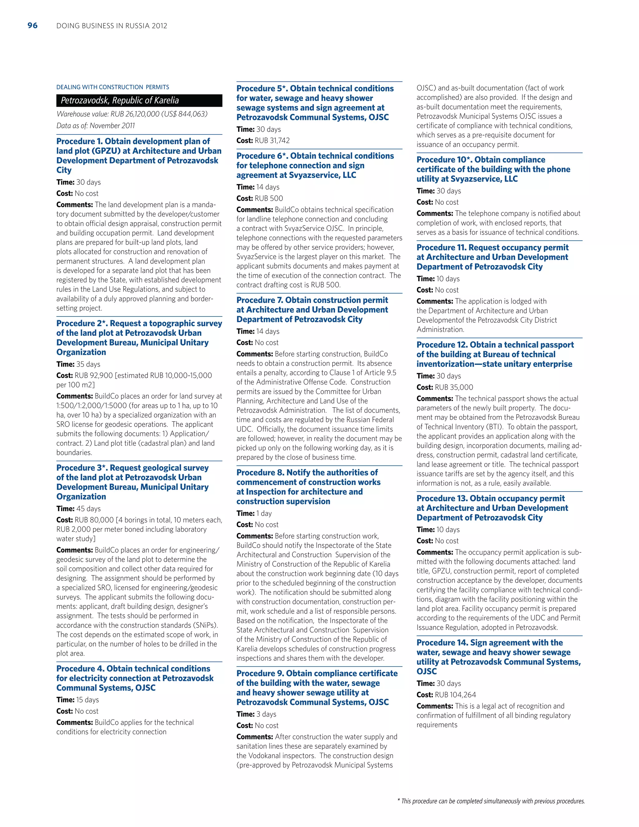 * This procedure can be completed simultaneously with previous procedures.
DEALING WITH CONSTRUCTION PERMITS
Petrozavodsk, Republic of Karelia
Warehouse value: RUB 26,120,000 (US$ 844,063)
Data as of: November 2011
Procedure 1. Obtain development plan of
land plot (GPZU) at Architecture and Urban
Development Department of Petrozavodsk
City
Time: 30 days
Cost: No cost
Comments: The land development plan is a manda-
tory document submitted by the developer/customer
to obtain official design appraisal, construction permit
and building occupation permit. Land development
plans are prepared for built-up land plots, land
plots allocated for construction and renovation of
permanent structures. A land development plan
is developed for a separate land plot that has been
registered by the State, with established development
rules in the Land Use Regulations, and subject to
availability of a duly approved planning and border-
setting project.
Procedure 2*. Request a topographic survey
of the land plot at Petrozavodsk Urban
Development Bureau, Municipal Unitary
Organization
Time: 35 days
Cost: RUB 92,900 [estimated RUB 10,000-15,000
per 100 m2]
Comments: BuildCo places an order for land survey at
1:500/1:2,000/1:5000 (for areas up to 1 ha, up to 10
ha, over 10 ha) by a specialized organization with an
SRO license for geodesic operations. The applicant
submits the following documents: 1) Application/
contract. 2) Land plot title (cadastral plan) and land
boundaries.
Procedure 3*. Request geological survey
of the land plot at Petrozavodsk Urban
Development Bureau, Municipal Unitary
Organization
Time: 45 days
Cost: RUB 80,000 [4 borings in total, 10 meters each,
RUB 2,000 per meter boned including laboratory
water study]
Comments: BuildCo places an order for engineering/
geodesic survey of the land plot to determine the
soil composition and collect other data required for
designing. The assignment should be performed by
a specialized SRO, licensed for engineering/geodesic
surveys. The applicant submits the following docu-
ments: applicant, draft building design, designer’s
assignment. The tests should be performed in
accordance with the construction standards (SNiPs).
The cost depends on the estimated scope of work, in
particular, on the number of holes to be drilled in the
plot area.
Procedure 4. Obtain technical conditions
for electricity connection at Petrozavodsk
Communal Systems, OJSC
Time: 15 days
Cost: No cost
Comments: BuildCo applies for the technical
conditions for electricity connection
Procedure 5*. Obtain technical conditions
for water, sewage and heavy shower
sewage systems and sign agreement at
Petrozavodsk Communal Systems, OJSC
Time: 30 days
Cost: RUB 31,742
Procedure 6*. Obtain technical conditions
for telephone connection and sign
agreement at Svyazservice, LLC
Time: 14 days
Cost: RUB 500
Comments: BuildCo obtains technical speciﬁcation
for landline telephone connection and concluding
a contract with SvyazService OJSC. In principle,
telephone connections with the requested parameters
may be offered by other service providers; however,
SvyazService is the largest player on this market. The
applicant submits documents and makes payment at
the time of execution of the connection contract. The
contract drafting cost is RUB 500.
Procedure 7. Obtain construction permit
at Architecture and Urban Development
Department of Petrozavodsk City
Time: 14 days
Cost: No cost
Comments: Before starting construction, BuildCo
needs to obtain a construction permit. Its absence
entails a penalty, according to Clause 1 of Article 9.5
of the Administrative Offense Code. Construction
permits are issued by the Committee for Urban
Planning, Architecture and Land Use of the
Petrozavodsk Administration. The list of documents,
time and costs are regulated by the Russian Federal
UDC. Officially, the document issuance time limits
are followed; however, in reality the document may be
picked up only on the following working day, as it is
prepared by the close of business time.
Procedure 8. Notify the authorities of
commencement of construction works
at Inspection for architecture and
construction supervision
Time: 1 day
Cost: No cost
Comments: Before starting construction work,
BuildCo should notify the Inspectorate of the State
Architectural and Construction Supervision of the
Ministry of Construction of the Republic of Karelia
about the construction work beginning date (10 days
prior to the scheduled beginning of the construction
work). The notiﬁcation should be submitted along
with construction documentation, construction per-
mit, work schedule and a list of responsible persons.
Based on the notiﬁcation, the Inspectorate of the
State Architectural and Construction Supervision
of the Ministry of Construction of the Republic of
Karelia develops schedules of construction progress
inspections and shares them with the developer.
Procedure 9. Obtain compliance certiﬁcate
of the building with the water, sewage
and heavy shower sewage utility at
Petrozavodsk Communal Systems, OJSC
Time: 3 days
Cost: No cost
Comments: After construction the water supply and
sanitation lines these are separately examined by
the Vodokanal inspectors. The construction design
(pre-approved by Petrozavodsk Municipal Systems
OJSC) and as-built documentation (fact of work
accomplished) are also provided. If the design and
as-built documentation meet the requirements,
Petrozavodsk Municipal Systems OJSC issues a
certiﬁcate of compliance with technical conditions,
which serves as a pre-requisite document for
issuance of an occupancy permit.
Procedure 10*. Obtain compliance
certiﬁcate of the building with the phone
utility at Svyazservice, LLC
Time: 30 days
Cost: No cost
Comments: The telephone company is notiﬁed about
completion of work, with enclosed reports, that
serves as a basis for issuance of technical conditions.
Procedure 11. Request occupancy permit
at Architecture and Urban Development
Department of Petrozavodsk City
Time: 10 days
Cost: No cost
Comments: The application is lodged with
the Department of Architecture and Urban
Developmentof the Petrozavodsk City District
Administration.
Procedure 12. Obtain a technical passport
of the building at Bureau of technical
inventorization—state unitary enterprise
Time: 30 days
Cost: RUB 35,000
Comments: The technical passport shows the actual
parameters of the newly built property. The docu-
ment may be obtained from the Petrozavodsk Bureau
of Technical Inventory (BTI). To obtain the passport,
the applicant provides an application along with the
building design, incorporation documents, mailing ad-
dress, construction permit, cadastral land certiﬁcate,
land lease agreement or title. The technical passport
issuance tariffs are set by the agency itself, and this
information is not, as a rule, easily available.
Procedure 13. Obtain occupancy permit
at Architecture and Urban Development
Department of Petrozavodsk City
Time: 10 days
Cost: No cost
Comments: The occupancy permit application is sub-
mitted with the following documents attached: land
title, GPZU, construction permit, report of completed
construction acceptance by the developer, documents
certifying the facility compliance with technical condi-
tions, diagram with the facility positioning within the
land plot area. Facility occupancy permit is prepared
according to the requirements of the UDC and Permit
Issuance Regulation, adopted in Petrozavodsk.
Procedure 14. Sign agreement with the
water, sewage and heavy shower sewage
utility at Petrozavodsk Communal Systems,
OJSC
Time: 30 days
Cost: RUB 104,264
Comments: This is a legal act of recognition and
conﬁrmation of fulﬁllment of all binding regulatory
requirements
DOING BUSINESS IN RUSSIA 201296
 