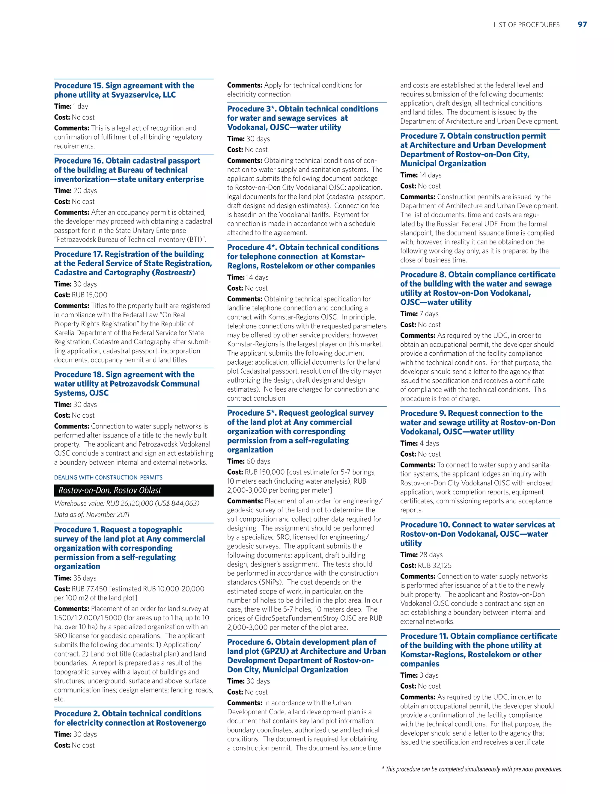* This procedure can be completed simultaneously with previous procedures.
Procedure 15. Sign agreement with the
phone utility at Svyazservice, LLC
Time: 1 day
Cost: No cost
Comments: This is a legal act of recognition and
conﬁrmation of fulﬁllment of all binding regulatory
requirements.
Procedure 16. Obtain cadastral passport
of the building at Bureau of technical
inventorization—state unitary enterprise
Time: 20 days
Cost: No cost
Comments: After an occupancy permit is obtained,
the developer may proceed with obtaining a cadastral
passport for it in the State Unitary Enterprise
“Petrozavodsk Bureau of Technical Inventory (BTI)”.
Procedure 17. Registration of the building
at the Federal Service of State Registration,
Cadastre and Cartography (Rostreestr)
Time: 30 days
Cost: RUB 15,000
Comments: Titles to the property built are registered
in compliance with the Federal Law “On Real
Property Rights Registration” by the Republic of
Karelia Department of the Federal Service for State
Registration, Cadastre and Cartography after submit-
ting application, cadastral passport, incorporation
documents, occupancy permit and land titles.
Procedure 18. Sign agreement with the
water utility at Petrozavodsk Communal
Systems, OJSC
Time: 30 days
Cost: No cost
Comments: Connection to water supply networks is
performed after issuance of a title to the newly built
property. The applicant and Petrozavodsk Vodokanal
OJSC conclude a contract and sign an act establishing
a boundary between internal and external networks.
DEALING WITH CONSTRUCTION PERMITS
Rostov-on-Don, Rostov Oblast
Warehouse value: RUB 26,120,000 (US$ 844,063)
Data as of: November 2011
Procedure 1. Request a topographic
survey of the land plot at Any commercial
organization with corresponding
permission from a self-regulating
organization
Time: 35 days
Cost: RUB 77,450 [estimated RUB 10,000-20,000
per 100 m2 of the land plot]
Comments: Placement of an order for land survey at
1:500/1:2,000/1:5000 (for areas up to 1 ha, up to 10
ha, over 10 ha) by a specialized organization with an
SRO license for geodesic operations. The applicant
submits the following documents: 1) Application/
contract. 2) Land plot title (cadastral plan) and land
boundaries. A report is prepared as a result of the
topographic survey with a layout of buildings and
structures; underground, surface and above-surface
communication lines; design elements; fencing, roads,
etc.
Procedure 2. Obtain technical conditions
for electricity connection at Rostovenergo
Time: 30 days
Cost: No cost
Comments: Apply for technical conditions for
electricity connection
Procedure 3*. Obtain technical conditions
for water and sewage services at
Vodokanal, OJSC—water utility
Time: 30 days
Cost: No cost
Comments: Obtaining technical conditions of con-
nection to water supply and sanitation systems. The
applicant submits the following document package
to Rostov-on-Don City Vodokanal OJSC: application,
legal documents for the land plot (cadastral passport,
draft designa nd design estimates). Connection fee
is basedin on the Vodokanal tariffs. Payment for
connection is made in accordance with a schedule
attached to the agreement.
Procedure 4*. Obtain technical conditions
for telephone connection at Komstar-
Regions, Rostelekom or other companies
Time: 14 days
Cost: No cost
Comments: Obtaining technical speciﬁcation for
landline telephone connection and concluding a
contract with Komstar-Regions OJSC. In principle,
telephone connections with the requested parameters
may be offered by other service providers; however,
Komstar-Regions is the largest player on this market.
The applicant submits the following document
package: application, official documents for the land
plot (cadastral passport, resolution of the city mayor
authorizing the design, draft design and design
estimates). No fees are charged for connection and
contract conclusion.
Procedure 5*. Request geological survey
of the land plot at Any commercial
organization with corresponding
permission from a self-regulating
organization
Time: 60 days
Cost: RUB 150,000 [cost estimate for 5-7 borings,
10 meters each (including water analysis), RUB
2,000-3,000 per boring per meter]
Comments: Placement of an order for engineering/
geodesic survey of the land plot to determine the
soil composition and collect other data required for
designing. The assignment should be performed
by a specialized SRO, licensed for engineering/
geodesic surveys. The applicant submits the
following documents: applicant, draft building
design, designer’s assignment. The tests should
be performed in accordance with the construction
standards (SNiPs). The cost depends on the
estimated scope of work, in particular, on the
number of holes to be drilled in the plot area. In our
case, there will be 5-7 holes, 10 meters deep. The
prices of GidroSpetzFundamentStroy OJSC are RUB
2,000-3,000 per meter of the plot area.
Procedure 6. Obtain development plan of
land plot (GPZU) at Architecture and Urban
Development Department of Rostov-on-
Don City, Municipal Organization
Time: 30 days
Cost: No cost
Comments: In accordance with the Urban
Development Code, a land development plan is a
document that contains key land plot information:
boundary coordinates, authorized use and technical
conditions. The document is required for obtaining
a construction permit. The document issuance time
and costs are established at the federal level and
requires submission of the following documents:
application, draft design, all technical conditions
and land titles. The document is issued by the
Department of Architecture and Urban Development.
Procedure 7. Obtain construction permit
at Architecture and Urban Development
Department of Rostov-on-Don City,
Municipal Organization
Time: 14 days
Cost: No cost
Comments: Construction permits are issued by the
Department of Architecture and Urban Development.
The list of documents, time and costs are regu-
lated by the Russian Federal UDF. From the formal
standpoint, the document issuance time is complied
with; however, in reality it can be obtained on the
following working day only, as it is prepared by the
close of business time.
Procedure 8. Obtain compliance certiﬁcate
of the building with the water and sewage
utility at Rostov-on-Don Vodokanal,
OJSC—water utility
Time: 7 days
Cost: No cost
Comments: As required by the UDC, in order to
obtain an occupational permit, the developer should
provide a conﬁrmation of the facility compliance
with the technical conditions. For that purpose, the
developer should send a letter to the agency that
issued the speciﬁcation and receives a certiﬁcate
of compliance with the technical conditions. This
procedure is free of charge.
Procedure 9. Request connection to the
water and sewage utility at Rostov-on-Don
Vodokanal, OJSC—water utility
Time: 4 days
Cost: No cost
Comments: To connect to water supply and sanita-
tion systems, the applicant lodges an inquiry with
Rostov-on-Don City Vodokanal OJSC with enclosed
application, work completion reports, equipment
certiﬁcates, commissioning reports and acceptance
reports.
Procedure 10. Connect to water services at
Rostov-on-Don Vodokanal, OJSC—water
utility
Time: 28 days
Cost: RUB 32,125
Comments: Connection to water supply networks
is performed after issuance of a title to the newly
built property. The applicant and Rostov-on-Don
Vodokanal OJSC conclude a contract and sign an
act establishing a boundary between internal and
external networks.
Procedure 11. Obtain compliance certiﬁcate
of the building with the phone utility at
Komstar-Regions, Rostelekom or other
companies
Time: 3 days
Cost: No cost
Comments: As required by the UDC, in order to
obtain an occupational permit, the developer should
provide a conﬁrmation of the facility compliance
with the technical conditions. For that purpose, the
developer should send a letter to the agency that
issued the speciﬁcation and receives a certiﬁcate
97LIST OF PROCEDURES
 