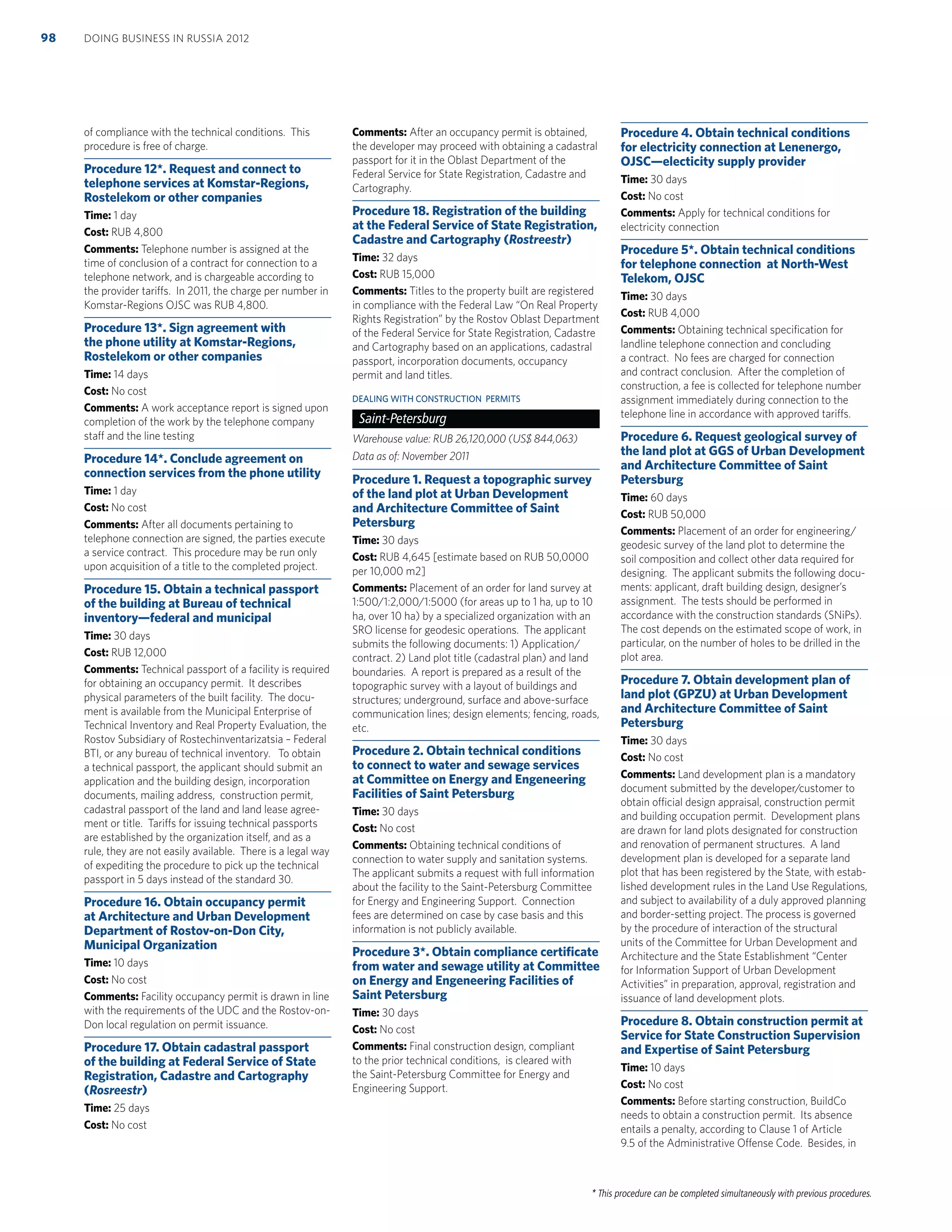 * This procedure can be completed simultaneously with previous procedures.
of compliance with the technical conditions. This
procedure is free of charge.
Procedure 12*. Request and connect to
telephone services at Komstar-Regions,
Rostelekom or other companies
Time: 1 day
Cost: RUB 4,800
Comments: Telephone number is assigned at the
time of conclusion of a contract for connection to a
telephone network, and is chargeable according to
the provider tariffs. In 2011, the charge per number in
Komstar-Regions OJSC was RUB 4,800.
Procedure 13*. Sign agreement with
the phone utility at Komstar-Regions,
Rostelekom or other companies
Time: 14 days
Cost: No cost
Comments: A work acceptance report is signed upon
completion of the work by the telephone company
staff and the line testing
Procedure 14*. Conclude agreement on
connection services from the phone utility
Time: 1 day
Cost: No cost
Comments: After all documents pertaining to
telephone connection are signed, the parties execute
a service contract. This procedure may be run only
upon acquisition of a title to the completed project.
Procedure 15. Obtain a technical passport
of the building at Bureau of technical
inventory—federal and municipal
Time: 30 days
Cost: RUB 12,000
Comments: Technical passport of a facility is required
for obtaining an occupancy permit. It describes
physical parameters of the built facility. The docu-
ment is available from the Municipal Enterprise of
Technical Inventory and Real Property Evaluation, the
Rostov Subsidiary of Rostechinventarizatsia – Federal
BTI, or any bureau of technical inventory. To obtain
a technical passport, the applicant should submit an
application and the building design, incorporation
documents, mailing address, construction permit,
cadastral passport of the land and land lease agree-
ment or title. Tariffs for issuing technical passports
are established by the organization itself, and as a
rule, they are not easily available. There is a legal way
of expediting the procedure to pick up the technical
passport in 5 days instead of the standard 30.
Procedure 16. Obtain occupancy permit
at Architecture and Urban Development
Department of Rostov-on-Don City,
Municipal Organization
Time: 10 days
Cost: No cost
Comments: Facility occupancy permit is drawn in line
with the requirements of the UDC and the Rostov-on-
Don local regulation on permit issuance.
Procedure 17. Obtain cadastral passport
of the building at Federal Service of State
Registration, Cadastre and Cartography
(Rosreestr)
Time: 25 days
Cost: No cost
Comments: After an occupancy permit is obtained,
the developer may proceed with obtaining a cadastral
passport for it in the Oblast Department of the
Federal Service for State Registration, Cadastre and
Cartography.
Procedure 18. Registration of the building
at the Federal Service of State Registration,
Cadastre and Cartography (Rostreestr)
Time: 32 days
Cost: RUB 15,000
Comments: Titles to the property built are registered
in compliance with the Federal Law “On Real Property
Rights Registration” by the Rostov Oblast Department
of the Federal Service for State Registration, Cadastre
and Cartography based on an applications, cadastral
passport, incorporation documents, occupancy
permit and land titles.
DEALING WITH CONSTRUCTION PERMITS
Saint-Petersburg
Warehouse value: RUB 26,120,000 (US$ 844,063)
Data as of: November 2011
Procedure 1. Request a topographic survey
of the land plot at Urban Development
and Architecture Committee of Saint
Petersburg
Time: 30 days
Cost: RUB 4,645 [estimate based on RUB 50,0000
per 10,000 m2]
Comments: Placement of an order for land survey at
1:500/1:2,000/1:5000 (for areas up to 1 ha, up to 10
ha, over 10 ha) by a specialized organization with an
SRO license for geodesic operations. The applicant
submits the following documents: 1) Application/
contract. 2) Land plot title (cadastral plan) and land
boundaries. A report is prepared as a result of the
topographic survey with a layout of buildings and
structures; underground, surface and above-surface
communication lines; design elements; fencing, roads,
etc.
Procedure 2. Obtain technical conditions
to connect to water and sewage services
at Committee on Energy and Engeneering
Facilities of Saint Petersburg
Time: 30 days
Cost: No cost
Comments: Obtaining technical conditions of
connection to water supply and sanitation systems.
The applicant submits a request with full information
about the facility to the Saint-Petersburg Committee
for Energy and Engineering Support. Connection
fees are determined on case by case basis and this
information is not publicly available.
Procedure 3*. Obtain compliance certiﬁcate
from water and sewage utility at Committee
on Energy and Engeneering Facilities of
Saint Petersburg
Time: 30 days
Cost: No cost
Comments: Final construction design, compliant
to the prior technical conditions, is cleared with
the Saint-Petersburg Committee for Energy and
Engineering Support.
Procedure 4. Obtain technical conditions
for electricity connection at Lenenergo,
OJSC—electicity supply provider
Time: 30 days
Cost: No cost
Comments: Apply for technical conditions for
electricity connection
Procedure 5*. Obtain technical conditions
for telephone connection at North-West
Telekom, OJSC
Time: 30 days
Cost: RUB 4,000
Comments: Obtaining technical speciﬁcation for
landline telephone connection and concluding
a contract. No fees are charged for connection
and contract conclusion. After the completion of
construction, a fee is collected for telephone number
assignment immediately during connection to the
telephone line in accordance with approved tariffs.
Procedure 6. Request geological survey of
the land plot at GGS of Urban Development
and Architecture Committee of Saint
Petersburg
Time: 60 days
Cost: RUB 50,000
Comments: Placement of an order for engineering/
geodesic survey of the land plot to determine the
soil composition and collect other data required for
designing. The applicant submits the following docu-
ments: applicant, draft building design, designer’s
assignment. The tests should be performed in
accordance with the construction standards (SNiPs).
The cost depends on the estimated scope of work, in
particular, on the number of holes to be drilled in the
plot area.
Procedure 7. Obtain development plan of
land plot (GPZU) at Urban Development
and Architecture Committee of Saint
Petersburg
Time: 30 days
Cost: No cost
Comments: Land development plan is a mandatory
document submitted by the developer/customer to
obtain official design appraisal, construction permit
and building occupation permit. Development plans
are drawn for land plots designated for construction
and renovation of permanent structures. A land
development plan is developed for a separate land
plot that has been registered by the State, with estab-
lished development rules in the Land Use Regulations,
and subject to availability of a duly approved planning
and border-setting project. The process is governed
by the procedure of interaction of the structural
units of the Committee for Urban Development and
Architecture and the State Establishment “Center
for Information Support of Urban Development
Activities” in preparation, approval, registration and
issuance of land development plots.
Procedure 8. Obtain construction permit at
Service for State Construction Supervision
and Expertise of Saint Petersburg
Time: 10 days
Cost: No cost
Comments: Before starting construction, BuildCo
needs to obtain a construction permit. Its absence
entails a penalty, according to Clause 1 of Article
9.5 of the Administrative Offense Code. Besides, in
DOING BUSINESS IN RUSSIA 201298
 