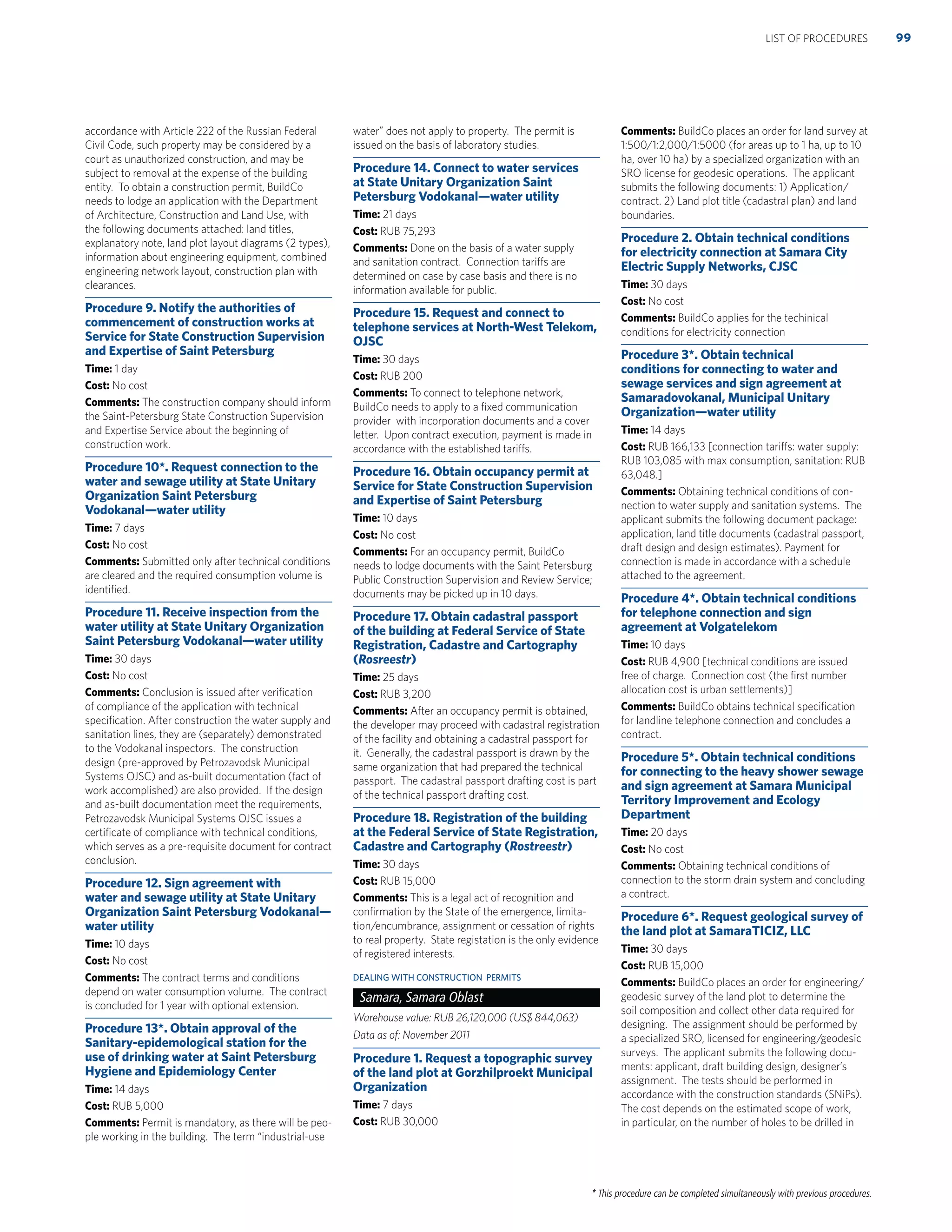 * This procedure can be completed simultaneously with previous procedures.
accordance with Article 222 of the Russian Federal
Civil Code, such property may be considered by a
court as unauthorized construction, and may be
subject to removal at the expense of the building
entity. To obtain a construction permit, BuildCo
needs to lodge an application with the Department
of Architecture, Construction and Land Use, with
the following documents attached: land titles,
explanatory note, land plot layout diagrams (2 types),
information about engineering equipment, combined
engineering network layout, construction plan with
clearances.
Procedure 9. Notify the authorities of
commencement of construction works at
Service for State Construction Supervision
and Expertise of Saint Petersburg
Time: 1 day
Cost: No cost
Comments: The construction company should inform
the Saint-Petersburg State Construction Supervision
and Expertise Service about the beginning of
construction work.
Procedure 10*. Request connection to the
water and sewage utility at State Unitary
Organization Saint Petersburg
Vodokanal—water utility
Time: 7 days
Cost: No cost
Comments: Submitted only after technical conditions
are cleared and the required consumption volume is
identiﬁed.
Procedure 11. Receive inspection from the
water utility at State Unitary Organization
Saint Petersburg Vodokanal—water utility
Time: 30 days
Cost: No cost
Comments: Conclusion is issued after veriﬁcation
of compliance of the application with technical
speciﬁcation. After construction the water supply and
sanitation lines, they are (separately) demonstrated
to the Vodokanal inspectors. The construction
design (pre-approved by Petrozavodsk Municipal
Systems OJSC) and as-built documentation (fact of
work accomplished) are also provided. If the design
and as-built documentation meet the requirements,
Petrozavodsk Municipal Systems OJSC issues a
certiﬁcate of compliance with technical conditions,
which serves as a pre-requisite document for contract
conclusion.
Procedure 12. Sign agreement with
water and sewage utility at State Unitary
Organization Saint Petersburg Vodokanal—
water utility
Time: 10 days
Cost: No cost
Comments: The contract terms and conditions
depend on water consumption volume. The contract
is concluded for 1 year with optional extension.
Procedure 13*. Obtain approval of the
Sanitary-epidemological station for the
use of drinking water at Saint Petersburg
Hygiene and Epidemiology Center
Time: 14 days
Cost: RUB 5,000
Comments: Permit is mandatory, as there will be peo-
ple working in the building. The term “industrial-use
water” does not apply to property. The permit is
issued on the basis of laboratory studies.
Procedure 14. Connect to water services
at State Unitary Organization Saint
Petersburg Vodokanal—water utility
Time: 21 days
Cost: RUB 75,293
Comments: Done on the basis of a water supply
and sanitation contract. Connection tariffs are
determined on case by case basis and there is no
information available for public.
Procedure 15. Request and connect to
telephone services at North-West Telekom,
OJSC
Time: 30 days
Cost: RUB 200
Comments: To connect to telephone network,
BuildCo needs to apply to a ﬁxed communication
provider with incorporation documents and a cover
letter. Upon contract execution, payment is made in
accordance with the established tariffs.
Procedure 16. Obtain occupancy permit at
Service for State Construction Supervision
and Expertise of Saint Petersburg
Time: 10 days
Cost: No cost
Comments: For an occupancy permit, BuildCo
needs to lodge documents with the Saint Petersburg
Public Construction Supervision and Review Service;
documents may be picked up in 10 days.
Procedure 17. Obtain cadastral passport
of the building at Federal Service of State
Registration, Cadastre and Cartography
(Rosreestr)
Time: 25 days
Cost: RUB 3,200
Comments: After an occupancy permit is obtained,
the developer may proceed with cadastral registration
of the facility and obtaining a cadastral passport for
it. Generally, the cadastral passport is drawn by the
same organization that had prepared the technical
passport. The cadastral passport drafting cost is part
of the technical passport drafting cost.
Procedure 18. Registration of the building
at the Federal Service of State Registration,
Cadastre and Cartography (Rostreestr)
Time: 30 days
Cost: RUB 15,000
Comments: This is a legal act of recognition and
conﬁrmation by the State of the emergence, limita-
tion/encumbrance, assignment or cessation of rights
to real property. State registation is the only evidence
of registered interests.
DEALING WITH CONSTRUCTION PERMITS
Samara, Samara Oblast
Warehouse value: RUB 26,120,000 (US$ 844,063)
Data as of: November 2011
Procedure 1. Request a topographic survey
of the land plot at Gorzhilproekt Municipal
Organization
Time: 7 days
Cost: RUB 30,000
Comments: BuildCo places an order for land survey at
1:500/1:2,000/1:5000 (for areas up to 1 ha, up to 10
ha, over 10 ha) by a specialized organization with an
SRO license for geodesic operations. The applicant
submits the following documents: 1) Application/
contract. 2) Land plot title (cadastral plan) and land
boundaries.
Procedure 2. Obtain technical conditions
for electricity connection at Samara City
Electric Supply Networks, CJSC
Time: 30 days
Cost: No cost
Comments: BuildCo applies for the techinical
conditions for electricity connection
Procedure 3*. Obtain technical
conditions for connecting to water and
sewage services and sign agreement at
Samaradovokanal, Municipal Unitary
Organization—water utility
Time: 14 days
Cost: RUB 166,133 [connection tariffs: water supply:
RUB 103,085 with max consumption, sanitation: RUB
63,048.]
Comments: Obtaining technical conditions of con-
nection to water supply and sanitation systems. The
applicant submits the following document package:
application, land title documents (cadastral passport,
draft design and design estimates). Payment for
connection is made in accordance with a schedule
attached to the agreement.
Procedure 4*. Obtain technical conditions
for telephone connection and sign
agreement at Volgatelekom
Time: 10 days
Cost: RUB 4,900 [technical conditions are issued
free of charge. Connection cost (the ﬁrst number
allocation cost is urban settlements)]
Comments: BuildCo obtains technical speciﬁcation
for landline telephone connection and concludes a
contract.
Procedure 5*. Obtain technical conditions
for connecting to the heavy shower sewage
and sign agreement at Samara Municipal
Territory Improvement and Ecology
Department
Time: 20 days
Cost: No cost
Comments: Obtaining technical conditions of
connection to the storm drain system and concluding
a contract.
Procedure 6*. Request geological survey of
the land plot at SamaraTICIZ, LLC
Time: 30 days
Cost: RUB 15,000
Comments: BuildCo places an order for engineering/
geodesic survey of the land plot to determine the
soil composition and collect other data required for
designing. The assignment should be performed by
a specialized SRO, licensed for engineering/geodesic
surveys. The applicant submits the following docu-
ments: applicant, draft building design, designer’s
assignment. The tests should be performed in
accordance with the construction standards (SNiPs).
The cost depends on the estimated scope of work,
in particular, on the number of holes to be drilled in
99LIST OF PROCEDURES
 