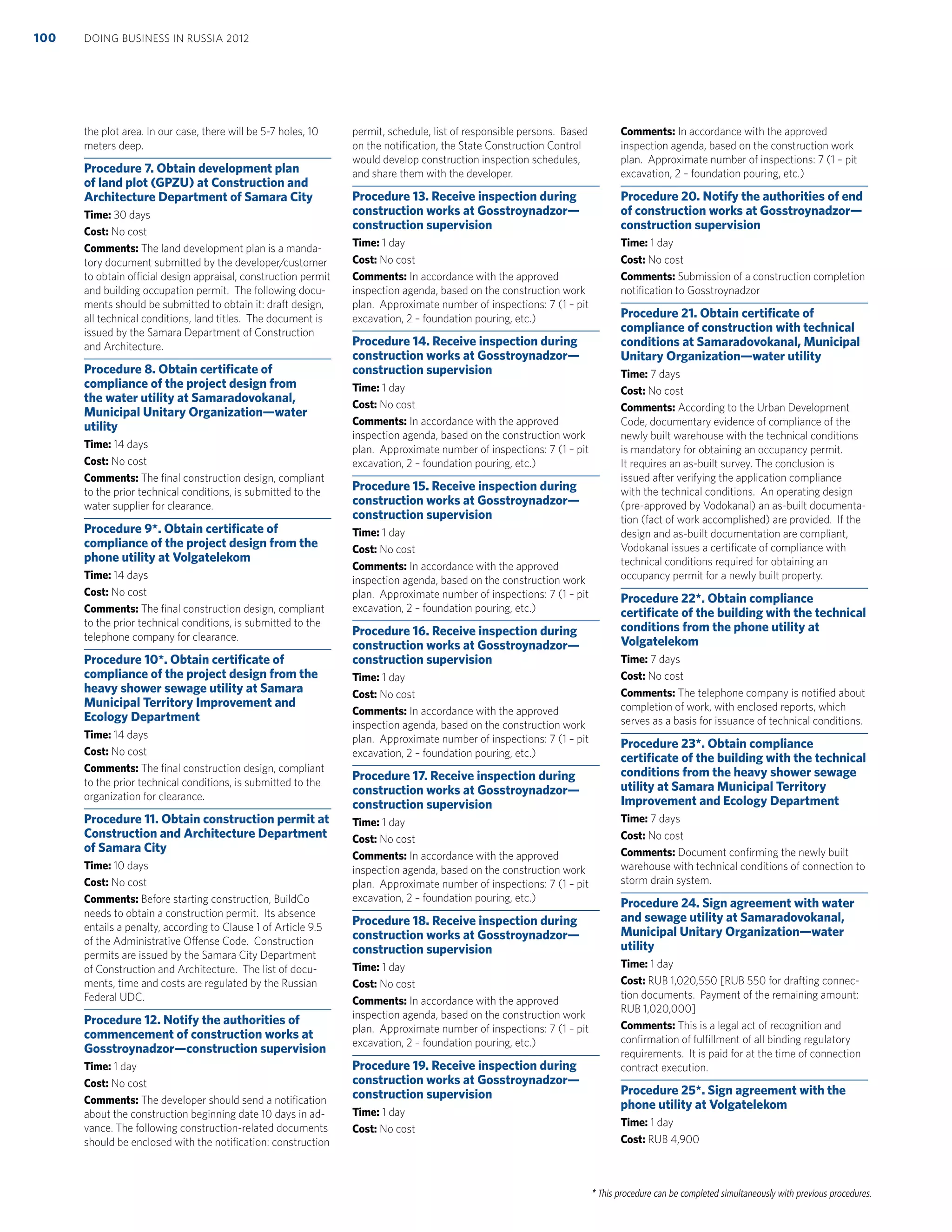 * This procedure can be completed simultaneously with previous procedures.
the plot area. In our case, there will be 5-7 holes, 10
meters deep.
Procedure 7. Obtain development plan
of land plot (GPZU) at Construction and
Architecture Department of Samara City
Time: 30 days
Cost: No cost
Comments: The land development plan is a manda-
tory document submitted by the developer/customer
to obtain official design appraisal, construction permit
and building occupation permit. The following docu-
ments should be submitted to obtain it: draft design,
all technical conditions, land titles. The document is
issued by the Samara Department of Construction
and Architecture.
Procedure 8. Obtain certiﬁcate of
compliance of the project design from
the water utility at Samaradovokanal,
Municipal Unitary Organization—water
utility
Time: 14 days
Cost: No cost
Comments: The ﬁnal construction design, compliant
to the prior technical conditions, is submitted to the
water supplier for clearance.
Procedure 9*. Obtain certiﬁcate of
compliance of the project design from the
phone utility at Volgatelekom
Time: 14 days
Cost: No cost
Comments: The ﬁnal construction design, compliant
to the prior technical conditions, is submitted to the
telephone company for clearance.
Procedure 10*. Obtain certiﬁcate of
compliance of the project design from the
heavy shower sewage utility at Samara
Municipal Territory Improvement and
Ecology Department
Time: 14 days
Cost: No cost
Comments: The ﬁnal construction design, compliant
to the prior technical conditions, is submitted to the
organization for clearance.
Procedure 11. Obtain construction permit at
Construction and Architecture Department
of Samara City
Time: 10 days
Cost: No cost
Comments: Before starting construction, BuildCo
needs to obtain a construction permit. Its absence
entails a penalty, according to Clause 1 of Article 9.5
of the Administrative Offense Code. Construction
permits are issued by the Samara City Department
of Construction and Architecture. The list of docu-
ments, time and costs are regulated by the Russian
Federal UDC.
Procedure 12. Notify the authorities of
commencement of construction works at
Gosstroynadzor—construction supervision
Time: 1 day
Cost: No cost
Comments: The developer should send a notiﬁcation
about the construction beginning date 10 days in ad-
vance. The following construction-related documents
should be enclosed with the notiﬁcation: construction
permit, schedule, list of responsible persons. Based
on the notiﬁcation, the State Construction Control
would develop construction inspection schedules,
and share them with the developer.
Procedure 13. Receive inspection during
construction works at Gosstroynadzor—
construction supervision
Time: 1 day
Cost: No cost
Comments: In accordance with the approved
inspection agenda, based on the construction work
plan. Approximate number of inspections: 7 (1 – pit
excavation, 2 – foundation pouring, etc.)
Procedure 14. Receive inspection during
construction works at Gosstroynadzor—
construction supervision
Time: 1 day
Cost: No cost
Comments: In accordance with the approved
inspection agenda, based on the construction work
plan. Approximate number of inspections: 7 (1 – pit
excavation, 2 – foundation pouring, etc.)
Procedure 15. Receive inspection during
construction works at Gosstroynadzor—
construction supervision
Time: 1 day
Cost: No cost
Comments: In accordance with the approved
inspection agenda, based on the construction work
plan. Approximate number of inspections: 7 (1 – pit
excavation, 2 – foundation pouring, etc.)
Procedure 16. Receive inspection during
construction works at Gosstroynadzor—
construction supervision
Time: 1 day
Cost: No cost
Comments: In accordance with the approved
inspection agenda, based on the construction work
plan. Approximate number of inspections: 7 (1 – pit
excavation, 2 – foundation pouring, etc.)
Procedure 17. Receive inspection during
construction works at Gosstroynadzor—
construction supervision
Time: 1 day
Cost: No cost
Comments: In accordance with the approved
inspection agenda, based on the construction work
plan. Approximate number of inspections: 7 (1 – pit
excavation, 2 – foundation pouring, etc.)
Procedure 18. Receive inspection during
construction works at Gosstroynadzor—
construction supervision
Time: 1 day
Cost: No cost
Comments: In accordance with the approved
inspection agenda, based on the construction work
plan. Approximate number of inspections: 7 (1 – pit
excavation, 2 – foundation pouring, etc.)
Procedure 19. Receive inspection during
construction works at Gosstroynadzor—
construction supervision
Time: 1 day
Cost: No cost
Comments: In accordance with the approved
inspection agenda, based on the construction work
plan. Approximate number of inspections: 7 (1 – pit
excavation, 2 – foundation pouring, etc.)
Procedure 20. Notify the authorities of end
of construction works at Gosstroynadzor—
construction supervision
Time: 1 day
Cost: No cost
Comments: Submission of a construction completion
notiﬁcation to Gosstroynadzor
Procedure 21. Obtain certiﬁcate of
compliance of construction with technical
conditions at Samaradovokanal, Municipal
Unitary Organization—water utility
Time: 7 days
Cost: No cost
Comments: According to the Urban Development
Code, documentary evidence of compliance of the
newly built warehouse with the technical conditions
is mandatory for obtaining an occupancy permit.
It requires an as-built survey. The conclusion is
issued after verifying the application compliance
with the technical conditions. An operating design
(pre-approved by Vodokanal) an as-built documenta-
tion (fact of work accomplished) are provided. If the
design and as-built documentation are compliant,
Vodokanal issues a certiﬁcate of compliance with
technical conditions required for obtaining an
occupancy permit for a newly built property.
Procedure 22*. Obtain compliance
certiﬁcate of the building with the technical
conditions from the phone utility at
Volgatelekom
Time: 7 days
Cost: No cost
Comments: The telephone company is notiﬁed about
completion of work, with enclosed reports, which
serves as a basis for issuance of technical conditions.
Procedure 23*. Obtain compliance
certiﬁcate of the building with the technical
conditions from the heavy shower sewage
utility at Samara Municipal Territory
Improvement and Ecology Department
Time: 7 days
Cost: No cost
Comments: Document conﬁrming the newly built
warehouse with technical conditions of connection to
storm drain system.
Procedure 24. Sign agreement with water
and sewage utility at Samaradovokanal,
Municipal Unitary Organization—water
utility
Time: 1 day
Cost: RUB 1,020,550 [RUB 550 for drafting connec-
tion documents. Payment of the remaining amount:
RUB 1,020,000]
Comments: This is a legal act of recognition and
conﬁrmation of fulﬁllment of all binding regulatory
requirements. It is paid for at the time of connection
contract execution.
Procedure 25*. Sign agreement with the
phone utility at Volgatelekom
Time: 1 day
Cost: RUB 4,900
DOING BUSINESS IN RUSSIA 2012100
 