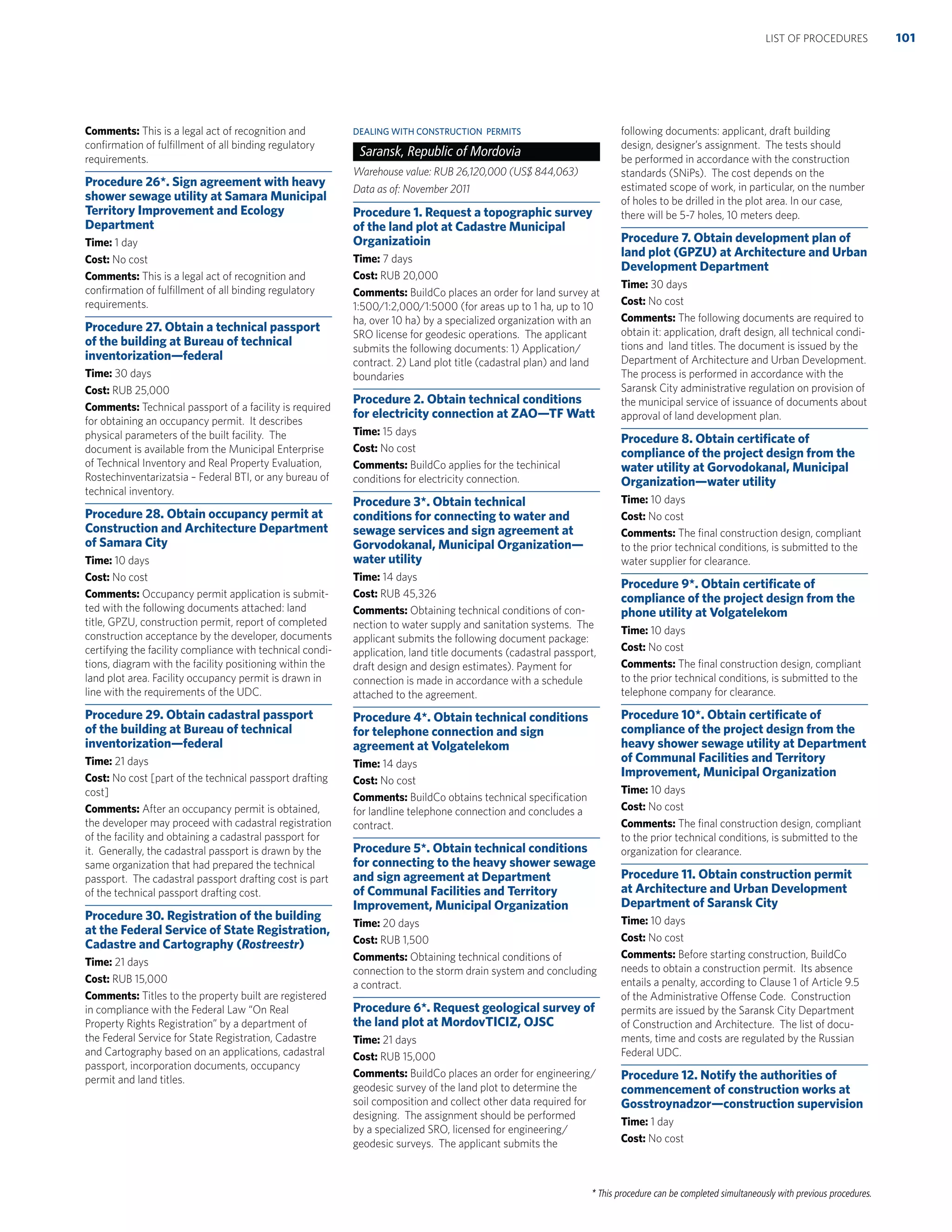 * This procedure can be completed simultaneously with previous procedures.
Comments: This is a legal act of recognition and
conﬁrmation of fulﬁllment of all binding regulatory
requirements.
Procedure 26*. Sign agreement with heavy
shower sewage utility at Samara Municipal
Territory Improvement and Ecology
Department
Time: 1 day
Cost: No cost
Comments: This is a legal act of recognition and
conﬁrmation of fulﬁllment of all binding regulatory
requirements.
Procedure 27. Obtain a technical passport
of the building at Bureau of technical
inventorization—federal
Time: 30 days
Cost: RUB 25,000
Comments: Technical passport of a facility is required
for obtaining an occupancy permit. It describes
physical parameters of the built facility. The
document is available from the Municipal Enterprise
of Technical Inventory and Real Property Evaluation,
Rostechinventarizatsia – Federal BTI, or any bureau of
technical inventory.
Procedure 28. Obtain occupancy permit at
Construction and Architecture Department
of Samara City
Time: 10 days
Cost: No cost
Comments: Occupancy permit application is submit-
ted with the following documents attached: land
title, GPZU, construction permit, report of completed
construction acceptance by the developer, documents
certifying the facility compliance with technical condi-
tions, diagram with the facility positioning within the
land plot area. Facility occupancy permit is drawn in
line with the requirements of the UDC.
Procedure 29. Obtain cadastral passport
of the building at Bureau of technical
inventorization—federal
Time: 21 days
Cost: No cost [part of the technical passport drafting
cost]
Comments: After an occupancy permit is obtained,
the developer may proceed with cadastral registration
of the facility and obtaining a cadastral passport for
it. Generally, the cadastral passport is drawn by the
same organization that had prepared the technical
passport. The cadastral passport drafting cost is part
of the technical passport drafting cost.
Procedure 30. Registration of the building
at the Federal Service of State Registration,
Cadastre and Cartography (Rostreestr)
Time: 21 days
Cost: RUB 15,000
Comments: Titles to the property built are registered
in compliance with the Federal Law “On Real
Property Rights Registration” by a department of
the Federal Service for State Registration, Cadastre
and Cartography based on an applications, cadastral
passport, incorporation documents, occupancy
permit and land titles.
DEALING WITH CONSTRUCTION PERMITS
Saransk, Republic of Mordovia
Warehouse value: RUB 26,120,000 (US$ 844,063)
Data as of: November 2011
Procedure 1. Request a topographic survey
of the land plot at Cadastre Municipal
Organizatioin
Time: 7 days
Cost: RUB 20,000
Comments: BuildCo places an order for land survey at
1:500/1:2,000/1:5000 (for areas up to 1 ha, up to 10
ha, over 10 ha) by a specialized organization with an
SRO license for geodesic operations. The applicant
submits the following documents: 1) Application/
contract. 2) Land plot title (cadastral plan) and land
boundaries
Procedure 2. Obtain technical conditions
for electricity connection at ZAO—TF Watt
Time: 15 days
Cost: No cost
Comments: BuildCo applies for the techinical
conditions for electricity connection.
Procedure 3*. Obtain technical
conditions for connecting to water and
sewage services and sign agreement at
Gorvodokanal, Municipal Organization—
water utility
Time: 14 days
Cost: RUB 45,326
Comments: Obtaining technical conditions of con-
nection to water supply and sanitation systems. The
applicant submits the following document package:
application, land title documents (cadastral passport,
draft design and design estimates). Payment for
connection is made in accordance with a schedule
attached to the agreement.
Procedure 4*. Obtain technical conditions
for telephone connection and sign
agreement at Volgatelekom
Time: 14 days
Cost: No cost
Comments: BuildCo obtains technical speciﬁcation
for landline telephone connection and concludes a
contract.
Procedure 5*. Obtain technical conditions
for connecting to the heavy shower sewage
and sign agreement at Department
of Communal Facilities and Territory
Improvement, Municipal Organization
Time: 20 days
Cost: RUB 1,500
Comments: Obtaining technical conditions of
connection to the storm drain system and concluding
a contract.
Procedure 6*. Request geological survey of
the land plot at MordovTICIZ, OJSC
Time: 21 days
Cost: RUB 15,000
Comments: BuildCo places an order for engineering/
geodesic survey of the land plot to determine the
soil composition and collect other data required for
designing. The assignment should be performed
by a specialized SRO, licensed for engineering/
geodesic surveys. The applicant submits the
following documents: applicant, draft building
design, designer’s assignment. The tests should
be performed in accordance with the construction
standards (SNiPs). The cost depends on the
estimated scope of work, in particular, on the number
of holes to be drilled in the plot area. In our case,
there will be 5-7 holes, 10 meters deep.
Procedure 7. Obtain development plan of
land plot (GPZU) at Architecture and Urban
Development Department
Time: 30 days
Cost: No cost
Comments: The following documents are required to
obtain it: application, draft design, all technical condi-
tions and land titles. The document is issued by the
Department of Architecture and Urban Development.
The process is performed in accordance with the
Saransk City administrative regulation on provision of
the municipal service of issuance of documents about
approval of land development plan.
Procedure 8. Obtain certiﬁcate of
compliance of the project design from the
water utility at Gorvodokanal, Municipal
Organization—water utility
Time: 10 days
Cost: No cost
Comments: The ﬁnal construction design, compliant
to the prior technical conditions, is submitted to the
water supplier for clearance.
Procedure 9*. Obtain certiﬁcate of
compliance of the project design from the
phone utility at Volgatelekom
Time: 10 days
Cost: No cost
Comments: The ﬁnal construction design, compliant
to the prior technical conditions, is submitted to the
telephone company for clearance.
Procedure 10*. Obtain certiﬁcate of
compliance of the project design from the
heavy shower sewage utility at Department
of Communal Facilities and Territory
Improvement, Municipal Organization
Time: 10 days
Cost: No cost
Comments: The ﬁnal construction design, compliant
to the prior technical conditions, is submitted to the
organization for clearance.
Procedure 11. Obtain construction permit
at Architecture and Urban Development
Department of Saransk City
Time: 10 days
Cost: No cost
Comments: Before starting construction, BuildCo
needs to obtain a construction permit. Its absence
entails a penalty, according to Clause 1 of Article 9.5
of the Administrative Offense Code. Construction
permits are issued by the Saransk City Department
of Construction and Architecture. The list of docu-
ments, time and costs are regulated by the Russian
Federal UDC.
Procedure 12. Notify the authorities of
commencement of construction works at
Gosstroynadzor—construction supervision
Time: 1 day
Cost: No cost
101LIST OF PROCEDURES
 