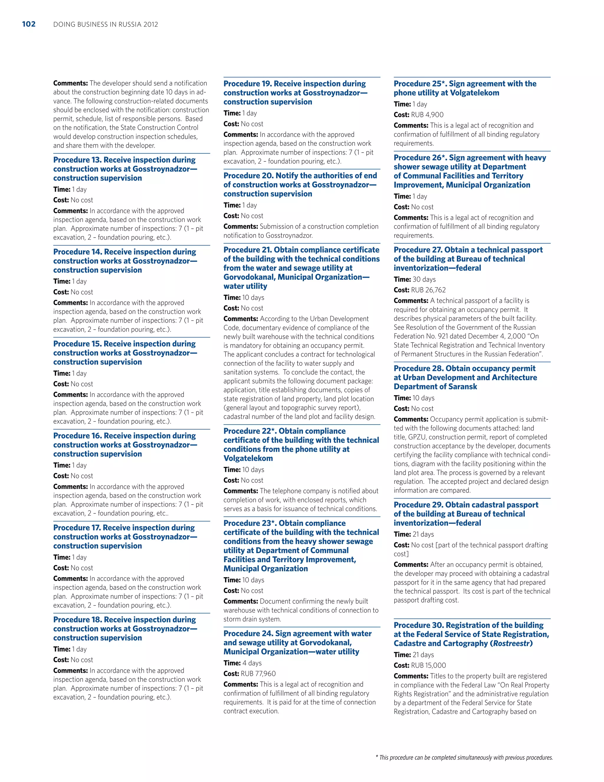 * This procedure can be completed simultaneously with previous procedures.
Comments: The developer should send a notiﬁcation
about the construction beginning date 10 days in ad-
vance. The following construction-related documents
should be enclosed with the notiﬁcation: construction
permit, schedule, list of responsible persons. Based
on the notiﬁcation, the State Construction Control
would develop construction inspection schedules,
and share them with the developer.
Procedure 13. Receive inspection during
construction works at Gosstroynadzor—
construction supervision
Time: 1 day
Cost: No cost
Comments: In accordance with the approved
inspection agenda, based on the construction work
plan. Approximate number of inspections: 7 (1 – pit
excavation, 2 – foundation pouring, etc.).
Procedure 14. Receive inspection during
construction works at Gosstroynadzor—
construction supervision
Time: 1 day
Cost: No cost
Comments: In accordance with the approved
inspection agenda, based on the construction work
plan. Approximate number of inspections: 7 (1 – pit
excavation, 2 – foundation pouring, etc.).
Procedure 15. Receive inspection during
construction works at Gosstroynadzor—
construction supervision
Time: 1 day
Cost: No cost
Comments: In accordance with the approved
inspection agenda, based on the construction work
plan. Approximate number of inspections: 7 (1 – pit
excavation, 2 – foundation pouring, etc.).
Procedure 16. Receive inspection during
construction works at Gosstroynadzor—
construction supervision
Time: 1 day
Cost: No cost
Comments: In accordance with the approved
inspection agenda, based on the construction work
plan. Approximate number of inspections: 7 (1 – pit
excavation, 2 – foundation pouring, etc..
Procedure 17. Receive inspection during
construction works at Gosstroynadzor—
construction supervision
Time: 1 day
Cost: No cost
Comments: In accordance with the approved
inspection agenda, based on the construction work
plan. Approximate number of inspections: 7 (1 – pit
excavation, 2 – foundation pouring, etc.).
Procedure 18. Receive inspection during
construction works at Gosstroynadzor—
construction supervision
Time: 1 day
Cost: No cost
Comments: In accordance with the approved
inspection agenda, based on the construction work
plan. Approximate number of inspections: 7 (1 – pit
excavation, 2 – foundation pouring, etc.).
Procedure 19. Receive inspection during
construction works at Gosstroynadzor—
construction supervision
Time: 1 day
Cost: No cost
Comments: In accordance with the approved
inspection agenda, based on the construction work
plan. Approximate number of inspections: 7 (1 – pit
excavation, 2 – foundation pouring, etc.).
Procedure 20. Notify the authorities of end
of construction works at Gosstroynadzor—
construction supervision
Time: 1 day
Cost: No cost
Comments: Submission of a construction completion
notiﬁcation to Gosstroynadzor.
Procedure 21. Obtain compliance certiﬁcate
of the building with the technical conditions
from the water and sewage utility at
Gorvodokanal, Municipal Organization—
water utility
Time: 10 days
Cost: No cost
Comments: According to the Urban Development
Code, documentary evidence of compliance of the
newly built warehouse with the technical conditions
is mandatory for obtaining an occupancy permit.
The applicant concludes a contract for technological
connection of the facility to water supply and
sanitation systems. To conclude the contact, the
applicant submits the following document package:
application, title establishing documents, copies of
state registration of land property, land plot location
(general layout and topographic survey report),
cadastral number of the land plot and facility design.
Procedure 22*. Obtain compliance
certiﬁcate of the building with the technical
conditions from the phone utility at
Volgatelekom
Time: 10 days
Cost: No cost
Comments: The telephone company is notiﬁed about
completion of work, with enclosed reports, which
serves as a basis for issuance of technical conditions.
Procedure 23*. Obtain compliance
certiﬁcate of the building with the technical
conditions from the heavy shower sewage
utility at Department of Communal
Facilities and Territory Improvement,
Municipal Organization
Time: 10 days
Cost: No cost
Comments: Document conﬁrming the newly built
warehouse with technical conditions of connection to
storm drain system.
Procedure 24. Sign agreement with water
and sewage utility at Gorvodokanal,
Municipal Organization—water utility
Time: 4 days
Cost: RUB 77,960
Comments: This is a legal act of recognition and
conﬁrmation of fulﬁllment of all binding regulatory
requirements. It is paid for at the time of connection
contract execution.
Procedure 25*. Sign agreement with the
phone utility at Volgatelekom
Time: 1 day
Cost: RUB 4,900
Comments: This is a legal act of recognition and
conﬁrmation of fulﬁllment of all binding regulatory
requirements.
Procedure 26*. Sign agreement with heavy
shower sewage utility at Department
of Communal Facilities and Territory
Improvement, Municipal Organization
Time: 1 day
Cost: No cost
Comments: This is a legal act of recognition and
conﬁrmation of fulﬁllment of all binding regulatory
requirements.
Procedure 27. Obtain a technical passport
of the building at Bureau of technical
inventorization—federal
Time: 30 days
Cost: RUB 26,762
Comments: A technical passport of a facility is
required for obtaining an occupancy permit. It
describes physical parameters of the built facility.
See Resolution of the Government of the Russian
Federation No. 921 dated December 4, 2,000 “On
State Technical Registration and Technical Inventory
of Permanent Structures in the Russian Federation”.
Procedure 28. Obtain occupancy permit
at Urban Development and Architecture
Department of Saransk
Time: 10 days
Cost: No cost
Comments: Occupancy permit application is submit-
ted with the following documents attached: land
title, GPZU, construction permit, report of completed
construction acceptance by the developer, documents
certifying the facility compliance with technical condi-
tions, diagram with the facility positioning within the
land plot area. The process is governed by a relevant
regulation. The accepted project and declared design
information are compared.
Procedure 29. Obtain cadastral passport
of the building at Bureau of technical
inventorization—federal
Time: 21 days
Cost: No cost [part of the technical passport drafting
cost]
Comments: After an occupancy permit is obtained,
the developer may proceed with obtaining a cadastral
passport for it in the same agency that had prepared
the technical passport. Its cost is part of the technical
passport drafting cost.
Procedure 30. Registration of the building
at the Federal Service of State Registration,
Cadastre and Cartography (Rostreestr)
Time: 21 days
Cost: RUB 15,000
Comments: Titles to the property built are registered
in compliance with the Federal Law “On Real Property
Rights Registration” and the administrative regulation
by a department of the Federal Service for State
Registration, Cadastre and Cartography based on
DOING BUSINESS IN RUSSIA 2012102
 