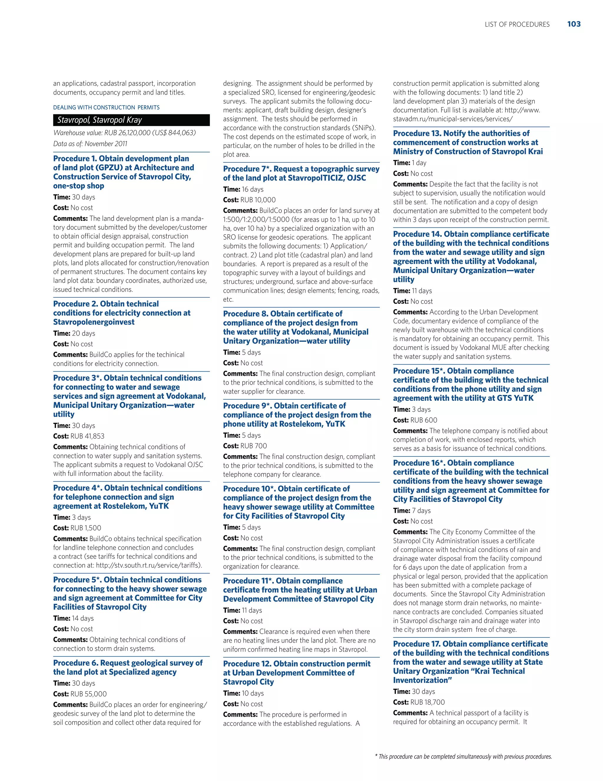 * This procedure can be completed simultaneously with previous procedures.
an applications, cadastral passport, incorporation
documents, occupancy permit and land titles.
DEALING WITH CONSTRUCTION PERMITS
Stavropol, Stavropol Kray
Warehouse value: RUB 26,120,000 (US$ 844,063)
Data as of: November 2011
Procedure 1. Obtain development plan
of land plot (GPZU) at Architecture and
Construction Service of Stavropol City,
one-stop shop
Time: 30 days
Cost: No cost
Comments: The land development plan is a manda-
tory document submitted by the developer/customer
to obtain official design appraisal, construction
permit and building occupation permit. The land
development plans are prepared for built-up land
plots, land plots allocated for construction/renovation
of permanent structures. The document contains key
land plot data: boundary coordinates, authorized use,
issued technical conditions.
Procedure 2. Obtain technical
conditions for electricity connection at
Stavropolenergoinvest
Time: 20 days
Cost: No cost
Comments: BuildCo applies for the techinical
conditions for electricity connection.
Procedure 3*. Obtain technical conditions
for connecting to water and sewage
services and sign agreement at Vodokanal,
Municipal Unitary Organization—water
utility
Time: 30 days
Cost: RUB 41,853
Comments: Obtaining technical conditions of
connection to water supply and sanitation systems.
The applicant submits a request to Vodokanal OJSC
with full information about the facility.
Procedure 4*. Obtain technical conditions
for telephone connection and sign
agreement at Rostelekom, YuTK
Time: 3 days
Cost: RUB 1,500
Comments: BuildCo obtains technical speciﬁcation
for landline telephone connection and concludes
a contract (see tariffs for technical conditions and
connection at: http://stv.south.rt.ru/service/tariffs).
Procedure 5*. Obtain technical conditions
for connecting to the heavy shower sewage
and sign agreement at Committee for City
Facilities of Stavropol City
Time: 14 days
Cost: No cost
Comments: Obtaining technical conditions of
connection to storm drain systems.
Procedure 6. Request geological survey of
the land plot at Specialized agency
Time: 30 days
Cost: RUB 55,000
Comments: BuildCo places an order for engineering/
geodesic survey of the land plot to determine the
soil composition and collect other data required for
designing. The assignment should be performed by
a specialized SRO, licensed for engineering/geodesic
surveys. The applicant submits the following docu-
ments: applicant, draft building design, designer’s
assignment. The tests should be performed in
accordance with the construction standards (SNiPs).
The cost depends on the estimated scope of work, in
particular, on the number of holes to be drilled in the
plot area.
Procedure 7*. Request a topographic survey
of the land plot at StavropolTICIZ, OJSC
Time: 16 days
Cost: RUB 10,000
Comments: BuildCo places an order for land survey at
1:500/1:2,000/1:5000 (for areas up to 1 ha, up to 10
ha, over 10 ha) by a specialized organization with an
SRO license for geodesic operations. The applicant
submits the following documents: 1) Application/
contract. 2) Land plot title (cadastral plan) and land
boundaries. A report is prepared as a result of the
topographic survey with a layout of buildings and
structures; underground, surface and above-surface
communication lines; design elements; fencing, roads,
etc.
Procedure 8. Obtain certiﬁcate of
compliance of the project design from
the water utility at Vodokanal, Municipal
Unitary Organization—water utility
Time: 5 days
Cost: No cost
Comments: The ﬁnal construction design, compliant
to the prior technical conditions, is submitted to the
water supplier for clearance.
Procedure 9*. Obtain certiﬁcate of
compliance of the project design from the
phone utility at Rostelekom, YuTK
Time: 5 days
Cost: RUB 700
Comments: The ﬁnal construction design, compliant
to the prior technical conditions, is submitted to the
telephone company for clearance.
Procedure 10*. Obtain certiﬁcate of
compliance of the project design from the
heavy shower sewage utility at Committee
for City Facilities of Stavropol City
Time: 5 days
Cost: No cost
Comments: The ﬁnal construction design, compliant
to the prior technical conditions, is submitted to the
organization for clearance.
Procedure 11*. Obtain compliance
certiﬁcate from the heating utility at Urban
Development Committee of Stavropol City
Time: 11 days
Cost: No cost
Comments: Clearance is required even when there
are no heating lines under the land plot. There are no
uniform conﬁrmed heating line maps in Stavropol.
Procedure 12. Obtain construction permit
at Urban Development Committee of
Stavropol City
Time: 10 days
Cost: No cost
Comments: The procedure is performed in
accordance with the established regulations. A
construction permit application is submitted along
with the following documents: 1) land title 2)
land development plan 3) materials of the design
documentation. Full list is available at: http://www.
stavadm.ru/municipal-services/services/
Procedure 13. Notify the authorities of
commencement of construction works at
Ministry of Construction of Stavropol Krai
Time: 1 day
Cost: No cost
Comments: Despite the fact that the facility is not
subject to supervision, usually the notiﬁcation would
still be sent. The notiﬁcation and a copy of design
documentation are submitted to the competent body
within 3 days upon receipt of the construction permit.
Procedure 14. Obtain compliance certiﬁcate
of the building with the technical conditions
from the water and sewage utility and sign
agreement with the utility at Vodokanal,
Municipal Unitary Organization—water
utility
Time: 11 days
Cost: No cost
Comments: According to the Urban Development
Code, documentary evidence of compliance of the
newly built warehouse with the technical conditions
is mandatory for obtaining an occupancy permit. This
document is issued by Vodokanal MUE after checking
the water supply and sanitation systems.
Procedure 15*. Obtain compliance
certiﬁcate of the building with the technical
conditions from the phone utility and sign
agreement with the utility at GTS YuTK
Time: 3 days
Cost: RUB 600
Comments: The telephone company is notiﬁed about
completion of work, with enclosed reports, which
serves as a basis for issuance of technical conditions.
Procedure 16*. Obtain compliance
certiﬁcate of the building with the technical
conditions from the heavy shower sewage
utility and sign agreement at Committee for
City Facilities of Stavropol City
Time: 7 days
Cost: No cost
Comments: The City Economy Committee of the
Stavropol City Administration issues a certiﬁcate
of compliance with technical conditions of rain and
drainage water disposal from the facility compound
for 6 days upon the date of application from a
physical or legal person, provided that the application
has been submitted with a complete package of
documents. Since the Stavropol City Administration
does not manage storm drain networks, no mainte-
nance contracts are concluded. Companies situated
in Stavropol discharge rain and drainage water into
the city storm drain system free of charge.
Procedure 17. Obtain compliance certiﬁcate
of the building with the technical conditions
from the water and sewage utility at State
Unitary Organization “Krai Technical
Inventorization”
Time: 30 days
Cost: RUB 18,700
Comments: A technical passport of a facility is
required for obtaining an occupancy permit. It
103LIST OF PROCEDURES
 