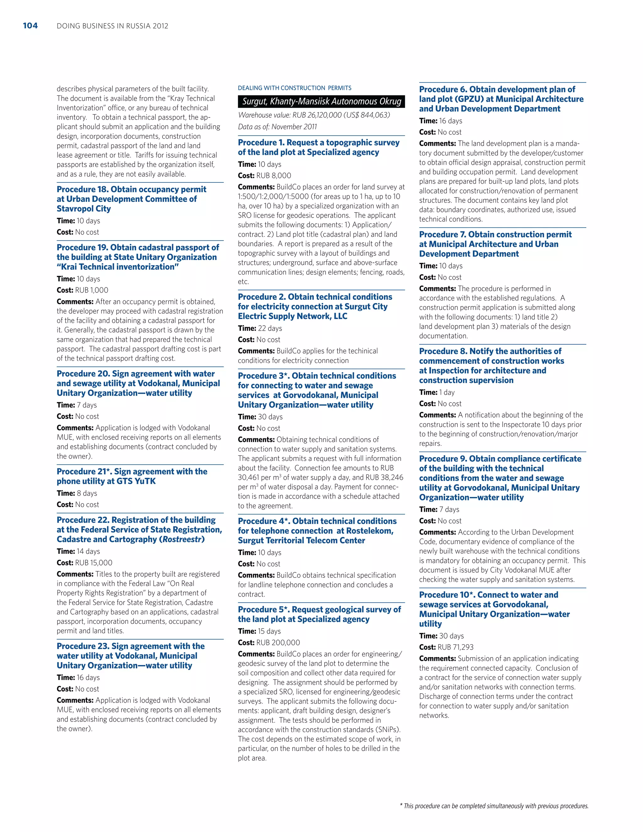 * This procedure can be completed simultaneously with previous procedures.
describes physical parameters of the built facility.
The document is available from the “Kray Technical
Inventorization” office, or any bureau of technical
inventory. To obtain a technical passport, the ap-
plicant should submit an application and the building
design, incorporation documents, construction
permit, cadastral passport of the land and land
lease agreement or title. Tariffs for issuing technical
passports are established by the organization itself,
and as a rule, they are not easily available.
Procedure 18. Obtain occupancy permit
at Urban Development Committee of
Stavropol City
Time: 10 days
Cost: No cost
Procedure 19. Obtain cadastral passport of
the building at State Unitary Organization
“Krai Technical inventorization”
Time: 10 days
Cost: RUB 1,000
Comments: After an occupancy permit is obtained,
the developer may proceed with cadastral registration
of the facility and obtaining a cadastral passport for
it. Generally, the cadastral passport is drawn by the
same organization that had prepared the technical
passport. The cadastral passport drafting cost is part
of the technical passport drafting cost.
Procedure 20. Sign agreement with water
and sewage utility at Vodokanal, Municipal
Unitary Organization—water utility
Time: 7 days
Cost: No cost
Comments: Application is lodged with Vodokanal
MUE, with enclosed receiving reports on all elements
and establishing documents (contract concluded by
the owner).
Procedure 21*. Sign agreement with the
phone utility at GTS YuTK
Time: 8 days
Cost: No cost
Procedure 22. Registration of the building
at the Federal Service of State Registration,
Cadastre and Cartography (Rostreestr)
Time: 14 days
Cost: RUB 15,000
Comments: Titles to the property built are registered
in compliance with the Federal Law “On Real
Property Rights Registration” by a department of
the Federal Service for State Registration, Cadastre
and Cartography based on an applications, cadastral
passport, incorporation documents, occupancy
permit and land titles.
Procedure 23. Sign agreement with the
water utility at Vodokanal, Municipal
Unitary Organization—water utility
Time: 16 days
Cost: No cost
Comments: Application is lodged with Vodokanal
MUE, with enclosed receiving reports on all elements
and establishing documents (contract concluded by
the owner).
DEALING WITH CONSTRUCTION PERMITS
Surgut, Khanty-Mansiisk Autonomous Okrug
Warehouse value: RUB 26,120,000 (US$ 844,063)
Data as of: November 2011
Procedure 1. Request a topographic survey
of the land plot at Specialized agency
Time: 10 days
Cost: RUB 8,000
Comments: BuildCo places an order for land survey at
1:500/1:2,000/1:5000 (for areas up to 1 ha, up to 10
ha, over 10 ha) by a specialized organization with an
SRO license for geodesic operations. The applicant
submits the following documents: 1) Application/
contract. 2) Land plot title (cadastral plan) and land
boundaries. A report is prepared as a result of the
topographic survey with a layout of buildings and
structures; underground, surface and above-surface
communication lines; design elements; fencing, roads,
etc.
Procedure 2. Obtain technical conditions
for electricity connection at Surgut City
Electric Supply Network, LLC
Time: 22 days
Cost: No cost
Comments: BuildCo applies for the techinical
conditions for electricity connection
Procedure 3*. Obtain technical conditions
for connecting to water and sewage
services at Gorvodokanal, Municipal
Unitary Organization—water utility
Time: 30 days
Cost: No cost
Comments: Obtaining technical conditions of
connection to water supply and sanitation systems.
The applicant submits a request with full information
about the facility. Connection fee amounts to RUB
30,461 per m3
of water supply a day, and RUB 38,246
per m3
of water disposal a day. Payment for connec-
tion is made in accordance with a schedule attached
to the agreement.
Procedure 4*. Obtain technical conditions
for telephone connection at Rostelekom,
Surgut Territorial Telecom Center
Time: 10 days
Cost: No cost
Comments: BuildCo obtains technical speciﬁcation
for landline telephone connection and concludes a
contract.
Procedure 5*. Request geological survey of
the land plot at Specialized agency
Time: 15 days
Cost: RUB 200,000
Comments: BuildCo places an order for engineering/
geodesic survey of the land plot to determine the
soil composition and collect other data required for
designing. The assignment should be performed by
a specialized SRO, licensed for engineering/geodesic
surveys. The applicant submits the following docu-
ments: applicant, draft building design, designer’s
assignment. The tests should be performed in
accordance with the construction standards (SNiPs).
The cost depends on the estimated scope of work, in
particular, on the number of holes to be drilled in the
plot area.
Procedure 6. Obtain development plan of
land plot (GPZU) at Municipal Architecture
and Urban Development Department
Time: 16 days
Cost: No cost
Comments: The land development plan is a manda-
tory document submitted by the developer/customer
to obtain official design appraisal, construction permit
and building occupation permit. Land development
plans are prepared for built-up land plots, land plots
allocated for construction/renovation of permanent
structures. The document contains key land plot
data: boundary coordinates, authorized use, issued
technical conditions.
Procedure 7. Obtain construction permit
at Municipal Architecture and Urban
Development Department
Time: 10 days
Cost: No cost
Comments: The procedure is performed in
accordance with the established regulations. A
construction permit application is submitted along
with the following documents: 1) land title 2)
land development plan 3) materials of the design
documentation.
Procedure 8. Notify the authorities of
commencement of construction works
at Inspection for architecture and
construction supervision
Time: 1 day
Cost: No cost
Comments: A notiﬁcation about the beginning of the
construction is sent to the Inspectorate 10 days prior
to the beginning of construction/renovation/marjor
repairs.
Procedure 9. Obtain compliance certiﬁcate
of the building with the technical
conditions from the water and sewage
utility at Gorvodokanal, Municipal Unitary
Organization—water utility
Time: 7 days
Cost: No cost
Comments: According to the Urban Development
Code, documentary evidence of compliance of the
newly built warehouse with the technical conditions
is mandatory for obtaining an occupancy permit. This
document is issued by City Vodokanal MUE after
checking the water supply and sanitation systems.
Procedure 10*. Connect to water and
sewage services at Gorvodokanal,
Municipal Unitary Organization—water
utility
Time: 30 days
Cost: RUB 71,293
Comments: Submission of an application indicating
the requirement connected capacity. Conclusion of
a contract for the service of connection water supply
and/or sanitation networks with connection terms.
Discharge of connection terms under the contract
for connection to water supply and/or sanitation
networks.
DOING BUSINESS IN RUSSIA 2012104
 