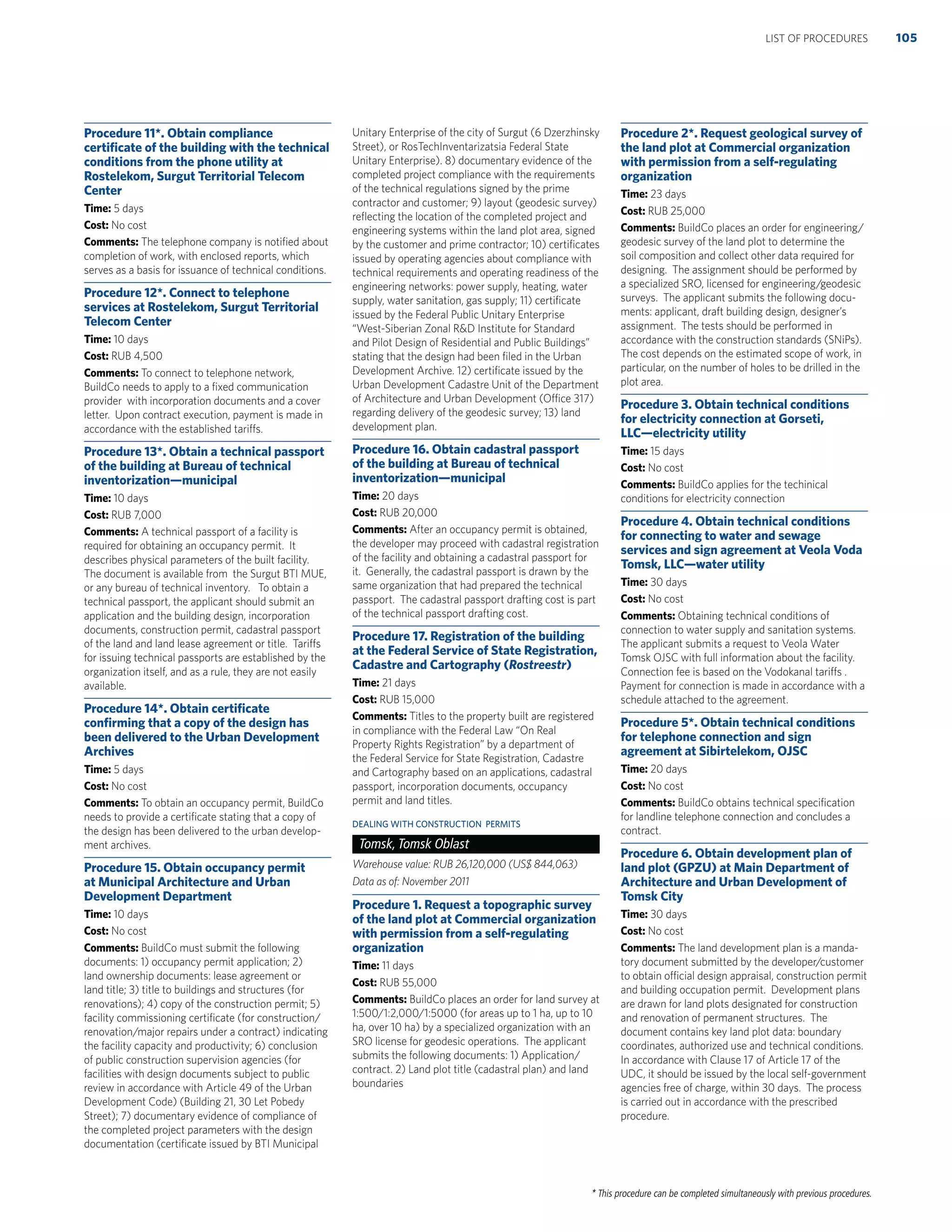 * This procedure can be completed simultaneously with previous procedures.
Procedure 11*. Obtain compliance
certiﬁcate of the building with the technical
conditions from the phone utility at
Rostelekom, Surgut Territorial Telecom
Center
Time: 5 days
Cost: No cost
Comments: The telephone company is notiﬁed about
completion of work, with enclosed reports, which
serves as a basis for issuance of technical conditions.
Procedure 12*. Connect to telephone
services at Rostelekom, Surgut Territorial
Telecom Center
Time: 10 days
Cost: RUB 4,500
Comments: To connect to telephone network,
BuildCo needs to apply to a ﬁxed communication
provider with incorporation documents and a cover
letter. Upon contract execution, payment is made in
accordance with the established tariffs.
Procedure 13*. Obtain a technical passport
of the building at Bureau of technical
inventorization—municipal
Time: 10 days
Cost: RUB 7,000
Comments: A technical passport of a facility is
required for obtaining an occupancy permit. It
describes physical parameters of the built facility.
The document is available from the Surgut BTI MUE,
or any bureau of technical inventory. To obtain a
technical passport, the applicant should submit an
application and the building design, incorporation
documents, construction permit, cadastral passport
of the land and land lease agreement or title. Tariffs
for issuing technical passports are established by the
organization itself, and as a rule, they are not easily
available.
Procedure 14*. Obtain certiﬁcate
conﬁrming that a copy of the design has
been delivered to the Urban Development
Archives
Time: 5 days
Cost: No cost
Comments: To obtain an occupancy permit, BuildCo
needs to provide a certiﬁcate stating that a copy of
the design has been delivered to the urban develop-
ment archives.
Procedure 15. Obtain occupancy permit
at Municipal Architecture and Urban
Development Department
Time: 10 days
Cost: No cost
Comments: BuildCo must submit the following
documents: 1) occupancy permit application; 2)
land ownership documents: lease agreement or
land title; 3) title to buildings and structures (for
renovations); 4) copy of the construction permit; 5)
facility commissioning certiﬁcate (for construction/
renovation/major repairs under a contract) indicating
the facility capacity and productivity; 6) conclusion
of public construction supervision agencies (for
facilities with design documents subject to public
review in accordance with Article 49 of the Urban
Development Code) (Building 21, 30 Let Pobedy
Street); 7) documentary evidence of compliance of
the completed project parameters with the design
documentation (certiﬁcate issued by BTI Municipal
Unitary Enterprise of the city of Surgut (6 Dzerzhinsky
Street), or RosTechInventarizatsia Federal State
Unitary Enterprise). 8) documentary evidence of the
completed project compliance with the requirements
of the technical regulations signed by the prime
contractor and customer; 9) layout (geodesic survey)
reﬂecting the location of the completed project and
engineering systems within the land plot area, signed
by the customer and prime contractor; 10) certiﬁcates
issued by operating agencies about compliance with
technical requirements and operating readiness of the
engineering networks: power supply, heating, water
supply, water sanitation, gas supply; 11) certiﬁcate
issued by the Federal Public Unitary Enterprise
“West-Siberian Zonal R&D Institute for Standard
and Pilot Design of Residential and Public Buildings”
stating that the design had been ﬁled in the Urban
Development Archive. 12) certiﬁcate issued by the
Urban Development Cadastre Unit of the Department
of Architecture and Urban Development (Office 317)
regarding delivery of the geodesic survey; 13) land
development plan.
Procedure 16. Obtain cadastral passport
of the building at Bureau of technical
inventorization—municipal
Time: 20 days
Cost: RUB 20,000
Comments: After an occupancy permit is obtained,
the developer may proceed with cadastral registration
of the facility and obtaining a cadastral passport for
it. Generally, the cadastral passport is drawn by the
same organization that had prepared the technical
passport. The cadastral passport drafting cost is part
of the technical passport drafting cost.
Procedure 17. Registration of the building
at the Federal Service of State Registration,
Cadastre and Cartography (Rostreestr)
Time: 21 days
Cost: RUB 15,000
Comments: Titles to the property built are registered
in compliance with the Federal Law “On Real
Property Rights Registration” by a department of
the Federal Service for State Registration, Cadastre
and Cartography based on an applications, cadastral
passport, incorporation documents, occupancy
permit and land titles.
DEALING WITH CONSTRUCTION PERMITS
Tomsk, Tomsk Oblast
Warehouse value: RUB 26,120,000 (US$ 844,063)
Data as of: November 2011
Procedure 1. Request a topographic survey
of the land plot at Commercial organization
with permission from a self-regulating
organization
Time: 11 days
Cost: RUB 55,000
Comments: BuildCo places an order for land survey at
1:500/1:2,000/1:5000 (for areas up to 1 ha, up to 10
ha, over 10 ha) by a specialized organization with an
SRO license for geodesic operations. The applicant
submits the following documents: 1) Application/
contract. 2) Land plot title (cadastral plan) and land
boundaries
Procedure 2*. Request geological survey of
the land plot at Commercial organization
with permission from a self-regulating
organization
Time: 23 days
Cost: RUB 25,000
Comments: BuildCo places an order for engineering/
geodesic survey of the land plot to determine the
soil composition and collect other data required for
designing. The assignment should be performed by
a specialized SRO, licensed for engineering/geodesic
surveys. The applicant submits the following docu-
ments: applicant, draft building design, designer’s
assignment. The tests should be performed in
accordance with the construction standards (SNiPs).
The cost depends on the estimated scope of work, in
particular, on the number of holes to be drilled in the
plot area.
Procedure 3. Obtain technical conditions
for electricity connection at Gorseti,
LLC—electricity utility
Time: 15 days
Cost: No cost
Comments: BuildCo applies for the techinical
conditions for electricity connection
Procedure 4. Obtain technical conditions
for connecting to water and sewage
services and sign agreement at Veola Voda
Tomsk, LLC—water utility
Time: 30 days
Cost: No cost
Comments: Obtaining technical conditions of
connection to water supply and sanitation systems.
The applicant submits a request to Veola Water
Tomsk OJSC with full information about the facility.
Connection fee is based on the Vodokanal tariffs .
Payment for connection is made in accordance with a
schedule attached to the agreement.
Procedure 5*. Obtain technical conditions
for telephone connection and sign
agreement at Sibirtelekom, OJSC
Time: 20 days
Cost: No cost
Comments: BuildCo obtains technical speciﬁcation
for landline telephone connection and concludes a
contract.
Procedure 6. Obtain development plan of
land plot (GPZU) at Main Department of
Architecture and Urban Development of
Tomsk City
Time: 30 days
Cost: No cost
Comments: The land development plan is a manda-
tory document submitted by the developer/customer
to obtain official design appraisal, construction permit
and building occupation permit. Development plans
are drawn for land plots designated for construction
and renovation of permanent structures. The
document contains key land plot data: boundary
coordinates, authorized use and technical conditions.
In accordance with Clause 17 of Article 17 of the
UDC, it should be issued by the local self-government
agencies free of charge, within 30 days. The process
is carried out in accordance with the prescribed
procedure.
105LIST OF PROCEDURES
 