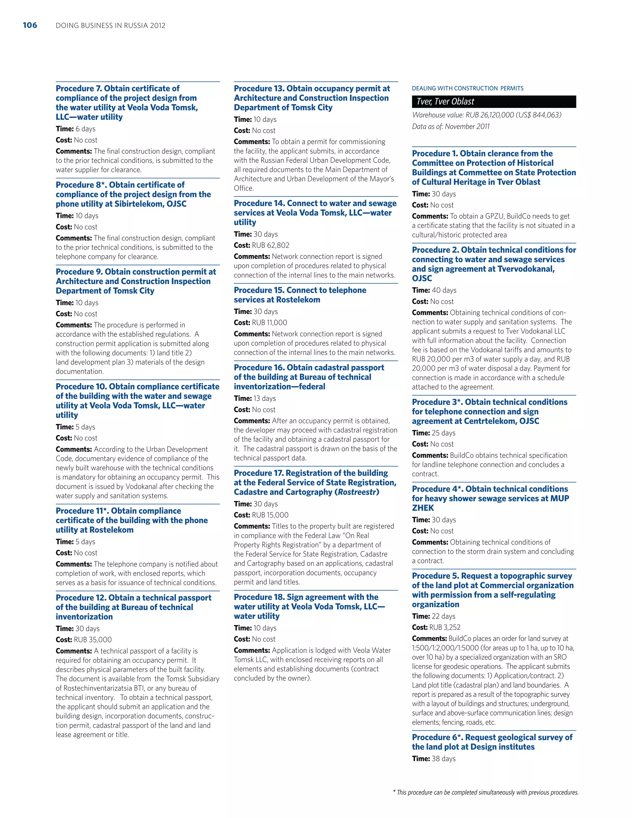 * This procedure can be completed simultaneously with previous procedures.
Procedure 7. Obtain certiﬁcate of
compliance of the project design from
the water utility at Veola Voda Tomsk,
LLC—water utility
Time: 6 days
Cost: No cost
Comments: The ﬁnal construction design, compliant
to the prior technical conditions, is submitted to the
water supplier for clearance.
Procedure 8*. Obtain certiﬁcate of
compliance of the project design from the
phone utility at Sibirtelekom, OJSC
Time: 10 days
Cost: No cost
Comments: The ﬁnal construction design, compliant
to the prior technical conditions, is submitted to the
telephone company for clearance.
Procedure 9. Obtain construction permit at
Architecture and Construction Inspection
Department of Tomsk City
Time: 10 days
Cost: No cost
Comments: The procedure is performed in
accordance with the established regulations. A
construction permit application is submitted along
with the following documents: 1) land title 2)
land development plan 3) materials of the design
documentation.
Procedure 10. Obtain compliance certiﬁcate
of the building with the water and sewage
utility at Veola Voda Tomsk, LLC—water
utility
Time: 5 days
Cost: No cost
Comments: According to the Urban Development
Code, documentary evidence of compliance of the
newly built warehouse with the technical conditions
is mandatory for obtaining an occupancy permit. This
document is issued by Vodokanal after checking the
water supply and sanitation systems.
Procedure 11*. Obtain compliance
certiﬁcate of the building with the phone
utility at Rostelekom
Time: 5 days
Cost: No cost
Comments: The telephone company is notiﬁed about
completion of work, with enclosed reports, which
serves as a basis for issuance of technical conditions.
Procedure 12. Obtain a technical passport
of the building at Bureau of technical
inventorization
Time: 30 days
Cost: RUB 35,000
Comments: A technical passport of a facility is
required for obtaining an occupancy permit. It
describes physical parameters of the built facility.
The document is available from the Tomsk Subsidiary
of Rostechinventarizatsia BTI, or any bureau of
technical inventory. To obtain a technical passport,
the applicant should submit an application and the
building design, incorporation documents, construc-
tion permit, cadastral passport of the land and land
lease agreement or title.
Procedure 13. Obtain occupancy permit at
Architecture and Construction Inspection
Department of Tomsk City
Time: 10 days
Cost: No cost
Comments: To obtain a permit for commissioning
the facility, the applicant submits, in accordance
with the Russian Federal Urban Development Code,
all required documents to the Main Department of
Architecture and Urban Development of the Mayor’s
Office.
Procedure 14. Connect to water and sewage
services at Veola Voda Tomsk, LLC—water
utility
Time: 30 days
Cost: RUB 62,802
Comments: Network connection report is signed
upon completion of procedures related to physical
connection of the internal lines to the main networks.
Procedure 15. Connect to telephone
services at Rostelekom
Time: 30 days
Cost: RUB 11,000
Comments: Network connection report is signed
upon completion of procedures related to physical
connection of the internal lines to the main networks.
Procedure 16. Obtain cadastral passport
of the building at Bureau of technical
inventorization—federal
Time: 13 days
Cost: No cost
Comments: After an occupancy permit is obtained,
the developer may proceed with cadastral registration
of the facility and obtaining a cadastral passport for
it. The cadastral passport is drawn on the basis of the
technical passport data.
Procedure 17. Registration of the building
at the Federal Service of State Registration,
Cadastre and Cartography (Rostreestr)
Time: 30 days
Cost: RUB 15,000
Comments: Titles to the property built are registered
in compliance with the Federal Law “On Real
Property Rights Registration” by a department of
the Federal Service for State Registration, Cadastre
and Cartography based on an applications, cadastral
passport, incorporation documents, occupancy
permit and land titles.
Procedure 18. Sign agreement with the
water utility at Veola Voda Tomsk, LLC—
water utility
Time: 10 days
Cost: No cost
Comments: Application is lodged with Veola Water
Tomsk LLC, with enclosed receiving reports on all
elements and establishing documents (contract
concluded by the owner).
DEALING WITH CONSTRUCTION PERMITS
Tver, Tver Oblast
Warehouse value: RUB 26,120,000 (US$ 844,063)
Data as of: November 2011
Procedure 1. Obtain clerance from the
Committee on Protection of Historical
Buildings at Commettee on State Protection
of Cultural Heritage in Tver Oblast
Time: 30 days
Cost: No cost
Comments: To obtain a GPZU, BuildCo needs to get
a certiﬁcate stating that the facility is not situated in a
cultural/historic protected area
Procedure 2. Obtain technical conditions for
connecting to water and sewage services
and sign agreement at Tvervodokanal,
OJSC
Time: 40 days
Cost: No cost
Comments: Obtaining technical conditions of con-
nection to water supply and sanitation systems. The
applicant submits a request to Tver Vodokanal LLC
with full information about the facility. Connection
fee is based on the Vodokanal tariffs and amounts to
RUB 20,000 per m3 of water supply a day, and RUB
20,000 per m3 of water disposal a day. Payment for
connection is made in accordance with a schedule
attached to the agreement.
Procedure 3*. Obtain technical conditions
for telephone connection and sign
agreement at Centrtelekom, OJSC
Time: 25 days
Cost: No cost
Comments: BuildCo obtains technical speciﬁcation
for landline telephone connection and concludes a
contract.
Procedure 4*. Obtain technical conditions
for heavy shower sewage services at MUP
ZHEK
Time: 30 days
Cost: No cost
Comments: Obtaining technical conditions of
connection to the storm drain system and concluding
a contract.
Procedure 5. Request a topographic survey
of the land plot at Commercial organization
with permission from a self-regulating
organization
Time: 22 days
Cost: RUB 3,252
Comments: BuildCo places an order for land survey at
1:500/1:2,000/1:5000 (for areas up to 1 ha, up to 10 ha,
over 10 ha) by a specialized organization with an SRO
license for geodesic operations. The applicant submits
the following documents: 1) Application/contract. 2)
Land plot title (cadastral plan) and land boundaries. A
report is prepared as a result of the topographic survey
with a layout of buildings and structures; underground,
surface and above-surface communication lines; design
elements; fencing, roads, etc.
Procedure 6*. Request geological survey of
the land plot at Design institutes
Time: 38 days
DOING BUSINESS IN RUSSIA 2012106
 