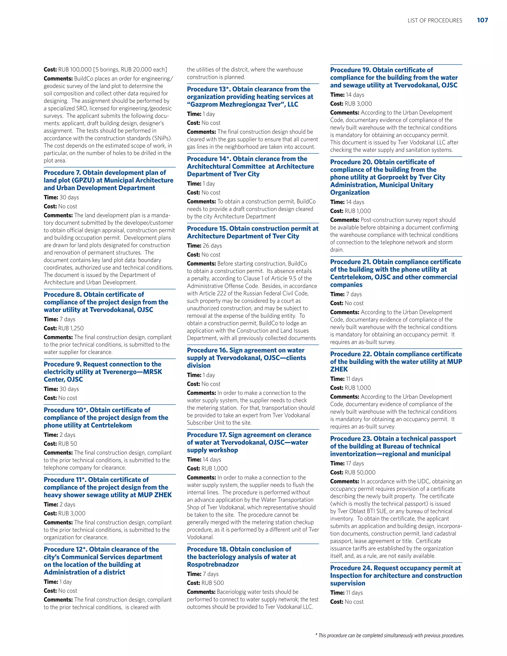 * This procedure can be completed simultaneously with previous procedures.
Cost: RUB 100,000 [5 borings, RUB 20,000 each]
Comments: BuildCo places an order for engineering/
geodesic survey of the land plot to determine the
soil composition and collect other data required for
designing. The assignment should be performed by
a specialized SRO, licensed for engineering/geodesic
surveys. The applicant submits the following docu-
ments: applicant, draft building design, designer’s
assignment. The tests should be performed in
accordance with the construction standards (SNiPs).
The cost depends on the estimated scope of work, in
particular, on the number of holes to be drilled in the
plot area.
Procedure 7. Obtain development plan of
land plot (GPZU) at Municipal Architecture
and Urban Development Department
Time: 30 days
Cost: No cost
Comments: The land development plan is a manda-
tory document submitted by the developer/customer
to obtain official design appraisal, construction permit
and building occupation permit. Development plans
are drawn for land plots designated for construction
and renovation of permanent structures. The
document contains key land plot data: boundary
coordinates, authorized use and technical conditions.
The document is issued by the Department of
Architecture and Urban Development.
Procedure 8. Obtain certiﬁcate of
compliance of the project design from the
water utility at Tvervodokanal, OJSC
Time: 7 days
Cost: RUB 1,250
Comments: The ﬁnal construction design, compliant
to the prior technical conditions, is submitted to the
water supplier for clearance.
Procedure 9. Request connection to the
electricity utility at Tverenergo—MRSK
Center, OJSC
Time: 30 days
Cost: No cost
Procedure 10*. Obtain certiﬁcate of
compliance of the project design from the
phone utility at Centrtelekom
Time: 2 days
Cost: RUB 50
Comments: The ﬁnal construction design, compliant
to the prior technical conditions, is submitted to the
telephone company for clearance.
Procedure 11*. Obtain certiﬁcate of
compliance of the project design from the
heavy shower sewage utility at MUP ZHEK
Time: 2 days
Cost: RUB 3,000
Comments: The ﬁnal construction design, compliant
to the prior technical conditions, is submitted to the
organization for clearance.
Procedure 12*. Obtain clearance of the
city’s Communical Services department
on the location of the building at
Administration of a district
Time: 1 day
Cost: No cost
Comments: The ﬁnal construction design, compliant
to the prior technical conditions, is cleared with
the utilities of the distrcit, where the warehouse
construction is planned.
Procedure 13*. Obtain clearance from the
organization providing heating services at
“Gazprom Mezhregiongaz Tver”, LLC
Time: 1 day
Cost: No cost
Comments: The ﬁnal construction design should be
cleared with the gas supplier to ensure that all current
gas lines in the neighborhood are taken into account.
Procedure 14*. Obtain clerance from the
Architechtural Committee at Architecture
Department of Tver City
Time: 1 day
Cost: No cost
Comments: To obtain a construction permit, BuildCo
needs to provide a draft construction design cleared
by the city Architecture Department
Procedure 15. Obtain construction permit at
Architecture Department of Tver City
Time: 26 days
Cost: No cost
Comments: Before starting construction, BuildCo
to obtain a construction permit. Its absence entails
a penalty, according to Clause 1 of Article 9.5 of the
Administrative Offense Code. Besides, in accordance
with Article 222 of the Russian Federal Civil Code,
such property may be considered by a court as
unauthorized construction, and may be subject to
removal at the expense of the building entity. To
obtain a construction permit, BuildCo to lodge an
application with the Construction and Land Issues
Department, with all previously collected documents
Procedure 16. Sign agreement on water
supply at Tvervodokanal, OJSC—clients
division
Time: 1 day
Cost: No cost
Comments: In order to make a connection to the
water supply system, the supplier needs to check
the metering station. For that, transportation should
be provided to take an expert from Tver Vodokanal
Subscriber Unit to the site.
Procedure 17. Sign agreement on clerance
of water at Tvervodokanal, OJSC—water
supply workshop
Time: 14 days
Cost: RUB 1,000
Comments: In order to make a connection to the
water supply system, the supplier needs to ﬂush the
internal lines. The procedure is performed without
an advance application by the Water Transportation
Shop of Tver Vodokanal, which representative should
be taken to the site. The procedure cannot be
generally merged with the metering station checkup
procedure, as it is performed by a different unit of Tver
Vodokanal.
Procedure 18. Obtain conclusion of
the bacteriology analysis of water at
Rospotrebnadzor
Time: 7 days
Cost: RUB 500
Comments: Baceriologig water tests should be
performed to connect to water supply netwrok; the test
outcomes should be provided to Tver Vodokanal LLC.
Procedure 19. Obtain certiﬁcate of
compliance for the building from the water
and sewage utility at Tvervodokanal, OJSC
Time: 14 days
Cost: RUB 3,000
Comments: According to the Urban Development
Code, documentary evidence of compliance of the
newly built warehouse with the technical conditions
is mandatory for obtaining an occupancy permit.
This document is issued by Tver Vodokanal LLC after
checking the water supply and sanitation systems.
Procedure 20. Obtain certiﬁcate of
compliance of the building from the
phone utility at Gorproekt by Tver City
Administration, Municipal Unitary
Organization
Time: 14 days
Cost: RUB 1,000
Comments: Post-construction survey report should
be available before obtaining a document conﬁrming
the warehouse compliance with technical conditions
of connection to the telephone network and storm
drain.
Procedure 21. Obtain compliance certiﬁcate
of the building with the phone utility at
Centrtelekom, OJSC and other commercial
companies
Time: 7 days
Cost: No cost
Comments: According to the Urban Development
Code, documentary evidence of compliance of the
newly built warehouse with the technical conditions
is mandatory for obtaining an occupancy permit. It
requires an as-built survey.
Procedure 22. Obtain compliance certiﬁcate
of the building with the water utility at MUP
ZHEK
Time: 11 days
Cost: RUB 1,000
Comments: According to the Urban Development
Code, documentary evidence of compliance of the
newly built warehouse with the technical conditions
is mandatory for obtaining an occupancy permit. It
requires an as-built survey.
Procedure 23. Obtain a technical passport
of the building at Bureau of technical
inventorization—regional and municipal
Time: 17 days
Cost: RUB 50,000
Comments: In accordance with the UDC, obtaining an
occupancy permit requires provision of a certiﬁcate
describing the newly built property. The certiﬁcate
(which is mostly the technical passport) is issued
by Tver Oblast BTI SUE, or any bureau of technical
inventory. To obtain the certiﬁcate, the applicant
submits an application and building design, incorpora-
tion documents, construction permit, land cadastral
passport, lease agreement or title. Certiﬁcate
issuance tariffs are established by the organization
itself, and, as a rule, are not easily available.
Procedure 24. Request occupancy permit at
Inspection for architecture and construction
supervision
Time: 11 days
Cost: No cost
107LIST OF PROCEDURES
 