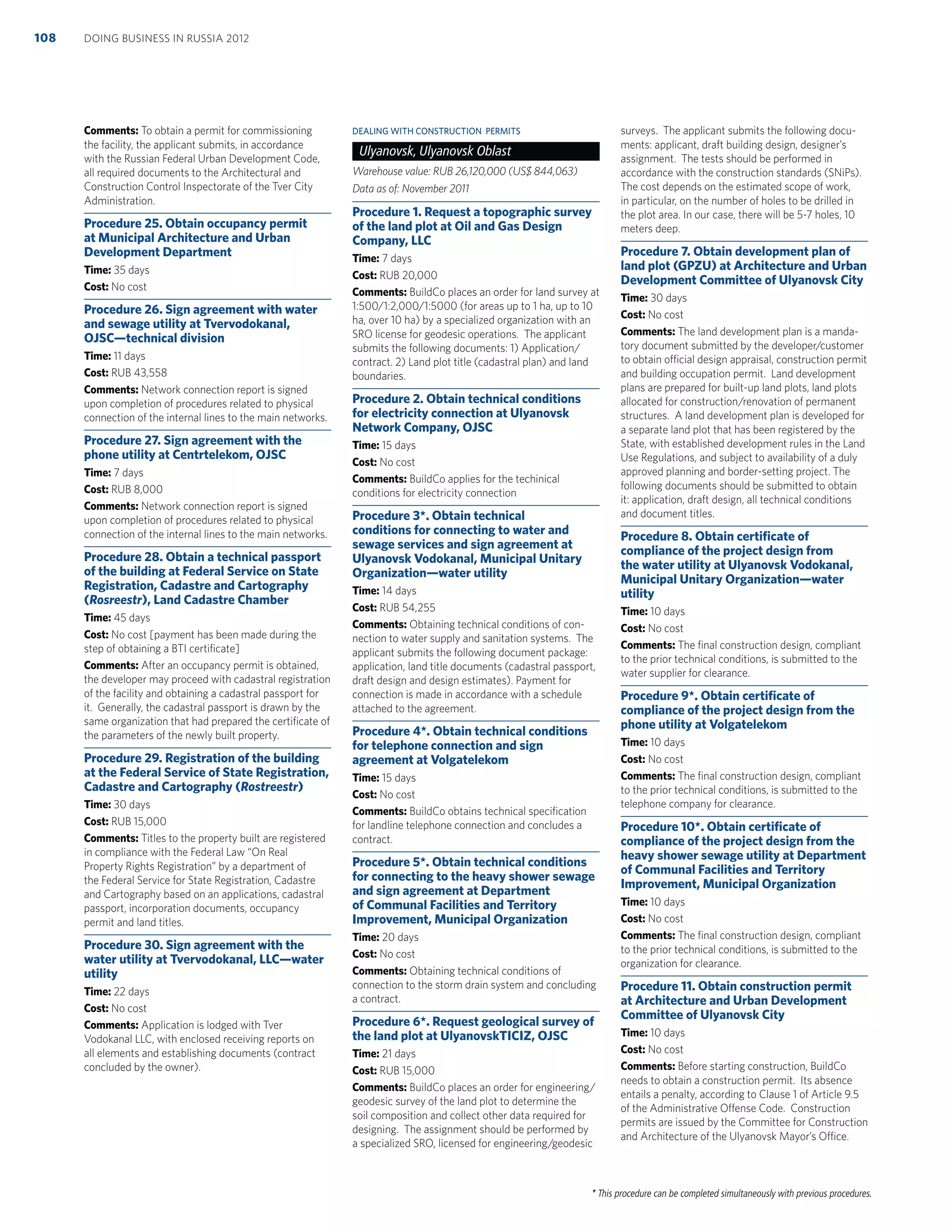 * This procedure can be completed simultaneously with previous procedures.
Comments: To obtain a permit for commissioning
the facility, the applicant submits, in accordance
with the Russian Federal Urban Development Code,
all required documents to the Architectural and
Construction Control Inspectorate of the Tver City
Administration.
Procedure 25. Obtain occupancy permit
at Municipal Architecture and Urban
Development Department
Time: 35 days
Cost: No cost
Procedure 26. Sign agreement with water
and sewage utility at Tvervodokanal,
OJSC—technical division
Time: 11 days
Cost: RUB 43,558
Comments: Network connection report is signed
upon completion of procedures related to physical
connection of the internal lines to the main networks.
Procedure 27. Sign agreement with the
phone utility at Centrtelekom, OJSC
Time: 7 days
Cost: RUB 8,000
Comments: Network connection report is signed
upon completion of procedures related to physical
connection of the internal lines to the main networks.
Procedure 28. Obtain a technical passport
of the building at Federal Service on State
Registration, Cadastre and Cartography
(Rosreestr), Land Cadastre Chamber
Time: 45 days
Cost: No cost [payment has been made during the
step of obtaining a BTI certiﬁcate]
Comments: After an occupancy permit is obtained,
the developer may proceed with cadastral registration
of the facility and obtaining a cadastral passport for
it. Generally, the cadastral passport is drawn by the
same organization that had prepared the certiﬁcate of
the parameters of the newly built property.
Procedure 29. Registration of the building
at the Federal Service of State Registration,
Cadastre and Cartography (Rostreestr)
Time: 30 days
Cost: RUB 15,000
Comments: Titles to the property built are registered
in compliance with the Federal Law “On Real
Property Rights Registration” by a department of
the Federal Service for State Registration, Cadastre
and Cartography based on an applications, cadastral
passport, incorporation documents, occupancy
permit and land titles.
Procedure 30. Sign agreement with the
water utility at Tvervodokanal, LLC—water
utility
Time: 22 days
Cost: No cost
Comments: Application is lodged with Tver
Vodokanal LLC, with enclosed receiving reports on
all elements and establishing documents (contract
concluded by the owner).
DEALING WITH CONSTRUCTION PERMITS
Ulyanovsk, Ulyanovsk Oblast
Warehouse value: RUB 26,120,000 (US$ 844,063)
Data as of: November 2011
Procedure 1. Request a topographic survey
of the land plot at Oil and Gas Design
Company, LLC
Time: 7 days
Cost: RUB 20,000
Comments: BuildCo places an order for land survey at
1:500/1:2,000/1:5000 (for areas up to 1 ha, up to 10
ha, over 10 ha) by a specialized organization with an
SRO license for geodesic operations. The applicant
submits the following documents: 1) Application/
contract. 2) Land plot title (cadastral plan) and land
boundaries.
Procedure 2. Obtain technical conditions
for electricity connection at Ulyanovsk
Network Company, OJSC
Time: 15 days
Cost: No cost
Comments: BuildCo applies for the techinical
conditions for electricity connection
Procedure 3*. Obtain technical
conditions for connecting to water and
sewage services and sign agreement at
Ulyanovsk Vodokanal, Municipal Unitary
Organization—water utility
Time: 14 days
Cost: RUB 54,255
Comments: Obtaining technical conditions of con-
nection to water supply and sanitation systems. The
applicant submits the following document package:
application, land title documents (cadastral passport,
draft design and design estimates). Payment for
connection is made in accordance with a schedule
attached to the agreement.
Procedure 4*. Obtain technical conditions
for telephone connection and sign
agreement at Volgatelekom
Time: 15 days
Cost: No cost
Comments: BuildCo obtains technical speciﬁcation
for landline telephone connection and concludes a
contract.
Procedure 5*. Obtain technical conditions
for connecting to the heavy shower sewage
and sign agreement at Department
of Communal Facilities and Territory
Improvement, Municipal Organization
Time: 20 days
Cost: No cost
Comments: Obtaining technical conditions of
connection to the storm drain system and concluding
a contract.
Procedure 6*. Request geological survey of
the land plot at UlyanovskTICIZ, OJSC
Time: 21 days
Cost: RUB 15,000
Comments: BuildCo places an order for engineering/
geodesic survey of the land plot to determine the
soil composition and collect other data required for
designing. The assignment should be performed by
a specialized SRO, licensed for engineering/geodesic
surveys. The applicant submits the following docu-
ments: applicant, draft building design, designer’s
assignment. The tests should be performed in
accordance with the construction standards (SNiPs).
The cost depends on the estimated scope of work,
in particular, on the number of holes to be drilled in
the plot area. In our case, there will be 5-7 holes, 10
meters deep.
Procedure 7. Obtain development plan of
land plot (GPZU) at Architecture and Urban
Development Committee of Ulyanovsk City
Time: 30 days
Cost: No cost
Comments: The land development plan is a manda-
tory document submitted by the developer/customer
to obtain official design appraisal, construction permit
and building occupation permit. Land development
plans are prepared for built-up land plots, land plots
allocated for construction/renovation of permanent
structures. A land development plan is developed for
a separate land plot that has been registered by the
State, with established development rules in the Land
Use Regulations, and subject to availability of a duly
approved planning and border-setting project. The
following documents should be submitted to obtain
it: application, draft design, all technical conditions
and document titles.
Procedure 8. Obtain certiﬁcate of
compliance of the project design from
the water utility at Ulyanovsk Vodokanal,
Municipal Unitary Organization—water
utility
Time: 10 days
Cost: No cost
Comments: The ﬁnal construction design, compliant
to the prior technical conditions, is submitted to the
water supplier for clearance.
Procedure 9*. Obtain certiﬁcate of
compliance of the project design from the
phone utility at Volgatelekom
Time: 10 days
Cost: No cost
Comments: The ﬁnal construction design, compliant
to the prior technical conditions, is submitted to the
telephone company for clearance.
Procedure 10*. Obtain certiﬁcate of
compliance of the project design from the
heavy shower sewage utility at Department
of Communal Facilities and Territory
Improvement, Municipal Organization
Time: 10 days
Cost: No cost
Comments: The ﬁnal construction design, compliant
to the prior technical conditions, is submitted to the
organization for clearance.
Procedure 11. Obtain construction permit
at Architecture and Urban Development
Committee of Ulyanovsk City
Time: 10 days
Cost: No cost
Comments: Before starting construction, BuildCo
needs to obtain a construction permit. Its absence
entails a penalty, according to Clause 1 of Article 9.5
of the Administrative Offense Code. Construction
permits are issued by the Committee for Construction
and Architecture of the Ulyanovsk Mayor’s Office.
DOING BUSINESS IN RUSSIA 2012108
 