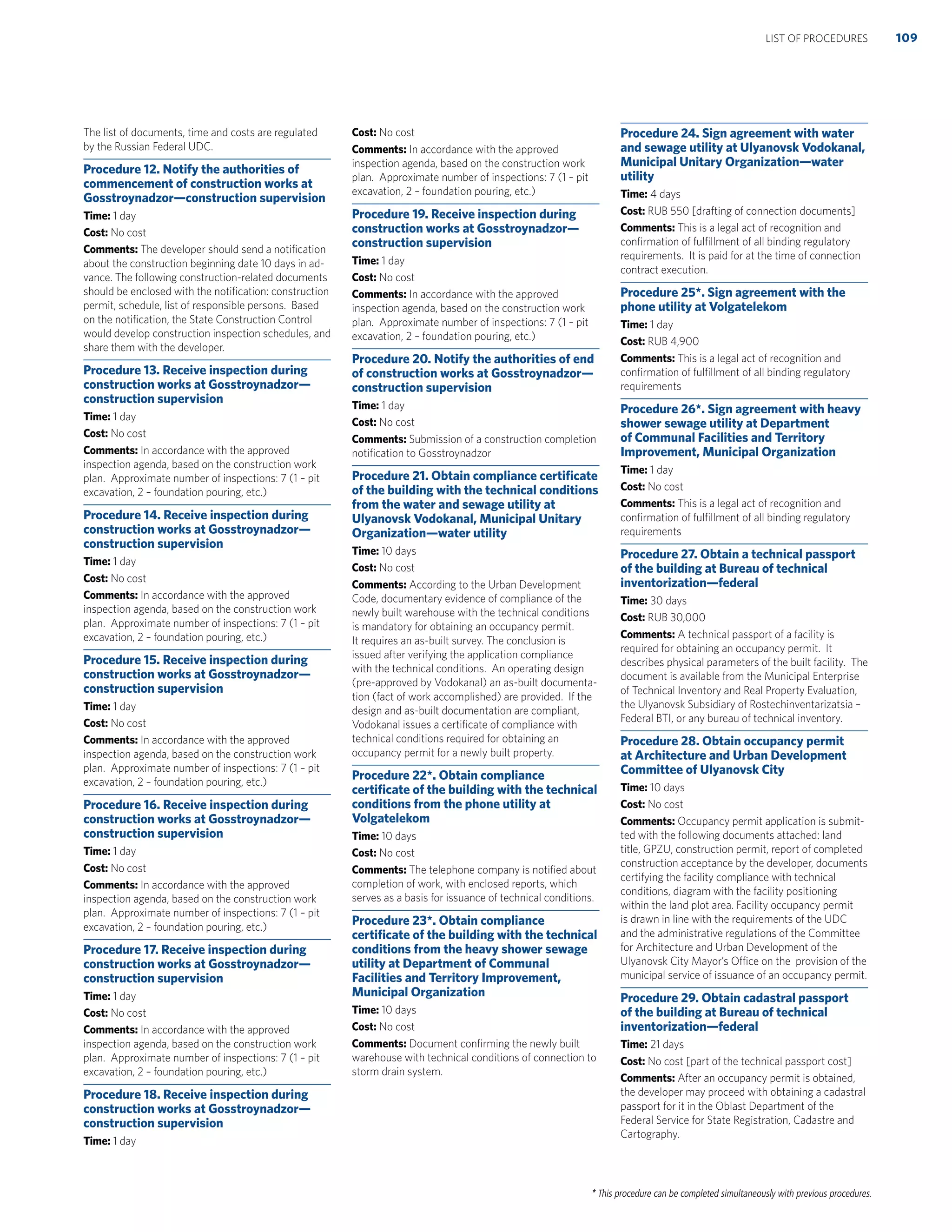 * This procedure can be completed simultaneously with previous procedures.
The list of documents, time and costs are regulated
by the Russian Federal UDC.
Procedure 12. Notify the authorities of
commencement of construction works at
Gosstroynadzor—construction supervision
Time: 1 day
Cost: No cost
Comments: The developer should send a notiﬁcation
about the construction beginning date 10 days in ad-
vance. The following construction-related documents
should be enclosed with the notiﬁcation: construction
permit, schedule, list of responsible persons. Based
on the notiﬁcation, the State Construction Control
would develop construction inspection schedules, and
share them with the developer.
Procedure 13. Receive inspection during
construction works at Gosstroynadzor—
construction supervision
Time: 1 day
Cost: No cost
Comments: In accordance with the approved
inspection agenda, based on the construction work
plan. Approximate number of inspections: 7 (1 – pit
excavation, 2 – foundation pouring, etc.)
Procedure 14. Receive inspection during
construction works at Gosstroynadzor—
construction supervision
Time: 1 day
Cost: No cost
Comments: In accordance with the approved
inspection agenda, based on the construction work
plan. Approximate number of inspections: 7 (1 – pit
excavation, 2 – foundation pouring, etc.)
Procedure 15. Receive inspection during
construction works at Gosstroynadzor—
construction supervision
Time: 1 day
Cost: No cost
Comments: In accordance with the approved
inspection agenda, based on the construction work
plan. Approximate number of inspections: 7 (1 – pit
excavation, 2 – foundation pouring, etc.)
Procedure 16. Receive inspection during
construction works at Gosstroynadzor—
construction supervision
Time: 1 day
Cost: No cost
Comments: In accordance with the approved
inspection agenda, based on the construction work
plan. Approximate number of inspections: 7 (1 – pit
excavation, 2 – foundation pouring, etc.)
Procedure 17. Receive inspection during
construction works at Gosstroynadzor—
construction supervision
Time: 1 day
Cost: No cost
Comments: In accordance with the approved
inspection agenda, based on the construction work
plan. Approximate number of inspections: 7 (1 – pit
excavation, 2 – foundation pouring, etc.)
Procedure 18. Receive inspection during
construction works at Gosstroynadzor—
construction supervision
Time: 1 day
Cost: No cost
Comments: In accordance with the approved
inspection agenda, based on the construction work
plan. Approximate number of inspections: 7 (1 – pit
excavation, 2 – foundation pouring, etc.)
Procedure 19. Receive inspection during
construction works at Gosstroynadzor—
construction supervision
Time: 1 day
Cost: No cost
Comments: In accordance with the approved
inspection agenda, based on the construction work
plan. Approximate number of inspections: 7 (1 – pit
excavation, 2 – foundation pouring, etc.)
Procedure 20. Notify the authorities of end
of construction works at Gosstroynadzor—
construction supervision
Time: 1 day
Cost: No cost
Comments: Submission of a construction completion
notiﬁcation to Gosstroynadzor
Procedure 21. Obtain compliance certiﬁcate
of the building with the technical conditions
from the water and sewage utility at
Ulyanovsk Vodokanal, Municipal Unitary
Organization—water utility
Time: 10 days
Cost: No cost
Comments: According to the Urban Development
Code, documentary evidence of compliance of the
newly built warehouse with the technical conditions
is mandatory for obtaining an occupancy permit.
It requires an as-built survey. The conclusion is
issued after verifying the application compliance
with the technical conditions. An operating design
(pre-approved by Vodokanal) an as-built documenta-
tion (fact of work accomplished) are provided. If the
design and as-built documentation are compliant,
Vodokanal issues a certiﬁcate of compliance with
technical conditions required for obtaining an
occupancy permit for a newly built property.
Procedure 22*. Obtain compliance
certiﬁcate of the building with the technical
conditions from the phone utility at
Volgatelekom
Time: 10 days
Cost: No cost
Comments: The telephone company is notiﬁed about
completion of work, with enclosed reports, which
serves as a basis for issuance of technical conditions.
Procedure 23*. Obtain compliance
certiﬁcate of the building with the technical
conditions from the heavy shower sewage
utility at Department of Communal
Facilities and Territory Improvement,
Municipal Organization
Time: 10 days
Cost: No cost
Comments: Document conﬁrming the newly built
warehouse with technical conditions of connection to
storm drain system.
Procedure 24. Sign agreement with water
and sewage utility at Ulyanovsk Vodokanal,
Municipal Unitary Organization—water
utility
Time: 4 days
Cost: RUB 550 [drafting of connection documents]
Comments: This is a legal act of recognition and
conﬁrmation of fulﬁllment of all binding regulatory
requirements. It is paid for at the time of connection
contract execution.
Procedure 25*. Sign agreement with the
phone utility at Volgatelekom
Time: 1 day
Cost: RUB 4,900
Comments: This is a legal act of recognition and
conﬁrmation of fulﬁllment of all binding regulatory
requirements
Procedure 26*. Sign agreement with heavy
shower sewage utility at Department
of Communal Facilities and Territory
Improvement, Municipal Organization
Time: 1 day
Cost: No cost
Comments: This is a legal act of recognition and
conﬁrmation of fulﬁllment of all binding regulatory
requirements
Procedure 27. Obtain a technical passport
of the building at Bureau of technical
inventorization—federal
Time: 30 days
Cost: RUB 30,000
Comments: A technical passport of a facility is
required for obtaining an occupancy permit. It
describes physical parameters of the built facility. The
document is available from the Municipal Enterprise
of Technical Inventory and Real Property Evaluation,
the Ulyanovsk Subsidiary of Rostechinventarizatsia –
Federal BTI, or any bureau of technical inventory.
Procedure 28. Obtain occupancy permit
at Architecture and Urban Development
Committee of Ulyanovsk City
Time: 10 days
Cost: No cost
Comments: Occupancy permit application is submit-
ted with the following documents attached: land
title, GPZU, construction permit, report of completed
construction acceptance by the developer, documents
certifying the facility compliance with technical
conditions, diagram with the facility positioning
within the land plot area. Facility occupancy permit
is drawn in line with the requirements of the UDC
and the administrative regulations of the Committee
for Architecture and Urban Development of the
Ulyanovsk City Mayor’s Office on the provision of the
municipal service of issuance of an occupancy permit.
Procedure 29. Obtain cadastral passport
of the building at Bureau of technical
inventorization—federal
Time: 21 days
Cost: No cost [part of the technical passport cost]
Comments: After an occupancy permit is obtained,
the developer may proceed with obtaining a cadastral
passport for it in the Oblast Department of the
Federal Service for State Registration, Cadastre and
Cartography.
109LIST OF PROCEDURES
 