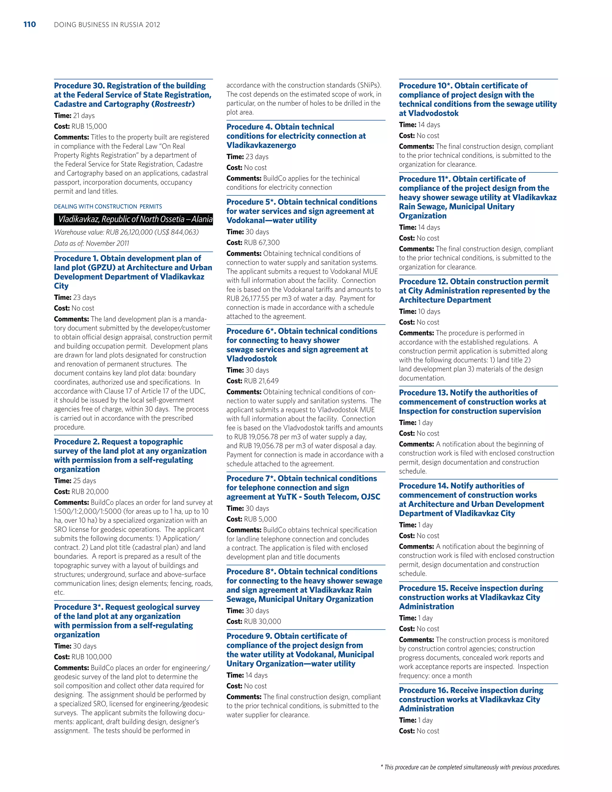 * This procedure can be completed simultaneously with previous procedures.
Procedure 30. Registration of the building
at the Federal Service of State Registration,
Cadastre and Cartography (Rostreestr)
Time: 21 days
Cost: RUB 15,000
Comments: Titles to the property built are registered
in compliance with the Federal Law “On Real
Property Rights Registration” by a department of
the Federal Service for State Registration, Cadastre
and Cartography based on an applications, cadastral
passport, incorporation documents, occupancy
permit and land titles.
DEALING WITH CONSTRUCTION PERMITS
Vladikavkaz,Republic of NorthOssetia –Alania
Warehouse value: RUB 26,120,000 (US$ 844,063)
Data as of: November 2011
Procedure 1. Obtain development plan of
land plot (GPZU) at Architecture and Urban
Development Department of Vladikavkaz
City
Time: 23 days
Cost: No cost
Comments: The land development plan is a manda-
tory document submitted by the developer/customer
to obtain official design appraisal, construction permit
and building occupation permit. Development plans
are drawn for land plots designated for construction
and renovation of permanent structures. The
document contains key land plot data: boundary
coordinates, authorized use and speciﬁcations. In
accordance with Clause 17 of Article 17 of the UDC,
it should be issued by the local self-government
agencies free of charge, within 30 days. The process
is carried out in accordance with the prescribed
procedure.
Procedure 2. Request a topographic
survey of the land plot at any organization
with permission from a self-regulating
organization
Time: 25 days
Cost: RUB 20,000
Comments: BuildCo places an order for land survey at
1:500/1:2,000/1:5000 (for areas up to 1 ha, up to 10
ha, over 10 ha) by a specialized organization with an
SRO license for geodesic operations. The applicant
submits the following documents: 1) Application/
contract. 2) Land plot title (cadastral plan) and land
boundaries. A report is prepared as a result of the
topographic survey with a layout of buildings and
structures; underground, surface and above-surface
communication lines; design elements; fencing, roads,
etc.
Procedure 3*. Request geological survey
of the land plot at any organization
with permission from a self-regulating
organization
Time: 30 days
Cost: RUB 100,000
Comments: BuildCo places an order for engineering/
geodesic survey of the land plot to determine the
soil composition and collect other data required for
designing. The assignment should be performed by
a specialized SRO, licensed for engineering/geodesic
surveys. The applicant submits the following docu-
ments: applicant, draft building design, designer’s
assignment. The tests should be performed in
accordance with the construction standards (SNiPs).
The cost depends on the estimated scope of work, in
particular, on the number of holes to be drilled in the
plot area.
Procedure 4. Obtain technical
conditions for electricity connection at
Vladikavkazenergo
Time: 23 days
Cost: No cost
Comments: BuildCo applies for the techinical
conditions for electricity connection
Procedure 5*. Obtain technical conditions
for water services and sign agreement at
Vodokanal—water utility
Time: 30 days
Cost: RUB 67,300
Comments: Obtaining technical conditions of
connection to water supply and sanitation systems.
The applicant submits a request to Vodokanal MUE
with full information about the facility. Connection
fee is based on the Vodokanal tariffs and amounts to
RUB 26,177.55 per m3 of water a day. Payment for
connection is made in accordance with a schedule
attached to the agreement.
Procedure 6*. Obtain technical conditions
for connecting to heavy shower
sewage services and sign agreement at
Vladvodostok
Time: 30 days
Cost: RUB 21,649
Comments: Obtaining technical conditions of con-
nection to water supply and sanitation systems. The
applicant submits a request to Vladvodostok MUE
with full information about the facility. Connection
fee is based on the Vladvodostok tariffs and amounts
to RUB 19,056.78 per m3 of water supply a day,
and RUB 19,056.78 per m3 of water disposal a day.
Payment for connection is made in accordance with a
schedule attached to the agreement.
Procedure 7*. Obtain technical conditions
for telephone connection and sign
agreement at YuTK - South Telecom, OJSC
Time: 30 days
Cost: RUB 5,000
Comments: BuildCo obtains technical speciﬁcation
for landline telephone connection and concludes
a contract. The application is ﬁled with enclosed
development plan and title documents
Procedure 8*. Obtain technical conditions
for connecting to the heavy shower sewage
and sign agreement at Vladikavkaz Rain
Sewage, Municipal Unitary Organization
Time: 30 days
Cost: RUB 30,000
Procedure 9. Obtain certiﬁcate of
compliance of the project design from
the water utility at Vodokanal, Municipal
Unitary Organization—water utility
Time: 14 days
Cost: No cost
Comments: The ﬁnal construction design, compliant
to the prior technical conditions, is submitted to the
water supplier for clearance.
Procedure 10*. Obtain certiﬁcate of
compliance of project design with the
technical conditions from the sewage utility
at Vladvodostok
Time: 14 days
Cost: No cost
Comments: The ﬁnal construction design, compliant
to the prior technical conditions, is submitted to the
organization for clearance.
Procedure 11*. Obtain certiﬁcate of
compliance of the project design from the
heavy shower sewage utility at Vladikavkaz
Rain Sewage, Municipal Unitary
Organization
Time: 14 days
Cost: No cost
Comments: The ﬁnal construction design, compliant
to the prior technical conditions, is submitted to the
organization for clearance.
Procedure 12. Obtain construction permit
at City Administration represented by the
Architecture Department
Time: 10 days
Cost: No cost
Comments: The procedure is performed in
accordance with the established regulations. A
construction permit application is submitted along
with the following documents: 1) land title 2)
land development plan 3) materials of the design
documentation.
Procedure 13. Notify the authorities of
commencement of construction works at
Inspection for construction supervision
Time: 1 day
Cost: No cost
Comments: A notiﬁcation about the beginning of
construction work is ﬁled with enclosed construction
permit, design documentation and construction
schedule.
Procedure 14. Notify authorities of
commencement of construction works
at Architecture and Urban Development
Department of Vladikavkaz City
Time: 1 day
Cost: No cost
Comments: A notiﬁcation about the beginning of
construction work is ﬁled with enclosed construction
permit, design documentation and construction
schedule.
Procedure 15. Receive inspection during
construction works at Vladikavkaz City
Administration
Time: 1 day
Cost: No cost
Comments: The construction process is monitored
by construction control agencies; construction
progress documents, concealed work reports and
work acceptance reports are inspected. Inspection
frequency: once a month
Procedure 16. Receive inspection during
construction works at Vladikavkaz City
Administration
Time: 1 day
Cost: No cost
DOING BUSINESS IN RUSSIA 2012110
 