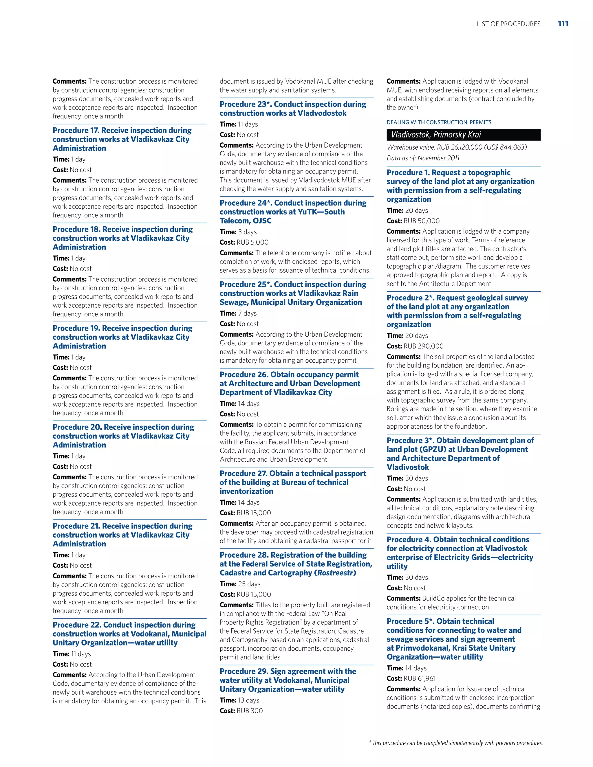 * This procedure can be completed simultaneously with previous procedures.
Comments: The construction process is monitored
by construction control agencies; construction
progress documents, concealed work reports and
work acceptance reports are inspected. Inspection
frequency: once a month
Procedure 17. Receive inspection during
construction works at Vladikavkaz City
Administration
Time: 1 day
Cost: No cost
Comments: The construction process is monitored
by construction control agencies; construction
progress documents, concealed work reports and
work acceptance reports are inspected. Inspection
frequency: once a month
Procedure 18. Receive inspection during
construction works at Vladikavkaz City
Administration
Time: 1 day
Cost: No cost
Comments: The construction process is monitored
by construction control agencies; construction
progress documents, concealed work reports and
work acceptance reports are inspected. Inspection
frequency: once a month
Procedure 19. Receive inspection during
construction works at Vladikavkaz City
Administration
Time: 1 day
Cost: No cost
Comments: The construction process is monitored
by construction control agencies; construction
progress documents, concealed work reports and
work acceptance reports are inspected. Inspection
frequency: once a month
Procedure 20. Receive inspection during
construction works at Vladikavkaz City
Administration
Time: 1 day
Cost: No cost
Comments: The construction process is monitored
by construction control agencies; construction
progress documents, concealed work reports and
work acceptance reports are inspected. Inspection
frequency: once a month
Procedure 21. Receive inspection during
construction works at Vladikavkaz City
Administration
Time: 1 day
Cost: No cost
Comments: The construction process is monitored
by construction control agencies; construction
progress documents, concealed work reports and
work acceptance reports are inspected. Inspection
frequency: once a month
Procedure 22. Conduct inspection during
construction works at Vodokanal, Municipal
Unitary Organization—water utility
Time: 11 days
Cost: No cost
Comments: According to the Urban Development
Code, documentary evidence of compliance of the
newly built warehouse with the technical conditions
is mandatory for obtaining an occupancy permit. This
document is issued by Vodokanal MUE after checking
the water supply and sanitation systems.
Procedure 23*. Conduct inspection during
construction works at Vladvodostok
Time: 11 days
Cost: No cost
Comments: According to the Urban Development
Code, documentary evidence of compliance of the
newly built warehouse with the technical conditions
is mandatory for obtaining an occupancy permit.
This document is issued by Vladivodostok MUE after
checking the water supply and sanitation systems.
Procedure 24*. Conduct inspection during
construction works at YuTK—South
Telecom, OJSC
Time: 3 days
Cost: RUB 5,000
Comments: The telephone company is notiﬁed about
completion of work, with enclosed reports, which
serves as a basis for issuance of technical conditions.
Procedure 25*. Conduct inspection during
construction works at Vladikavkaz Rain
Sewage, Municipal Unitary Organization
Time: 7 days
Cost: No cost
Comments: According to the Urban Development
Code, documentary evidence of compliance of the
newly built warehouse with the technical conditions
is mandatory for obtaining an occupancy permit
Procedure 26. Obtain occupancy permit
at Architecture and Urban Development
Department of Vladikavkaz City
Time: 14 days
Cost: No cost
Comments: To obtain a permit for commissioning
the facility, the applicant submits, in accordance
with the Russian Federal Urban Development
Code, all required documents to the Department of
Architecture and Urban Development.
Procedure 27. Obtain a technical passport
of the building at Bureau of technical
inventorization
Time: 14 days
Cost: RUB 15,000
Comments: After an occupancy permit is obtained,
the developer may proceed with cadastral registration
of the facility and obtaining a cadastral passport for it.
Procedure 28. Registration of the building
at the Federal Service of State Registration,
Cadastre and Cartography (Rostreestr)
Time: 25 days
Cost: RUB 15,000
Comments: Titles to the property built are registered
in compliance with the Federal Law “On Real
Property Rights Registration” by a department of
the Federal Service for State Registration, Cadastre
and Cartography based on an applications, cadastral
passport, incorporation documents, occupancy
permit and land titles.
Procedure 29. Sign agreement with the
water utility at Vodokanal, Municipal
Unitary Organization—water utility
Time: 13 days
Cost: RUB 300
Comments: Application is lodged with Vodokanal
MUE, with enclosed receiving reports on all elements
and establishing documents (contract concluded by
the owner).
DEALING WITH CONSTRUCTION PERMITS
Vladivostok, Primorsky Krai
Warehouse value: RUB 26,120,000 (US$ 844,063)
Data as of: November 2011
Procedure 1. Request a topographic
survey of the land plot at any organization
with permission from a self-regulating
organization
Time: 20 days
Cost: RUB 50,000
Comments: Application is lodged with a company
licensed for this type of work. Terms of reference
and land plot titles are attached. The contractor’s
staff come out, perform site work and develop a
topographic plan/diagram. The customer receives
approved topographic plan and report. A copy is
sent to the Architecture Department.
Procedure 2*. Request geological survey
of the land plot at any organization
with permission from a self-regulating
organization
Time: 20 days
Cost: RUB 290,000
Comments: The soil properties of the land allocated
for the building foundation, are identiﬁed. An ap-
plication is lodged with a special licensed company,
documents for land are attached, and a standard
assignment is ﬁled. As a rule, it is ordered along
with topographic survey from the same company.
Borings are made in the section, where they examine
soil, after which they issue a conclusion about its
appropriateness for the foundation.
Procedure 3*. Obtain development plan of
land plot (GPZU) at Urban Development
and Architecture Department of
Vladivostok
Time: 30 days
Cost: No cost
Comments: Application is submitted with land titles,
all technical conditions, explanatory note describing
design documentation, diagrams with architectural
concepts and network layouts.
Procedure 4. Obtain technical conditions
for electricity connection at Vladivostok
enterprise of Electricity Grids—electricity
utility
Time: 30 days
Cost: No cost
Comments: BuildCo applies for the techinical
conditions for electricity connection.
Procedure 5*. Obtain technical
conditions for connecting to water and
sewage services and sign agreement
at Primvodokanal, Krai State Unitary
Organization—water utility
Time: 14 days
Cost: RUB 61,961
Comments: Application for issuance of technical
conditions is submitted with enclosed incorporation
documents (notarized copies), documents conﬁrming
111LIST OF PROCEDURES
 