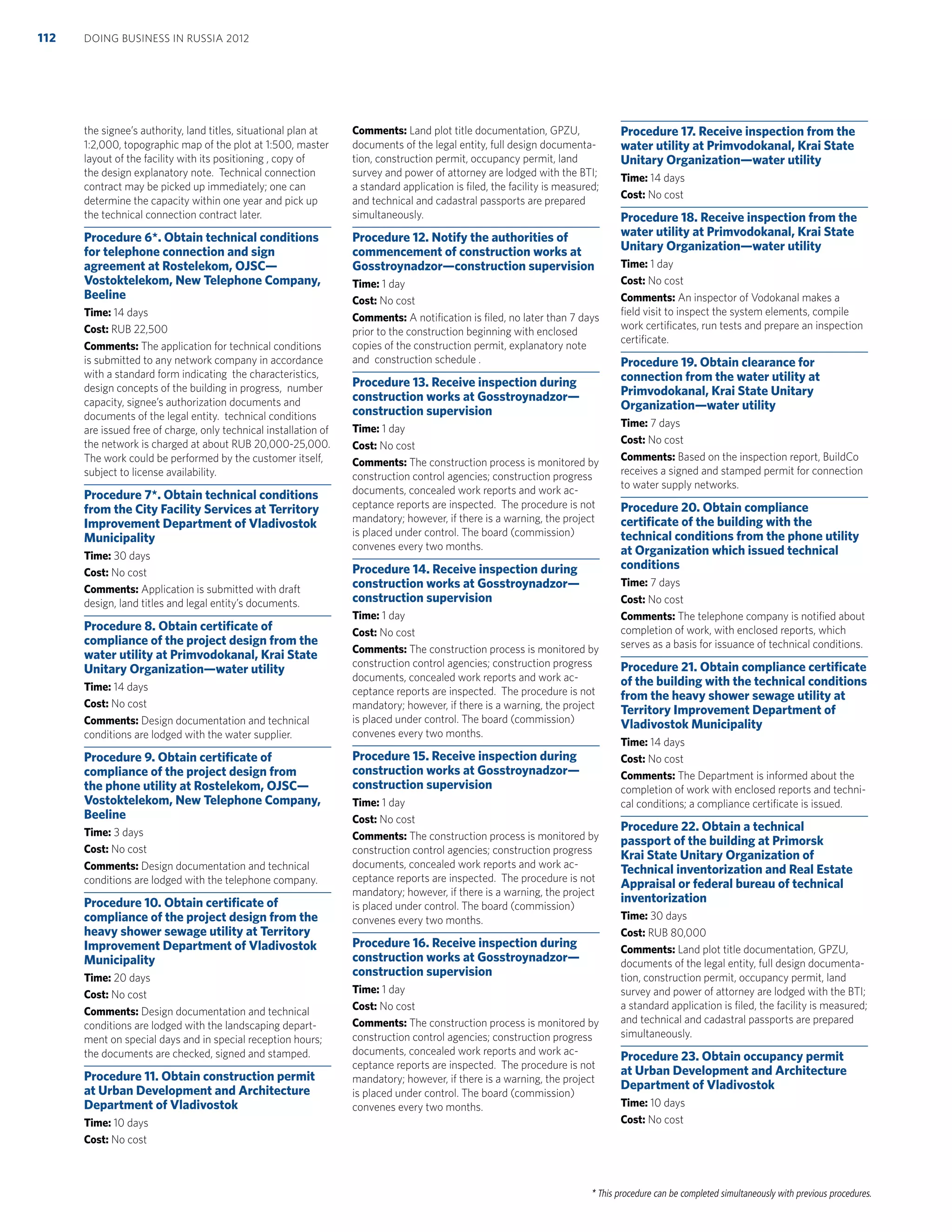 * This procedure can be completed simultaneously with previous procedures.
the signee’s authority, land titles, situational plan at
1:2,000, topographic map of the plot at 1:500, master
layout of the facility with its positioning , copy of
the design explanatory note. Technical connection
contract may be picked up immediately; one can
determine the capacity within one year and pick up
the technical connection contract later.
Procedure 6*. Obtain technical conditions
for telephone connection and sign
agreement at Rostelekom, OJSC—
Vostoktelekom, New Telephone Company,
Beeline
Time: 14 days
Cost: RUB 22,500
Comments: The application for technical conditions
is submitted to any network company in accordance
with a standard form indicating the characteristics,
design concepts of the building in progress, number
capacity, signee’s authorization documents and
documents of the legal entity. technical conditions
are issued free of charge, only technical installation of
the network is charged at about RUB 20,000-25,000.
The work could be performed by the customer itself,
subject to license availability.
Procedure 7*. Obtain technical conditions
from the City Facility Services at Territory
Improvement Department of Vladivostok
Municipality
Time: 30 days
Cost: No cost
Comments: Application is submitted with draft
design, land titles and legal entity’s documents.
Procedure 8. Obtain certiﬁcate of
compliance of the project design from the
water utility at Primvodokanal, Krai State
Unitary Organization—water utility
Time: 14 days
Cost: No cost
Comments: Design documentation and technical
conditions are lodged with the water supplier.
Procedure 9. Obtain certiﬁcate of
compliance of the project design from
the phone utility at Rostelekom, OJSC—
Vostoktelekom, New Telephone Company,
Beeline
Time: 3 days
Cost: No cost
Comments: Design documentation and technical
conditions are lodged with the telephone company.
Procedure 10. Obtain certiﬁcate of
compliance of the project design from the
heavy shower sewage utility at Territory
Improvement Department of Vladivostok
Municipality
Time: 20 days
Cost: No cost
Comments: Design documentation and technical
conditions are lodged with the landscaping depart-
ment on special days and in special reception hours;
the documents are checked, signed and stamped.
Procedure 11. Obtain construction permit
at Urban Development and Architecture
Department of Vladivostok
Time: 10 days
Cost: No cost
Comments: Land plot title documentation, GPZU,
documents of the legal entity, full design documenta-
tion, construction permit, occupancy permit, land
survey and power of attorney are lodged with the BTI;
a standard application is ﬁled, the facility is measured;
and technical and cadastral passports are prepared
simultaneously.
Procedure 12. Notify the authorities of
commencement of construction works at
Gosstroynadzor—construction supervision
Time: 1 day
Cost: No cost
Comments: A notiﬁcation is ﬁled, no later than 7 days
prior to the construction beginning with enclosed
copies of the construction permit, explanatory note
and construction schedule .
Procedure 13. Receive inspection during
construction works at Gosstroynadzor—
construction supervision
Time: 1 day
Cost: No cost
Comments: The construction process is monitored by
construction control agencies; construction progress
documents, concealed work reports and work ac-
ceptance reports are inspected. The procedure is not
mandatory; however, if there is a warning, the project
is placed under control. The board (commission)
convenes every two months.
Procedure 14. Receive inspection during
construction works at Gosstroynadzor—
construction supervision
Time: 1 day
Cost: No cost
Comments: The construction process is monitored by
construction control agencies; construction progress
documents, concealed work reports and work ac-
ceptance reports are inspected. The procedure is not
mandatory; however, if there is a warning, the project
is placed under control. The board (commission)
convenes every two months.
Procedure 15. Receive inspection during
construction works at Gosstroynadzor—
construction supervision
Time: 1 day
Cost: No cost
Comments: The construction process is monitored by
construction control agencies; construction progress
documents, concealed work reports and work ac-
ceptance reports are inspected. The procedure is not
mandatory; however, if there is a warning, the project
is placed under control. The board (commission)
convenes every two months.
Procedure 16. Receive inspection during
construction works at Gosstroynadzor—
construction supervision
Time: 1 day
Cost: No cost
Comments: The construction process is monitored by
construction control agencies; construction progress
documents, concealed work reports and work ac-
ceptance reports are inspected. The procedure is not
mandatory; however, if there is a warning, the project
is placed under control. The board (commission)
convenes every two months.
Procedure 17. Receive inspection from the
water utility at Primvodokanal, Krai State
Unitary Organization—water utility
Time: 14 days
Cost: No cost
Procedure 18. Receive inspection from the
water utility at Primvodokanal, Krai State
Unitary Organization—water utility
Time: 1 day
Cost: No cost
Comments: An inspector of Vodokanal makes a
ﬁeld visit to inspect the system elements, compile
work certiﬁcates, run tests and prepare an inspection
certiﬁcate.
Procedure 19. Obtain clearance for
connection from the water utility at
Primvodokanal, Krai State Unitary
Organization—water utility
Time: 7 days
Cost: No cost
Comments: Based on the inspection report, BuildCo
receives a signed and stamped permit for connection
to water supply networks.
Procedure 20. Obtain compliance
certiﬁcate of the building with the
technical conditions from the phone utility
at Organization which issued technical
conditions
Time: 7 days
Cost: No cost
Comments: The telephone company is notiﬁed about
completion of work, with enclosed reports, which
serves as a basis for issuance of technical conditions.
Procedure 21. Obtain compliance certiﬁcate
of the building with the technical conditions
from the heavy shower sewage utility at
Territory Improvement Department of
Vladivostok Municipality
Time: 14 days
Cost: No cost
Comments: The Department is informed about the
completion of work with enclosed reports and techni-
cal conditions; a compliance certiﬁcate is issued.
Procedure 22. Obtain a technical
passport of the building at Primorsk
Krai State Unitary Organization of
Technical inventorization and Real Estate
Appraisal or federal bureau of technical
inventorization
Time: 30 days
Cost: RUB 80,000
Comments: Land plot title documentation, GPZU,
documents of the legal entity, full design documenta-
tion, construction permit, occupancy permit, land
survey and power of attorney are lodged with the BTI;
a standard application is ﬁled, the facility is measured;
and technical and cadastral passports are prepared
simultaneously.
Procedure 23. Obtain occupancy permit
at Urban Development and Architecture
Department of Vladivostok
Time: 10 days
Cost: No cost
DOING BUSINESS IN RUSSIA 2012112
 