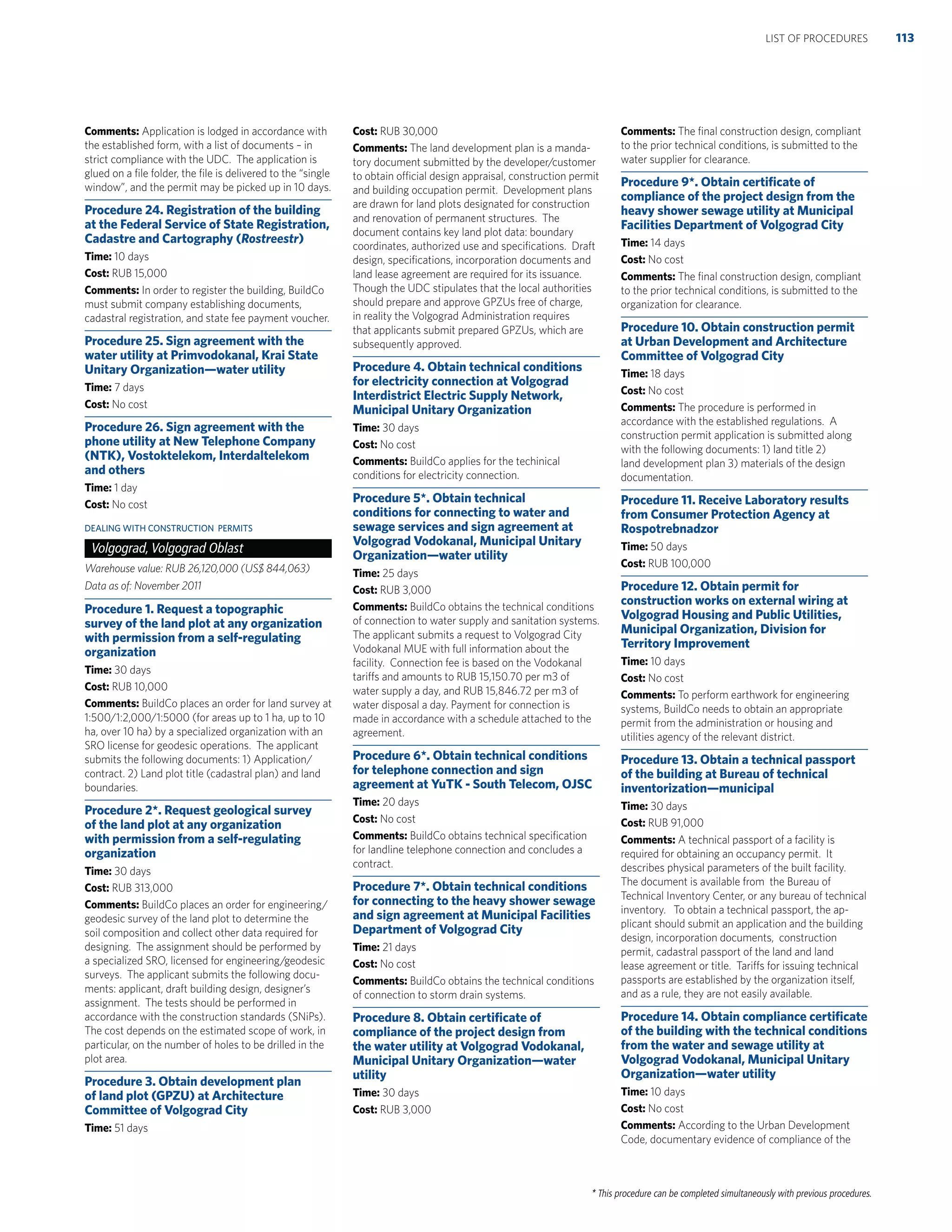 * This procedure can be completed simultaneously with previous procedures.
Comments: Application is lodged in accordance with
the established form, with a list of documents – in
strict compliance with the UDC. The application is
glued on a ﬁle folder, the ﬁle is delivered to the “single
window”, and the permit may be picked up in 10 days.
Procedure 24. Registration of the building
at the Federal Service of State Registration,
Cadastre and Cartography (Rostreestr)
Time: 10 days
Cost: RUB 15,000
Comments: In order to register the building, BuildCo
must submit company establishing documents,
cadastral registration, and state fee payment voucher.
Procedure 25. Sign agreement with the
water utility at Primvodokanal, Krai State
Unitary Organization—water utility
Time: 7 days
Cost: No cost
Procedure 26. Sign agreement with the
phone utility at New Telephone Company
(NTK), Vostoktelekom, Interdaltelekom
and others
Time: 1 day
Cost: No cost
DEALING WITH CONSTRUCTION PERMITS
Volgograd, Volgograd Oblast
Warehouse value: RUB 26,120,000 (US$ 844,063)
Data as of: November 2011
Procedure 1. Request a topographic
survey of the land plot at any organization
with permission from a self-regulating
organization
Time: 30 days
Cost: RUB 10,000
Comments: BuildCo places an order for land survey at
1:500/1:2,000/1:5000 (for areas up to 1 ha, up to 10
ha, over 10 ha) by a specialized organization with an
SRO license for geodesic operations. The applicant
submits the following documents: 1) Application/
contract. 2) Land plot title (cadastral plan) and land
boundaries.
Procedure 2*. Request geological survey
of the land plot at any organization
with permission from a self-regulating
organization
Time: 30 days
Cost: RUB 313,000
Comments: BuildCo places an order for engineering/
geodesic survey of the land plot to determine the
soil composition and collect other data required for
designing. The assignment should be performed by
a specialized SRO, licensed for engineering/geodesic
surveys. The applicant submits the following docu-
ments: applicant, draft building design, designer’s
assignment. The tests should be performed in
accordance with the construction standards (SNiPs).
The cost depends on the estimated scope of work, in
particular, on the number of holes to be drilled in the
plot area.
Procedure 3. Obtain development plan
of land plot (GPZU) at Architecture
Committee of Volgograd City
Time: 51 days
Cost: RUB 30,000
Comments: The land development plan is a manda-
tory document submitted by the developer/customer
to obtain official design appraisal, construction permit
and building occupation permit. Development plans
are drawn for land plots designated for construction
and renovation of permanent structures. The
document contains key land plot data: boundary
coordinates, authorized use and speciﬁcations. Draft
design, speciﬁcations, incorporation documents and
land lease agreement are required for its issuance.
Though the UDC stipulates that the local authorities
should prepare and approve GPZUs free of charge,
in reality the Volgograd Administration requires
that applicants submit prepared GPZUs, which are
subsequently approved.
Procedure 4. Obtain technical conditions
for electricity connection at Volgograd
Interdistrict Electric Supply Network,
Municipal Unitary Organization
Time: 30 days
Cost: No cost
Comments: BuildCo applies for the techinical
conditions for electricity connection.
Procedure 5*. Obtain technical
conditions for connecting to water and
sewage services and sign agreement at
Volgograd Vodokanal, Municipal Unitary
Organization—water utility
Time: 25 days
Cost: RUB 3,000
Comments: BuildCo obtains the technical conditions
of connection to water supply and sanitation systems.
The applicant submits a request to Volgograd City
Vodokanal MUE with full information about the
facility. Connection fee is based on the Vodokanal
tariffs and amounts to RUB 15,150.70 per m3 of
water supply a day, and RUB 15,846.72 per m3 of
water disposal a day. Payment for connection is
made in accordance with a schedule attached to the
agreement.
Procedure 6*. Obtain technical conditions
for telephone connection and sign
agreement at YuTK - South Telecom, OJSC
Time: 20 days
Cost: No cost
Comments: BuildCo obtains technical speciﬁcation
for landline telephone connection and concludes a
contract.
Procedure 7*. Obtain technical conditions
for connecting to the heavy shower sewage
and sign agreement at Municipal Facilities
Department of Volgograd City
Time: 21 days
Cost: No cost
Comments: BuildCo obtains the technical conditions
of connection to storm drain systems.
Procedure 8. Obtain certiﬁcate of
compliance of the project design from
the water utility at Volgograd Vodokanal,
Municipal Unitary Organization—water
utility
Time: 30 days
Cost: RUB 3,000
Comments: The ﬁnal construction design, compliant
to the prior technical conditions, is submitted to the
water supplier for clearance.
Procedure 9*. Obtain certiﬁcate of
compliance of the project design from the
heavy shower sewage utility at Municipal
Facilities Department of Volgograd City
Time: 14 days
Cost: No cost
Comments: The ﬁnal construction design, compliant
to the prior technical conditions, is submitted to the
organization for clearance.
Procedure 10. Obtain construction permit
at Urban Development and Architecture
Committee of Volgograd City
Time: 18 days
Cost: No cost
Comments: The procedure is performed in
accordance with the established regulations. A
construction permit application is submitted along
with the following documents: 1) land title 2)
land development plan 3) materials of the design
documentation.
Procedure 11. Receive Laboratory results
from Consumer Protection Agency at
Rospotrebnadzor
Time: 50 days
Cost: RUB 100,000
Procedure 12. Obtain permit for
construction works on external wiring at
Volgograd Housing and Public Utilities,
Municipal Organization, Division for
Territory Improvement
Time: 10 days
Cost: No cost
Comments: To perform earthwork for engineering
systems, BuildCo needs to obtain an appropriate
permit from the administration or housing and
utilities agency of the relevant district.
Procedure 13. Obtain a technical passport
of the building at Bureau of technical
inventorization—municipal
Time: 30 days
Cost: RUB 91,000
Comments: A technical passport of a facility is
required for obtaining an occupancy permit. It
describes physical parameters of the built facility.
The document is available from the Bureau of
Technical Inventory Center, or any bureau of technical
inventory. To obtain a technical passport, the ap-
plicant should submit an application and the building
design, incorporation documents, construction
permit, cadastral passport of the land and land
lease agreement or title. Tariffs for issuing technical
passports are established by the organization itself,
and as a rule, they are not easily available.
Procedure 14. Obtain compliance certiﬁcate
of the building with the technical conditions
from the water and sewage utility at
Volgograd Vodokanal, Municipal Unitary
Organization—water utility
Time: 10 days
Cost: No cost
Comments: According to the Urban Development
Code, documentary evidence of compliance of the
113LIST OF PROCEDURES
 