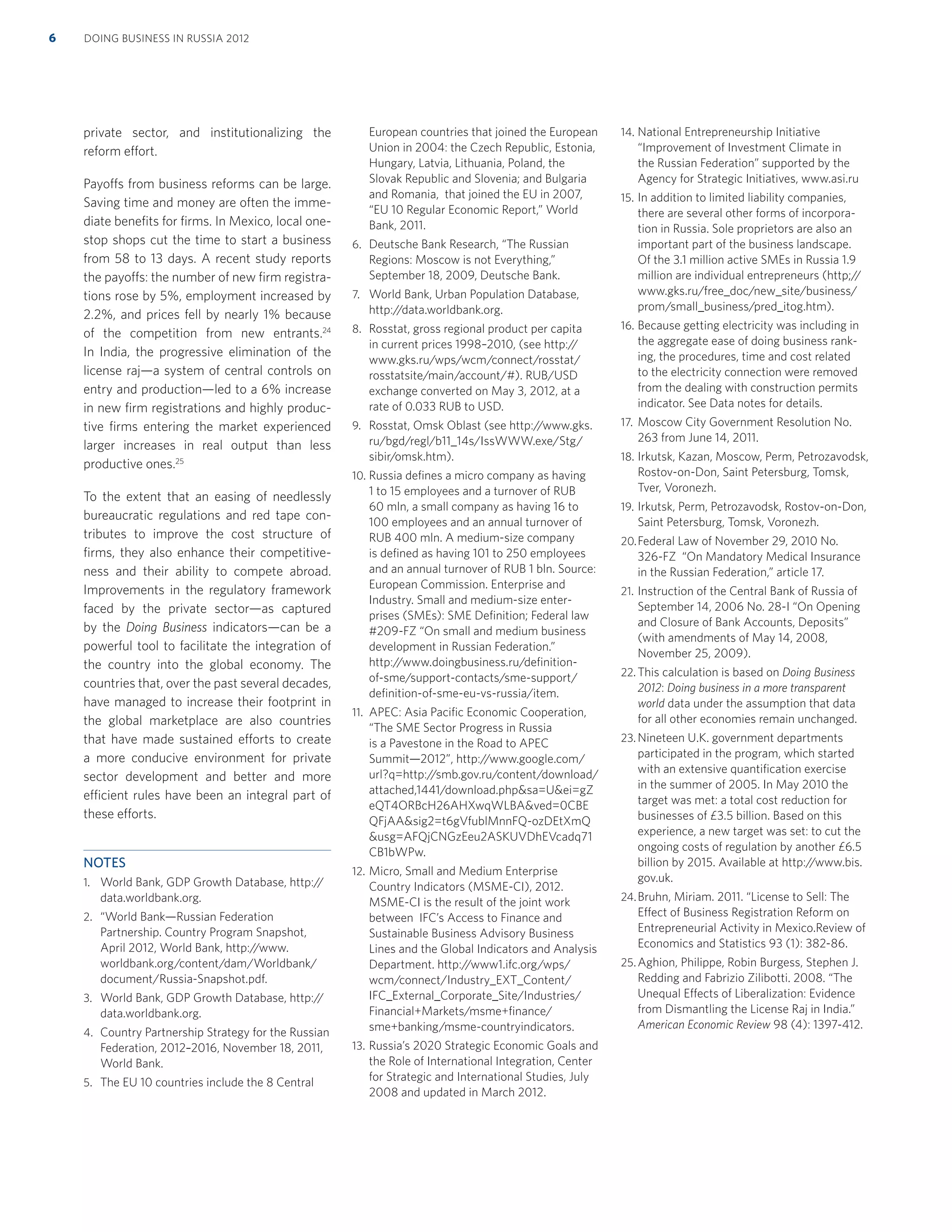 private sector, and institutionalizing the
reform effort.
Payoffs from business reforms can be large.
Saving time and money are often the imme-
diate beneﬁts for ﬁrms. In Mexico, local one-
stop shops cut the time to start a business
from 58 to 13 days. A recent study reports
the payoffs: the number of new ﬁrm registra-
tions rose by 5%, employment increased by
2.2%, and prices fell by nearly 1% because
of the competition from new entrants.24
In India, the progressive elimination of the
license raj—a system of central controls on
entry and production—led to a 6% increase
in new ﬁrm registrations and highly produc-
tive ﬁrms entering the market experienced
larger increases in real output than less
productive ones.25
To the extent that an easing of needlessly
bureaucratic regulations and red tape con-
tributes to improve the cost structure of
ﬁrms, they also enhance their competitive-
ness and their ability to compete abroad.
Improvements in the regulatory framework
faced by the private sector—as captured
by the Doing Business indicators—can be a
powerful tool to facilitate the integration of
the country into the global economy. The
countries that, over the past several decades,
have managed to increase their footprint in
the global marketplace are also countries
that have made sustained efforts to create
a more conducive environment for private
sector development and better and more
efficient rules have been an integral part of
these efforts.
NOTES
1. World Bank, GDP Growth Database, http://
data.worldbank.org.
2. “World Bank—Russian Federation
Partnership. Country Program Snapshot,
April 2012, World Bank, http://www.
worldbank.org/content/dam/Worldbank/
document/Russia-Snapshot.pdf.
3. World Bank, GDP Growth Database, http://
data.worldbank.org.
4. Country Partnership Strategy for the Russian
Federation, 2012–2016, November 18, 2011,
World Bank.
5. The EU 10 countries include the 8 Central
European countries that joined the European
Union in 2004: the Czech Republic, Estonia,
Hungary, Latvia, Lithuania, Poland, the
Slovak Republic and Slovenia; and Bulgaria
and Romania, that joined the EU in 2007,
“EU 10 Regular Economic Report,” World
Bank, 2011.
6. Deutsche Bank Research, “The Russian
Regions: Moscow is not Everything,”
September 18, 2009, Deutsche Bank.
7. World Bank, Urban Population Database,
http://data.worldbank.org.
8. Rosstat, gross regional product per capita
in current prices 1998–2010, (see http://
www.gks.ru/wps/wcm/connect/rosstat/
rosstatsite/main/account/#). RUB/USD
exchange converted on May 3, 2012, at a
rate of 0.033 RUB to USD.
9. Rosstat, Omsk Oblast (see http://www.gks.
ru/bgd/regl/b11_14s/IssWWW.exe/Stg/
sibir/omsk.htm).
10. Russia deﬁnes a micro company as having
1 to 15 employees and a turnover of RUB
60 mln, a small company as having 16 to
100 employees and an annual turnover of
RUB 400 mln. A medium-size company
is deﬁned as having 101 to 250 employees
and an annual turnover of RUB 1 bln. Source:
European Commission. Enterprise and
Industry. Small and medium-size enter-
prises (SMEs): SME Deﬁnition; Federal law
#209-FZ “On small and medium business
development in Russian Federation.”
http://www.doingbusiness.ru/deﬁnition-
of-sme/support-contacts/sme-support/
deﬁnition-of-sme-eu-vs-russia/item.
11. APEC: Asia Paciﬁc Economic Cooperation,
“The SME Sector Progress in Russia
is a Pavestone in the Road to APEC
Summit—2012”, http://www.google.com/
url?q=http://smb.gov.ru/content/download/
attached,1441/download.php&sa=U&ei=gZ
eQT4ORBcH26AHXwqWLBA&ved=0CBE
QFjAA&sig2=t6gVfublMnnFQ-ozDEtXmQ
&usg=AFQjCNGzEeu2ASKUVDhEVcadq71
CB1bWPw.
12. Micro, Small and Medium Enterprise
Country Indicators (MSME-CI), 2012.
MSME-CI is the result of the joint work
between IFC’s Access to Finance and
Sustainable Business Advisory Business
Lines and the Global Indicators and Analysis
Department. http://www1.ifc.org/wps/
wcm/connect/Industry_EXT_Content/
IFC_External_Corporate_Site/Industries/
Financial+Markets/msme+ﬁnance/
sme+banking/msme-countryindicators.
13. Russia’s 2020 Strategic Economic Goals and
the Role of International Integration, Center
for Strategic and International Studies, July
2008 and updated in March 2012.
14. National Entrepreneurship Initiative
“Improvement of Investment Climate in
the Russian Federation” supported by the
Agency for Strategic Initiatives, www.asi.ru
15. In addition to limited liability companies,
there are several other forms of incorpora-
tion in Russia. Sole proprietors are also an
important part of the business landscape.
Of the 3.1 million active SMEs in Russia 1.9
million are individual entrepreneurs (http;//
www.gks.ru/free_doc/new_site/business/
prom/small_business/pred_itog.htm).
16. Because getting electricity was including in
the aggregate ease of doing business rank-
ing, the procedures, time and cost related
to the electricity connection were removed
from the dealing with construction permits
indicator. See Data notes for details.
17. Moscow City Government Resolution No.
263 from June 14, 2011.
18. Irkutsk, Kazan, Moscow, Perm, Petrozavodsk,
Rostov-on-Don, Saint Petersburg, Tomsk,
Tver, Voronezh.
19. Irkutsk, Perm, Petrozavodsk, Rostov-on-Don,
Saint Petersburg, Tomsk, Voronezh.
20.Federal Law of November 29, 2010 No.
326-FZ “On Mandatory Medical Insurance
in the Russian Federation,” article 17.
21. Instruction of the Central Bank of Russia of
September 14, 2006 No. 28-I “On Opening
and Closure of Bank Accounts, Deposits”
(with amendments of May 14, 2008,
November 25, 2009).
22. This calculation is based on Doing Business
2012: Doing business in a more transparent
world data under the assumption that data
for all other economies remain unchanged.
23. Nineteen U.K. government departments
participated in the program, which started
with an extensive quantiﬁcation exercise
in the summer of 2005. In May 2010 the
target was met: a total cost reduction for
businesses of £3.5 billion. Based on this
experience, a new target was set: to cut the
ongoing costs of regulation by another £6.5
billion by 2015. Available at http://www.bis.
gov.uk.
24.Bruhn, Miriam. 2011. “License to Sell: The
Effect of Business Registration Reform on
Entrepreneurial Activity in Mexico.Review of
Economics and Statistics 93 (1): 382-86.
25.Aghion, Philippe, Robin Burgess, Stephen J.
Redding and Fabrizio Zilibotti. 2008. “The
Unequal Effects of Liberalization: Evidence
from Dismantling the License Raj in India.”
American Economic Review 98 (4): 1397-412.
DOING BUSINESS IN RUSSIA 20126
 
