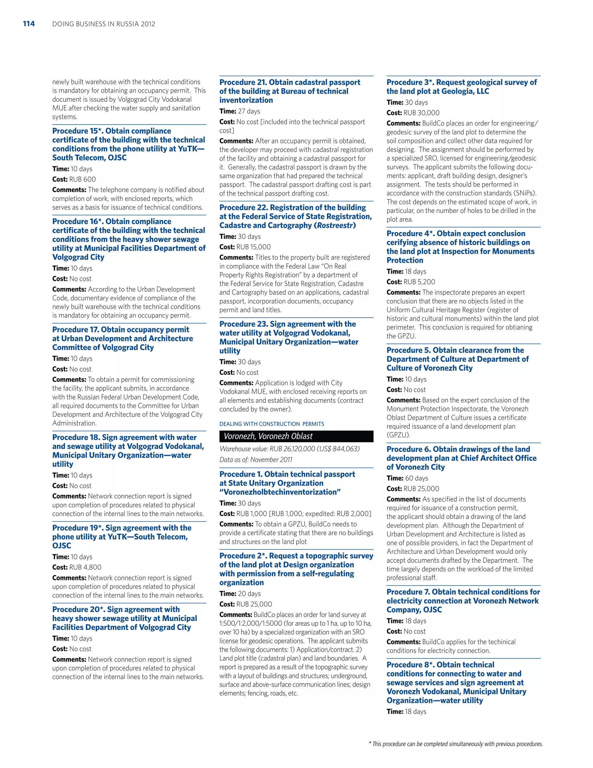 * This procedure can be completed simultaneously with previous procedures.
newly built warehouse with the technical conditions
is mandatory for obtaining an occupancy permit. This
document is issued by Volgograd City Vodokanal
MUE after checking the water supply and sanitation
systems.
Procedure 15*. Obtain compliance
certiﬁcate of the building with the technical
conditions from the phone utility at YuTK—
South Telecom, OJSC
Time: 10 days
Cost: RUB 600
Comments: The telephone company is notiﬁed about
completion of work, with enclosed reports, which
serves as a basis for issuance of technical conditions.
Procedure 16*. Obtain compliance
certiﬁcate of the building with the technical
conditions from the heavy shower sewage
utility at Municipal Facilities Department of
Volgograd City
Time: 10 days
Cost: No cost
Comments: According to the Urban Development
Code, documentary evidence of compliance of the
newly built warehouse with the technical conditions
is mandatory for obtaining an occupancy permit.
Procedure 17. Obtain occupancy permit
at Urban Development and Architecture
Committee of Volgograd City
Time: 10 days
Cost: No cost
Comments: To obtain a permit for commissioning
the facility, the applicant submits, in accordance
with the Russian Federal Urban Development Code,
all required documents to the Committee for Urban
Development and Architecture of the Volgograd City
Administration.
Procedure 18. Sign agreement with water
and sewage utility at Volgograd Vodokanal,
Municipal Unitary Organization—water
utility
Time: 10 days
Cost: No cost
Comments: Network connection report is signed
upon completion of procedures related to physical
connection of the internal lines to the main networks.
Procedure 19*. Sign agreement with the
phone utility at YuTK—South Telecom,
OJSC
Time: 10 days
Cost: RUB 4,800
Comments: Network connection report is signed
upon completion of procedures related to physical
connection of the internal lines to the main networks.
Procedure 20*. Sign agreement with
heavy shower sewage utility at Municipal
Facilities Department of Volgograd City
Time: 10 days
Cost: No cost
Comments: Network connection report is signed
upon completion of procedures related to physical
connection of the internal lines to the main networks.
Procedure 21. Obtain cadastral passport
of the building at Bureau of technical
inventorization
Time: 27 days
Cost: No cost [included into the technical passport
cost]
Comments: After an occupancy permit is obtained,
the developer may proceed with cadastral registration
of the facility and obtaining a cadastral passport for
it. Generally, the cadastral passport is drawn by the
same organization that had prepared the technical
passport. The cadastral passport drafting cost is part
of the technical passport drafting cost.
Procedure 22. Registration of the building
at the Federal Service of State Registration,
Cadastre and Cartography (Rostreestr)
Time: 30 days
Cost: RUB 15,000
Comments: Titles to the property built are registered
in compliance with the Federal Law “On Real
Property Rights Registration” by a department of
the Federal Service for State Registration, Cadastre
and Cartography based on an applications, cadastral
passport, incorporation documents, occupancy
permit and land titles.
Procedure 23. Sign agreement with the
water utility at Volgograd Vodokanal,
Municipal Unitary Organization—water
utility
Time: 30 days
Cost: No cost
Comments: Application is lodged with City
Vodokanal MUE, with enclosed receiving reports on
all elements and establishing documents (contract
concluded by the owner).
DEALING WITH CONSTRUCTION PERMITS
Voronezh, Voronezh Oblast
Warehouse value: RUB 26,120,000 (US$ 844,063)
Data as of: November 2011
Procedure 1. Obtain technical passport
at State Unitary Organization
“Voronezholbtechinventorization”
Time: 30 days
Cost: RUB 1,000 [RUB 1,000; expedited: RUB 2,000]
Comments: To obtain a GPZU, BuildCo needs to
provide a certiﬁcate stating that there are no buildings
and structures on the land plot
Procedure 2*. Request a topographic survey
of the land plot at Design organization
with permission from a self-regulating
organization
Time: 20 days
Cost: RUB 25,000
Comments: BuildCo places an order for land survey at
1:500/1:2,000/1:5000 (for areas up to 1 ha, up to 10 ha,
over 10 ha) by a specialized organization with an SRO
license for geodesic operations. The applicant submits
the following documents: 1) Application/contract. 2)
Land plot title (cadastral plan) and land boundaries. A
report is prepared as a result of the topographic survey
with a layout of buildings and structures; underground,
surface and above-surface communication lines; design
elements; fencing, roads, etc.
Procedure 3*. Request geological survey of
the land plot at Geologia, LLC
Time: 30 days
Cost: RUB 30,000
Comments: BuildCo places an order for engineering/
geodesic survey of the land plot to determine the
soil composition and collect other data required for
designing. The assignment should be performed by
a specialized SRO, licensed for engineering/geodesic
surveys. The applicant submits the following docu-
ments: applicant, draft building design, designer’s
assignment. The tests should be performed in
accordance with the construction standards (SNiPs).
The cost depends on the estimated scope of work, in
particular, on the number of holes to be drilled in the
plot area.
Procedure 4*. Obtain expect conclusion
cerifying absence of historic buildings on
the land plot at Inspection for Monuments
Protection
Time: 18 days
Cost: RUB 5,200
Comments: The inspectorate prepares an expert
conclusion that there are no objects listed in the
Uniform Cultural Heritage Register (register of
historic and cultural monuments) within the land plot
perimeter. This conclusion is required for obtianing
the GPZU.
Procedure 5. Obtain clearance from the
Department of Culture at Department of
Culture of Voronezh City
Time: 10 days
Cost: No cost
Comments: Based on the expert conclusion of the
Monument Protection Inspectorate, the Voronezh
Oblast Department of Culture issues a certiﬁcate
required issuance of a land development plan
(GPZU).
Procedure 6. Obtain drawings of the land
development plan at Chief Architect Ofﬁce
of Voronezh City
Time: 60 days
Cost: RUB 25,000
Comments: As speciﬁed in the list of documents
required for issuance of a construction permit,
the applicant should obtain a drawing of the land
development plan. Although the Department of
Urban Development and Architecture is listed as
one of possible providers, in fact the Department of
Architecture and Urban Development would only
accept documents drafted by the Department. The
time largely depends on the workload of the limited
professional staff.
Procedure 7. Obtain technical conditions for
electricity connection at Voronezh Network
Company, OJSC
Time: 18 days
Cost: No cost
Comments: BuildCo applies for the techinical
conditions for electricity connection.
Procedure 8*. Obtain technical
conditions for connecting to water and
sewage services and sign agreement at
Voronezh Vodokanal, Municipal Unitary
Organization—water utility
Time: 18 days
DOING BUSINESS IN RUSSIA 2012114
 