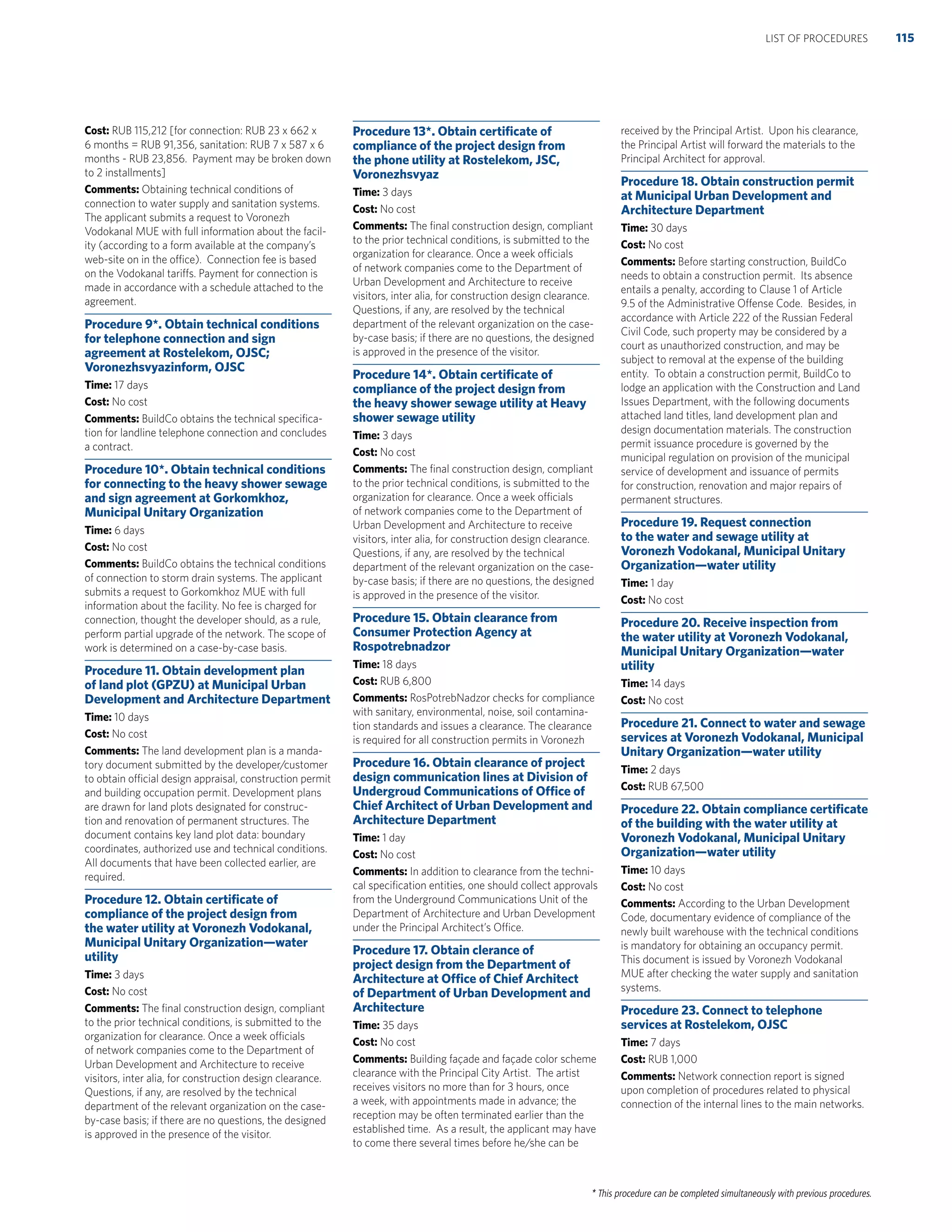 * This procedure can be completed simultaneously with previous procedures.
Cost: RUB 115,212 [for connection: RUB 23 x 662 x
6 months = RUB 91,356, sanitation: RUB 7 x 587 x 6
months - RUB 23,856. Payment may be broken down
to 2 installments]
Comments: Obtaining technical conditions of
connection to water supply and sanitation systems.
The applicant submits a request to Voronezh
Vodokanal MUE with full information about the facil-
ity (according to a form available at the company’s
web-site on in the office). Connection fee is based
on the Vodokanal tariffs. Payment for connection is
made in accordance with a schedule attached to the
agreement.
Procedure 9*. Obtain technical conditions
for telephone connection and sign
agreement at Rostelekom, OJSC;
Voronezhsvyazinform, OJSC
Time: 17 days
Cost: No cost
Comments: BuildCo obtains the technical speciﬁca-
tion for landline telephone connection and concludes
a contract.
Procedure 10*. Obtain technical conditions
for connecting to the heavy shower sewage
and sign agreement at Gorkomkhoz,
Municipal Unitary Organization
Time: 6 days
Cost: No cost
Comments: BuildCo obtains the technical conditions
of connection to storm drain systems. The applicant
submits a request to Gorkomkhoz MUE with full
information about the facility. No fee is charged for
connection, thought the developer should, as a rule,
perform partial upgrade of the network. The scope of
work is determined on a case-by-case basis.
Procedure 11. Obtain development plan
of land plot (GPZU) at Municipal Urban
Development and Architecture Department
Time: 10 days
Cost: No cost
Comments: The land development plan is a manda-
tory document submitted by the developer/customer
to obtain official design appraisal, construction permit
and building occupation permit. Development plans
are drawn for land plots designated for construc-
tion and renovation of permanent structures. The
document contains key land plot data: boundary
coordinates, authorized use and technical conditions.
All documents that have been collected earlier, are
required.
Procedure 12. Obtain certiﬁcate of
compliance of the project design from
the water utility at Voronezh Vodokanal,
Municipal Unitary Organization—water
utility
Time: 3 days
Cost: No cost
Comments: The ﬁnal construction design, compliant
to the prior technical conditions, is submitted to the
organization for clearance. Once a week officials
of network companies come to the Department of
Urban Development and Architecture to receive
visitors, inter alia, for construction design clearance.
Questions, if any, are resolved by the technical
department of the relevant organization on the case-
by-case basis; if there are no questions, the designed
is approved in the presence of the visitor.
Procedure 13*. Obtain certiﬁcate of
compliance of the project design from
the phone utility at Rostelekom, JSC,
Voronezhsvyaz
Time: 3 days
Cost: No cost
Comments: The ﬁnal construction design, compliant
to the prior technical conditions, is submitted to the
organization for clearance. Once a week officials
of network companies come to the Department of
Urban Development and Architecture to receive
visitors, inter alia, for construction design clearance.
Questions, if any, are resolved by the technical
department of the relevant organization on the case-
by-case basis; if there are no questions, the designed
is approved in the presence of the visitor.
Procedure 14*. Obtain certiﬁcate of
compliance of the project design from
the heavy shower sewage utility at Heavy
shower sewage utility
Time: 3 days
Cost: No cost
Comments: The ﬁnal construction design, compliant
to the prior technical conditions, is submitted to the
organization for clearance. Once a week officials
of network companies come to the Department of
Urban Development and Architecture to receive
visitors, inter alia, for construction design clearance.
Questions, if any, are resolved by the technical
department of the relevant organization on the case-
by-case basis; if there are no questions, the designed
is approved in the presence of the visitor.
Procedure 15. Obtain clearance from
Consumer Protection Agency at
Rospotrebnadzor
Time: 18 days
Cost: RUB 6,800
Comments: RosPotrebNadzor checks for compliance
with sanitary, environmental, noise, soil contamina-
tion standards and issues a clearance. The clearance
is required for all construction permits in Voronezh
Procedure 16. Obtain clearance of project
design communication lines at Division of
Undergroud Communications of Ofﬁce of
Chief Architect of Urban Development and
Architecture Department
Time: 1 day
Cost: No cost
Comments: In addition to clearance from the techni-
cal speciﬁcation entities, one should collect approvals
from the Underground Communications Unit of the
Department of Architecture and Urban Development
under the Principal Architect’s Office.
Procedure 17. Obtain clerance of
project design from the Department of
Architecture at Ofﬁce of Chief Architect
of Department of Urban Development and
Architecture
Time: 35 days
Cost: No cost
Comments: Building façade and façade color scheme
clearance with the Principal City Artist. The artist
receives visitors no more than for 3 hours, once
a week, with appointments made in advance; the
reception may be often terminated earlier than the
established time. As a result, the applicant may have
to come there several times before he/she can be
received by the Principal Artist. Upon his clearance,
the Principal Artist will forward the materials to the
Principal Architect for approval.
Procedure 18. Obtain construction permit
at Municipal Urban Development and
Architecture Department
Time: 30 days
Cost: No cost
Comments: Before starting construction, BuildCo
needs to obtain a construction permit. Its absence
entails a penalty, according to Clause 1 of Article
9.5 of the Administrative Offense Code. Besides, in
accordance with Article 222 of the Russian Federal
Civil Code, such property may be considered by a
court as unauthorized construction, and may be
subject to removal at the expense of the building
entity. To obtain a construction permit, BuildCo to
lodge an application with the Construction and Land
Issues Department, with the following documents
attached land titles, land development plan and
design documentation materials. The construction
permit issuance procedure is governed by the
municipal regulation on provision of the municipal
service of development and issuance of permits
for construction, renovation and major repairs of
permanent structures.
Procedure 19. Request connection
to the water and sewage utility at
Voronezh Vodokanal, Municipal Unitary
Organization—water utility
Time: 1 day
Cost: No cost
Procedure 20. Receive inspection from
the water utility at Voronezh Vodokanal,
Municipal Unitary Organization—water
utility
Time: 14 days
Cost: No cost
Procedure 21. Connect to water and sewage
services at Voronezh Vodokanal, Municipal
Unitary Organization—water utility
Time: 2 days
Cost: RUB 67,500
Procedure 22. Obtain compliance certiﬁcate
of the building with the water utility at
Voronezh Vodokanal, Municipal Unitary
Organization—water utility
Time: 10 days
Cost: No cost
Comments: According to the Urban Development
Code, documentary evidence of compliance of the
newly built warehouse with the technical conditions
is mandatory for obtaining an occupancy permit.
This document is issued by Voronezh Vodokanal
MUE after checking the water supply and sanitation
systems.
Procedure 23. Connect to telephone
services at Rostelekom, OJSC
Time: 7 days
Cost: RUB 1,000
Comments: Network connection report is signed
upon completion of procedures related to physical
connection of the internal lines to the main networks.
115LIST OF PROCEDURES
 