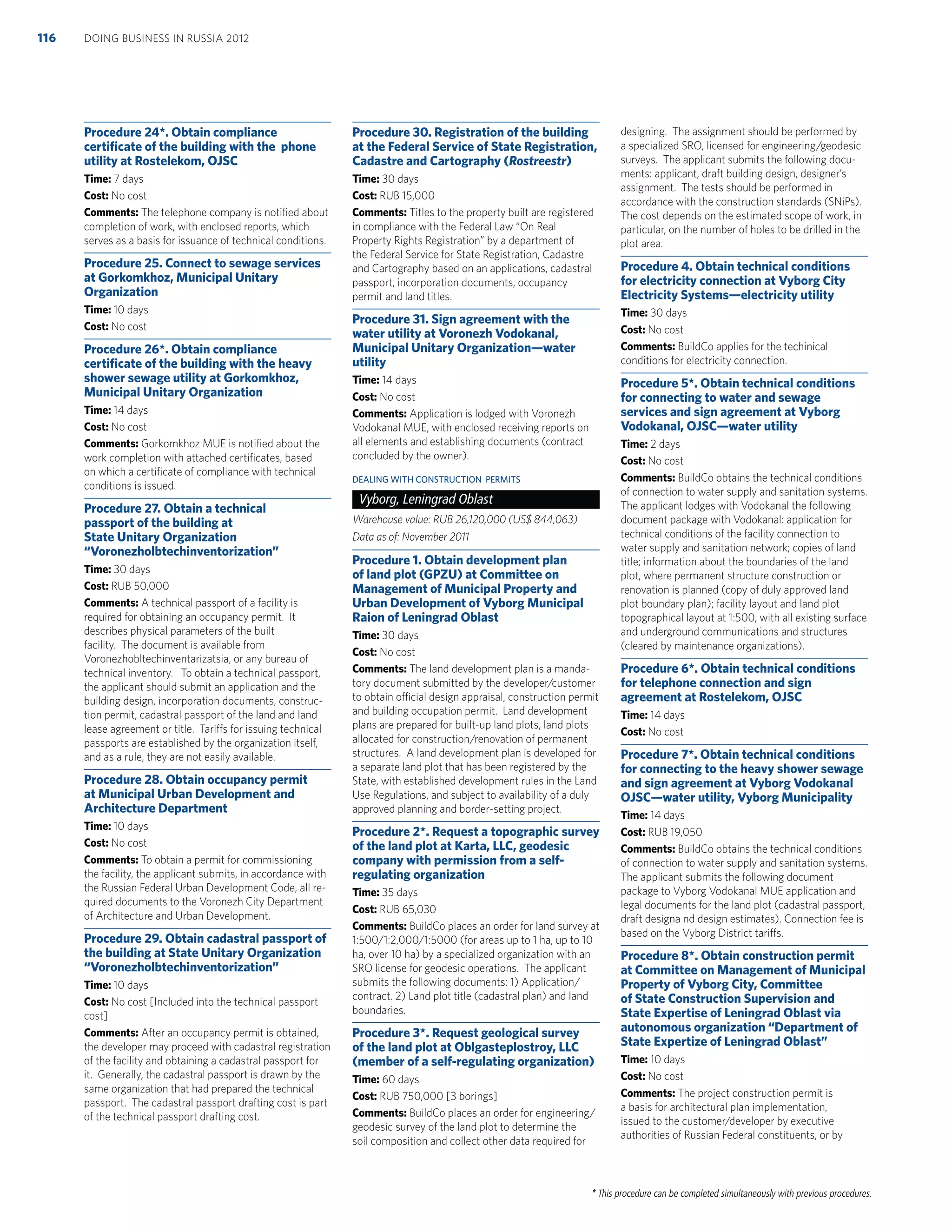 * This procedure can be completed simultaneously with previous procedures.
Procedure 24*. Obtain compliance
certiﬁcate of the building with the phone
utility at Rostelekom, OJSC
Time: 7 days
Cost: No cost
Comments: The telephone company is notiﬁed about
completion of work, with enclosed reports, which
serves as a basis for issuance of technical conditions.
Procedure 25. Connect to sewage services
at Gorkomkhoz, Municipal Unitary
Organization
Time: 10 days
Cost: No cost
Procedure 26*. Obtain compliance
certiﬁcate of the building with the heavy
shower sewage utility at Gorkomkhoz,
Municipal Unitary Organization
Time: 14 days
Cost: No cost
Comments: Gorkomkhoz MUE is notiﬁed about the
work completion with attached certiﬁcates, based
on which a certiﬁcate of compliance with technical
conditions is issued.
Procedure 27. Obtain a technical
passport of the building at
State Unitary Organization
“Voronezholbtechinventorization”
Time: 30 days
Cost: RUB 50,000
Comments: A technical passport of a facility is
required for obtaining an occupancy permit. It
describes physical parameters of the built
facility. The document is available from
Voronezhobltechinventarizatsia, or any bureau of
technical inventory. To obtain a technical passport,
the applicant should submit an application and the
building design, incorporation documents, construc-
tion permit, cadastral passport of the land and land
lease agreement or title. Tariffs for issuing technical
passports are established by the organization itself,
and as a rule, they are not easily available.
Procedure 28. Obtain occupancy permit
at Municipal Urban Development and
Architecture Department
Time: 10 days
Cost: No cost
Comments: To obtain a permit for commissioning
the facility, the applicant submits, in accordance with
the Russian Federal Urban Development Code, all re-
quired documents to the Voronezh City Department
of Architecture and Urban Development.
Procedure 29. Obtain cadastral passport of
the building at State Unitary Organization
“Voronezholbtechinventorization”
Time: 10 days
Cost: No cost [Included into the technical passport
cost]
Comments: After an occupancy permit is obtained,
the developer may proceed with cadastral registration
of the facility and obtaining a cadastral passport for
it. Generally, the cadastral passport is drawn by the
same organization that had prepared the technical
passport. The cadastral passport drafting cost is part
of the technical passport drafting cost.
Procedure 30. Registration of the building
at the Federal Service of State Registration,
Cadastre and Cartography (Rostreestr)
Time: 30 days
Cost: RUB 15,000
Comments: Titles to the property built are registered
in compliance with the Federal Law “On Real
Property Rights Registration” by a department of
the Federal Service for State Registration, Cadastre
and Cartography based on an applications, cadastral
passport, incorporation documents, occupancy
permit and land titles.
Procedure 31. Sign agreement with the
water utility at Voronezh Vodokanal,
Municipal Unitary Organization—water
utility
Time: 14 days
Cost: No cost
Comments: Application is lodged with Voronezh
Vodokanal MUE, with enclosed receiving reports on
all elements and establishing documents (contract
concluded by the owner).
DEALING WITH CONSTRUCTION PERMITS
Vyborg, Leningrad Oblast
Warehouse value: RUB 26,120,000 (US$ 844,063)
Data as of: November 2011
Procedure 1. Obtain development plan
of land plot (GPZU) at Committee on
Management of Municipal Property and
Urban Development of Vyborg Municipal
Raion of Leningrad Oblast
Time: 30 days
Cost: No cost
Comments: The land development plan is a manda-
tory document submitted by the developer/customer
to obtain official design appraisal, construction permit
and building occupation permit. Land development
plans are prepared for built-up land plots, land plots
allocated for construction/renovation of permanent
structures. A land development plan is developed for
a separate land plot that has been registered by the
State, with established development rules in the Land
Use Regulations, and subject to availability of a duly
approved planning and border-setting project.
Procedure 2*. Request a topographic survey
of the land plot at Karta, LLC, geodesic
company with permission from a self-
regulating organization
Time: 35 days
Cost: RUB 65,030
Comments: BuildCo places an order for land survey at
1:500/1:2,000/1:5000 (for areas up to 1 ha, up to 10
ha, over 10 ha) by a specialized organization with an
SRO license for geodesic operations. The applicant
submits the following documents: 1) Application/
contract. 2) Land plot title (cadastral plan) and land
boundaries.
Procedure 3*. Request geological survey
of the land plot at Oblgasteplostroy, LLC
(member of a self-regulating organization)
Time: 60 days
Cost: RUB 750,000 [3 borings]
Comments: BuildCo places an order for engineering/
geodesic survey of the land plot to determine the
soil composition and collect other data required for
designing. The assignment should be performed by
a specialized SRO, licensed for engineering/geodesic
surveys. The applicant submits the following docu-
ments: applicant, draft building design, designer’s
assignment. The tests should be performed in
accordance with the construction standards (SNiPs).
The cost depends on the estimated scope of work, in
particular, on the number of holes to be drilled in the
plot area.
Procedure 4. Obtain technical conditions
for electricity connection at Vyborg City
Electricity Systems—electricity utility
Time: 30 days
Cost: No cost
Comments: BuildCo applies for the techinical
conditions for electricity connection.
Procedure 5*. Obtain technical conditions
for connecting to water and sewage
services and sign agreement at Vyborg
Vodokanal, OJSC—water utility
Time: 2 days
Cost: No cost
Comments: BuildCo obtains the technical conditions
of connection to water supply and sanitation systems.
The applicant lodges with Vodokanal the following
document package with Vodokanal: application for
technical conditions of the facility connection to
water supply and sanitation network; copies of land
title; information about the boundaries of the land
plot, where permanent structure construction or
renovation is planned (copy of duly approved land
plot boundary plan); facility layout and land plot
topographical layout at 1:500, with all existing surface
and underground communications and structures
(cleared by maintenance organizations).
Procedure 6*. Obtain technical conditions
for telephone connection and sign
agreement at Rostelekom, OJSC
Time: 14 days
Cost: No cost
Procedure 7*. Obtain technical conditions
for connecting to the heavy shower sewage
and sign agreement at Vyborg Vodokanal
OJSC—water utility, Vyborg Municipality
Time: 14 days
Cost: RUB 19,050
Comments: BuildCo obtains the technical conditions
of connection to water supply and sanitation systems.
The applicant submits the following document
package to Vyborg Vodokanal MUE application and
legal documents for the land plot (cadastral passport,
draft designa nd design estimates). Connection fee is
based on the Vyborg District tariffs.
Procedure 8*. Obtain construction permit
at Committee on Management of Municipal
Property of Vyborg City, Committee
of State Construction Supervision and
State Expertise of Leningrad Oblast via
autonomous organization “Department of
State Expertize of Leningrad Oblast”
Time: 10 days
Cost: No cost
Comments: The project construction permit is
a basis for architectural plan implementation,
issued to the customer/developer by executive
authorities of Russian Federal constituents, or by
DOING BUSINESS IN RUSSIA 2012116
 
