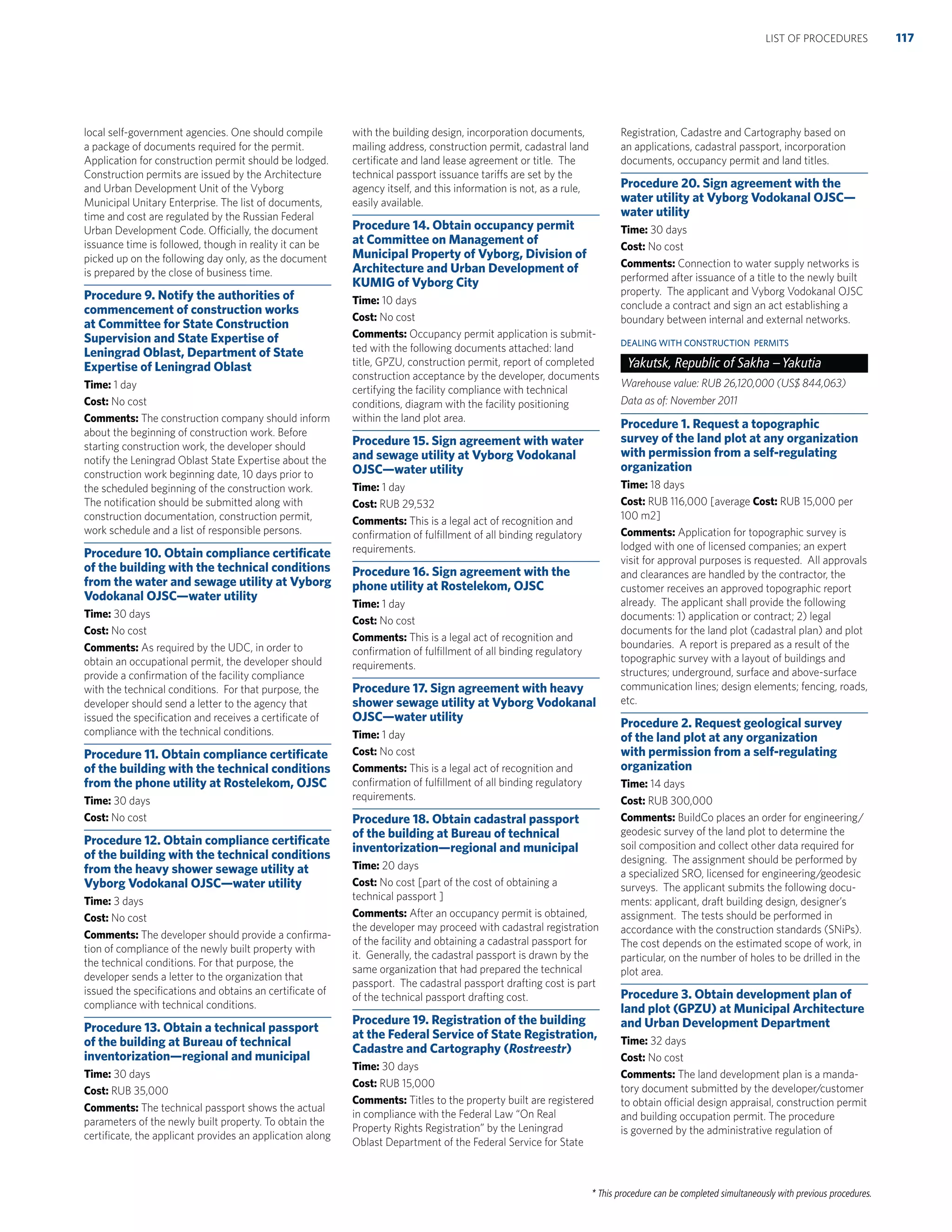 * This procedure can be completed simultaneously with previous procedures.
local self-government agencies. One should compile
a package of documents required for the permit.
Application for construction permit should be lodged.
Construction permits are issued by the Architecture
and Urban Development Unit of the Vyborg
Municipal Unitary Enterprise. The list of documents,
time and cost are regulated by the Russian Federal
Urban Development Code. Officially, the document
issuance time is followed, though in reality it can be
picked up on the following day only, as the document
is prepared by the close of business time.
Procedure 9. Notify the authorities of
commencement of construction works
at Committee for State Construction
Supervision and State Expertise of
Leningrad Oblast, Department of State
Expertise of Leningrad Oblast
Time: 1 day
Cost: No cost
Comments: The construction company should inform
about the beginning of construction work. Before
starting construction work, the developer should
notify the Leningrad Oblast State Expertise about the
construction work beginning date, 10 days prior to
the scheduled beginning of the construction work.
The notiﬁcation should be submitted along with
construction documentation, construction permit,
work schedule and a list of responsible persons.
Procedure 10. Obtain compliance certiﬁcate
of the building with the technical conditions
from the water and sewage utility at Vyborg
Vodokanal OJSC—water utility
Time: 30 days
Cost: No cost
Comments: As required by the UDC, in order to
obtain an occupational permit, the developer should
provide a conﬁrmation of the facility compliance
with the technical conditions. For that purpose, the
developer should send a letter to the agency that
issued the speciﬁcation and receives a certiﬁcate of
compliance with the technical conditions.
Procedure 11. Obtain compliance certiﬁcate
of the building with the technical conditions
from the phone utility at Rostelekom, OJSC
Time: 30 days
Cost: No cost
Procedure 12. Obtain compliance certiﬁcate
of the building with the technical conditions
from the heavy shower sewage utility at
Vyborg Vodokanal OJSC—water utility
Time: 3 days
Cost: No cost
Comments: The developer should provide a conﬁrma-
tion of compliance of the newly built property with
the technical conditions. For that purpose, the
developer sends a letter to the organization that
issued the speciﬁcations and obtains an certiﬁcate of
compliance with technical conditions.
Procedure 13. Obtain a technical passport
of the building at Bureau of technical
inventorization—regional and municipal
Time: 30 days
Cost: RUB 35,000
Comments: The technical passport shows the actual
parameters of the newly built property. To obtain the
certiﬁcate, the applicant provides an application along
with the building design, incorporation documents,
mailing address, construction permit, cadastral land
certiﬁcate and land lease agreement or title. The
technical passport issuance tariffs are set by the
agency itself, and this information is not, as a rule,
easily available.
Procedure 14. Obtain occupancy permit
at Committee on Management of
Municipal Property of Vyborg, Division of
Architecture and Urban Development of
KUMIG of Vyborg City
Time: 10 days
Cost: No cost
Comments: Occupancy permit application is submit-
ted with the following documents attached: land
title, GPZU, construction permit, report of completed
construction acceptance by the developer, documents
certifying the facility compliance with technical
conditions, diagram with the facility positioning
within the land plot area.
Procedure 15. Sign agreement with water
and sewage utility at Vyborg Vodokanal
OJSC—water utility
Time: 1 day
Cost: RUB 29,532
Comments: This is a legal act of recognition and
conﬁrmation of fulﬁllment of all binding regulatory
requirements.
Procedure 16. Sign agreement with the
phone utility at Rostelekom, OJSC
Time: 1 day
Cost: No cost
Comments: This is a legal act of recognition and
conﬁrmation of fulﬁllment of all binding regulatory
requirements.
Procedure 17. Sign agreement with heavy
shower sewage utility at Vyborg Vodokanal
OJSC—water utility
Time: 1 day
Cost: No cost
Comments: This is a legal act of recognition and
conﬁrmation of fulﬁllment of all binding regulatory
requirements.
Procedure 18. Obtain cadastral passport
of the building at Bureau of technical
inventorization—regional and municipal
Time: 20 days
Cost: No cost [part of the cost of obtaining a
technical passport ]
Comments: After an occupancy permit is obtained,
the developer may proceed with cadastral registration
of the facility and obtaining a cadastral passport for
it. Generally, the cadastral passport is drawn by the
same organization that had prepared the technical
passport. The cadastral passport drafting cost is part
of the technical passport drafting cost.
Procedure 19. Registration of the building
at the Federal Service of State Registration,
Cadastre and Cartography (Rostreestr)
Time: 30 days
Cost: RUB 15,000
Comments: Titles to the property built are registered
in compliance with the Federal Law “On Real
Property Rights Registration” by the Leningrad
Oblast Department of the Federal Service for State
Registration, Cadastre and Cartography based on
an applications, cadastral passport, incorporation
documents, occupancy permit and land titles.
Procedure 20. Sign agreement with the
water utility at Vyborg Vodokanal OJSC—
water utility
Time: 30 days
Cost: No cost
Comments: Connection to water supply networks is
performed after issuance of a title to the newly built
property. The applicant and Vyborg Vodokanal OJSC
conclude a contract and sign an act establishing a
boundary between internal and external networks.
DEALING WITH CONSTRUCTION PERMITS
Yakutsk, Republic of Sakha –Yakutia
Warehouse value: RUB 26,120,000 (US$ 844,063)
Data as of: November 2011
Procedure 1. Request a topographic
survey of the land plot at any organization
with permission from a self-regulating
organization
Time: 18 days
Cost: RUB 116,000 [average Cost: RUB 15,000 per
100 m2]
Comments: Application for topographic survey is
lodged with one of licensed companies; an expert
visit for approval purposes is requested. All approvals
and clearances are handled by the contractor, the
customer receives an approved topographic report
already. The applicant shall provide the following
documents: 1) application or contract; 2) legal
documents for the land plot (cadastral plan) and plot
boundaries. A report is prepared as a result of the
topographic survey with a layout of buildings and
structures; underground, surface and above-surface
communication lines; design elements; fencing, roads,
etc.
Procedure 2. Request geological survey
of the land plot at any organization
with permission from a self-regulating
organization
Time: 14 days
Cost: RUB 300,000
Comments: BuildCo places an order for engineering/
geodesic survey of the land plot to determine the
soil composition and collect other data required for
designing. The assignment should be performed by
a specialized SRO, licensed for engineering/geodesic
surveys. The applicant submits the following docu-
ments: applicant, draft building design, designer’s
assignment. The tests should be performed in
accordance with the construction standards (SNiPs).
The cost depends on the estimated scope of work, in
particular, on the number of holes to be drilled in the
plot area.
Procedure 3. Obtain development plan of
land plot (GPZU) at Municipal Architecture
and Urban Development Department
Time: 32 days
Cost: No cost
Comments: The land development plan is a manda-
tory document submitted by the developer/customer
to obtain official design appraisal, construction permit
and building occupation permit. The procedure
is governed by the administrative regulation of
117LIST OF PROCEDURES
 
