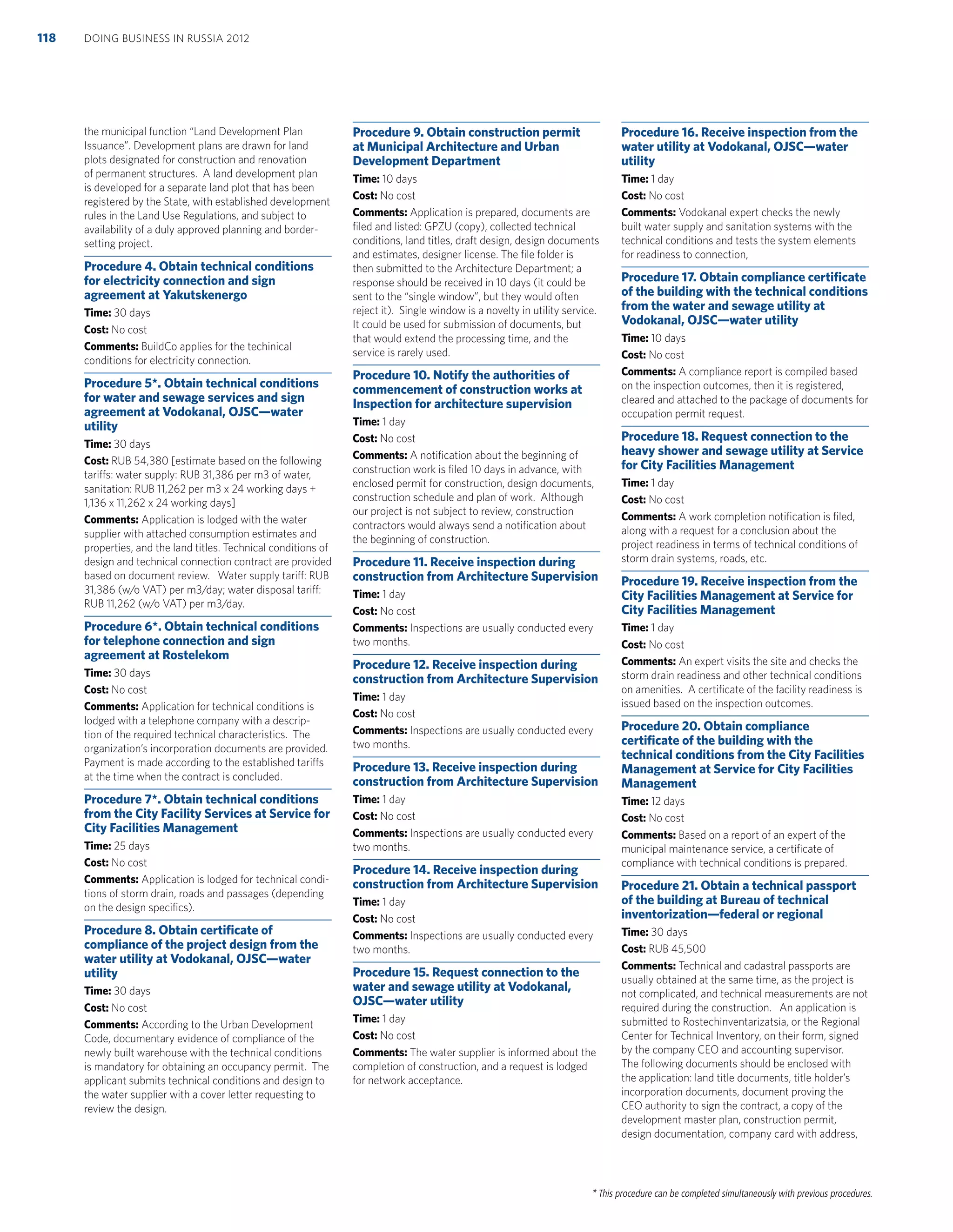 * This procedure can be completed simultaneously with previous procedures.
the municipal function “Land Development Plan
Issuance”. Development plans are drawn for land
plots designated for construction and renovation
of permanent structures. A land development plan
is developed for a separate land plot that has been
registered by the State, with established development
rules in the Land Use Regulations, and subject to
availability of a duly approved planning and border-
setting project.
Procedure 4. Obtain technical conditions
for electricity connection and sign
agreement at Yakutskenergo
Time: 30 days
Cost: No cost
Comments: BuildCo applies for the techinical
conditions for electricity connection.
Procedure 5*. Obtain technical conditions
for water and sewage services and sign
agreement at Vodokanal, OJSC—water
utility
Time: 30 days
Cost: RUB 54,380 [estimate based on the following
tariffs: water supply: RUB 31,386 per m3 of water,
sanitation: RUB 11,262 per m3 x 24 working days +
1,136 x 11,262 x 24 working days]
Comments: Application is lodged with the water
supplier with attached consumption estimates and
properties, and the land titles. Technical conditions of
design and technical connection contract are provided
based on document review. Water supply tariff: RUB
31,386 (w/o VAT) per m3/day; water disposal tariff:
RUB 11,262 (w/o VAT) per m3/day.
Procedure 6*. Obtain technical conditions
for telephone connection and sign
agreement at Rostelekom
Time: 30 days
Cost: No cost
Comments: Application for technical conditions is
lodged with a telephone company with a descrip-
tion of the required technical characteristics. The
organization’s incorporation documents are provided.
Payment is made according to the established tariffs
at the time when the contract is concluded.
Procedure 7*. Obtain technical conditions
from the City Facility Services at Service for
City Facilities Management
Time: 25 days
Cost: No cost
Comments: Application is lodged for technical condi-
tions of storm drain, roads and passages (depending
on the design speciﬁcs).
Procedure 8. Obtain certiﬁcate of
compliance of the project design from the
water utility at Vodokanal, OJSC—water
utility
Time: 30 days
Cost: No cost
Comments: According to the Urban Development
Code, documentary evidence of compliance of the
newly built warehouse with the technical conditions
is mandatory for obtaining an occupancy permit. The
applicant submits technical conditions and design to
the water supplier with a cover letter requesting to
review the design.
Procedure 9. Obtain construction permit
at Municipal Architecture and Urban
Development Department
Time: 10 days
Cost: No cost
Comments: Application is prepared, documents are
ﬁled and listed: GPZU (copy), collected technical
conditions, land titles, draft design, design documents
and estimates, designer license. The ﬁle folder is
then submitted to the Architecture Department; a
response should be received in 10 days (it could be
sent to the “single window”, but they would often
reject it). Single window is a novelty in utility service.
It could be used for submission of documents, but
that would extend the processing time, and the
service is rarely used.
Procedure 10. Notify the authorities of
commencement of construction works at
Inspection for architecture supervision
Time: 1 day
Cost: No cost
Comments: A notiﬁcation about the beginning of
construction work is ﬁled 10 days in advance, with
enclosed permit for construction, design documents,
construction schedule and plan of work. Although
our project is not subject to review, construction
contractors would always send a notiﬁcation about
the beginning of construction.
Procedure 11. Receive inspection during
construction from Architecture Supervision
Time: 1 day
Cost: No cost
Comments: Inspections are usually conducted every
two months.
Procedure 12. Receive inspection during
construction from Architecture Supervision
Time: 1 day
Cost: No cost
Comments: Inspections are usually conducted every
two months.
Procedure 13. Receive inspection during
construction from Architecture Supervision
Time: 1 day
Cost: No cost
Comments: Inspections are usually conducted every
two months.
Procedure 14. Receive inspection during
construction from Architecture Supervision
Time: 1 day
Cost: No cost
Comments: Inspections are usually conducted every
two months.
Procedure 15. Request connection to the
water and sewage utility at Vodokanal,
OJSC—water utility
Time: 1 day
Cost: No cost
Comments: The water supplier is informed about the
completion of construction, and a request is lodged
for network acceptance.
Procedure 16. Receive inspection from the
water utility at Vodokanal, OJSC—water
utility
Time: 1 day
Cost: No cost
Comments: Vodokanal expert checks the newly
built water supply and sanitation systems with the
technical conditions and tests the system elements
for readiness to connection,
Procedure 17. Obtain compliance certiﬁcate
of the building with the technical conditions
from the water and sewage utility at
Vodokanal, OJSC—water utility
Time: 10 days
Cost: No cost
Comments: A compliance report is compiled based
on the inspection outcomes, then it is registered,
cleared and attached to the package of documents for
occupation permit request.
Procedure 18. Request connection to the
heavy shower and sewage utility at Service
for City Facilities Management
Time: 1 day
Cost: No cost
Comments: A work completion notiﬁcation is ﬁled,
along with a request for a conclusion about the
project readiness in terms of technical conditions of
storm drain systems, roads, etc.
Procedure 19. Receive inspection from the
City Facilities Management at Service for
City Facilities Management
Time: 1 day
Cost: No cost
Comments: An expert visits the site and checks the
storm drain readiness and other technical conditions
on amenities. A certiﬁcate of the facility readiness is
issued based on the inspection outcomes.
Procedure 20. Obtain compliance
certiﬁcate of the building with the
technical conditions from the City Facilities
Management at Service for City Facilities
Management
Time: 12 days
Cost: No cost
Comments: Based on a report of an expert of the
municipal maintenance service, a certiﬁcate of
compliance with technical conditions is prepared.
Procedure 21. Obtain a technical passport
of the building at Bureau of technical
inventorization—federal or regional
Time: 30 days
Cost: RUB 45,500
Comments: Technical and cadastral passports are
usually obtained at the same time, as the project is
not complicated, and technical measurements are not
required during the construction. An application is
submitted to Rostechinventarizatsia, or the Regional
Center for Technical Inventory, on their form, signed
by the company CEO and accounting supervisor.
The following documents should be enclosed with
the application: land title documents, title holder’s
incorporation documents, document proving the
CEO authority to sign the contract, a copy of the
development master plan, construction permit,
design documentation, company card with address,
DOING BUSINESS IN RUSSIA 2012118
 