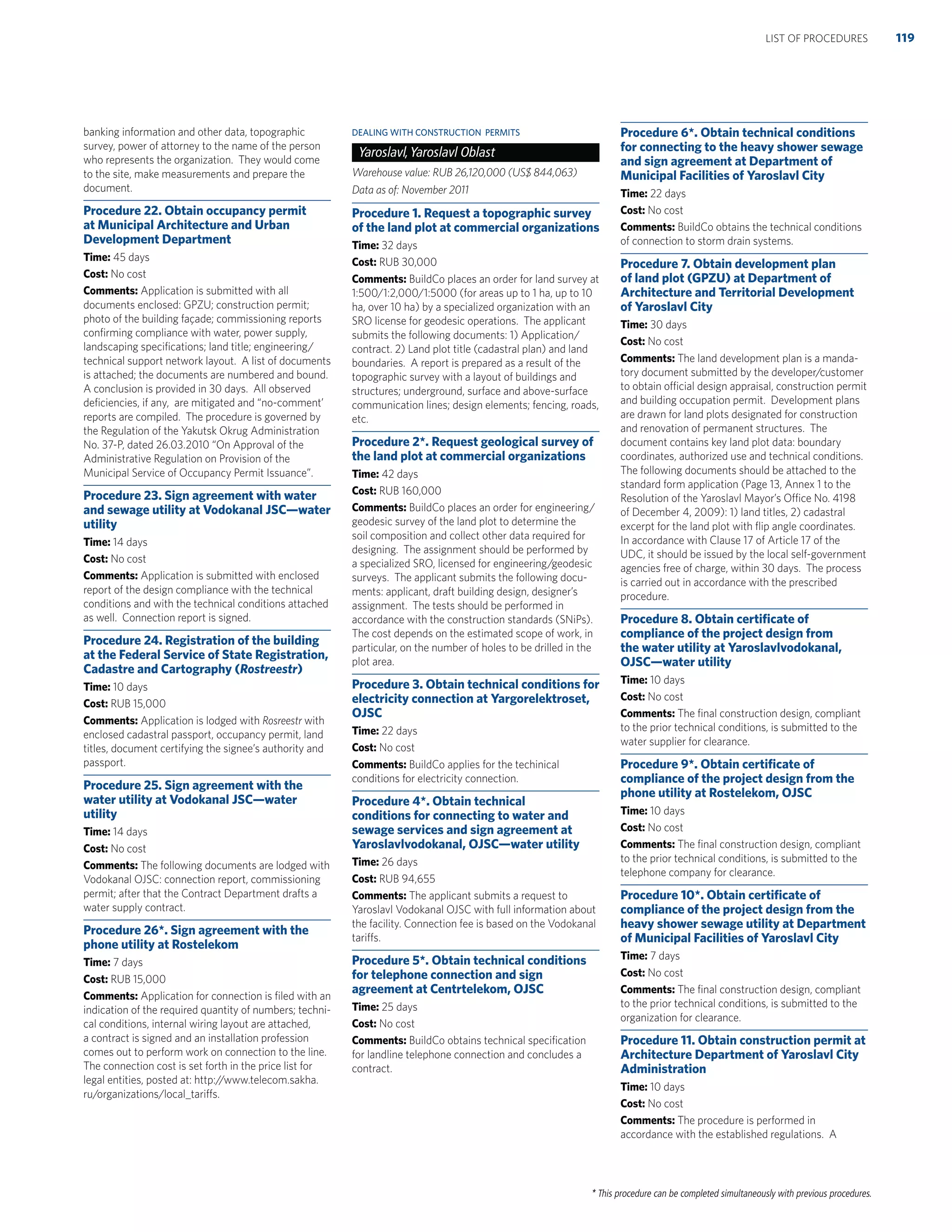 * This procedure can be completed simultaneously with previous procedures.
banking information and other data, topographic
survey, power of attorney to the name of the person
who represents the organization. They would come
to the site, make measurements and prepare the
document.
Procedure 22. Obtain occupancy permit
at Municipal Architecture and Urban
Development Department
Time: 45 days
Cost: No cost
Comments: Application is submitted with all
documents enclosed: GPZU; construction permit;
photo of the building façade; commissioning reports
conﬁrming compliance with water, power supply,
landscaping speciﬁcations; land title; engineering/
technical support network layout. A list of documents
is attached; the documents are numbered and bound.
A conclusion is provided in 30 days. All observed
deﬁciencies, if any, are mitigated and “no-comment’
reports are compiled. The procedure is governed by
the Regulation of the Yakutsk Okrug Administration
No. 37-P, dated 26.03.2010 “On Approval of the
Administrative Regulation on Provision of the
Municipal Service of Occupancy Permit Issuance”.
Procedure 23. Sign agreement with water
and sewage utility at Vodokanal JSC—water
utility
Time: 14 days
Cost: No cost
Comments: Application is submitted with enclosed
report of the design compliance with the technical
conditions and with the technical conditions attached
as well. Connection report is signed.
Procedure 24. Registration of the building
at the Federal Service of State Registration,
Cadastre and Cartography (Rostreestr)
Time: 10 days
Cost: RUB 15,000
Comments: Application is lodged with Rosreestr with
enclosed cadastral passport, occupancy permit, land
titles, document certifying the signee’s authority and
passport.
Procedure 25. Sign agreement with the
water utility at Vodokanal JSC—water
utility
Time: 14 days
Cost: No cost
Comments: The following documents are lodged with
Vodokanal OJSC: connection report, commissioning
permit; after that the Contract Department drafts a
water supply contract.
Procedure 26*. Sign agreement with the
phone utility at Rostelekom
Time: 7 days
Cost: RUB 15,000
Comments: Application for connection is ﬁled with an
indication of the required quantity of numbers; techni-
cal conditions, internal wiring layout are attached,
a contract is signed and an installation profession
comes out to perform work on connection to the line.
The connection cost is set forth in the price list for
legal entities, posted at: http://www.telecom.sakha.
ru/organizations/local_tariffs.
DEALING WITH CONSTRUCTION PERMITS
Yaroslavl,Yaroslavl Oblast
Warehouse value: RUB 26,120,000 (US$ 844,063)
Data as of: November 2011
Procedure 1. Request a topographic survey
of the land plot at commercial organizations
Time: 32 days
Cost: RUB 30,000
Comments: BuildCo places an order for land survey at
1:500/1:2,000/1:5000 (for areas up to 1 ha, up to 10
ha, over 10 ha) by a specialized organization with an
SRO license for geodesic operations. The applicant
submits the following documents: 1) Application/
contract. 2) Land plot title (cadastral plan) and land
boundaries. A report is prepared as a result of the
topographic survey with a layout of buildings and
structures; underground, surface and above-surface
communication lines; design elements; fencing, roads,
etc.
Procedure 2*. Request geological survey of
the land plot at commercial organizations
Time: 42 days
Cost: RUB 160,000
Comments: BuildCo places an order for engineering/
geodesic survey of the land plot to determine the
soil composition and collect other data required for
designing. The assignment should be performed by
a specialized SRO, licensed for engineering/geodesic
surveys. The applicant submits the following docu-
ments: applicant, draft building design, designer’s
assignment. The tests should be performed in
accordance with the construction standards (SNiPs).
The cost depends on the estimated scope of work, in
particular, on the number of holes to be drilled in the
plot area.
Procedure 3. Obtain technical conditions for
electricity connection at Yargorelektroset,
OJSC
Time: 22 days
Cost: No cost
Comments: BuildCo applies for the techinical
conditions for electricity connection.
Procedure 4*. Obtain technical
conditions for connecting to water and
sewage services and sign agreement at
Yaroslavlvodokanal, OJSC—water utility
Time: 26 days
Cost: RUB 94,655
Comments: The applicant submits a request to
Yaroslavl Vodokanal OJSC with full information about
the facility. Connection fee is based on the Vodokanal
tariffs.
Procedure 5*. Obtain technical conditions
for telephone connection and sign
agreement at Centrtelekom, OJSC
Time: 25 days
Cost: No cost
Comments: BuildCo obtains technical speciﬁcation
for landline telephone connection and concludes a
contract.
Procedure 6*. Obtain technical conditions
for connecting to the heavy shower sewage
and sign agreement at Department of
Municipal Facilities of Yaroslavl City
Time: 22 days
Cost: No cost
Comments: BuildCo obtains the technical conditions
of connection to storm drain systems.
Procedure 7. Obtain development plan
of land plot (GPZU) at Department of
Architecture and Territorial Development
of Yaroslavl City
Time: 30 days
Cost: No cost
Comments: The land development plan is a manda-
tory document submitted by the developer/customer
to obtain official design appraisal, construction permit
and building occupation permit. Development plans
are drawn for land plots designated for construction
and renovation of permanent structures. The
document contains key land plot data: boundary
coordinates, authorized use and technical conditions.
The following documents should be attached to the
standard form application (Page 13, Annex 1 to the
Resolution of the Yaroslavl Mayor’s Office No. 4198
of December 4, 2009): 1) land titles, 2) cadastral
excerpt for the land plot with ﬂip angle coordinates.
In accordance with Clause 17 of Article 17 of the
UDC, it should be issued by the local self-government
agencies free of charge, within 30 days. The process
is carried out in accordance with the prescribed
procedure.
Procedure 8. Obtain certiﬁcate of
compliance of the project design from
the water utility at Yaroslavlvodokanal,
OJSC—water utility
Time: 10 days
Cost: No cost
Comments: The ﬁnal construction design, compliant
to the prior technical conditions, is submitted to the
water supplier for clearance.
Procedure 9*. Obtain certiﬁcate of
compliance of the project design from the
phone utility at Rostelekom, OJSC
Time: 10 days
Cost: No cost
Comments: The ﬁnal construction design, compliant
to the prior technical conditions, is submitted to the
telephone company for clearance.
Procedure 10*. Obtain certiﬁcate of
compliance of the project design from the
heavy shower sewage utility at Department
of Municipal Facilities of Yaroslavl City
Time: 7 days
Cost: No cost
Comments: The ﬁnal construction design, compliant
to the prior technical conditions, is submitted to the
organization for clearance.
Procedure 11. Obtain construction permit at
Architecture Department of Yaroslavl City
Administration
Time: 10 days
Cost: No cost
Comments: The procedure is performed in
accordance with the established regulations. A
119LIST OF PROCEDURES
 