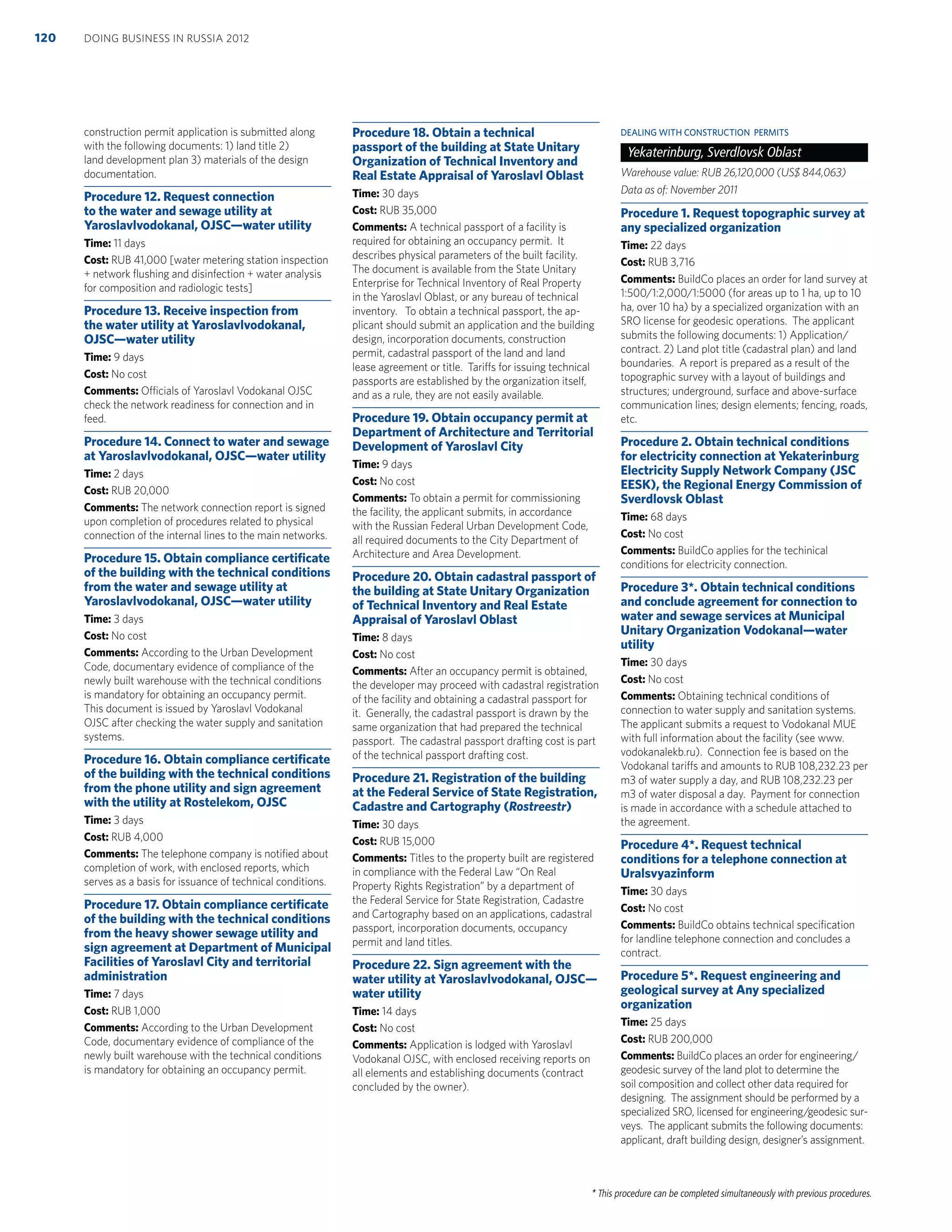 * This procedure can be completed simultaneously with previous procedures.
construction permit application is submitted along
with the following documents: 1) land title 2)
land development plan 3) materials of the design
documentation.
Procedure 12. Request connection
to the water and sewage utility at
Yaroslavlvodokanal, OJSC—water utility
Time: 11 days
Cost: RUB 41,000 [water metering station inspection
+ network ﬂushing and disinfection + water analysis
for composition and radiologic tests]
Procedure 13. Receive inspection from
the water utility at Yaroslavlvodokanal,
OJSC—water utility
Time: 9 days
Cost: No cost
Comments: Officials of Yaroslavl Vodokanal OJSC
check the network readiness for connection and in
feed.
Procedure 14. Connect to water and sewage
at Yaroslavlvodokanal, OJSC—water utility
Time: 2 days
Cost: RUB 20,000
Comments: The network connection report is signed
upon completion of procedures related to physical
connection of the internal lines to the main networks.
Procedure 15. Obtain compliance certiﬁcate
of the building with the technical conditions
from the water and sewage utility at
Yaroslavlvodokanal, OJSC—water utility
Time: 3 days
Cost: No cost
Comments: According to the Urban Development
Code, documentary evidence of compliance of the
newly built warehouse with the technical conditions
is mandatory for obtaining an occupancy permit.
This document is issued by Yaroslavl Vodokanal
OJSC after checking the water supply and sanitation
systems.
Procedure 16. Obtain compliance certiﬁcate
of the building with the technical conditions
from the phone utility and sign agreement
with the utility at Rostelekom, OJSC
Time: 3 days
Cost: RUB 4,000
Comments: The telephone company is notiﬁed about
completion of work, with enclosed reports, which
serves as a basis for issuance of technical conditions.
Procedure 17. Obtain compliance certiﬁcate
of the building with the technical conditions
from the heavy shower sewage utility and
sign agreement at Department of Municipal
Facilities of Yaroslavl City and territorial
administration
Time: 7 days
Cost: RUB 1,000
Comments: According to the Urban Development
Code, documentary evidence of compliance of the
newly built warehouse with the technical conditions
is mandatory for obtaining an occupancy permit.
Procedure 18. Obtain a technical
passport of the building at State Unitary
Organization of Technical Inventory and
Real Estate Appraisal of Yaroslavl Oblast
Time: 30 days
Cost: RUB 35,000
Comments: A technical passport of a facility is
required for obtaining an occupancy permit. It
describes physical parameters of the built facility.
The document is available from the State Unitary
Enterprise for Technical Inventory of Real Property
in the Yaroslavl Oblast, or any bureau of technical
inventory. To obtain a technical passport, the ap-
plicant should submit an application and the building
design, incorporation documents, construction
permit, cadastral passport of the land and land
lease agreement or title. Tariffs for issuing technical
passports are established by the organization itself,
and as a rule, they are not easily available.
Procedure 19. Obtain occupancy permit at
Department of Architecture and Territorial
Development of Yaroslavl City
Time: 9 days
Cost: No cost
Comments: To obtain a permit for commissioning
the facility, the applicant submits, in accordance
with the Russian Federal Urban Development Code,
all required documents to the City Department of
Architecture and Area Development.
Procedure 20. Obtain cadastral passport of
the building at State Unitary Organization
of Technical Inventory and Real Estate
Appraisal of Yaroslavl Oblast
Time: 8 days
Cost: No cost
Comments: After an occupancy permit is obtained,
the developer may proceed with cadastral registration
of the facility and obtaining a cadastral passport for
it. Generally, the cadastral passport is drawn by the
same organization that had prepared the technical
passport. The cadastral passport drafting cost is part
of the technical passport drafting cost.
Procedure 21. Registration of the building
at the Federal Service of State Registration,
Cadastre and Cartography (Rostreestr)
Time: 30 days
Cost: RUB 15,000
Comments: Titles to the property built are registered
in compliance with the Federal Law “On Real
Property Rights Registration” by a department of
the Federal Service for State Registration, Cadastre
and Cartography based on an applications, cadastral
passport, incorporation documents, occupancy
permit and land titles.
Procedure 22. Sign agreement with the
water utility at Yaroslavlvodokanal, OJSC—
water utility
Time: 14 days
Cost: No cost
Comments: Application is lodged with Yaroslavl
Vodokanal OJSC, with enclosed receiving reports on
all elements and establishing documents (contract
concluded by the owner).
DEALING WITH CONSTRUCTION PERMITS
Yekaterinburg, Sverdlovsk Oblast
Warehouse value: RUB 26,120,000 (US$ 844,063)
Data as of: November 2011
Procedure 1. Request topographic survey at
any specialized organization
Time: 22 days
Cost: RUB 3,716
Comments: BuildCo places an order for land survey at
1:500/1:2,000/1:5000 (for areas up to 1 ha, up to 10
ha, over 10 ha) by a specialized organization with an
SRO license for geodesic operations. The applicant
submits the following documents: 1) Application/
contract. 2) Land plot title (cadastral plan) and land
boundaries. A report is prepared as a result of the
topographic survey with a layout of buildings and
structures; underground, surface and above-surface
communication lines; design elements; fencing, roads,
etc.
Procedure 2. Obtain technical conditions
for electricity connection at Yekaterinburg
Electricity Supply Network Company (JSC
EESK), the Regional Energy Commission of
Sverdlovsk Oblast
Time: 68 days
Cost: No cost
Comments: BuildCo applies for the techinical
conditions for electricity connection.
Procedure 3*. Obtain technical conditions
and conclude agreement for connection to
water and sewage services at Municipal
Unitary Organization Vodokanal—water
utility
Time: 30 days
Cost: No cost
Comments: Obtaining technical conditions of
connection to water supply and sanitation systems.
The applicant submits a request to Vodokanal MUE
with full information about the facility (see www.
vodokanalekb.ru). Connection fee is based on the
Vodokanal tariffs and amounts to RUB 108,232.23 per
m3 of water supply a day, and RUB 108,232.23 per
m3 of water disposal a day. Payment for connection
is made in accordance with a schedule attached to
the agreement.
Procedure 4*. Request technical
conditions for a telephone connection at
Uralsvyazinform
Time: 30 days
Cost: No cost
Comments: BuildCo obtains technical speciﬁcation
for landline telephone connection and concludes a
contract.
Procedure 5*. Request engineering and
geological survey at Any specialized
organization
Time: 25 days
Cost: RUB 200,000
Comments: BuildCo places an order for engineering/
geodesic survey of the land plot to determine the
soil composition and collect other data required for
designing. The assignment should be performed by a
specialized SRO, licensed for engineering/geodesic sur-
veys. The applicant submits the following documents:
applicant, draft building design, designer’s assignment.
DOING BUSINESS IN RUSSIA 2012120
 