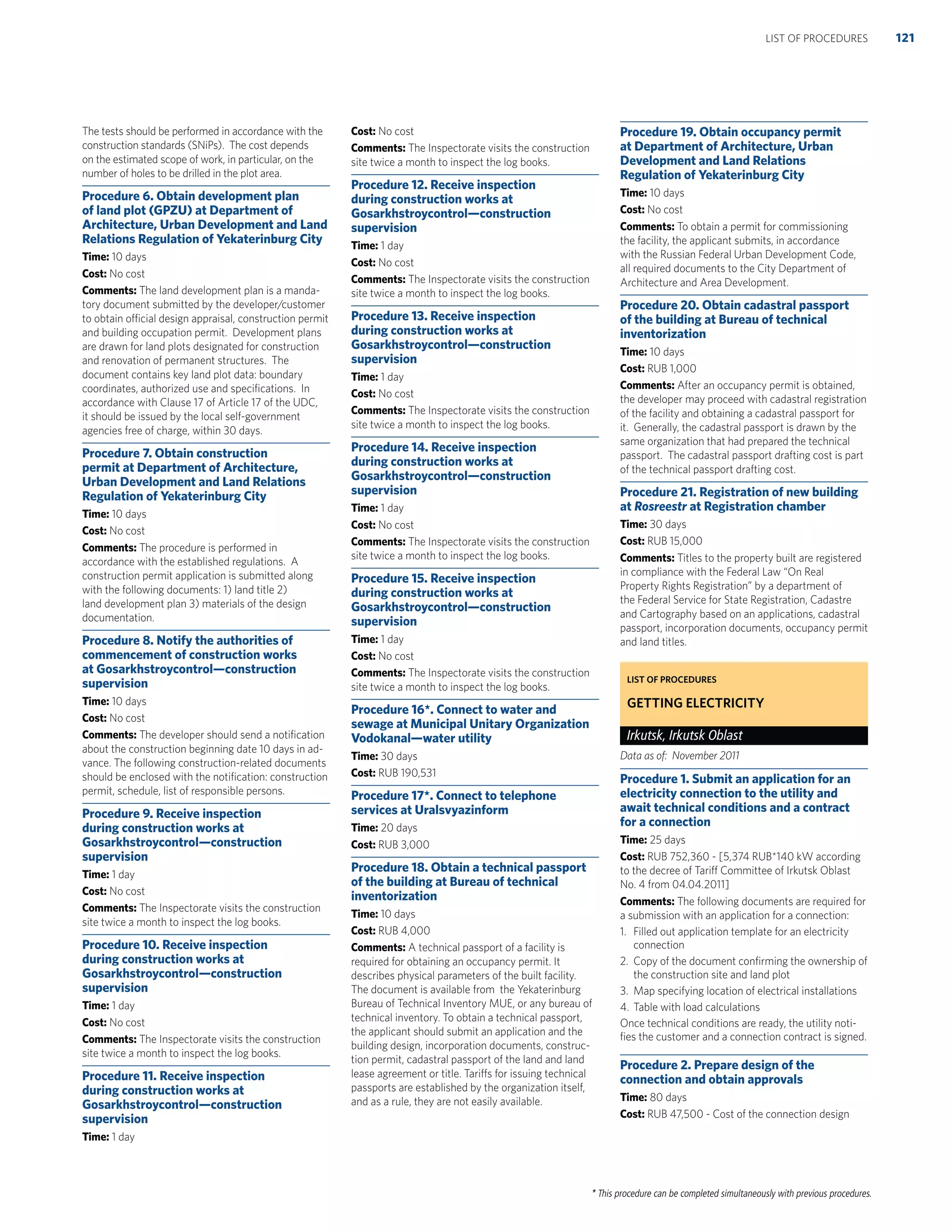 * This procedure can be completed simultaneously with previous procedures.
The tests should be performed in accordance with the
construction standards (SNiPs). The cost depends
on the estimated scope of work, in particular, on the
number of holes to be drilled in the plot area.
Procedure 6. Obtain development plan
of land plot (GPZU) at Department of
Architecture, Urban Development and Land
Relations Regulation of Yekaterinburg City
Time: 10 days
Cost: No cost
Comments: The land development plan is a manda-
tory document submitted by the developer/customer
to obtain official design appraisal, construction permit
and building occupation permit. Development plans
are drawn for land plots designated for construction
and renovation of permanent structures. The
document contains key land plot data: boundary
coordinates, authorized use and speciﬁcations. In
accordance with Clause 17 of Article 17 of the UDC,
it should be issued by the local self-government
agencies free of charge, within 30 days.
Procedure 7. Obtain construction
permit at Department of Architecture,
Urban Development and Land Relations
Regulation of Yekaterinburg City
Time: 10 days
Cost: No cost
Comments: The procedure is performed in
accordance with the established regulations. A
construction permit application is submitted along
with the following documents: 1) land title 2)
land development plan 3) materials of the design
documentation.
Procedure 8. Notify the authorities of
commencement of construction works
at Gosarkhstroycontrol—construction
supervision
Time: 10 days
Cost: No cost
Comments: The developer should send a notiﬁcation
about the construction beginning date 10 days in ad-
vance. The following construction-related documents
should be enclosed with the notiﬁcation: construction
permit, schedule, list of responsible persons.
Procedure 9. Receive inspection
during construction works at
Gosarkhstroycontrol—construction
supervision
Time: 1 day
Cost: No cost
Comments: The Inspectorate visits the construction
site twice a month to inspect the log books.
Procedure 10. Receive inspection
during construction works at
Gosarkhstroycontrol—construction
supervision
Time: 1 day
Cost: No cost
Comments: The Inspectorate visits the construction
site twice a month to inspect the log books.
Procedure 11. Receive inspection
during construction works at
Gosarkhstroycontrol—construction
supervision
Time: 1 day
Cost: No cost
Comments: The Inspectorate visits the construction
site twice a month to inspect the log books.
Procedure 12. Receive inspection
during construction works at
Gosarkhstroycontrol—construction
supervision
Time: 1 day
Cost: No cost
Comments: The Inspectorate visits the construction
site twice a month to inspect the log books.
Procedure 13. Receive inspection
during construction works at
Gosarkhstroycontrol—construction
supervision
Time: 1 day
Cost: No cost
Comments: The Inspectorate visits the construction
site twice a month to inspect the log books.
Procedure 14. Receive inspection
during construction works at
Gosarkhstroycontrol—construction
supervision
Time: 1 day
Cost: No cost
Comments: The Inspectorate visits the construction
site twice a month to inspect the log books.
Procedure 15. Receive inspection
during construction works at
Gosarkhstroycontrol—construction
supervision
Time: 1 day
Cost: No cost
Comments: The Inspectorate visits the construction
site twice a month to inspect the log books.
Procedure 16*. Connect to water and
sewage at Municipal Unitary Organization
Vodokanal—water utility
Time: 30 days
Cost: RUB 190,531
Procedure 17*. Connect to telephone
services at Uralsvyazinform
Time: 20 days
Cost: RUB 3,000
Procedure 18. Obtain a technical passport
of the building at Bureau of technical
inventorization
Time: 10 days
Cost: RUB 4,000
Comments: A technical passport of a facility is
required for obtaining an occupancy permit. It
describes physical parameters of the built facility.
The document is available from the Yekaterinburg
Bureau of Technical Inventory MUE, or any bureau of
technical inventory. To obtain a technical passport,
the applicant should submit an application and the
building design, incorporation documents, construc-
tion permit, cadastral passport of the land and land
lease agreement or title. Tariffs for issuing technical
passports are established by the organization itself,
and as a rule, they are not easily available.
Procedure 19. Obtain occupancy permit
at Department of Architecture, Urban
Development and Land Relations
Regulation of Yekaterinburg City
Time: 10 days
Cost: No cost
Comments: To obtain a permit for commissioning
the facility, the applicant submits, in accordance
with the Russian Federal Urban Development Code,
all required documents to the City Department of
Architecture and Area Development.
Procedure 20. Obtain cadastral passport
of the building at Bureau of technical
inventorization
Time: 10 days
Cost: RUB 1,000
Comments: After an occupancy permit is obtained,
the developer may proceed with cadastral registration
of the facility and obtaining a cadastral passport for
it. Generally, the cadastral passport is drawn by the
same organization that had prepared the technical
passport. The cadastral passport drafting cost is part
of the technical passport drafting cost.
Procedure 21. Registration of new building
at Rosreestr at Registration chamber
Time: 30 days
Cost: RUB 15,000
Comments: Titles to the property built are registered
in compliance with the Federal Law “On Real
Property Rights Registration” by a department of
the Federal Service for State Registration, Cadastre
and Cartography based on an applications, cadastral
passport, incorporation documents, occupancy permit
and land titles.
LIST OF PROCEDURES
GETTING ELECTRICITY
Irkutsk, Irkutsk Oblast
Data as of: November 2011
Procedure 1. Submit an application for an
electricity connection to the utility and
await technical conditions and a contract
for a connection
Time: 25 days
Cost: RUB 752,360 - [5,374 RUB*140 kW according
to the decree of Tariff Committee of Irkutsk Oblast
No. 4 from 04.04.2011]
Comments: The following documents are required for
a submission with an application for a connection:
1. Filled out application template for an electricity
connection
2. Copy of the document conﬁrming the ownership of
the construction site and land plot
3. Map specifying location of electrical installations
4. Table with load calculations
Once technical conditions are ready, the utility noti-
ﬁes the customer and a connection contract is signed.
Procedure 2. Prepare design of the
connection and obtain approvals
Time: 80 days
Cost: RUB 47,500 - Cost of the connection design
121LIST OF PROCEDURES
 