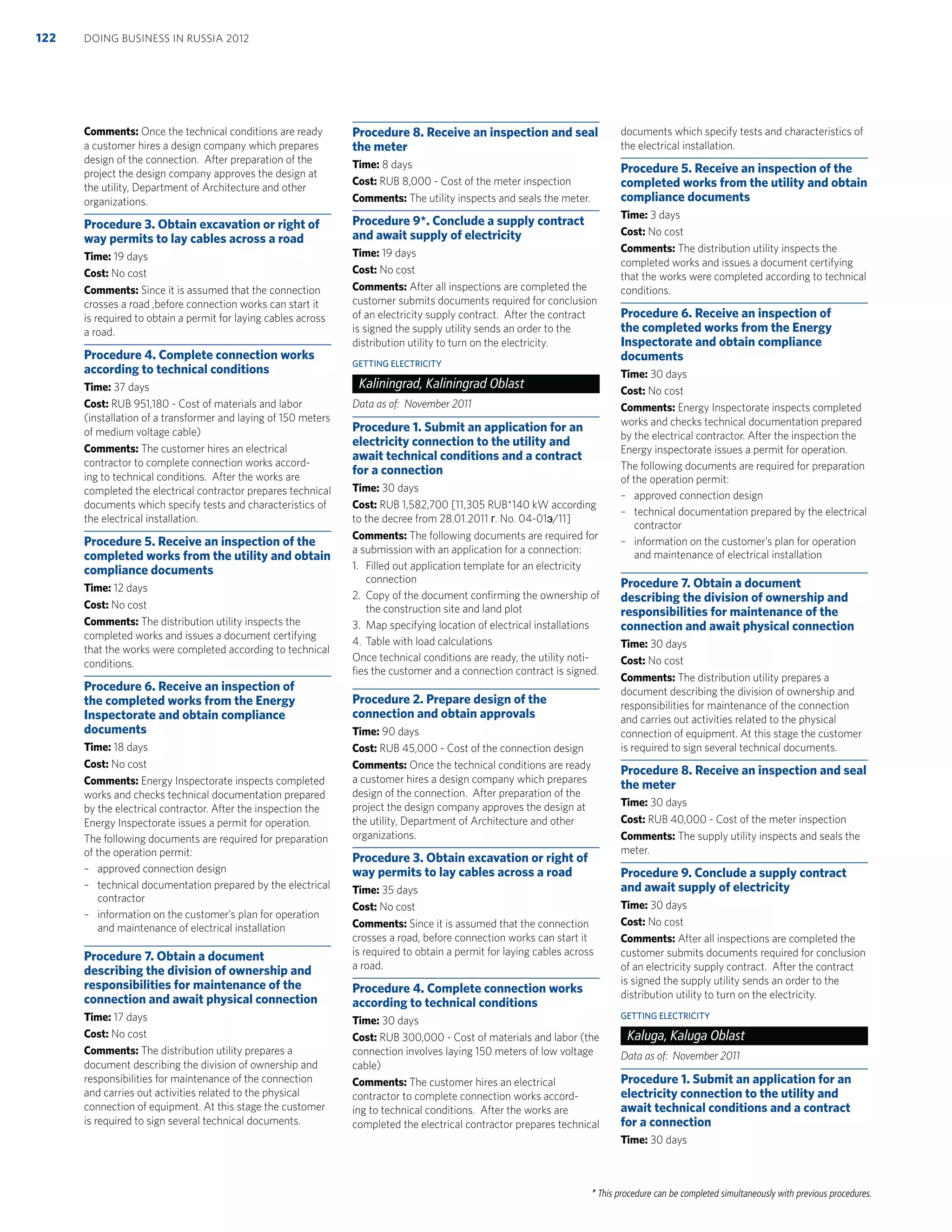 * This procedure can be completed simultaneously with previous procedures.
Comments: Once the technical conditions are ready
a customer hires a design company which prepares
design of the connection. After preparation of the
project the design company approves the design at
the utility, Department of Architecture and other
organizations.
Procedure 3. Obtain excavation or right of
way permits to lay cables across a road
Time: 19 days
Cost: No cost
Comments: Since it is assumed that the connection
crosses a road ,before connection works can start it
is required to obtain a permit for laying cables across
a road.
Procedure 4. Complete connection works
according to technical conditions
Time: 37 days
Cost: RUB 951,180 - Cost of materials and labor
(installation of a transformer and laying of 150 meters
of medium voltage cable)
Comments: The customer hires an electrical
contractor to complete connection works accord-
ing to technical conditions. After the works are
completed the electrical contractor prepares technical
documents which specify tests and characteristics of
the electrical installation.
Procedure 5. Receive an inspection of the
completed works from the utility and obtain
compliance documents
Time: 12 days
Cost: No cost
Comments: The distribution utility inspects the
completed works and issues a document certifying
that the works were completed according to technical
conditions.
Procedure 6. Receive an inspection of
the completed works from the Energy
Inspectorate and obtain compliance
documents
Time: 18 days
Cost: No cost
Comments: Energy Inspectorate inspects completed
works and checks technical documentation prepared
by the electrical contractor. After the inspection the
Energy Inspectorate issues a permit for operation.
The following documents are required for preparation
of the operation permit:
– approved connection design
– technical documentation prepared by the electrical
contractor
– information on the customer’s plan for operation
and maintenance of electrical installation
Procedure 7. Obtain a document
describing the division of ownership and
responsibilities for maintenance of the
connection and await physical connection
Time: 17 days
Cost: No cost
Comments: The distribution utility prepares a
document describing the division of ownership and
responsibilities for maintenance of the connection
and carries out activities related to the physical
connection of equipment. At this stage the customer
is required to sign several technical documents.
Procedure 8. Receive an inspection and seal
the meter
Time: 8 days
Cost: RUB 8,000 - Cost of the meter inspection
Comments: The utility inspects and seals the meter.
Procedure 9*. Conclude a supply contract
and await supply of electricity
Time: 19 days
Cost: No cost
Comments: After all inspections are completed the
customer submits documents required for conclusion
of an electricity supply contract. After the contract
is signed the supply utility sends an order to the
distribution utility to turn on the electricity.
GETTING ELECTRICITY
Kaliningrad, Kaliningrad Oblast
Data as of: November 2011
Procedure 1. Submit an application for an
electricity connection to the utility and
await technical conditions and a contract
for a connection
Time: 30 days
Cost: RUB 1,582,700 [11,305 RUB*140 kW according
to the decree from 28.01.2011 ɝ. No. 04-01ɷ/11]
Comments: The following documents are required for
a submission with an application for a connection:
1. Filled out application template for an electricity
connection
2. Copy of the document conﬁrming the ownership of
the construction site and land plot
3. Map specifying location of electrical installations
4. Table with load calculations
Once technical conditions are ready, the utility noti-
ﬁes the customer and a connection contract is signed.
Procedure 2. Prepare design of the
connection and obtain approvals
Time: 90 days
Cost: RUB 45,000 - Cost of the connection design
Comments: Once the technical conditions are ready
a customer hires a design company which prepares
design of the connection. After preparation of the
project the design company approves the design at
the utility, Department of Architecture and other
organizations.
Procedure 3. Obtain excavation or right of
way permits to lay cables across a road
Time: 35 days
Cost: No cost
Comments: Since it is assumed that the connection
crosses a road, before connection works can start it
is required to obtain a permit for laying cables across
a road.
Procedure 4. Complete connection works
according to technical conditions
Time: 30 days
Cost: RUB 300,000 - Cost of materials and labor (the
connection involves laying 150 meters of low voltage
cable)
Comments: The customer hires an electrical
contractor to complete connection works accord-
ing to technical conditions. After the works are
completed the electrical contractor prepares technical
documents which specify tests and characteristics of
the electrical installation.
Procedure 5. Receive an inspection of the
completed works from the utility and obtain
compliance documents
Time: 3 days
Cost: No cost
Comments: The distribution utility inspects the
completed works and issues a document certifying
that the works were completed according to technical
conditions.
Procedure 6. Receive an inspection of
the completed works from the Energy
Inspectorate and obtain compliance
documents
Time: 30 days
Cost: No cost
Comments: Energy Inspectorate inspects completed
works and checks technical documentation prepared
by the electrical contractor. After the inspection the
Energy inspectorate issues a permit for operation.
The following documents are required for preparation
of the operation permit:
– approved connection design
– technical documentation prepared by the electrical
contractor
– information on the customer’s plan for operation
and maintenance of electrical installation
Procedure 7. Obtain a document
describing the division of ownership and
responsibilities for maintenance of the
connection and await physical connection
Time: 30 days
Cost: No cost
Comments: The distribution utility prepares a
document describing the division of ownership and
responsibilities for maintenance of the connection
and carries out activities related to the physical
connection of equipment. At this stage the customer
is required to sign several technical documents.
Procedure 8. Receive an inspection and seal
the meter
Time: 30 days
Cost: RUB 40,000 - Cost of the meter inspection
Comments: The supply utility inspects and seals the
meter.
Procedure 9. Conclude a supply contract
and await supply of electricity
Time: 30 days
Cost: No cost
Comments: After all inspections are completed the
customer submits documents required for conclusion
of an electricity supply contract. After the contract
is signed the supply utility sends an order to the
distribution utility to turn on the electricity.
GETTING ELECTRICITY
Kaluga, Kaluga Oblast
Data as of: November 2011
Procedure 1. Submit an application for an
electricity connection to the utility and
await technical conditions and a contract
for a connection
Time: 30 days
DOING BUSINESS IN RUSSIA 2012122
 