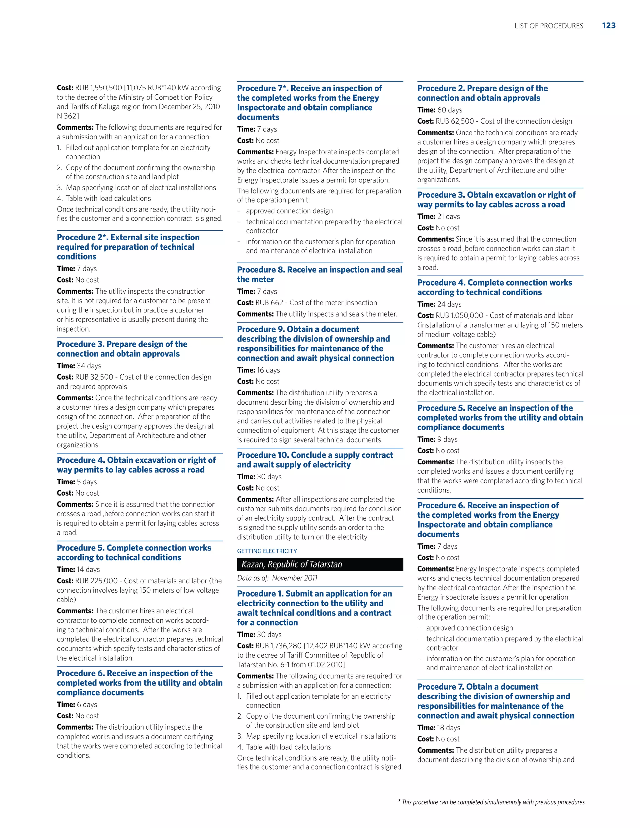 * This procedure can be completed simultaneously with previous procedures.
Cost: RUB 1,550,500 [11,075 RUB*140 kW according
to the decree of the Ministry of Competition Policy
and Tariffs of Kaluga region from December 25, 2010
N 362]
Comments: The following documents are required for
a submission with an application for a connection:
1. Filled out application template for an electricity
connection
2. Copy of the document conﬁrming the ownership
of the construction site and land plot
3. Map specifying location of electrical installations
4. Table with load calculations
Once technical conditions are ready, the utility noti-
ﬁes the customer and a connection contract is signed.
Procedure 2*. External site inspection
required for preparation of technical
conditions
Time: 7 days
Cost: No cost
Comments: The utility inspects the construction
site. It is not required for a customer to be present
during the inspection but in practice a customer
or his representative is usually present during the
inspection.
Procedure 3. Prepare design of the
connection and obtain approvals
Time: 34 days
Cost: RUB 32,500 - Cost of the connection design
and required approvals
Comments: Once the technical conditions are ready
a customer hires a design company which prepares
design of the connection. After preparation of the
project the design company approves the design at
the utility, Department of Architecture and other
organizations.
Procedure 4. Obtain excavation or right of
way permits to lay cables across a road
Time: 5 days
Cost: No cost
Comments: Since it is assumed that the connection
crosses a road ,before connection works can start it
is required to obtain a permit for laying cables across
a road.
Procedure 5. Complete connection works
according to technical conditions
Time: 14 days
Cost: RUB 225,000 - Cost of materials and labor (the
connection involves laying 150 meters of low voltage
cable)
Comments: The customer hires an electrical
contractor to complete connection works accord-
ing to technical conditions. After the works are
completed the electrical contractor prepares technical
documents which specify tests and characteristics of
the electrical installation.
Procedure 6. Receive an inspection of the
completed works from the utility and obtain
compliance documents
Time: 6 days
Cost: No cost
Comments: The distribution utility inspects the
completed works and issues a document certifying
that the works were completed according to technical
conditions.
Procedure 7*. Receive an inspection of
the completed works from the Energy
Inspectorate and obtain compliance
documents
Time: 7 days
Cost: No cost
Comments: Energy Inspectorate inspects completed
works and checks technical documentation prepared
by the electrical contractor. After the inspection the
Energy inspectorate issues a permit for operation.
The following documents are required for preparation
of the operation permit:
– approved connection design
– technical documentation prepared by the electrical
contractor
– information on the customer’s plan for operation
and maintenance of electrical installation
Procedure 8. Receive an inspection and seal
the meter
Time: 7 days
Cost: RUB 662 - Cost of the meter inspection
Comments: The utility inspects and seals the meter.
Procedure 9. Obtain a document
describing the division of ownership and
responsibilities for maintenance of the
connection and await physical connection
Time: 16 days
Cost: No cost
Comments: The distribution utility prepares a
document describing the division of ownership and
responsibilities for maintenance of the connection
and carries out activities related to the physical
connection of equipment. At this stage the customer
is required to sign several technical documents.
Procedure 10. Conclude a supply contract
and await supply of electricity
Time: 30 days
Cost: No cost
Comments: After all inspections are completed the
customer submits documents required for conclusion
of an electricity supply contract. After the contract
is signed the supply utility sends an order to the
distribution utility to turn on the electricity.
GETTING ELECTRICITY
Kazan, Republic of Tatarstan
Data as of: November 2011
Procedure 1. Submit an application for an
electricity connection to the utility and
await technical conditions and a contract
for a connection
Time: 30 days
Cost: RUB 1,736,280 [12,402 RUB*140 kW according
to the decree of Tariff Committee of Republic of
Tatarstan No. 6-1 from 01.02.2010]
Comments: The following documents are required for
a submission with an application for a connection:
1. Filled out application template for an electricity
connection
2. Copy of the document conﬁrming the ownership
of the construction site and land plot
3. Map specifying location of electrical installations
4. Table with load calculations
Once technical conditions are ready, the utility noti-
ﬁes the customer and a connection contract is signed.
Procedure 2. Prepare design of the
connection and obtain approvals
Time: 60 days
Cost: RUB 62,500 - Cost of the connection design
Comments: Once the technical conditions are ready
a customer hires a design company which prepares
design of the connection. After preparation of the
project the design company approves the design at
the utility, Department of Architecture and other
organizations.
Procedure 3. Obtain excavation or right of
way permits to lay cables across a road
Time: 21 days
Cost: No cost
Comments: Since it is assumed that the connection
crosses a road ,before connection works can start it
is required to obtain a permit for laying cables across
a road.
Procedure 4. Complete connection works
according to technical conditions
Time: 24 days
Cost: RUB 1,050,000 - Cost of materials and labor
(installation of a transformer and laying of 150 meters
of medium voltage cable)
Comments: The customer hires an electrical
contractor to complete connection works accord-
ing to technical conditions. After the works are
completed the electrical contractor prepares technical
documents which specify tests and characteristics of
the electrical installation.
Procedure 5. Receive an inspection of the
completed works from the utility and obtain
compliance documents
Time: 9 days
Cost: No cost
Comments: The distribution utility inspects the
completed works and issues a document certifying
that the works were completed according to technical
conditions.
Procedure 6. Receive an inspection of
the completed works from the Energy
Inspectorate and obtain compliance
documents
Time: 7 days
Cost: No cost
Comments: Energy Inspectorate inspects completed
works and checks technical documentation prepared
by the electrical contractor. After the inspection the
Energy inspectorate issues a permit for operation.
The following documents are required for preparation
of the operation permit:
– approved connection design
– technical documentation prepared by the electrical
contractor
– information on the customer’s plan for operation
and maintenance of electrical installation
Procedure 7. Obtain a document
describing the division of ownership and
responsibilities for maintenance of the
connection and await physical connection
Time: 18 days
Cost: No cost
Comments: The distribution utility prepares a
document describing the division of ownership and
123LIST OF PROCEDURES
 