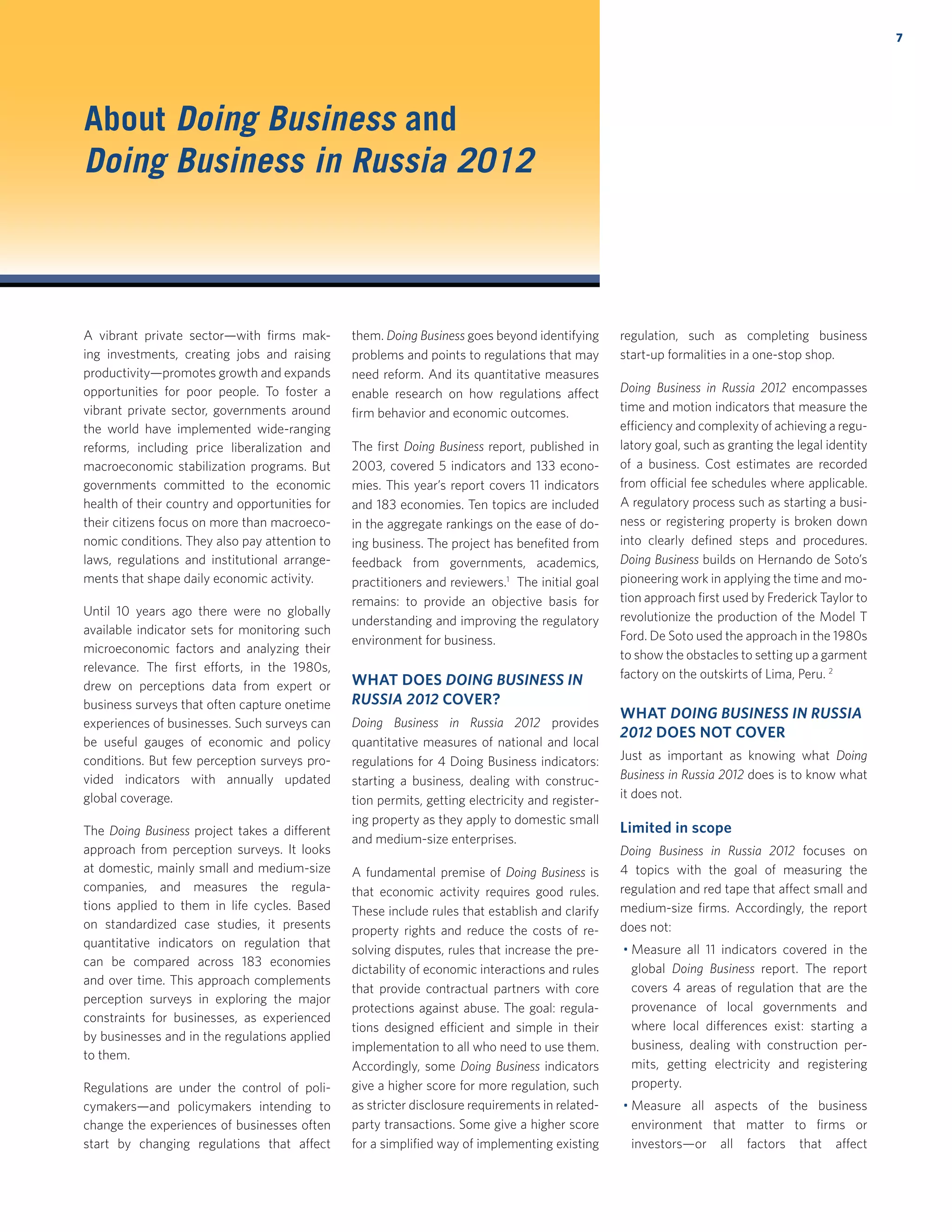 About Doing Business and
Doing Business in Russia 2012
A vibrant private sector—with ﬁrms mak-
ing investments, creating jobs and raising
productivity—promotes growth and expands
opportunities for poor people. To foster a
vibrant private sector, governments around
the world have implemented wide-ranging
reforms, including price liberalization and
macroeconomic stabilization programs. But
governments committed to the economic
health of their country and opportunities for
their citizens focus on more than macroeco-
nomic conditions. They also pay attention to
laws, regulations and institutional arrange-
ments that shape daily economic activity.
Until 10 years ago there were no globally
available indicator sets for monitoring such
microeconomic factors and analyzing their
relevance. The ﬁrst efforts, in the 1980s,
drew on perceptions data from expert or
business surveys that often capture onetime
experiences of businesses. Such surveys can
be useful gauges of economic and policy
conditions. But few perception surveys pro-
vided indicators with annually updated
global coverage.
The Doing Business project takes a different
approach from perception surveys. It looks
at domestic, mainly small and medium-size
companies, and measures the regula-
tions applied to them in life cycles. Based
on standardized case studies, it presents
quantitative indicators on regulation that
can be compared across 183 economies
and over time. This approach complements
perception surveys in exploring the major
constraints for businesses, as experienced
by businesses and in the regulations applied
to them.
Regulations are under the control of poli-
cymakers—and policymakers intending to
change the experiences of businesses often
start by changing regulations that affect
them. Doing Business goes beyond identifying
problems and points to regulations that may
need reform. And its quantitative measures
enable research on how regulations affect
ﬁrm behavior and economic outcomes.
The ﬁrst Doing Business report, published in
2003, covered 5 indicators and 133 econo-
mies. This year’s report covers 11 indicators
and 183 economies. Ten topics are included
in the aggregate rankings on the ease of do-
ing business. The project has beneﬁted from
feedback from governments, academics,
practitioners and reviewers.1
The initial goal
remains: to provide an objective basis for
understanding and improving the regulatory
environment for business.
WHAT DOES DOING BUSINESS IN
RUSSIA 2012 COVER?
Doing Business in Russia 2012 provides
quantitative measures of national and local
regulations for 4 Doing Business indicators:
starting a business, dealing with construc-
tion permits, getting electricity and register-
ing property as they apply to domestic small
and medium-size enterprises.
A fundamental premise of Doing Business is
that economic activity requires good rules.
These include rules that establish and clarify
property rights and reduce the costs of re-
solving disputes, rules that increase the pre-
dictability of economic interactions and rules
that provide contractual partners with core
protections against abuse. The goal: regula-
tions designed efficient and simple in their
implementation to all who need to use them.
Accordingly, some Doing Business indicators
give a higher score for more regulation, such
as stricter disclosure requirements in related-
party transactions. Some give a higher score
for a simpliﬁed way of implementing existing
regulation, such as completing business
start-up formalities in a one-stop shop.
Doing Business in Russia 2012 encompasses
time and motion indicators that measure the
efficiency and complexity of achieving a regu-
latory goal, such as granting the legal identity
of a business. Cost estimates are recorded
from official fee schedules where applicable.
A regulatory process such as starting a busi-
ness or registering property is broken down
into clearly deﬁned steps and procedures.
Doing Business builds on Hernando de Soto’s
pioneering work in applying the time and mo-
tion approach ﬁrst used by Frederick Taylor to
revolutionize the production of the Model T
Ford. De Soto used the approach in the 1980s
to show the obstacles to setting up a garment
factory on the outskirts of Lima, Peru. 2
WHAT DOING BUSINESS IN RUSSIA
2012 DOES NOT COVER
Just as important as knowing what Doing
Business in Russia 2012 does is to know what
it does not.
Limited in scope
Doing Business in Russia 2012 focuses on
4 topics with the goal of measuring the
regulation and red tape that affect small and
medium-size ﬁrms. Accordingly, the report
does not:
Measure all 11 indicators covered in the
global Doing Business report. The report
covers 4 areas of regulation that are the
provenance of local governments and
where local differences exist: starting a
business, dealing with construction per-
mits, getting electricity and registering
property.
Measure all aspects of the business
environment that matter to ﬁrms or
investors—or all factors that affect
7
 