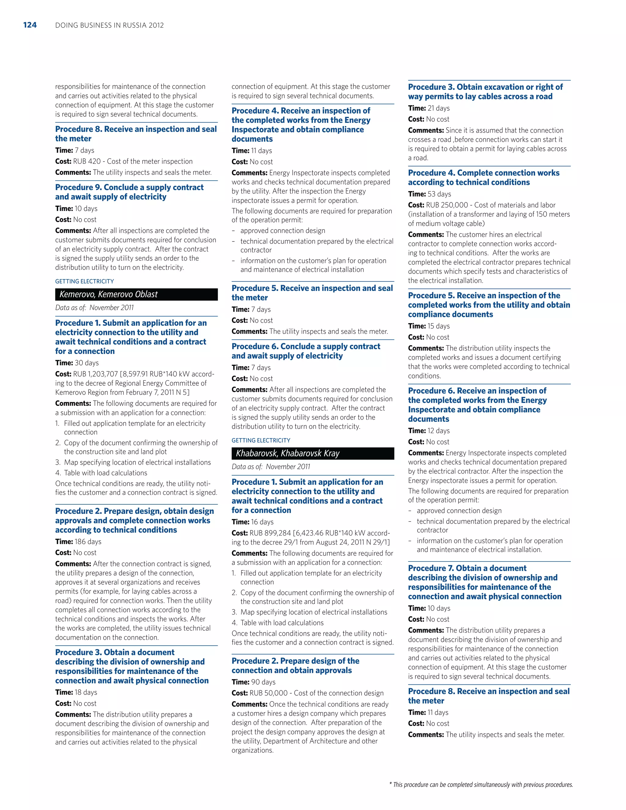 * This procedure can be completed simultaneously with previous procedures.
responsibilities for maintenance of the connection
and carries out activities related to the physical
connection of equipment. At this stage the customer
is required to sign several technical documents.
Procedure 8. Receive an inspection and seal
the meter
Time: 7 days
Cost: RUB 420 - Cost of the meter inspection
Comments: The utility inspects and seals the meter.
Procedure 9. Conclude a supply contract
and await supply of electricity
Time: 10 days
Cost: No cost
Comments: After all inspections are completed the
customer submits documents required for conclusion
of an electricity supply contract. After the contract
is signed the supply utility sends an order to the
distribution utility to turn on the electricity.
GETTING ELECTRICITY
Kemerovo, Kemerovo Oblast
Data as of: November 2011
Procedure 1. Submit an application for an
electricity connection to the utility and
await technical conditions and a contract
for a connection
Time: 30 days
Cost: RUB 1,203,707 [8,597.91 RUB*140 kW accord-
ing to the decree of Regional Energy Committee of
Kemerovo Region from February 7, 2011 N 5]
Comments: The following documents are required for
a submission with an application for a connection:
1. Filled out application template for an electricity
connection
2. Copy of the document conﬁrming the ownership of
the construction site and land plot
3. Map specifying location of electrical installations
4. Table with load calculations
Once technical conditions are ready, the utility noti-
ﬁes the customer and a connection contract is signed.
Procedure 2. Prepare design, obtain design
approvals and complete connection works
according to technical conditions
Time: 186 days
Cost: No cost
Comments: After the connection contract is signed,
the utility prepares a design of the connection,
approves it at several organizations and receives
permits (for example, for laying cables across a
road) required for connection works. Then the utility
completes all connection works according to the
technical conditions and inspects the works. After
the works are completed, the utility issues technical
documentation on the connection.
Procedure 3. Obtain a document
describing the division of ownership and
responsibilities for maintenance of the
connection and await physical connection
Time: 18 days
Cost: No cost
Comments: The distribution utility prepares a
document describing the division of ownership and
responsibilities for maintenance of the connection
and carries out activities related to the physical
connection of equipment. At this stage the customer
is required to sign several technical documents.
Procedure 4. Receive an inspection of
the completed works from the Energy
Inspectorate and obtain compliance
documents
Time: 11 days
Cost: No cost
Comments: Energy Inspectorate inspects completed
works and checks technical documentation prepared
by the utility. After the inspection the Energy
inspectorate issues a permit for operation.
The following documents are required for preparation
of the operation permit:
– approved connection design
– technical documentation prepared by the electrical
contractor
– information on the customer’s plan for operation
and maintenance of electrical installation
Procedure 5. Receive an inspection and seal
the meter
Time: 7 days
Cost: No cost
Comments: The utility inspects and seals the meter.
Procedure 6. Conclude a supply contract
and await supply of electricity
Time: 7 days
Cost: No cost
Comments: After all inspections are completed the
customer submits documents required for conclusion
of an electricity supply contract. After the contract
is signed the supply utility sends an order to the
distribution utility to turn on the electricity.
GETTING ELECTRICITY
Khabarovsk, Khabarovsk Kray
Data as of: November 2011
Procedure 1. Submit an application for an
electricity connection to the utility and
await technical conditions and a contract
for a connection
Time: 16 days
Cost: RUB 899,284 [6,423.46 RUB*140 kW accord-
ing to the decree 29/1 from August 24, 2011 N 29/1]
Comments: The following documents are required for
a submission with an application for a connection:
1. Filled out application template for an electricity
connection
2. Copy of the document conﬁrming the ownership of
the construction site and land plot
3. Map specifying location of electrical installations
4. Table with load calculations
Once technical conditions are ready, the utility noti-
ﬁes the customer and a connection contract is signed.
Procedure 2. Prepare design of the
connection and obtain approvals
Time: 90 days
Cost: RUB 50,000 - Cost of the connection design
Comments: Once the technical conditions are ready
a customer hires a design company which prepares
design of the connection. After preparation of the
project the design company approves the design at
the utility, Department of Architecture and other
organizations.
Procedure 3. Obtain excavation or right of
way permits to lay cables across a road
Time: 21 days
Cost: No cost
Comments: Since it is assumed that the connection
crosses a road ,before connection works can start it
is required to obtain a permit for laying cables across
a road.
Procedure 4. Complete connection works
according to technical conditions
Time: 53 days
Cost: RUB 250,000 - Cost of materials and labor
(installation of a transformer and laying of 150 meters
of medium voltage cable)
Comments: The customer hires an electrical
contractor to complete connection works accord-
ing to technical conditions. After the works are
completed the electrical contractor prepares technical
documents which specify tests and characteristics of
the electrical installation.
Procedure 5. Receive an inspection of the
completed works from the utility and obtain
compliance documents
Time: 15 days
Cost: No cost
Comments: The distribution utility inspects the
completed works and issues a document certifying
that the works were completed according to technical
conditions.
Procedure 6. Receive an inspection of
the completed works from the Energy
Inspectorate and obtain compliance
documents
Time: 12 days
Cost: No cost
Comments: Energy Inspectorate inspects completed
works and checks technical documentation prepared
by the electrical contractor. After the inspection the
Energy inspectorate issues a permit for operation.
The following documents are required for preparation
of the operation permit:
– approved connection design
– technical documentation prepared by the electrical
contractor
– information on the customer’s plan for operation
and maintenance of electrical installation.
Procedure 7. Obtain a document
describing the division of ownership and
responsibilities for maintenance of the
connection and await physical connection
Time: 10 days
Cost: No cost
Comments: The distribution utility prepares a
document describing the division of ownership and
responsibilities for maintenance of the connection
and carries out activities related to the physical
connection of equipment. At this stage the customer
is required to sign several technical documents.
Procedure 8. Receive an inspection and seal
the meter
Time: 11 days
Cost: No cost
Comments: The utility inspects and seals the meter.
DOING BUSINESS IN RUSSIA 2012124
 