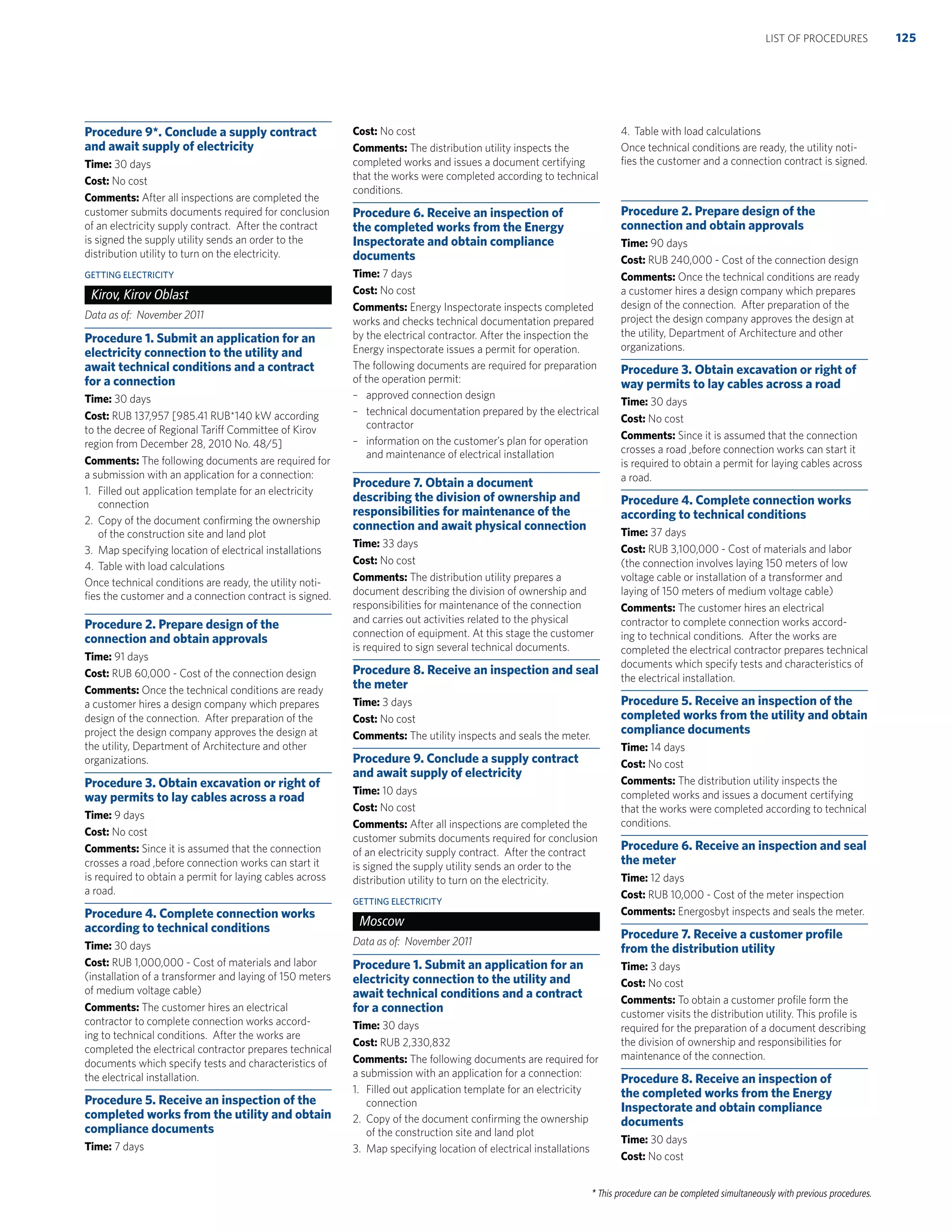 * This procedure can be completed simultaneously with previous procedures.
Procedure 9*. Conclude a supply contract
and await supply of electricity
Time: 30 days
Cost: No cost
Comments: After all inspections are completed the
customer submits documents required for conclusion
of an electricity supply contract. After the contract
is signed the supply utility sends an order to the
distribution utility to turn on the electricity.
GETTING ELECTRICITY
Kirov, Kirov Oblast
Data as of: November 2011
Procedure 1. Submit an application for an
electricity connection to the utility and
await technical conditions and a contract
for a connection
Time: 30 days
Cost: RUB 137,957 [985.41 RUB*140 kW according
to the decree of Regional Tariff Committee of Kirov
region from December 28, 2010 No. 48/5]
Comments: The following documents are required for
a submission with an application for a connection:
1. Filled out application template for an electricity
connection
2. Copy of the document conﬁrming the ownership
of the construction site and land plot
3. Map specifying location of electrical installations
4. Table with load calculations
Once technical conditions are ready, the utility noti-
ﬁes the customer and a connection contract is signed.
Procedure 2. Prepare design of the
connection and obtain approvals
Time: 91 days
Cost: RUB 60,000 - Cost of the connection design
Comments: Once the technical conditions are ready
a customer hires a design company which prepares
design of the connection. After preparation of the
project the design company approves the design at
the utility, Department of Architecture and other
organizations.
Procedure 3. Obtain excavation or right of
way permits to lay cables across a road
Time: 9 days
Cost: No cost
Comments: Since it is assumed that the connection
crosses a road ,before connection works can start it
is required to obtain a permit for laying cables across
a road.
Procedure 4. Complete connection works
according to technical conditions
Time: 30 days
Cost: RUB 1,000,000 - Cost of materials and labor
(installation of a transformer and laying of 150 meters
of medium voltage cable)
Comments: The customer hires an electrical
contractor to complete connection works accord-
ing to technical conditions. After the works are
completed the electrical contractor prepares technical
documents which specify tests and characteristics of
the electrical installation.
Procedure 5. Receive an inspection of the
completed works from the utility and obtain
compliance documents
Time: 7 days
Cost: No cost
Comments: The distribution utility inspects the
completed works and issues a document certifying
that the works were completed according to technical
conditions.
Procedure 6. Receive an inspection of
the completed works from the Energy
Inspectorate and obtain compliance
documents
Time: 7 days
Cost: No cost
Comments: Energy Inspectorate inspects completed
works and checks technical documentation prepared
by the electrical contractor. After the inspection the
Energy inspectorate issues a permit for operation.
The following documents are required for preparation
of the operation permit:
– approved connection design
– technical documentation prepared by the electrical
contractor
– information on the customer’s plan for operation
and maintenance of electrical installation
Procedure 7. Obtain a document
describing the division of ownership and
responsibilities for maintenance of the
connection and await physical connection
Time: 33 days
Cost: No cost
Comments: The distribution utility prepares a
document describing the division of ownership and
responsibilities for maintenance of the connection
and carries out activities related to the physical
connection of equipment. At this stage the customer
is required to sign several technical documents.
Procedure 8. Receive an inspection and seal
the meter
Time: 3 days
Cost: No cost
Comments: The utility inspects and seals the meter.
Procedure 9. Conclude a supply contract
and await supply of electricity
Time: 10 days
Cost: No cost
Comments: After all inspections are completed the
customer submits documents required for conclusion
of an electricity supply contract. After the contract
is signed the supply utility sends an order to the
distribution utility to turn on the electricity.
GETTING ELECTRICITY
Moscow
Data as of: November 2011
Procedure 1. Submit an application for an
electricity connection to the utility and
await technical conditions and a contract
for a connection
Time: 30 days
Cost: RUB 2,330,832
Comments: The following documents are required for
a submission with an application for a connection:
1. Filled out application template for an electricity
connection
2. Copy of the document conﬁrming the ownership
of the construction site and land plot
3. Map specifying location of electrical installations
4. Table with load calculations
Once technical conditions are ready, the utility noti-
ﬁes the customer and a connection contract is signed.
Procedure 2. Prepare design of the
connection and obtain approvals
Time: 90 days
Cost: RUB 240,000 - Cost of the connection design
Comments: Once the technical conditions are ready
a customer hires a design company which prepares
design of the connection. After preparation of the
project the design company approves the design at
the utility, Department of Architecture and other
organizations.
Procedure 3. Obtain excavation or right of
way permits to lay cables across a road
Time: 30 days
Cost: No cost
Comments: Since it is assumed that the connection
crosses a road ,before connection works can start it
is required to obtain a permit for laying cables across
a road.
Procedure 4. Complete connection works
according to technical conditions
Time: 37 days
Cost: RUB 3,100,000 - Cost of materials and labor
(the connection involves laying 150 meters of low
voltage cable or installation of a transformer and
laying of 150 meters of medium voltage cable)
Comments: The customer hires an electrical
contractor to complete connection works accord-
ing to technical conditions. After the works are
completed the electrical contractor prepares technical
documents which specify tests and characteristics of
the electrical installation.
Procedure 5. Receive an inspection of the
completed works from the utility and obtain
compliance documents
Time: 14 days
Cost: No cost
Comments: The distribution utility inspects the
completed works and issues a document certifying
that the works were completed according to technical
conditions.
Procedure 6. Receive an inspection and seal
the meter
Time: 12 days
Cost: RUB 10,000 - Cost of the meter inspection
Comments: Energosbyt inspects and seals the meter.
Procedure 7. Receive a customer proﬁle
from the distribution utility
Time: 3 days
Cost: No cost
Comments: To obtain a customer proﬁle form the
customer visits the distribution utility. This proﬁle is
required for the preparation of a document describing
the division of ownership and responsibilities for
maintenance of the connection.
Procedure 8. Receive an inspection of
the completed works from the Energy
Inspectorate and obtain compliance
documents
Time: 30 days
Cost: No cost
125LIST OF PROCEDURES
 