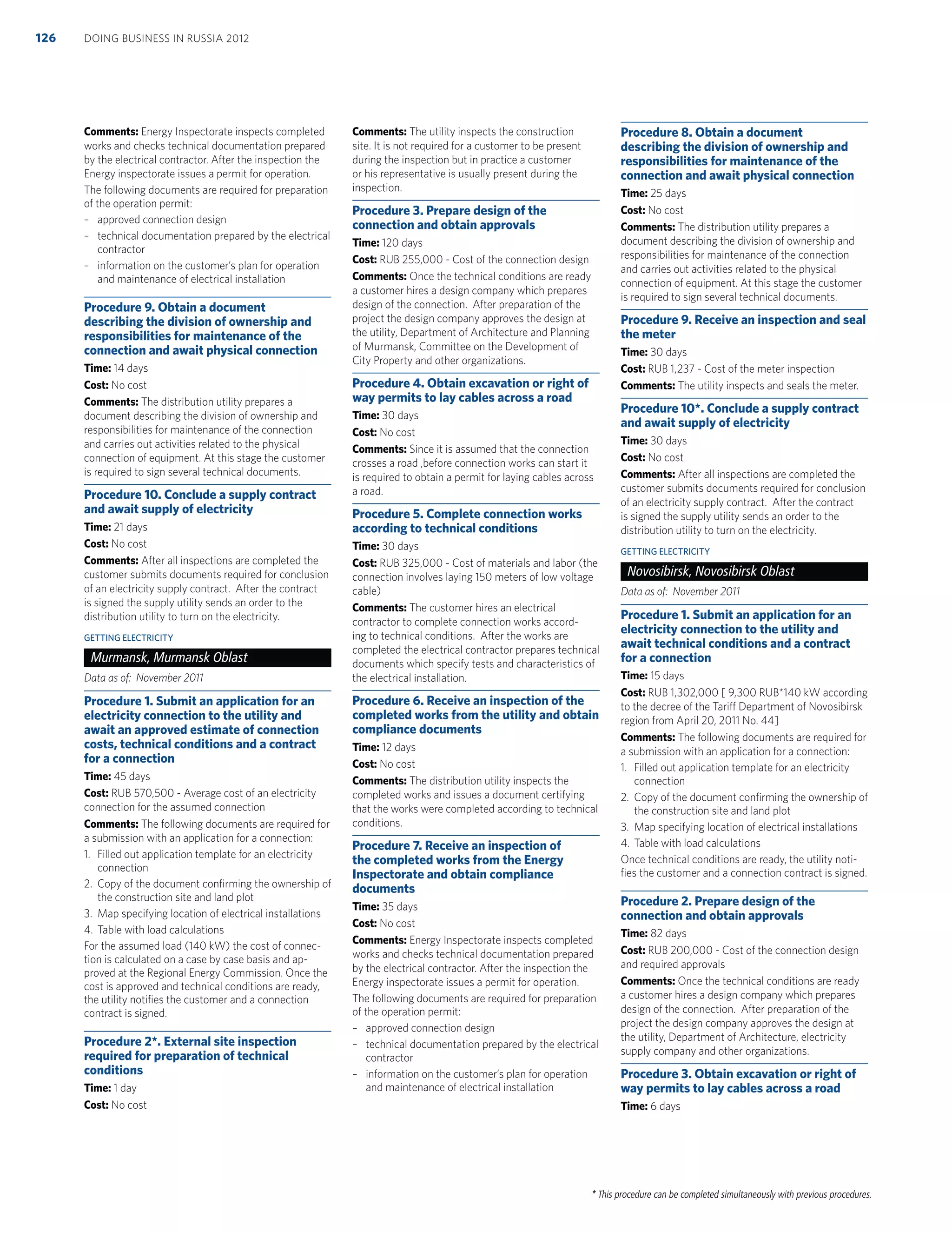 * This procedure can be completed simultaneously with previous procedures.
Comments: Energy Inspectorate inspects completed
works and checks technical documentation prepared
by the electrical contractor. After the inspection the
Energy inspectorate issues a permit for operation.
The following documents are required for preparation
of the operation permit:
– approved connection design
– technical documentation prepared by the electrical
contractor
– information on the customer’s plan for operation
and maintenance of electrical installation
Procedure 9. Obtain a document
describing the division of ownership and
responsibilities for maintenance of the
connection and await physical connection
Time: 14 days
Cost: No cost
Comments: The distribution utility prepares a
document describing the division of ownership and
responsibilities for maintenance of the connection
and carries out activities related to the physical
connection of equipment. At this stage the customer
is required to sign several technical documents.
Procedure 10. Conclude a supply contract
and await supply of electricity
Time: 21 days
Cost: No cost
Comments: After all inspections are completed the
customer submits documents required for conclusion
of an electricity supply contract. After the contract
is signed the supply utility sends an order to the
distribution utility to turn on the electricity.
GETTING ELECTRICITY
Murmansk, Murmansk Oblast
Data as of: November 2011
Procedure 1. Submit an application for an
electricity connection to the utility and
await an approved estimate of connection
costs, technical conditions and a contract
for a connection
Time: 45 days
Cost: RUB 570,500 - Average cost of an electricity
connection for the assumed connection
Comments: The following documents are required for
a submission with an application for a connection:
1. Filled out application template for an electricity
connection
2. Copy of the document conﬁrming the ownership of
the construction site and land plot
3. Map specifying location of electrical installations
4. Table with load calculations
For the assumed load (140 kW) the cost of connec-
tion is calculated on a case by case basis and ap-
proved at the Regional Energy Commission. Once the
cost is approved and technical conditions are ready,
the utility notiﬁes the customer and a connection
contract is signed.
Procedure 2*. External site inspection
required for preparation of technical
conditions
Time: 1 day
Cost: No cost
Comments: The utility inspects the construction
site. It is not required for a customer to be present
during the inspection but in practice a customer
or his representative is usually present during the
inspection.
Procedure 3. Prepare design of the
connection and obtain approvals
Time: 120 days
Cost: RUB 255,000 - Cost of the connection design
Comments: Once the technical conditions are ready
a customer hires a design company which prepares
design of the connection. After preparation of the
project the design company approves the design at
the utility, Department of Architecture and Planning
of Murmansk, Committee on the Development of
City Property and other organizations.
Procedure 4. Obtain excavation or right of
way permits to lay cables across a road
Time: 30 days
Cost: No cost
Comments: Since it is assumed that the connection
crosses a road ,before connection works can start it
is required to obtain a permit for laying cables across
a road.
Procedure 5. Complete connection works
according to technical conditions
Time: 30 days
Cost: RUB 325,000 - Cost of materials and labor (the
connection involves laying 150 meters of low voltage
cable)
Comments: The customer hires an electrical
contractor to complete connection works accord-
ing to technical conditions. After the works are
completed the electrical contractor prepares technical
documents which specify tests and characteristics of
the electrical installation.
Procedure 6. Receive an inspection of the
completed works from the utility and obtain
compliance documents
Time: 12 days
Cost: No cost
Comments: The distribution utility inspects the
completed works and issues a document certifying
that the works were completed according to technical
conditions.
Procedure 7. Receive an inspection of
the completed works from the Energy
Inspectorate and obtain compliance
documents
Time: 35 days
Cost: No cost
Comments: Energy Inspectorate inspects completed
works and checks technical documentation prepared
by the electrical contractor. After the inspection the
Energy inspectorate issues a permit for operation.
The following documents are required for preparation
of the operation permit:
– approved connection design
– technical documentation prepared by the electrical
contractor
– information on the customer’s plan for operation
and maintenance of electrical installation
Procedure 8. Obtain a document
describing the division of ownership and
responsibilities for maintenance of the
connection and await physical connection
Time: 25 days
Cost: No cost
Comments: The distribution utility prepares a
document describing the division of ownership and
responsibilities for maintenance of the connection
and carries out activities related to the physical
connection of equipment. At this stage the customer
is required to sign several technical documents.
Procedure 9. Receive an inspection and seal
the meter
Time: 30 days
Cost: RUB 1,237 - Cost of the meter inspection
Comments: The utility inspects and seals the meter.
Procedure 10*. Conclude a supply contract
and await supply of electricity
Time: 30 days
Cost: No cost
Comments: After all inspections are completed the
customer submits documents required for conclusion
of an electricity supply contract. After the contract
is signed the supply utility sends an order to the
distribution utility to turn on the electricity.
GETTING ELECTRICITY
Novosibirsk, Novosibirsk Oblast
Data as of: November 2011
Procedure 1. Submit an application for an
electricity connection to the utility and
await technical conditions and a contract
for a connection
Time: 15 days
Cost: RUB 1,302,000 [ 9,300 RUB*140 kW according
to the decree of the Tariff Department of Novosibirsk
region from April 20, 2011 No. 44]
Comments: The following documents are required for
a submission with an application for a connection:
1. Filled out application template for an electricity
connection
2. Copy of the document conﬁrming the ownership of
the construction site and land plot
3. Map specifying location of electrical installations
4. Table with load calculations
Once technical conditions are ready, the utility noti-
ﬁes the customer and a connection contract is signed.
Procedure 2. Prepare design of the
connection and obtain approvals
Time: 82 days
Cost: RUB 200,000 - Cost of the connection design
and required approvals
Comments: Once the technical conditions are ready
a customer hires a design company which prepares
design of the connection. After preparation of the
project the design company approves the design at
the utility, Department of Architecture, electricity
supply company and other organizations.
Procedure 3. Obtain excavation or right of
way permits to lay cables across a road
Time: 6 days
DOING BUSINESS IN RUSSIA 2012126
 