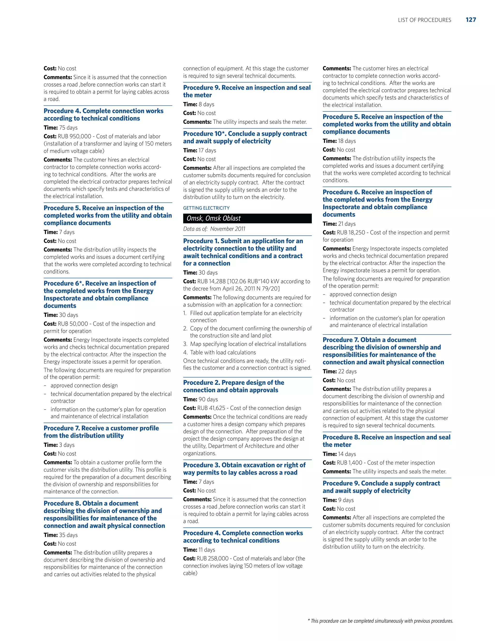 * This procedure can be completed simultaneously with previous procedures.
Cost: No cost
Comments: Since it is assumed that the connection
crosses a road ,before connection works can start it
is required to obtain a permit for laying cables across
a road.
Procedure 4. Complete connection works
according to technical conditions
Time: 75 days
Cost: RUB 950,000 - Cost of materials and labor
(installation of a transformer and laying of 150 meters
of medium voltage cable)
Comments: The customer hires an electrical
contractor to complete connection works accord-
ing to technical conditions. After the works are
completed the electrical contractor prepares technical
documents which specify tests and characteristics of
the electrical installation.
Procedure 5. Receive an inspection of the
completed works from the utility and obtain
compliance documents
Time: 7 days
Cost: No cost
Comments: The distribution utility inspects the
completed works and issues a document certifying
that the works were completed according to technical
conditions.
Procedure 6*. Receive an inspection of
the completed works from the Energy
Inspectorate and obtain compliance
documents
Time: 30 days
Cost: RUB 50,000 - Cost of the inspection and
permit for operation
Comments: Energy Inspectorate inspects completed
works and checks technical documentation prepared
by the electrical contractor. After the inspection the
Energy inspectorate issues a permit for operation.
The following documents are required for preparation
of the operation permit:
– approved connection design
– technical documentation prepared by the electrical
contractor
– information on the customer’s plan for operation
and maintenance of electrical installation
Procedure 7. Receive a customer proﬁle
from the distribution utility
Time: 3 days
Cost: No cost
Comments: To obtain a customer proﬁle form the
customer visits the distribution utility. This proﬁle is
required for the preparation of a document describing
the division of ownership and responsibilities for
maintenance of the connection.
Procedure 8. Obtain a document
describing the division of ownership and
responsibilities for maintenance of the
connection and await physical connection
Time: 35 days
Cost: No cost
Comments: The distribution utility prepares a
document describing the division of ownership and
responsibilities for maintenance of the connection
and carries out activities related to the physical
connection of equipment. At this stage the customer
is required to sign several technical documents.
Procedure 9. Receive an inspection and seal
the meter
Time: 8 days
Cost: No cost
Comments: The utility inspects and seals the meter.
Procedure 10*. Conclude a supply contract
and await supply of electricity
Time: 17 days
Cost: No cost
Comments: After all inspections are completed the
customer submits documents required for conclusion
of an electricity supply contract. After the contract
is signed the supply utility sends an order to the
distribution utility to turn on the electricity.
GETTING ELECTRICITY
Omsk, Omsk Oblast
Data as of: November 2011
Procedure 1. Submit an application for an
electricity connection to the utility and
await technical conditions and a contract
for a connection
Time: 30 days
Cost: RUB 14,288 [102.06 RUB*140 kW according to
the decree from April 26, 2011 N 79/20]
Comments: The following documents are required for
a submission with an application for a connection:
1. Filled out application template for an electricity
connection
2. Copy of the document conﬁrming the ownership of
the construction site and land plot
3. Map specifying location of electrical installations
4. Table with load calculations
Once technical conditions are ready, the utility noti-
ﬁes the customer and a connection contract is signed.
Procedure 2. Prepare design of the
connection and obtain approvals
Time: 90 days
Cost: RUB 41,625 - Cost of the connection design
Comments: Once the technical conditions are ready
a customer hires a design company which prepares
design of the connection. After preparation of the
project the design company approves the design at
the utility, Department of Architecture and other
organizations.
Procedure 3. Obtain excavation or right of
way permits to lay cables across a road
Time: 7 days
Cost: No cost
Comments: Since it is assumed that the connection
crosses a road ,before connection works can start it
is required to obtain a permit for laying cables across
a road.
Procedure 4. Complete connection works
according to technical conditions
Time: 11 days
Cost: RUB 258,000 - Cost of materials and labor (the
connection involves laying 150 meters of low voltage
cable)
Comments: The customer hires an electrical
contractor to complete connection works accord-
ing to technical conditions. After the works are
completed the electrical contractor prepares technical
documents which specify tests and characteristics of
the electrical installation.
Procedure 5. Receive an inspection of the
completed works from the utility and obtain
compliance documents
Time: 18 days
Cost: No cost
Comments: The distribution utility inspects the
completed works and issues a document certifying
that the works were completed according to technical
conditions.
Procedure 6. Receive an inspection of
the completed works from the Energy
Inspectorate and obtain compliance
documents
Time: 21 days
Cost: RUB 18,250 - Cost of the inspection and permit
for operation
Comments: Energy Inspectorate inspects completed
works and checks technical documentation prepared
by the electrical contractor. After the inspection the
Energy inspectorate issues a permit for operation.
The following documents are required for preparation
of the operation permit:
– approved connection design
– technical documentation prepared by the electrical
contractor
– information on the customer’s plan for operation
and maintenance of electrical installation
Procedure 7. Obtain a document
describing the division of ownership and
responsibilities for maintenance of the
connection and await physical connection
Time: 22 days
Cost: No cost
Comments: The distribution utility prepares a
document describing the division of ownership and
responsibilities for maintenance of the connection
and carries out activities related to the physical
connection of equipment. At this stage the customer
is required to sign several technical documents.
Procedure 8. Receive an inspection and seal
the meter
Time: 14 days
Cost: RUB 1,400 - Cost of the meter inspection
Comments: The utility inspects and seals the meter.
Procedure 9. Conclude a supply contract
and await supply of electricity
Time: 9 days
Cost: No cost
Comments: After all inspections are completed the
customer submits documents required for conclusion
of an electricity supply contract. After the contract
is signed the supply utility sends an order to the
distribution utility to turn on the electricity.
127LIST OF PROCEDURES
 