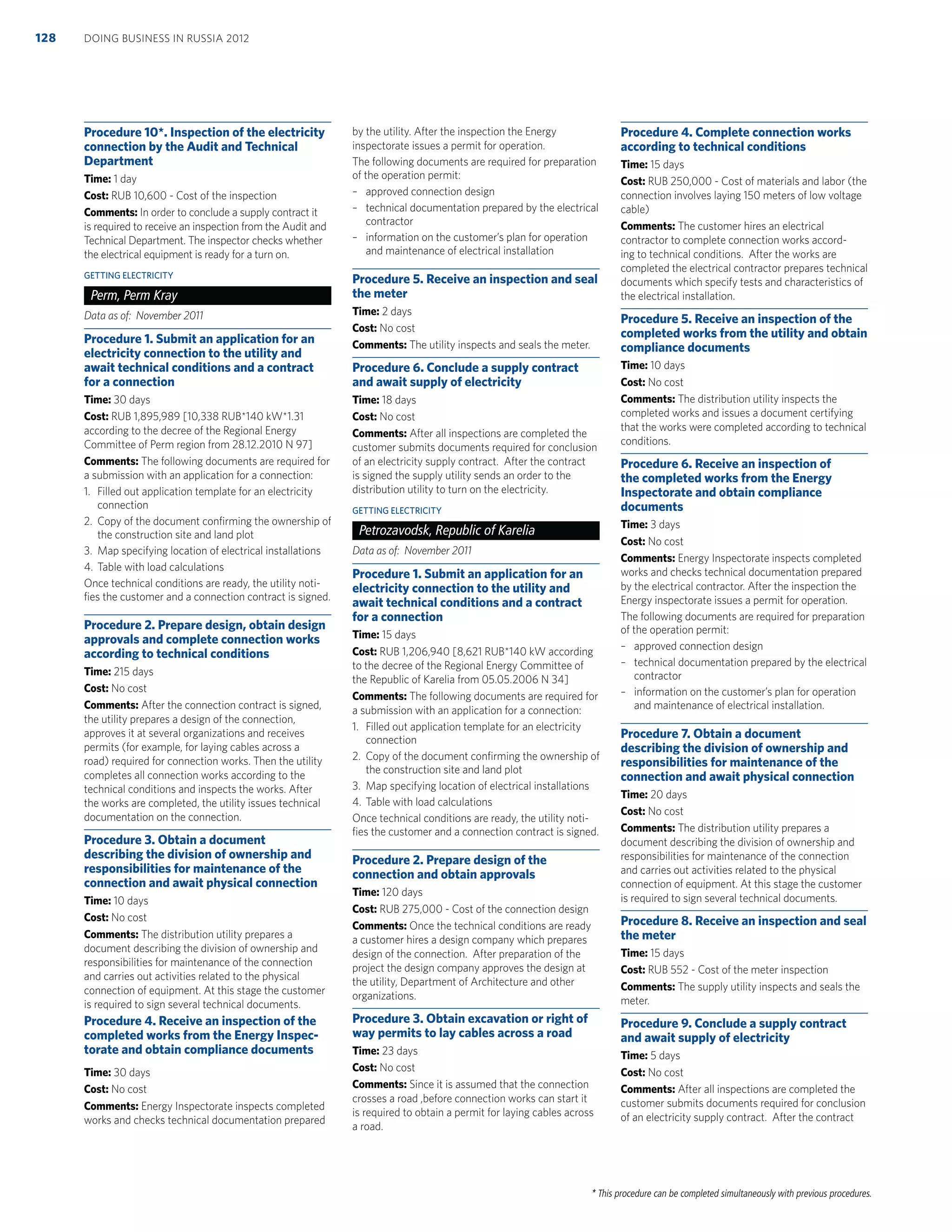 * This procedure can be completed simultaneously with previous procedures.
Procedure 10*. Inspection of the electricity
connection by the Audit and Technical
Department
Time: 1 day
Cost: RUB 10,600 - Cost of the inspection
Comments: In order to conclude a supply contract it
is required to receive an inspection from the Audit and
Technical Department. The inspector checks whether
the electrical equipment is ready for a turn on.
GETTING ELECTRICITY
Perm, Perm Kray
Data as of: November 2011
Procedure 1. Submit an application for an
electricity connection to the utility and
await technical conditions and a contract
for a connection
Time: 30 days
Cost: RUB 1,895,989 [10,338 RUB*140 kW*1.31
according to the decree of the Regional Energy
Committee of Perm region from 28.12.2010 N 97]
Comments: The following documents are required for
a submission with an application for a connection:
1. Filled out application template for an electricity
connection
2. Copy of the document conﬁrming the ownership of
the construction site and land plot
3. Map specifying location of electrical installations
4. Table with load calculations
Once technical conditions are ready, the utility noti-
ﬁes the customer and a connection contract is signed.
Procedure 2. Prepare design, obtain design
approvals and complete connection works
according to technical conditions
Time: 215 days
Cost: No cost
Comments: After the connection contract is signed,
the utility prepares a design of the connection,
approves it at several organizations and receives
permits (for example, for laying cables across a
road) required for connection works. Then the utility
completes all connection works according to the
technical conditions and inspects the works. After
the works are completed, the utility issues technical
documentation on the connection.
Procedure 3. Obtain a document
describing the division of ownership and
responsibilities for maintenance of the
connection and await physical connection
Time: 10 days
Cost: No cost
Comments: The distribution utility prepares a
document describing the division of ownership and
responsibilities for maintenance of the connection
and carries out activities related to the physical
connection of equipment. At this stage the customer
is required to sign several technical documents.
Procedure 4. Receive an inspection of the
completed works from the Energy Inspec-
torate and obtain compliance documents
Time: 30 days
Cost: No cost
Comments: Energy Inspectorate inspects completed
works and checks technical documentation prepared
by the utility. After the inspection the Energy
inspectorate issues a permit for operation.
The following documents are required for preparation
of the operation permit:
– approved connection design
– technical documentation prepared by the electrical
contractor
– information on the customer’s plan for operation
and maintenance of electrical installation
Procedure 5. Receive an inspection and seal
the meter
Time: 2 days
Cost: No cost
Comments: The utility inspects and seals the meter.
Procedure 6. Conclude a supply contract
and await supply of electricity
Time: 18 days
Cost: No cost
Comments: After all inspections are completed the
customer submits documents required for conclusion
of an electricity supply contract. After the contract
is signed the supply utility sends an order to the
distribution utility to turn on the electricity.
GETTING ELECTRICITY
Petrozavodsk, Republic of Karelia
Data as of: November 2011
Procedure 1. Submit an application for an
electricity connection to the utility and
await technical conditions and a contract
for a connection
Time: 15 days
Cost: RUB 1,206,940 [8,621 RUB*140 kW according
to the decree of the Regional Energy Committee of
the Republic of Karelia from 05.05.2006 N 34]
Comments: The following documents are required for
a submission with an application for a connection:
1. Filled out application template for an electricity
connection
2. Copy of the document conﬁrming the ownership of
the construction site and land plot
3. Map specifying location of electrical installations
4. Table with load calculations
Once technical conditions are ready, the utility noti-
ﬁes the customer and a connection contract is signed.
Procedure 2. Prepare design of the
connection and obtain approvals
Time: 120 days
Cost: RUB 275,000 - Cost of the connection design
Comments: Once the technical conditions are ready
a customer hires a design company which prepares
design of the connection. After preparation of the
project the design company approves the design at
the utility, Department of Architecture and other
organizations.
Procedure 3. Obtain excavation or right of
way permits to lay cables across a road
Time: 23 days
Cost: No cost
Comments: Since it is assumed that the connection
crosses a road ,before connection works can start it
is required to obtain a permit for laying cables across
a road.
Procedure 4. Complete connection works
according to technical conditions
Time: 15 days
Cost: RUB 250,000 - Cost of materials and labor (the
connection involves laying 150 meters of low voltage
cable)
Comments: The customer hires an electrical
contractor to complete connection works accord-
ing to technical conditions. After the works are
completed the electrical contractor prepares technical
documents which specify tests and characteristics of
the electrical installation.
Procedure 5. Receive an inspection of the
completed works from the utility and obtain
compliance documents
Time: 10 days
Cost: No cost
Comments: The distribution utility inspects the
completed works and issues a document certifying
that the works were completed according to technical
conditions.
Procedure 6. Receive an inspection of
the completed works from the Energy
Inspectorate and obtain compliance
documents
Time: 3 days
Cost: No cost
Comments: Energy Inspectorate inspects completed
works and checks technical documentation prepared
by the electrical contractor. After the inspection the
Energy inspectorate issues a permit for operation.
The following documents are required for preparation
of the operation permit:
– approved connection design
– technical documentation prepared by the electrical
contractor
– information on the customer’s plan for operation
and maintenance of electrical installation.
Procedure 7. Obtain a document
describing the division of ownership and
responsibilities for maintenance of the
connection and await physical connection
Time: 20 days
Cost: No cost
Comments: The distribution utility prepares a
document describing the division of ownership and
responsibilities for maintenance of the connection
and carries out activities related to the physical
connection of equipment. At this stage the customer
is required to sign several technical documents.
Procedure 8. Receive an inspection and seal
the meter
Time: 15 days
Cost: RUB 552 - Cost of the meter inspection
Comments: The supply utility inspects and seals the
meter.
Procedure 9. Conclude a supply contract
and await supply of electricity
Time: 5 days
Cost: No cost
Comments: After all inspections are completed the
customer submits documents required for conclusion
of an electricity supply contract. After the contract
DOING BUSINESS IN RUSSIA 2012128
 