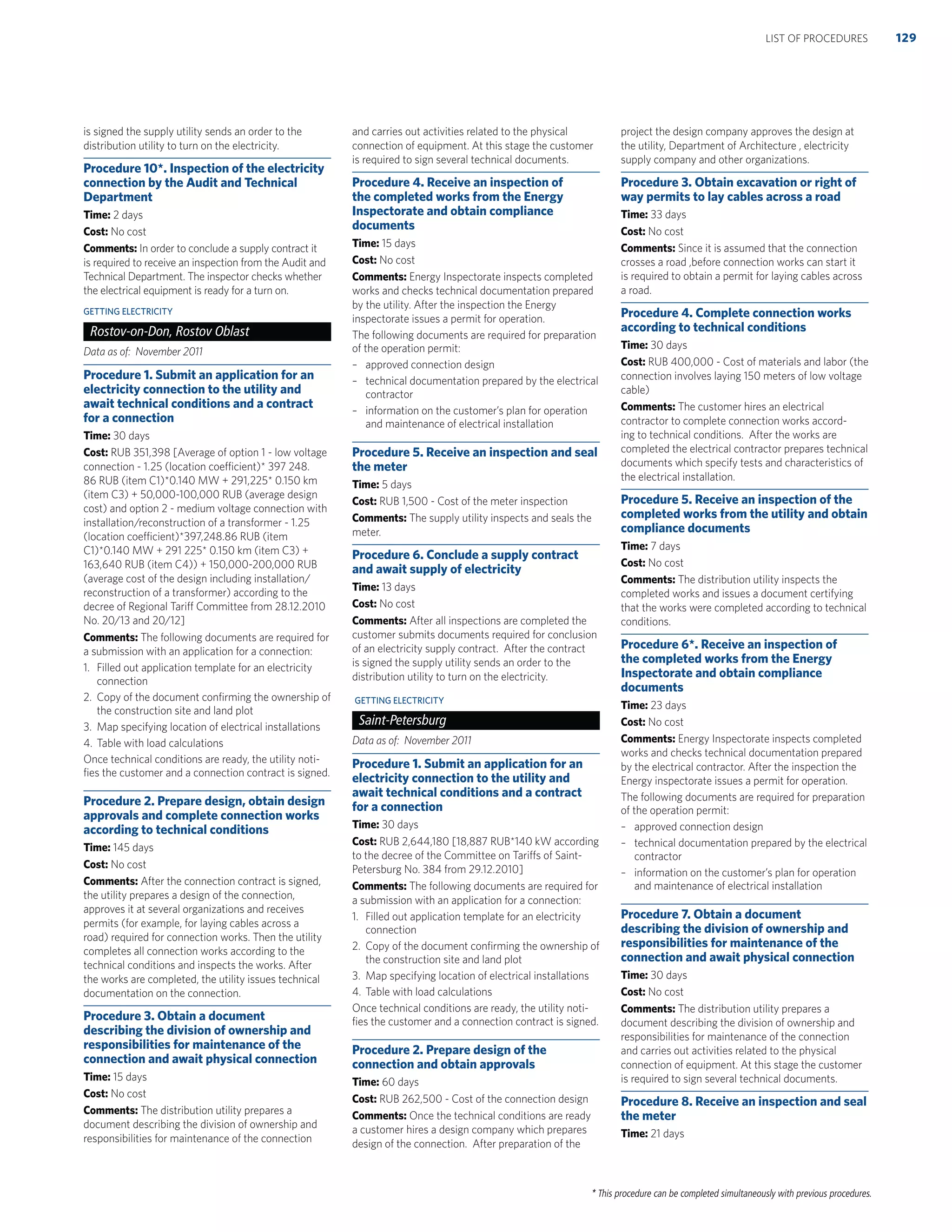 * This procedure can be completed simultaneously with previous procedures.
is signed the supply utility sends an order to the
distribution utility to turn on the electricity.
Procedure 10*. Inspection of the electricity
connection by the Audit and Technical
Department
Time: 2 days
Cost: No cost
Comments: In order to conclude a supply contract it
is required to receive an inspection from the Audit and
Technical Department. The inspector checks whether
the electrical equipment is ready for a turn on.
GETTING ELECTRICITY
Rostov-on-Don, Rostov Oblast
Data as of: November 2011
Procedure 1. Submit an application for an
electricity connection to the utility and
await technical conditions and a contract
for a connection
Time: 30 days
Cost: RUB 351,398 [Average of option 1 - low voltage
connection - 1.25 (location coefficient)* 397 248.
86 RUB (item C1)*0.140 MW + 291,225* 0.150 km
(item C3) + 50,000-100,000 RUB (average design
cost) and option 2 - medium voltage connection with
installation/reconstruction of a transformer - 1.25
(location coefficient)*397,248.86 RUB (item
C1)*0.140 MW + 291 225* 0.150 km (item C3) +
163,640 RUB (item C4)) + 150,000-200,000 RUB
(average cost of the design including installation/
reconstruction of a transformer) according to the
decree of Regional Tariff Committee from 28.12.2010
No. 20/13 and 20/12]
Comments: The following documents are required for
a submission with an application for a connection:
1. Filled out application template for an electricity
connection
2. Copy of the document conﬁrming the ownership of
the construction site and land plot
3. Map specifying location of electrical installations
4. Table with load calculations
Once technical conditions are ready, the utility noti-
ﬁes the customer and a connection contract is signed.
Procedure 2. Prepare design, obtain design
approvals and complete connection works
according to technical conditions
Time: 145 days
Cost: No cost
Comments: After the connection contract is signed,
the utility prepares a design of the connection,
approves it at several organizations and receives
permits (for example, for laying cables across a
road) required for connection works. Then the utility
completes all connection works according to the
technical conditions and inspects the works. After
the works are completed, the utility issues technical
documentation on the connection.
Procedure 3. Obtain a document
describing the division of ownership and
responsibilities for maintenance of the
connection and await physical connection
Time: 15 days
Cost: No cost
Comments: The distribution utility prepares a
document describing the division of ownership and
responsibilities for maintenance of the connection
and carries out activities related to the physical
connection of equipment. At this stage the customer
is required to sign several technical documents.
Procedure 4. Receive an inspection of
the completed works from the Energy
Inspectorate and obtain compliance
documents
Time: 15 days
Cost: No cost
Comments: Energy Inspectorate inspects completed
works and checks technical documentation prepared
by the utility. After the inspection the Energy
inspectorate issues a permit for operation.
The following documents are required for preparation
of the operation permit:
– approved connection design
– technical documentation prepared by the electrical
contractor
– information on the customer’s plan for operation
and maintenance of electrical installation
Procedure 5. Receive an inspection and seal
the meter
Time: 5 days
Cost: RUB 1,500 - Cost of the meter inspection
Comments: The supply utility inspects and seals the
meter.
Procedure 6. Conclude a supply contract
and await supply of electricity
Time: 13 days
Cost: No cost
Comments: After all inspections are completed the
customer submits documents required for conclusion
of an electricity supply contract. After the contract
is signed the supply utility sends an order to the
distribution utility to turn on the electricity.
GETTING ELECTRICITY
Saint-Petersburg
Data as of: November 2011
Procedure 1. Submit an application for an
electricity connection to the utility and
await technical conditions and a contract
for a connection
Time: 30 days
Cost: RUB 2,644,180 [18,887 RUB*140 kW according
to the decree of the Committee on Tariffs of Saint-
Petersburg No. 384 from 29.12.2010]
Comments: The following documents are required for
a submission with an application for a connection:
1. Filled out application template for an electricity
connection
2. Copy of the document conﬁrming the ownership of
the construction site and land plot
3. Map specifying location of electrical installations
4. Table with load calculations
Once technical conditions are ready, the utility noti-
ﬁes the customer and a connection contract is signed.
Procedure 2. Prepare design of the
connection and obtain approvals
Time: 60 days
Cost: RUB 262,500 - Cost of the connection design
Comments: Once the technical conditions are ready
a customer hires a design company which prepares
design of the connection. After preparation of the
project the design company approves the design at
the utility, Department of Architecture , electricity
supply company and other organizations.
Procedure 3. Obtain excavation or right of
way permits to lay cables across a road
Time: 33 days
Cost: No cost
Comments: Since it is assumed that the connection
crosses a road ,before connection works can start it
is required to obtain a permit for laying cables across
a road.
Procedure 4. Complete connection works
according to technical conditions
Time: 30 days
Cost: RUB 400,000 - Cost of materials and labor (the
connection involves laying 150 meters of low voltage
cable)
Comments: The customer hires an electrical
contractor to complete connection works accord-
ing to technical conditions. After the works are
completed the electrical contractor prepares technical
documents which specify tests and characteristics of
the electrical installation.
Procedure 5. Receive an inspection of the
completed works from the utility and obtain
compliance documents
Time: 7 days
Cost: No cost
Comments: The distribution utility inspects the
completed works and issues a document certifying
that the works were completed according to technical
conditions.
Procedure 6*. Receive an inspection of
the completed works from the Energy
Inspectorate and obtain compliance
documents
Time: 23 days
Cost: No cost
Comments: Energy Inspectorate inspects completed
works and checks technical documentation prepared
by the electrical contractor. After the inspection the
Energy inspectorate issues a permit for operation.
The following documents are required for preparation
of the operation permit:
– approved connection design
– technical documentation prepared by the electrical
contractor
– information on the customer’s plan for operation
and maintenance of electrical installation
Procedure 7. Obtain a document
describing the division of ownership and
responsibilities for maintenance of the
connection and await physical connection
Time: 30 days
Cost: No cost
Comments: The distribution utility prepares a
document describing the division of ownership and
responsibilities for maintenance of the connection
and carries out activities related to the physical
connection of equipment. At this stage the customer
is required to sign several technical documents.
Procedure 8. Receive an inspection and seal
the meter
Time: 21 days
129LIST OF PROCEDURES
 
