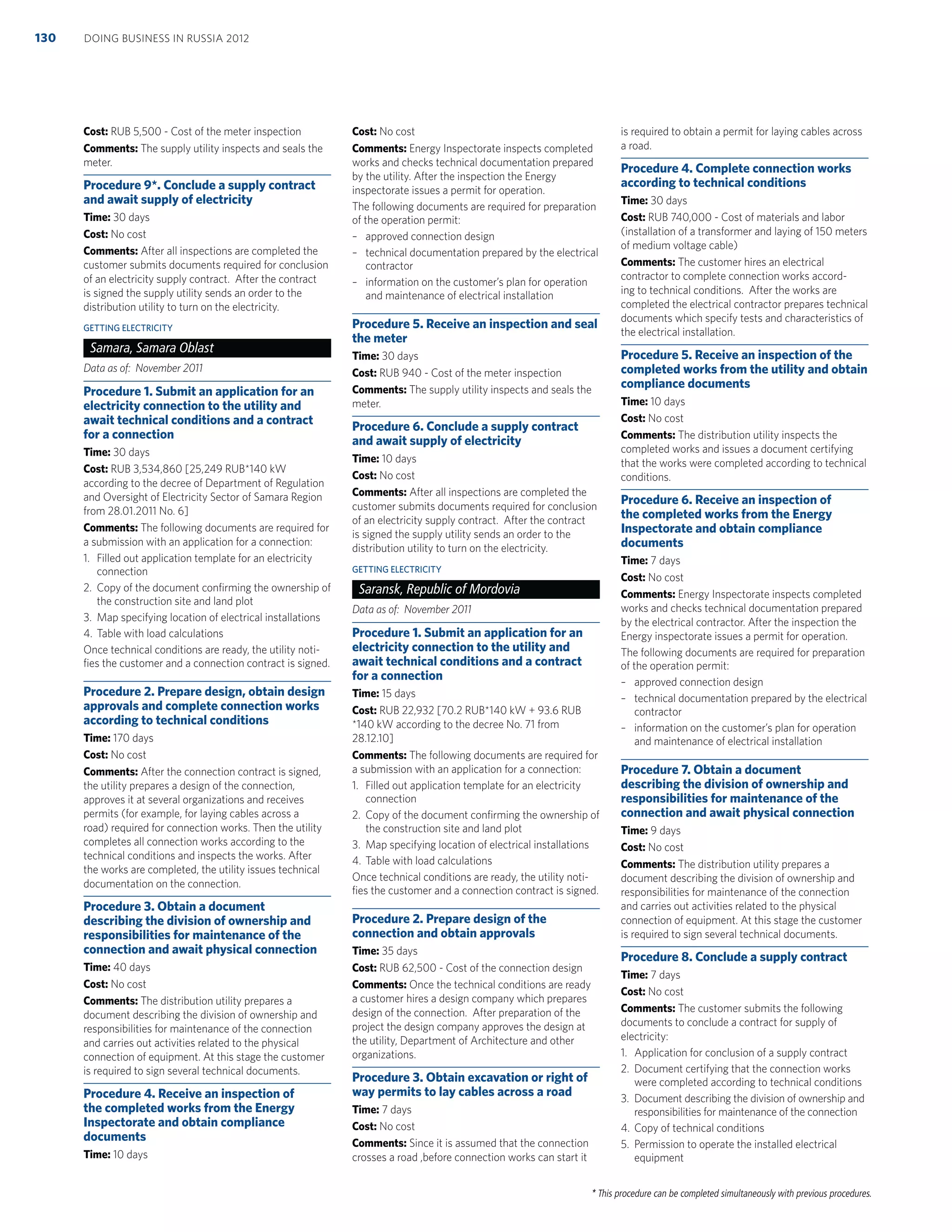 * This procedure can be completed simultaneously with previous procedures.
Cost: RUB 5,500 - Cost of the meter inspection
Comments: The supply utility inspects and seals the
meter.
Procedure 9*. Conclude a supply contract
and await supply of electricity
Time: 30 days
Cost: No cost
Comments: After all inspections are completed the
customer submits documents required for conclusion
of an electricity supply contract. After the contract
is signed the supply utility sends an order to the
distribution utility to turn on the electricity.
GETTING ELECTRICITY
Samara, Samara Oblast
Data as of: November 2011
Procedure 1. Submit an application for an
electricity connection to the utility and
await technical conditions and a contract
for a connection
Time: 30 days
Cost: RUB 3,534,860 [25,249 RUB*140 kW
according to the decree of Department of Regulation
and Oversight of Electricity Sector of Samara Region
from 28.01.2011 No. 6]
Comments: The following documents are required for
a submission with an application for a connection:
1. Filled out application template for an electricity
connection
2. Copy of the document conﬁrming the ownership of
the construction site and land plot
3. Map specifying location of electrical installations
4. Table with load calculations
Once technical conditions are ready, the utility noti-
ﬁes the customer and a connection contract is signed.
Procedure 2. Prepare design, obtain design
approvals and complete connection works
according to technical conditions
Time: 170 days
Cost: No cost
Comments: After the connection contract is signed,
the utility prepares a design of the connection,
approves it at several organizations and receives
permits (for example, for laying cables across a
road) required for connection works. Then the utility
completes all connection works according to the
technical conditions and inspects the works. After
the works are completed, the utility issues technical
documentation on the connection.
Procedure 3. Obtain a document
describing the division of ownership and
responsibilities for maintenance of the
connection and await physical connection
Time: 40 days
Cost: No cost
Comments: The distribution utility prepares a
document describing the division of ownership and
responsibilities for maintenance of the connection
and carries out activities related to the physical
connection of equipment. At this stage the customer
is required to sign several technical documents.
Procedure 4. Receive an inspection of
the completed works from the Energy
Inspectorate and obtain compliance
documents
Time: 10 days
Cost: No cost
Comments: Energy Inspectorate inspects completed
works and checks technical documentation prepared
by the utility. After the inspection the Energy
inspectorate issues a permit for operation.
The following documents are required for preparation
of the operation permit:
– approved connection design
– technical documentation prepared by the electrical
contractor
– information on the customer’s plan for operation
and maintenance of electrical installation
Procedure 5. Receive an inspection and seal
the meter
Time: 30 days
Cost: RUB 940 - Cost of the meter inspection
Comments: The supply utility inspects and seals the
meter.
Procedure 6. Conclude a supply contract
and await supply of electricity
Time: 10 days
Cost: No cost
Comments: After all inspections are completed the
customer submits documents required for conclusion
of an electricity supply contract. After the contract
is signed the supply utility sends an order to the
distribution utility to turn on the electricity.
GETTING ELECTRICITY
Saransk, Republic of Mordovia
Data as of: November 2011
Procedure 1. Submit an application for an
electricity connection to the utility and
await technical conditions and a contract
for a connection
Time: 15 days
Cost: RUB 22,932 [70.2 RUB*140 kW + 93.6 RUB
*140 kW according to the decree No. 71 from
28.12.10]
Comments: The following documents are required for
a submission with an application for a connection:
1. Filled out application template for an electricity
connection
2. Copy of the document conﬁrming the ownership of
the construction site and land plot
3. Map specifying location of electrical installations
4. Table with load calculations
Once technical conditions are ready, the utility noti-
ﬁes the customer and a connection contract is signed.
Procedure 2. Prepare design of the
connection and obtain approvals
Time: 35 days
Cost: RUB 62,500 - Cost of the connection design
Comments: Once the technical conditions are ready
a customer hires a design company which prepares
design of the connection. After preparation of the
project the design company approves the design at
the utility, Department of Architecture and other
organizations.
Procedure 3. Obtain excavation or right of
way permits to lay cables across a road
Time: 7 days
Cost: No cost
Comments: Since it is assumed that the connection
crosses a road ,before connection works can start it
is required to obtain a permit for laying cables across
a road.
Procedure 4. Complete connection works
according to technical conditions
Time: 30 days
Cost: RUB 740,000 - Cost of materials and labor
(installation of a transformer and laying of 150 meters
of medium voltage cable)
Comments: The customer hires an electrical
contractor to complete connection works accord-
ing to technical conditions. After the works are
completed the electrical contractor prepares technical
documents which specify tests and characteristics of
the electrical installation.
Procedure 5. Receive an inspection of the
completed works from the utility and obtain
compliance documents
Time: 10 days
Cost: No cost
Comments: The distribution utility inspects the
completed works and issues a document certifying
that the works were completed according to technical
conditions.
Procedure 6. Receive an inspection of
the completed works from the Energy
Inspectorate and obtain compliance
documents
Time: 7 days
Cost: No cost
Comments: Energy Inspectorate inspects completed
works and checks technical documentation prepared
by the electrical contractor. After the inspection the
Energy inspectorate issues a permit for operation.
The following documents are required for preparation
of the operation permit:
– approved connection design
– technical documentation prepared by the electrical
contractor
– information on the customer’s plan for operation
and maintenance of electrical installation
Procedure 7. Obtain a document
describing the division of ownership and
responsibilities for maintenance of the
connection and await physical connection
Time: 9 days
Cost: No cost
Comments: The distribution utility prepares a
document describing the division of ownership and
responsibilities for maintenance of the connection
and carries out activities related to the physical
connection of equipment. At this stage the customer
is required to sign several technical documents.
Procedure 8. Conclude a supply contract
Time: 7 days
Cost: No cost
Comments: The customer submits the following
documents to conclude a contract for supply of
electricity:
1. Application for conclusion of a supply contract
2. Document certifying that the connection works
were completed according to technical conditions
3. Document describing the division of ownership and
responsibilities for maintenance of the connection
4. Copy of technical conditions
5. Permission to operate the installed electrical
equipment
DOING BUSINESS IN RUSSIA 2012130
 