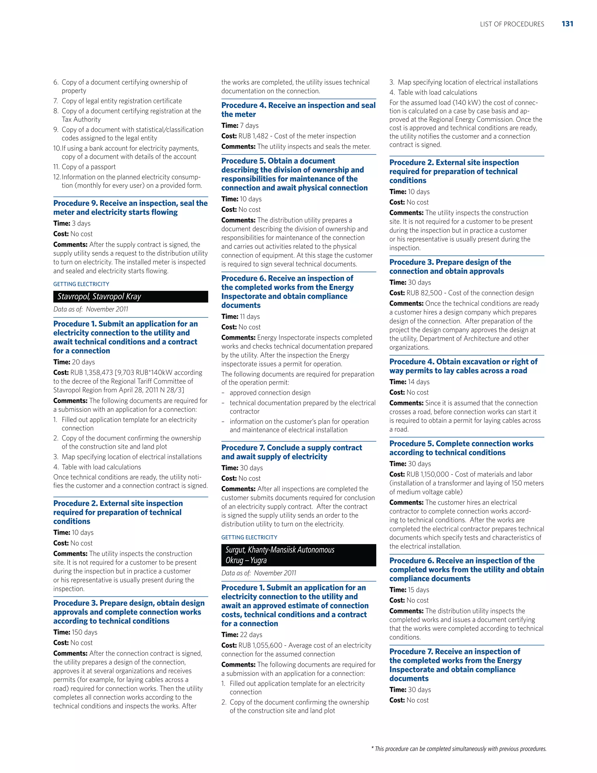 * This procedure can be completed simultaneously with previous procedures.
6. Copy of a document certifying ownership of
property
7. Copy of legal entity registration certiﬁcate
8. Copy of a document certifying registration at the
Tax Authority
9. Copy of a document with statistical/classiﬁcation
codes assigned to the legal entity
10.If using a bank account for electricity payments,
copy of a document with details of the account
11. Copy of a passport
12.Information on the planned electricity consump-
tion (monthly for every user) on a provided form.
Procedure 9. Receive an inspection, seal the
meter and electricity starts ﬂowing
Time: 3 days
Cost: No cost
Comments: After the supply contract is signed, the
supply utility sends a request to the distribution utility
to turn on electricity. The installed meter is inspected
and sealed and electricity starts ﬂowing.
GETTING ELECTRICITY
Stavropol, Stavropol Kray
Data as of: November 2011
Procedure 1. Submit an application for an
electricity connection to the utility and
await technical conditions and a contract
for a connection
Time: 20 days
Cost: RUB 1,358,473 [9,703 RUB*140kW according
to the decree of the Regional Tariff Committee of
Stavropol Region from April 28, 2011 N 28/3]
Comments: The following documents are required for
a submission with an application for a connection:
1. Filled out application template for an electricity
connection
2. Copy of the document conﬁrming the ownership
of the construction site and land plot
3. Map specifying location of electrical installations
4. Table with load calculations
Once technical conditions are ready, the utility noti-
ﬁes the customer and a connection contract is signed.
Procedure 2. External site inspection
required for preparation of technical
conditions
Time: 10 days
Cost: No cost
Comments: The utility inspects the construction
site. It is not required for a customer to be present
during the inspection but in practice a customer
or his representative is usually present during the
inspection.
Procedure 3. Prepare design, obtain design
approvals and complete connection works
according to technical conditions
Time: 150 days
Cost: No cost
Comments: After the connection contract is signed,
the utility prepares a design of the connection,
approves it at several organizations and receives
permits (for example, for laying cables across a
road) required for connection works. Then the utility
completes all connection works according to the
technical conditions and inspects the works. After
the works are completed, the utility issues technical
documentation on the connection.
Procedure 4. Receive an inspection and seal
the meter
Time: 7 days
Cost: RUB 1,482 - Cost of the meter inspection
Comments: The utility inspects and seals the meter.
Procedure 5. Obtain a document
describing the division of ownership and
responsibilities for maintenance of the
connection and await physical connection
Time: 10 days
Cost: No cost
Comments: The distribution utility prepares a
document describing the division of ownership and
responsibilities for maintenance of the connection
and carries out activities related to the physical
connection of equipment. At this stage the customer
is required to sign several technical documents.
Procedure 6. Receive an inspection of
the completed works from the Energy
Inspectorate and obtain compliance
documents
Time: 11 days
Cost: No cost
Comments: Energy Inspectorate inspects completed
works and checks technical documentation prepared
by the utility. After the inspection the Energy
inspectorate issues a permit for operation.
The following documents are required for preparation
of the operation permit:
– approved connection design
– technical documentation prepared by the electrical
contractor
– information on the customer’s plan for operation
and maintenance of electrical installation
Procedure 7. Conclude a supply contract
and await supply of electricity
Time: 30 days
Cost: No cost
Comments: After all inspections are completed the
customer submits documents required for conclusion
of an electricity supply contract. After the contract
is signed the supply utility sends an order to the
distribution utility to turn on the electricity.
GETTING ELECTRICITY
Surgut, Khanty-Mansiisk Autonomous
Okrug –Yugra
Data as of: November 2011
Procedure 1. Submit an application for an
electricity connection to the utility and
await an approved estimate of connection
costs, technical conditions and a contract
for a connection
Time: 22 days
Cost: RUB 1,055,600 - Average cost of an electricity
connection for the assumed connection
Comments: The following documents are required for
a submission with an application for a connection:
1. Filled out application template for an electricity
connection
2. Copy of the document conﬁrming the ownership
of the construction site and land plot
3. Map specifying location of electrical installations
4. Table with load calculations
For the assumed load (140 kW) the cost of connec-
tion is calculated on a case by case basis and ap-
proved at the Regional Energy Commission. Once the
cost is approved and technical conditions are ready,
the utility notiﬁes the customer and a connection
contract is signed.
Procedure 2. External site inspection
required for preparation of technical
conditions
Time: 10 days
Cost: No cost
Comments: The utility inspects the construction
site. It is not required for a customer to be present
during the inspection but in practice a customer
or his representative is usually present during the
inspection.
Procedure 3. Prepare design of the
connection and obtain approvals
Time: 30 days
Cost: RUB 82,500 - Cost of the connection design
Comments: Once the technical conditions are ready
a customer hires a design company which prepares
design of the connection. After preparation of the
project the design company approves the design at
the utility, Department of Architecture and other
organizations.
Procedure 4. Obtain excavation or right of
way permits to lay cables across a road
Time: 14 days
Cost: No cost
Comments: Since it is assumed that the connection
crosses a road, before connection works can start it
is required to obtain a permit for laying cables across
a road.
Procedure 5. Complete connection works
according to technical conditions
Time: 30 days
Cost: RUB 1,150,000 - Cost of materials and labor
(installation of a transformer and laying of 150 meters
of medium voltage cable)
Comments: The customer hires an electrical
contractor to complete connection works accord-
ing to technical conditions. After the works are
completed the electrical contractor prepares technical
documents which specify tests and characteristics of
the electrical installation.
Procedure 6. Receive an inspection of the
completed works from the utility and obtain
compliance documents
Time: 15 days
Cost: No cost
Comments: The distribution utility inspects the
completed works and issues a document certifying
that the works were completed according to technical
conditions.
Procedure 7. Receive an inspection of
the completed works from the Energy
Inspectorate and obtain compliance
documents
Time: 30 days
Cost: No cost
131LIST OF PROCEDURES
 