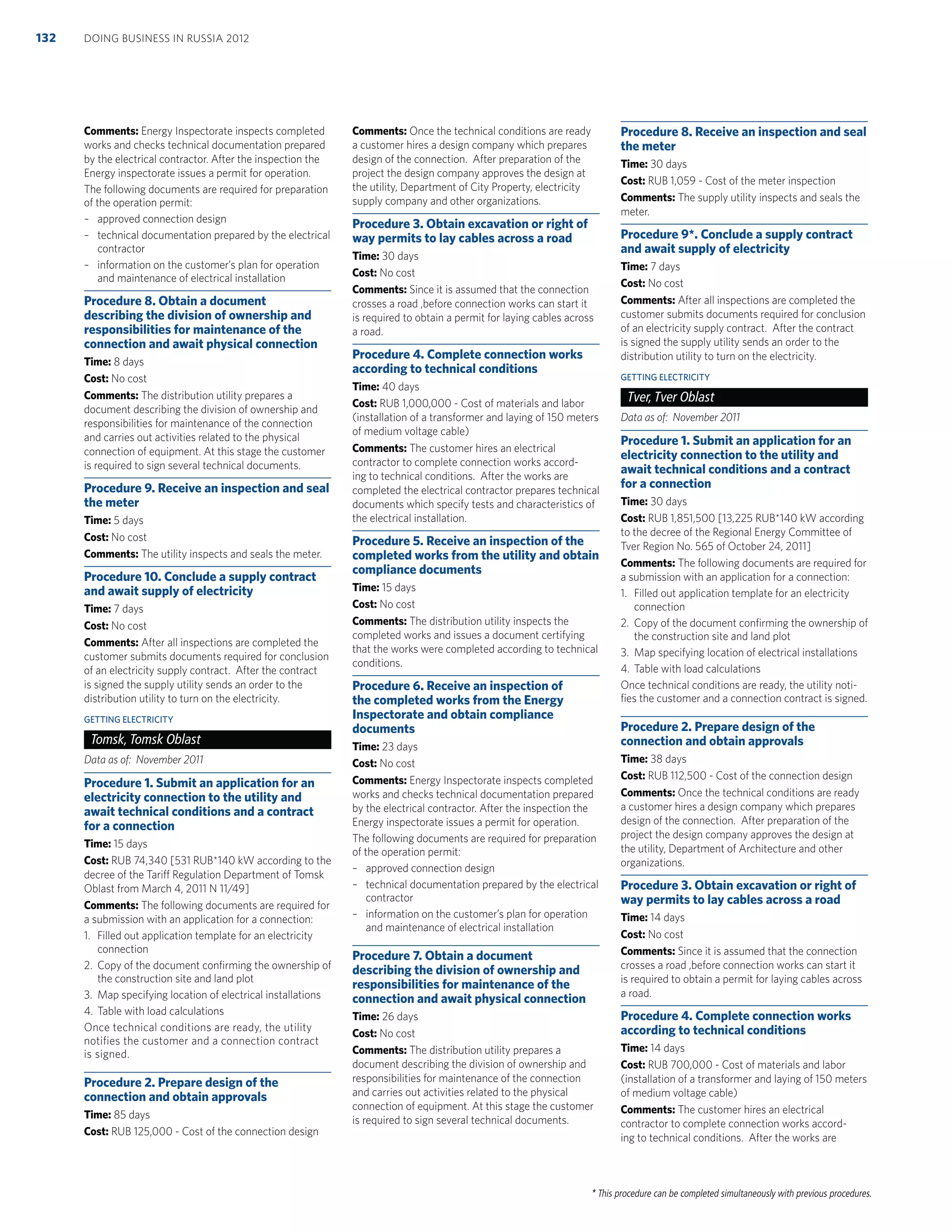 * This procedure can be completed simultaneously with previous procedures.
Comments: Energy Inspectorate inspects completed
works and checks technical documentation prepared
by the electrical contractor. After the inspection the
Energy inspectorate issues a permit for operation.
The following documents are required for preparation
of the operation permit:
– approved connection design
– technical documentation prepared by the electrical
contractor
– information on the customer’s plan for operation
and maintenance of electrical installation
Procedure 8. Obtain a document
describing the division of ownership and
responsibilities for maintenance of the
connection and await physical connection
Time: 8 days
Cost: No cost
Comments: The distribution utility prepares a
document describing the division of ownership and
responsibilities for maintenance of the connection
and carries out activities related to the physical
connection of equipment. At this stage the customer
is required to sign several technical documents.
Procedure 9. Receive an inspection and seal
the meter
Time: 5 days
Cost: No cost
Comments: The utility inspects and seals the meter.
Procedure 10. Conclude a supply contract
and await supply of electricity
Time: 7 days
Cost: No cost
Comments: After all inspections are completed the
customer submits documents required for conclusion
of an electricity supply contract. After the contract
is signed the supply utility sends an order to the
distribution utility to turn on the electricity.
GETTING ELECTRICITY
Tomsk, Tomsk Oblast
Data as of: November 2011
Procedure 1. Submit an application for an
electricity connection to the utility and
await technical conditions and a contract
for a connection
Time: 15 days
Cost: RUB 74,340 [531 RUB*140 kW according to the
decree of the Tariff Regulation Department of Tomsk
Oblast from March 4, 2011 N 11/49]
Comments: The following documents are required for
a submission with an application for a connection:
1. Filled out application template for an electricity
connection
2. Copy of the document conﬁrming the ownership of
the construction site and land plot
3. Map specifying location of electrical installations
4. Table with load calculations
Once technical conditions are ready, the utility
notifies the customer and a connection contract
is signed.
Procedure 2. Prepare design of the
connection and obtain approvals
Time: 85 days
Cost: RUB 125,000 - Cost of the connection design
Comments: Once the technical conditions are ready
a customer hires a design company which prepares
design of the connection. After preparation of the
project the design company approves the design at
the utility, Department of City Property, electricity
supply company and other organizations.
Procedure 3. Obtain excavation or right of
way permits to lay cables across a road
Time: 30 days
Cost: No cost
Comments: Since it is assumed that the connection
crosses a road ,before connection works can start it
is required to obtain a permit for laying cables across
a road.
Procedure 4. Complete connection works
according to technical conditions
Time: 40 days
Cost: RUB 1,000,000 - Cost of materials and labor
(installation of a transformer and laying of 150 meters
of medium voltage cable)
Comments: The customer hires an electrical
contractor to complete connection works accord-
ing to technical conditions. After the works are
completed the electrical contractor prepares technical
documents which specify tests and characteristics of
the electrical installation.
Procedure 5. Receive an inspection of the
completed works from the utility and obtain
compliance documents
Time: 15 days
Cost: No cost
Comments: The distribution utility inspects the
completed works and issues a document certifying
that the works were completed according to technical
conditions.
Procedure 6. Receive an inspection of
the completed works from the Energy
Inspectorate and obtain compliance
documents
Time: 23 days
Cost: No cost
Comments: Energy Inspectorate inspects completed
works and checks technical documentation prepared
by the electrical contractor. After the inspection the
Energy inspectorate issues a permit for operation.
The following documents are required for preparation
of the operation permit:
– approved connection design
– technical documentation prepared by the electrical
contractor
– information on the customer’s plan for operation
and maintenance of electrical installation
Procedure 7. Obtain a document
describing the division of ownership and
responsibilities for maintenance of the
connection and await physical connection
Time: 26 days
Cost: No cost
Comments: The distribution utility prepares a
document describing the division of ownership and
responsibilities for maintenance of the connection
and carries out activities related to the physical
connection of equipment. At this stage the customer
is required to sign several technical documents.
Procedure 8. Receive an inspection and seal
the meter
Time: 30 days
Cost: RUB 1,059 - Cost of the meter inspection
Comments: The supply utility inspects and seals the
meter.
Procedure 9*. Conclude a supply contract
and await supply of electricity
Time: 7 days
Cost: No cost
Comments: After all inspections are completed the
customer submits documents required for conclusion
of an electricity supply contract. After the contract
is signed the supply utility sends an order to the
distribution utility to turn on the electricity.
GETTING ELECTRICITY
Tver, Tver Oblast
Data as of: November 2011
Procedure 1. Submit an application for an
electricity connection to the utility and
await technical conditions and a contract
for a connection
Time: 30 days
Cost: RUB 1,851,500 [13,225 RUB*140 kW according
to the decree of the Regional Energy Committee of
Tver Region No. 565 of October 24, 2011]
Comments: The following documents are required for
a submission with an application for a connection:
1. Filled out application template for an electricity
connection
2. Copy of the document conﬁrming the ownership of
the construction site and land plot
3. Map specifying location of electrical installations
4. Table with load calculations
Once technical conditions are ready, the utility noti-
ﬁes the customer and a connection contract is signed.
Procedure 2. Prepare design of the
connection and obtain approvals
Time: 38 days
Cost: RUB 112,500 - Cost of the connection design
Comments: Once the technical conditions are ready
a customer hires a design company which prepares
design of the connection. After preparation of the
project the design company approves the design at
the utility, Department of Architecture and other
organizations.
Procedure 3. Obtain excavation or right of
way permits to lay cables across a road
Time: 14 days
Cost: No cost
Comments: Since it is assumed that the connection
crosses a road ,before connection works can start it
is required to obtain a permit for laying cables across
a road.
Procedure 4. Complete connection works
according to technical conditions
Time: 14 days
Cost: RUB 700,000 - Cost of materials and labor
(installation of a transformer and laying of 150 meters
of medium voltage cable)
Comments: The customer hires an electrical
contractor to complete connection works accord-
ing to technical conditions. After the works are
DOING BUSINESS IN RUSSIA 2012132
 