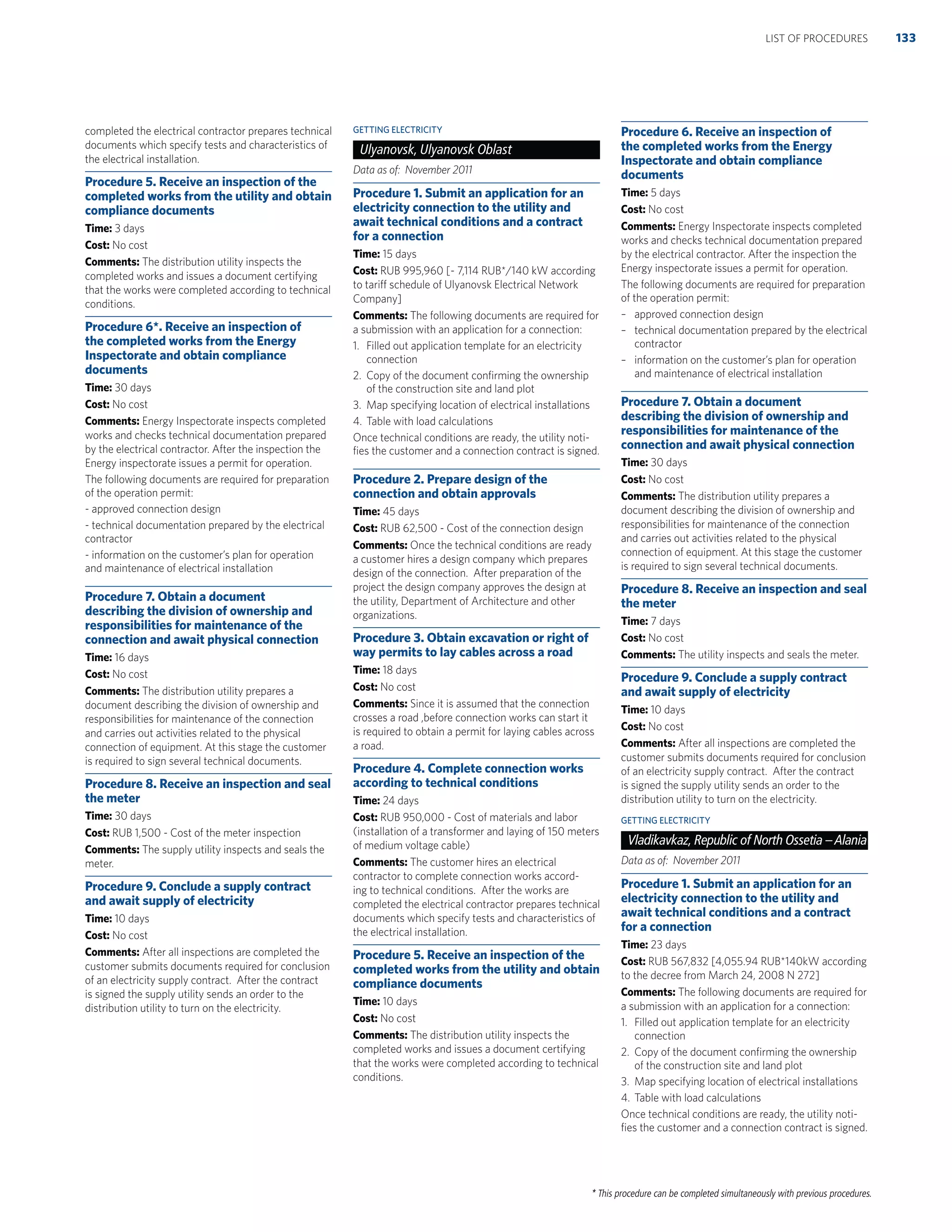 * This procedure can be completed simultaneously with previous procedures.
completed the electrical contractor prepares technical
documents which specify tests and characteristics of
the electrical installation.
Procedure 5. Receive an inspection of the
completed works from the utility and obtain
compliance documents
Time: 3 days
Cost: No cost
Comments: The distribution utility inspects the
completed works and issues a document certifying
that the works were completed according to technical
conditions.
Procedure 6*. Receive an inspection of
the completed works from the Energy
Inspectorate and obtain compliance
documents
Time: 30 days
Cost: No cost
Comments: Energy Inspectorate inspects completed
works and checks technical documentation prepared
by the electrical contractor. After the inspection the
Energy inspectorate issues a permit for operation.
The following documents are required for preparation
of the operation permit:
- approved connection design
- technical documentation prepared by the electrical
contractor
- information on the customer’s plan for operation
and maintenance of electrical installation
Procedure 7. Obtain a document
describing the division of ownership and
responsibilities for maintenance of the
connection and await physical connection
Time: 16 days
Cost: No cost
Comments: The distribution utility prepares a
document describing the division of ownership and
responsibilities for maintenance of the connection
and carries out activities related to the physical
connection of equipment. At this stage the customer
is required to sign several technical documents.
Procedure 8. Receive an inspection and seal
the meter
Time: 30 days
Cost: RUB 1,500 - Cost of the meter inspection
Comments: The supply utility inspects and seals the
meter.
Procedure 9. Conclude a supply contract
and await supply of electricity
Time: 10 days
Cost: No cost
Comments: After all inspections are completed the
customer submits documents required for conclusion
of an electricity supply contract. After the contract
is signed the supply utility sends an order to the
distribution utility to turn on the electricity.
GETTING ELECTRICITY
Ulyanovsk, Ulyanovsk Oblast
Data as of: November 2011
Procedure 1. Submit an application for an
electricity connection to the utility and
await technical conditions and a contract
for a connection
Time: 15 days
Cost: RUB 995,960 [- 7,114 RUB*/140 kW according
to tariff schedule of Ulyanovsk Electrical Network
Company]
Comments: The following documents are required for
a submission with an application for a connection:
1. Filled out application template for an electricity
connection
2. Copy of the document conﬁrming the ownership
of the construction site and land plot
3. Map specifying location of electrical installations
4. Table with load calculations
Once technical conditions are ready, the utility noti-
ﬁes the customer and a connection contract is signed.
Procedure 2. Prepare design of the
connection and obtain approvals
Time: 45 days
Cost: RUB 62,500 - Cost of the connection design
Comments: Once the technical conditions are ready
a customer hires a design company which prepares
design of the connection. After preparation of the
project the design company approves the design at
the utility, Department of Architecture and other
organizations.
Procedure 3. Obtain excavation or right of
way permits to lay cables across a road
Time: 18 days
Cost: No cost
Comments: Since it is assumed that the connection
crosses a road ,before connection works can start it
is required to obtain a permit for laying cables across
a road.
Procedure 4. Complete connection works
according to technical conditions
Time: 24 days
Cost: RUB 950,000 - Cost of materials and labor
(installation of a transformer and laying of 150 meters
of medium voltage cable)
Comments: The customer hires an electrical
contractor to complete connection works accord-
ing to technical conditions. After the works are
completed the electrical contractor prepares technical
documents which specify tests and characteristics of
the electrical installation.
Procedure 5. Receive an inspection of the
completed works from the utility and obtain
compliance documents
Time: 10 days
Cost: No cost
Comments: The distribution utility inspects the
completed works and issues a document certifying
that the works were completed according to technical
conditions.
Procedure 6. Receive an inspection of
the completed works from the Energy
Inspectorate and obtain compliance
documents
Time: 5 days
Cost: No cost
Comments: Energy Inspectorate inspects completed
works and checks technical documentation prepared
by the electrical contractor. After the inspection the
Energy inspectorate issues a permit for operation.
The following documents are required for preparation
of the operation permit:
– approved connection design
– technical documentation prepared by the electrical
contractor
– information on the customer’s plan for operation
and maintenance of electrical installation
Procedure 7. Obtain a document
describing the division of ownership and
responsibilities for maintenance of the
connection and await physical connection
Time: 30 days
Cost: No cost
Comments: The distribution utility prepares a
document describing the division of ownership and
responsibilities for maintenance of the connection
and carries out activities related to the physical
connection of equipment. At this stage the customer
is required to sign several technical documents.
Procedure 8. Receive an inspection and seal
the meter
Time: 7 days
Cost: No cost
Comments: The utility inspects and seals the meter.
Procedure 9. Conclude a supply contract
and await supply of electricity
Time: 10 days
Cost: No cost
Comments: After all inspections are completed the
customer submits documents required for conclusion
of an electricity supply contract. After the contract
is signed the supply utility sends an order to the
distribution utility to turn on the electricity.
GETTING ELECTRICITY
Vladikavkaz, Republic of North Ossetia –Alania
Data as of: November 2011
Procedure 1. Submit an application for an
electricity connection to the utility and
await technical conditions and a contract
for a connection
Time: 23 days
Cost: RUB 567,832 [4,055.94 RUB*140kW according
to the decree from March 24, 2008 N 272]
Comments: The following documents are required for
a submission with an application for a connection:
1. Filled out application template for an electricity
connection
2. Copy of the document conﬁrming the ownership
of the construction site and land plot
3. Map specifying location of electrical installations
4. Table with load calculations
Once technical conditions are ready, the utility noti-
ﬁes the customer and a connection contract is signed.
133LIST OF PROCEDURES
 