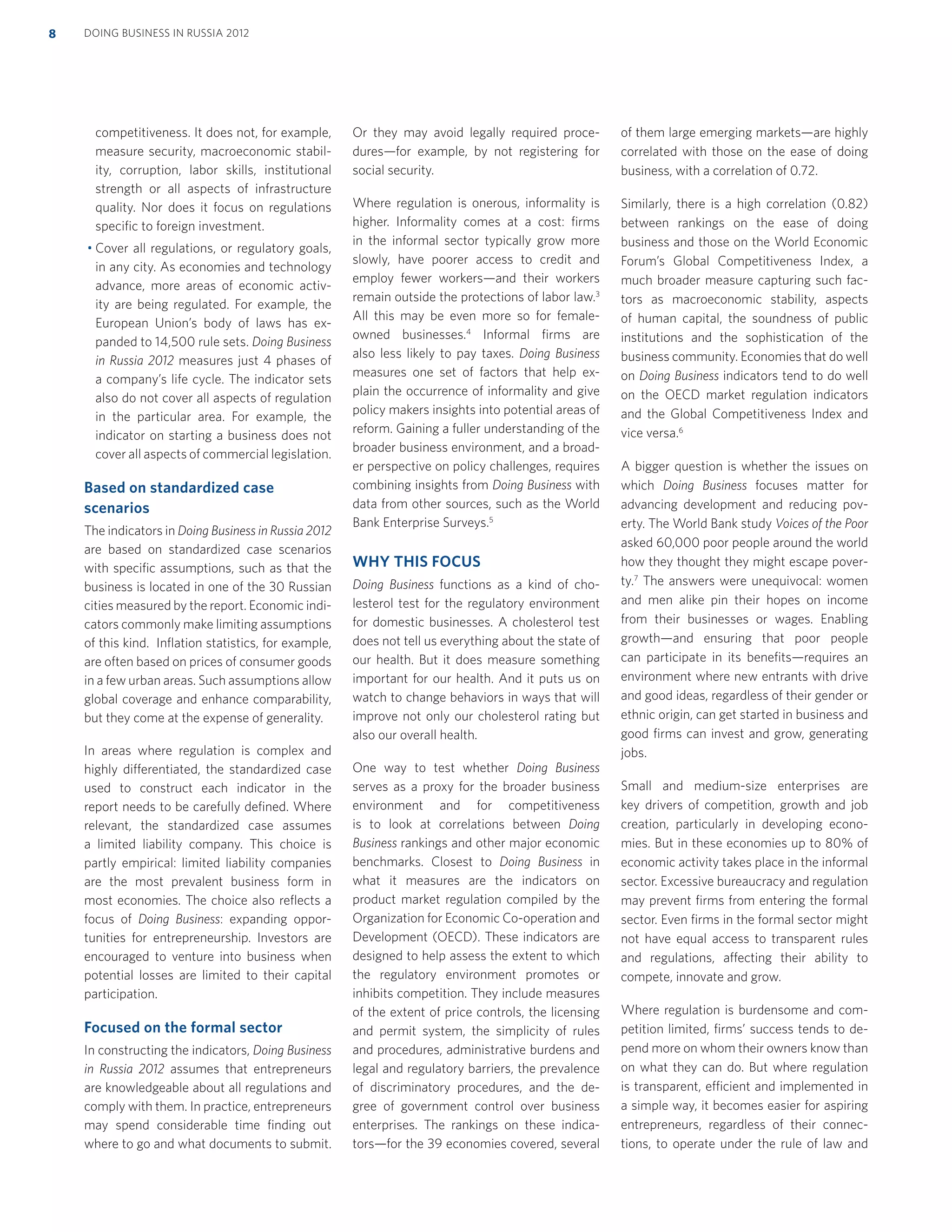 competitiveness. It does not, for example,
measure security, macroeconomic stabil-
ity, corruption, labor skills, institutional
strength or all aspects of infrastructure
quality. Nor does it focus on regulations
speciﬁc to foreign investment.
Cover all regulations, or regulatory goals,
in any city. As economies and technology
advance, more areas of economic activ-
ity are being regulated. For example, the
European Union’s body of laws has ex-
panded to 14,500 rule sets. Doing Business
in Russia 2012 measures just 4 phases of
a company’s life cycle. The indicator sets
also do not cover all aspects of regulation
in the particular area. For example, the
indicator on starting a business does not
cover all aspects of commercial legislation.
Based on standardized case
scenarios
The indicators in Doing Business in Russia 2012
are based on standardized case scenarios
with speciﬁc assumptions, such as that the
business is located in one of the 30 Russian
cities measured by the report. Economic indi-
cators commonly make limiting assumptions
of this kind. Inﬂation statistics, for example,
are often based on prices of consumer goods
in a few urban areas. Such assumptions allow
global coverage and enhance comparability,
but they come at the expense of generality.
In areas where regulation is complex and
highly differentiated, the standardized case
used to construct each indicator in the
report needs to be carefully deﬁned. Where
relevant, the standardized case assumes
a limited liability company. This choice is
partly empirical: limited liability companies
are the most prevalent business form in
most economies. The choice also reﬂects a
focus of Doing Business: expanding oppor-
tunities for entrepreneurship. Investors are
encouraged to venture into business when
potential losses are limited to their capital
participation.
Focused on the formal sector
In constructing the indicators, Doing Business
in Russia 2012 assumes that entrepreneurs
are knowledgeable about all regulations and
comply with them. In practice, entrepreneurs
may spend considerable time ﬁnding out
where to go and what documents to submit.
Or they may avoid legally required proce-
dures—for example, by not registering for
social security.
Where regulation is onerous, informality is
higher. Informality comes at a cost: ﬁrms
in the informal sector typically grow more
slowly, have poorer access to credit and
employ fewer workers—and their workers
remain outside the protections of labor law.3
All this may be even more so for female-
owned businesses.4
Informal ﬁrms are
also less likely to pay taxes. Doing Business
measures one set of factors that help ex-
plain the occurrence of informality and give
policy makers insights into potential areas of
reform. Gaining a fuller understanding of the
broader business environment, and a broad-
er perspective on policy challenges, requires
combining insights from Doing Business with
data from other sources, such as the World
Bank Enterprise Surveys.5
WHY THIS FOCUS 
Doing Business functions as a kind of cho-
lesterol test for the regulatory environment
for domestic businesses. A cholesterol test
does not tell us everything about the state of
our health. But it does measure something
important for our health. And it puts us on
watch to change behaviors in ways that will
improve not only our cholesterol rating but
also our overall health.
One way to test whether Doing Business
serves as a proxy for the broader business
environment and for competitiveness
is to look at correlations between Doing
Business rankings and other major economic
benchmarks. Closest to Doing Business in
what it measures are the indicators on
product market regulation compiled by the
Organization for Economic Co-operation and
Development (OECD). These indicators are
designed to help assess the extent to which
the regulatory environment promotes or
inhibits competition. They include measures
of the extent of price controls, the licensing
and permit system, the simplicity of rules
and procedures, administrative burdens and
legal and regulatory barriers, the prevalence
of discriminatory procedures, and the de-
gree of government control over business
enterprises. The rankings on these indica-
tors—for the 39 economies covered, several
of them large emerging markets—are highly
correlated with those on the ease of doing
business, with a correlation of 0.72.
Similarly, there is a high correlation (0.82)
between rankings on the ease of doing
business and those on the World Economic
Forum’s Global Competitiveness Index, a
much broader measure capturing such fac-
tors as macroeconomic stability, aspects
of human capital, the soundness of public
institutions and the sophistication of the
business community. Economies that do well
on Doing Business indicators tend to do well
on the OECD market regulation indicators
and the Global Competitiveness Index and
vice versa.6
A bigger question is whether the issues on
which Doing Business focuses matter for
advancing development and reducing pov-
erty. The World Bank study Voices of the Poor
asked 60,000 poor people around the world
how they thought they might escape pover-
ty.7
The answers were unequivocal: women
and men alike pin their hopes on income
from their businesses or wages. Enabling
growth—and ensuring that poor people
can participate in its beneﬁts—requires an
environment where new entrants with drive
and good ideas, regardless of their gender or
ethnic origin, can get started in business and
good ﬁrms can invest and grow, generating
jobs.
Small and medium-size enterprises are
key drivers of competition, growth and job
creation, particularly in developing econo-
mies. But in these economies up to 80% of
economic activity takes place in the informal
sector. Excessive bureaucracy and regulation
may prevent ﬁrms from entering the formal
sector. Even ﬁrms in the formal sector might
not have equal access to transparent rules
and regulations, affecting their ability to
compete, innovate and grow.
Where regulation is burdensome and com-
petition limited, ﬁrms’ success tends to de-
pend more on whom their owners know than
on what they can do. But where regulation
is transparent, efficient and implemented in
a simple way, it becomes easier for aspiring
entrepreneurs, regardless of their connec-
tions, to operate under the rule of law and
DOING BUSINESS IN RUSSIA 20128
 