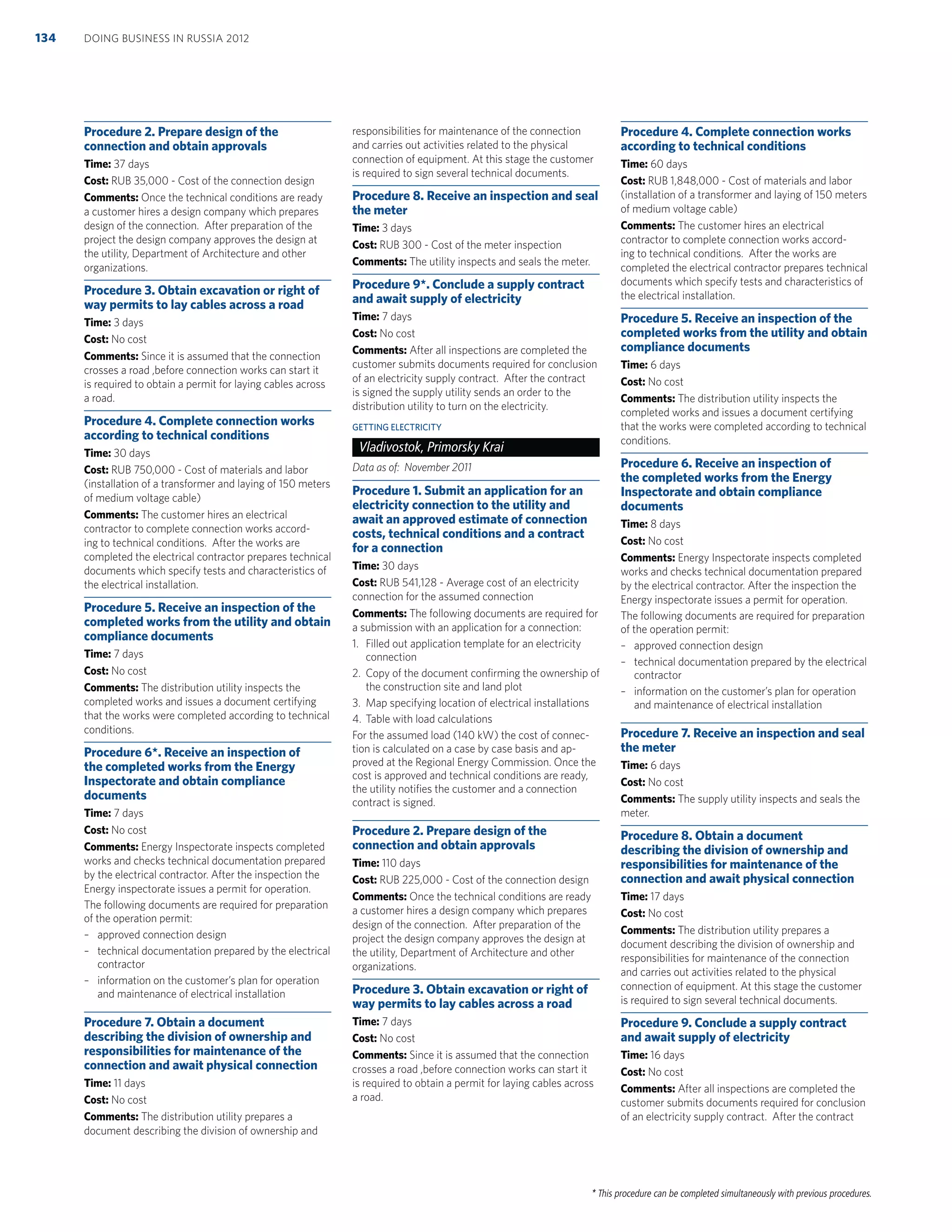 * This procedure can be completed simultaneously with previous procedures.
Procedure 2. Prepare design of the
connection and obtain approvals
Time: 37 days
Cost: RUB 35,000 - Cost of the connection design
Comments: Once the technical conditions are ready
a customer hires a design company which prepares
design of the connection. After preparation of the
project the design company approves the design at
the utility, Department of Architecture and other
organizations.
Procedure 3. Obtain excavation or right of
way permits to lay cables across a road
Time: 3 days
Cost: No cost
Comments: Since it is assumed that the connection
crosses a road ,before connection works can start it
is required to obtain a permit for laying cables across
a road.
Procedure 4. Complete connection works
according to technical conditions
Time: 30 days
Cost: RUB 750,000 - Cost of materials and labor
(installation of a transformer and laying of 150 meters
of medium voltage cable)
Comments: The customer hires an electrical
contractor to complete connection works accord-
ing to technical conditions. After the works are
completed the electrical contractor prepares technical
documents which specify tests and characteristics of
the electrical installation.
Procedure 5. Receive an inspection of the
completed works from the utility and obtain
compliance documents
Time: 7 days
Cost: No cost
Comments: The distribution utility inspects the
completed works and issues a document certifying
that the works were completed according to technical
conditions.
Procedure 6*. Receive an inspection of
the completed works from the Energy
Inspectorate and obtain compliance
documents
Time: 7 days
Cost: No cost
Comments: Energy Inspectorate inspects completed
works and checks technical documentation prepared
by the electrical contractor. After the inspection the
Energy inspectorate issues a permit for operation.
The following documents are required for preparation
of the operation permit:
– approved connection design
– technical documentation prepared by the electrical
contractor
– information on the customer’s plan for operation
and maintenance of electrical installation
Procedure 7. Obtain a document
describing the division of ownership and
responsibilities for maintenance of the
connection and await physical connection
Time: 11 days
Cost: No cost
Comments: The distribution utility prepares a
document describing the division of ownership and
responsibilities for maintenance of the connection
and carries out activities related to the physical
connection of equipment. At this stage the customer
is required to sign several technical documents.
Procedure 8. Receive an inspection and seal
the meter
Time: 3 days
Cost: RUB 300 - Cost of the meter inspection
Comments: The utility inspects and seals the meter.
Procedure 9*. Conclude a supply contract
and await supply of electricity
Time: 7 days
Cost: No cost
Comments: After all inspections are completed the
customer submits documents required for conclusion
of an electricity supply contract. After the contract
is signed the supply utility sends an order to the
distribution utility to turn on the electricity.
GETTING ELECTRICITY
Vladivostok, Primorsky Krai
Data as of: November 2011
Procedure 1. Submit an application for an
electricity connection to the utility and
await an approved estimate of connection
costs, technical conditions and a contract
for a connection
Time: 30 days
Cost: RUB 541,128 - Average cost of an electricity
connection for the assumed connection
Comments: The following documents are required for
a submission with an application for a connection:
1. Filled out application template for an electricity
connection
2. Copy of the document conﬁrming the ownership of
the construction site and land plot
3. Map specifying location of electrical installations
4. Table with load calculations
For the assumed load (140 kW) the cost of connec-
tion is calculated on a case by case basis and ap-
proved at the Regional Energy Commission. Once the
cost is approved and technical conditions are ready,
the utility notiﬁes the customer and a connection
contract is signed.
Procedure 2. Prepare design of the
connection and obtain approvals
Time: 110 days
Cost: RUB 225,000 - Cost of the connection design
Comments: Once the technical conditions are ready
a customer hires a design company which prepares
design of the connection. After preparation of the
project the design company approves the design at
the utility, Department of Architecture and other
organizations.
Procedure 3. Obtain excavation or right of
way permits to lay cables across a road
Time: 7 days
Cost: No cost
Comments: Since it is assumed that the connection
crosses a road ,before connection works can start it
is required to obtain a permit for laying cables across
a road.
Procedure 4. Complete connection works
according to technical conditions
Time: 60 days
Cost: RUB 1,848,000 - Cost of materials and labor
(installation of a transformer and laying of 150 meters
of medium voltage cable)
Comments: The customer hires an electrical
contractor to complete connection works accord-
ing to technical conditions. After the works are
completed the electrical contractor prepares technical
documents which specify tests and characteristics of
the electrical installation.
Procedure 5. Receive an inspection of the
completed works from the utility and obtain
compliance documents
Time: 6 days
Cost: No cost
Comments: The distribution utility inspects the
completed works and issues a document certifying
that the works were completed according to technical
conditions.
Procedure 6. Receive an inspection of
the completed works from the Energy
Inspectorate and obtain compliance
documents
Time: 8 days
Cost: No cost
Comments: Energy Inspectorate inspects completed
works and checks technical documentation prepared
by the electrical contractor. After the inspection the
Energy inspectorate issues a permit for operation.
The following documents are required for preparation
of the operation permit:
– approved connection design
– technical documentation prepared by the electrical
contractor
– information on the customer’s plan for operation
and maintenance of electrical installation
Procedure 7. Receive an inspection and seal
the meter
Time: 6 days
Cost: No cost
Comments: The supply utility inspects and seals the
meter.
Procedure 8. Obtain a document
describing the division of ownership and
responsibilities for maintenance of the
connection and await physical connection
Time: 17 days
Cost: No cost
Comments: The distribution utility prepares a
document describing the division of ownership and
responsibilities for maintenance of the connection
and carries out activities related to the physical
connection of equipment. At this stage the customer
is required to sign several technical documents.
Procedure 9. Conclude a supply contract
and await supply of electricity
Time: 16 days
Cost: No cost
Comments: After all inspections are completed the
customer submits documents required for conclusion
of an electricity supply contract. After the contract
DOING BUSINESS IN RUSSIA 2012134
 