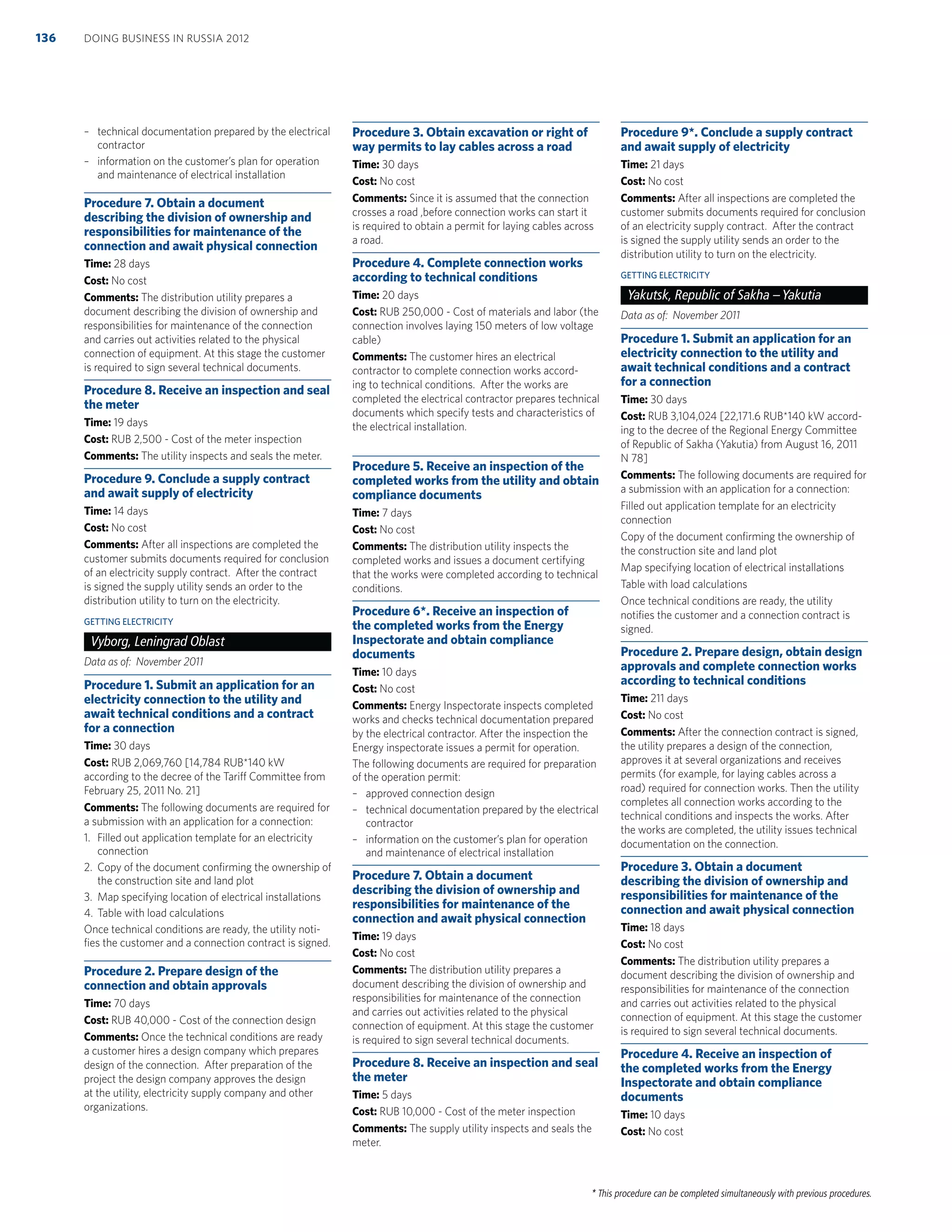 * This procedure can be completed simultaneously with previous procedures.
– technical documentation prepared by the electrical
contractor
– information on the customer’s plan for operation
and maintenance of electrical installation
Procedure 7. Obtain a document
describing the division of ownership and
responsibilities for maintenance of the
connection and await physical connection
Time: 28 days
Cost: No cost
Comments: The distribution utility prepares a
document describing the division of ownership and
responsibilities for maintenance of the connection
and carries out activities related to the physical
connection of equipment. At this stage the customer
is required to sign several technical documents.
Procedure 8. Receive an inspection and seal
the meter
Time: 19 days
Cost: RUB 2,500 - Cost of the meter inspection
Comments: The utility inspects and seals the meter.
Procedure 9. Conclude a supply contract
and await supply of electricity
Time: 14 days
Cost: No cost
Comments: After all inspections are completed the
customer submits documents required for conclusion
of an electricity supply contract. After the contract
is signed the supply utility sends an order to the
distribution utility to turn on the electricity.
GETTING ELECTRICITY
Vyborg, Leningrad Oblast
Data as of: November 2011
Procedure 1. Submit an application for an
electricity connection to the utility and
await technical conditions and a contract
for a connection
Time: 30 days
Cost: RUB 2,069,760 [14,784 RUB*140 kW
according to the decree of the Tariff Committee from
February 25, 2011 No. 21]
Comments: The following documents are required for
a submission with an application for a connection:
1. Filled out application template for an electricity
connection
2. Copy of the document conﬁrming the ownership of
the construction site and land plot
3. Map specifying location of electrical installations
4. Table with load calculations
Once technical conditions are ready, the utility noti-
ﬁes the customer and a connection contract is signed.
Procedure 2. Prepare design of the
connection and obtain approvals
Time: 70 days
Cost: RUB 40,000 - Cost of the connection design
Comments: Once the technical conditions are ready
a customer hires a design company which prepares
design of the connection. After preparation of the
project the design company approves the design
at the utility, electricity supply company and other
organizations.
Procedure 3. Obtain excavation or right of
way permits to lay cables across a road
Time: 30 days
Cost: No cost
Comments: Since it is assumed that the connection
crosses a road ,before connection works can start it
is required to obtain a permit for laying cables across
a road.
Procedure 4. Complete connection works
according to technical conditions
Time: 20 days
Cost: RUB 250,000 - Cost of materials and labor (the
connection involves laying 150 meters of low voltage
cable)
Comments: The customer hires an electrical
contractor to complete connection works accord-
ing to technical conditions. After the works are
completed the electrical contractor prepares technical
documents which specify tests and characteristics of
the electrical installation.
Procedure 5. Receive an inspection of the
completed works from the utility and obtain
compliance documents
Time: 7 days
Cost: No cost
Comments: The distribution utility inspects the
completed works and issues a document certifying
that the works were completed according to technical
conditions.
Procedure 6*. Receive an inspection of
the completed works from the Energy
Inspectorate and obtain compliance
documents
Time: 10 days
Cost: No cost
Comments: Energy Inspectorate inspects completed
works and checks technical documentation prepared
by the electrical contractor. After the inspection the
Energy inspectorate issues a permit for operation.
The following documents are required for preparation
of the operation permit:
– approved connection design
– technical documentation prepared by the electrical
contractor
– information on the customer’s plan for operation
and maintenance of electrical installation
Procedure 7. Obtain a document
describing the division of ownership and
responsibilities for maintenance of the
connection and await physical connection
Time: 19 days
Cost: No cost
Comments: The distribution utility prepares a
document describing the division of ownership and
responsibilities for maintenance of the connection
and carries out activities related to the physical
connection of equipment. At this stage the customer
is required to sign several technical documents.
Procedure 8. Receive an inspection and seal
the meter
Time: 5 days
Cost: RUB 10,000 - Cost of the meter inspection
Comments: The supply utility inspects and seals the
meter.
Procedure 9*. Conclude a supply contract
and await supply of electricity
Time: 21 days
Cost: No cost
Comments: After all inspections are completed the
customer submits documents required for conclusion
of an electricity supply contract. After the contract
is signed the supply utility sends an order to the
distribution utility to turn on the electricity.
GETTING ELECTRICITY
Yakutsk, Republic of Sakha –Yakutia
Data as of: November 2011
Procedure 1. Submit an application for an
electricity connection to the utility and
await technical conditions and a contract
for a connection
Time: 30 days
Cost: RUB 3,104,024 [22,171.6 RUB*140 kW accord-
ing to the decree of the Regional Energy Committee
of Republic of Sakha (Yakutia) from August 16, 2011
N 78]
Comments: The following documents are required for
a submission with an application for a connection:
Filled out application template for an electricity
connection
Copy of the document conﬁrming the ownership of
the construction site and land plot
Map specifying location of electrical installations
Table with load calculations
Once technical conditions are ready, the utility
notiﬁes the customer and a connection contract is
signed.
Procedure 2. Prepare design, obtain design
approvals and complete connection works
according to technical conditions
Time: 211 days
Cost: No cost
Comments: After the connection contract is signed,
the utility prepares a design of the connection,
approves it at several organizations and receives
permits (for example, for laying cables across a
road) required for connection works. Then the utility
completes all connection works according to the
technical conditions and inspects the works. After
the works are completed, the utility issues technical
documentation on the connection.
Procedure 3. Obtain a document
describing the division of ownership and
responsibilities for maintenance of the
connection and await physical connection
Time: 18 days
Cost: No cost
Comments: The distribution utility prepares a
document describing the division of ownership and
responsibilities for maintenance of the connection
and carries out activities related to the physical
connection of equipment. At this stage the customer
is required to sign several technical documents.
Procedure 4. Receive an inspection of
the completed works from the Energy
Inspectorate and obtain compliance
documents
Time: 10 days
Cost: No cost
DOING BUSINESS IN RUSSIA 2012136
 
