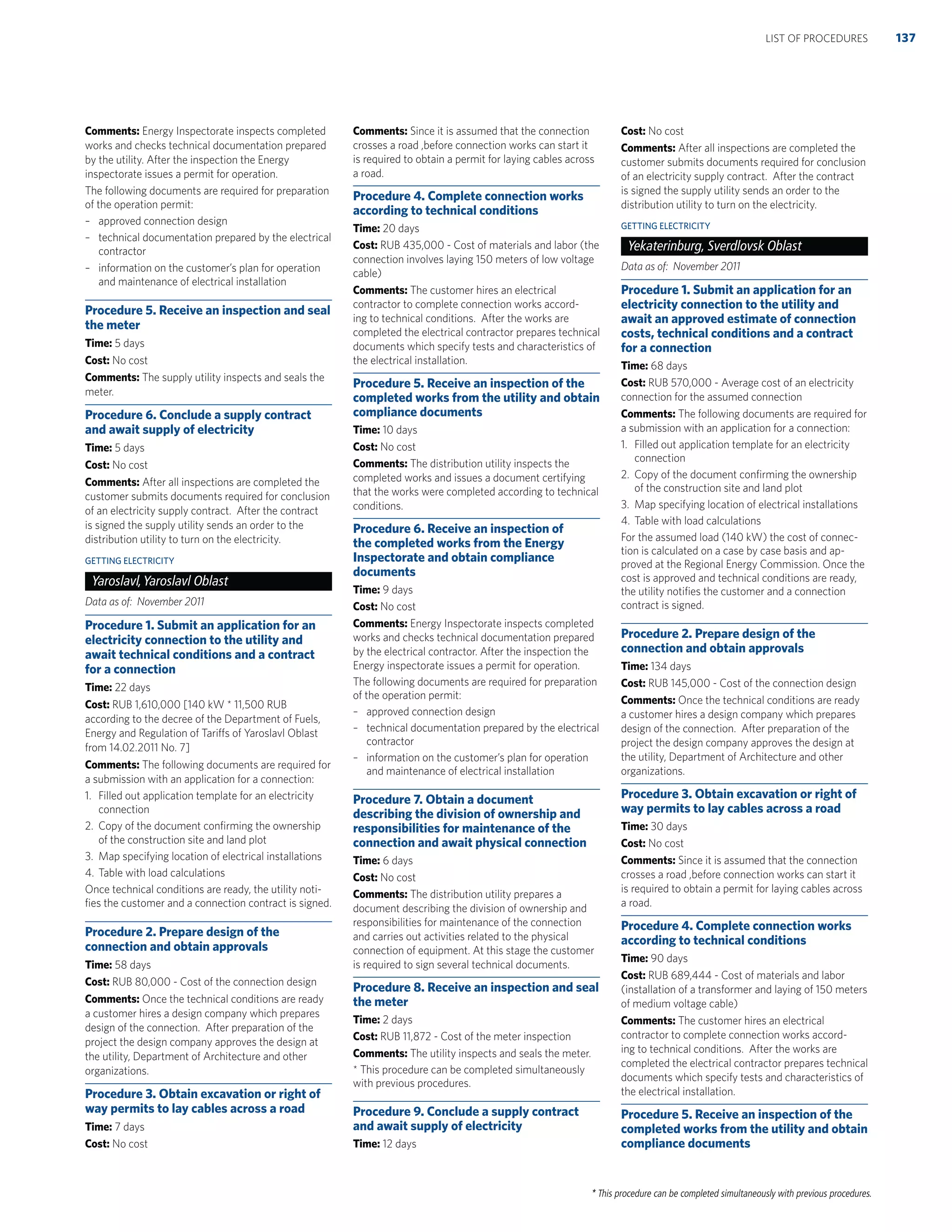 * This procedure can be completed simultaneously with previous procedures.
Comments: Energy Inspectorate inspects completed
works and checks technical documentation prepared
by the utility. After the inspection the Energy
inspectorate issues a permit for operation.
The following documents are required for preparation
of the operation permit:
– approved connection design
– technical documentation prepared by the electrical
contractor
– information on the customer’s plan for operation
and maintenance of electrical installation
Procedure 5. Receive an inspection and seal
the meter
Time: 5 days
Cost: No cost
Comments: The supply utility inspects and seals the
meter.
Procedure 6. Conclude a supply contract
and await supply of electricity
Time: 5 days
Cost: No cost
Comments: After all inspections are completed the
customer submits documents required for conclusion
of an electricity supply contract. After the contract
is signed the supply utility sends an order to the
distribution utility to turn on the electricity.
GETTING ELECTRICITY
Yaroslavl,Yaroslavl Oblast
Data as of: November 2011
Procedure 1. Submit an application for an
electricity connection to the utility and
await technical conditions and a contract
for a connection
Time: 22 days
Cost: RUB 1,610,000 [140 kW * 11,500 RUB
according to the decree of the Department of Fuels,
Energy and Regulation of Tariffs of Yaroslavl Oblast
from 14.02.2011 No. 7]
Comments: The following documents are required for
a submission with an application for a connection:
1. Filled out application template for an electricity
connection
2. Copy of the document conﬁrming the ownership
of the construction site and land plot
3. Map specifying location of electrical installations
4. Table with load calculations
Once technical conditions are ready, the utility noti-
ﬁes the customer and a connection contract is signed.
Procedure 2. Prepare design of the
connection and obtain approvals
Time: 58 days
Cost: RUB 80,000 - Cost of the connection design
Comments: Once the technical conditions are ready
a customer hires a design company which prepares
design of the connection. After preparation of the
project the design company approves the design at
the utility, Department of Architecture and other
organizations.
Procedure 3. Obtain excavation or right of
way permits to lay cables across a road
Time: 7 days
Cost: No cost
Comments: Since it is assumed that the connection
crosses a road ,before connection works can start it
is required to obtain a permit for laying cables across
a road.
Procedure 4. Complete connection works
according to technical conditions
Time: 20 days
Cost: RUB 435,000 - Cost of materials and labor (the
connection involves laying 150 meters of low voltage
cable)
Comments: The customer hires an electrical
contractor to complete connection works accord-
ing to technical conditions. After the works are
completed the electrical contractor prepares technical
documents which specify tests and characteristics of
the electrical installation.
Procedure 5. Receive an inspection of the
completed works from the utility and obtain
compliance documents
Time: 10 days
Cost: No cost
Comments: The distribution utility inspects the
completed works and issues a document certifying
that the works were completed according to technical
conditions.
Procedure 6. Receive an inspection of
the completed works from the Energy
Inspectorate and obtain compliance
documents
Time: 9 days
Cost: No cost
Comments: Energy Inspectorate inspects completed
works and checks technical documentation prepared
by the electrical contractor. After the inspection the
Energy inspectorate issues a permit for operation.
The following documents are required for preparation
of the operation permit:
– approved connection design
– technical documentation prepared by the electrical
contractor
– information on the customer’s plan for operation
and maintenance of electrical installation
Procedure 7. Obtain a document
describing the division of ownership and
responsibilities for maintenance of the
connection and await physical connection
Time: 6 days
Cost: No cost
Comments: The distribution utility prepares a
document describing the division of ownership and
responsibilities for maintenance of the connection
and carries out activities related to the physical
connection of equipment. At this stage the customer
is required to sign several technical documents.
Procedure 8. Receive an inspection and seal
the meter
Time: 2 days
Cost: RUB 11,872 - Cost of the meter inspection
Comments: The utility inspects and seals the meter.
* This procedure can be completed simultaneously
with previous procedures.
Procedure 9. Conclude a supply contract
and await supply of electricity
Time: 12 days
Cost: No cost
Comments: After all inspections are completed the
customer submits documents required for conclusion
of an electricity supply contract. After the contract
is signed the supply utility sends an order to the
distribution utility to turn on the electricity.
GETTING ELECTRICITY
Yekaterinburg, Sverdlovsk Oblast
Data as of: November 2011
Procedure 1. Submit an application for an
electricity connection to the utility and
await an approved estimate of connection
costs, technical conditions and a contract
for a connection
Time: 68 days
Cost: RUB 570,000 - Average cost of an electricity
connection for the assumed connection
Comments: The following documents are required for
a submission with an application for a connection:
1. Filled out application template for an electricity
connection
2. Copy of the document conﬁrming the ownership
of the construction site and land plot
3. Map specifying location of electrical installations
4. Table with load calculations
For the assumed load (140 kW) the cost of connec-
tion is calculated on a case by case basis and ap-
proved at the Regional Energy Commission. Once the
cost is approved and technical conditions are ready,
the utility notiﬁes the customer and a connection
contract is signed.
Procedure 2. Prepare design of the
connection and obtain approvals
Time: 134 days
Cost: RUB 145,000 - Cost of the connection design
Comments: Once the technical conditions are ready
a customer hires a design company which prepares
design of the connection. After preparation of the
project the design company approves the design at
the utility, Department of Architecture and other
organizations.
Procedure 3. Obtain excavation or right of
way permits to lay cables across a road
Time: 30 days
Cost: No cost
Comments: Since it is assumed that the connection
crosses a road ,before connection works can start it
is required to obtain a permit for laying cables across
a road.
Procedure 4. Complete connection works
according to technical conditions
Time: 90 days
Cost: RUB 689,444 - Cost of materials and labor
(installation of a transformer and laying of 150 meters
of medium voltage cable)
Comments: The customer hires an electrical
contractor to complete connection works accord-
ing to technical conditions. After the works are
completed the electrical contractor prepares technical
documents which specify tests and characteristics of
the electrical installation.
Procedure 5. Receive an inspection of the
completed works from the utility and obtain
compliance documents
137LIST OF PROCEDURES
 