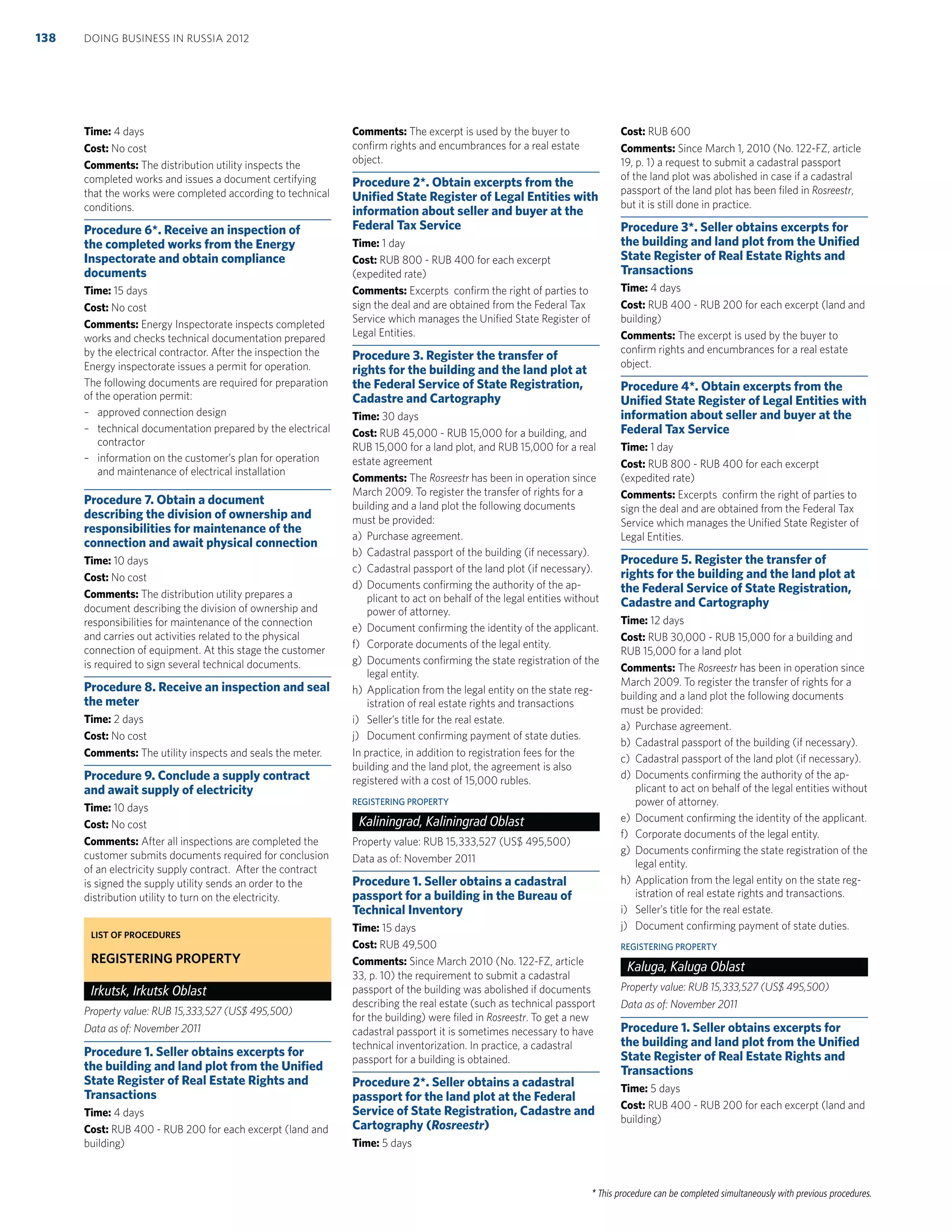 * This procedure can be completed simultaneously with previous procedures.
Time: 4 days
Cost: No cost
Comments: The distribution utility inspects the
completed works and issues a document certifying
that the works were completed according to technical
conditions.
Procedure 6*. Receive an inspection of
the completed works from the Energy
Inspectorate and obtain compliance
documents
Time: 15 days
Cost: No cost
Comments: Energy Inspectorate inspects completed
works and checks technical documentation prepared
by the electrical contractor. After the inspection the
Energy inspectorate issues a permit for operation.
The following documents are required for preparation
of the operation permit:
– approved connection design
– technical documentation prepared by the electrical
contractor
– information on the customer’s plan for operation
and maintenance of electrical installation
Procedure 7. Obtain a document
describing the division of ownership and
responsibilities for maintenance of the
connection and await physical connection
Time: 10 days
Cost: No cost
Comments: The distribution utility prepares a
document describing the division of ownership and
responsibilities for maintenance of the connection
and carries out activities related to the physical
connection of equipment. At this stage the customer
is required to sign several technical documents.
Procedure 8. Receive an inspection and seal
the meter
Time: 2 days
Cost: No cost
Comments: The utility inspects and seals the meter.
Procedure 9. Conclude a supply contract
and await supply of electricity
Time: 10 days
Cost: No cost
Comments: After all inspections are completed the
customer submits documents required for conclusion
of an electricity supply contract. After the contract
is signed the supply utility sends an order to the
distribution utility to turn on the electricity.
LIST OF PROCEDURES
REGISTERING PROPERTY
Irkutsk, Irkutsk Oblast
Property value: RUB 15,333,527 (US$ 495,500)
Data as of: November 2011
Procedure 1. Seller obtains excerpts for
the building and land plot from the Uniﬁed
State Register of Real Estate Rights and
Transactions
Time: 4 days
Cost: RUB 400 - RUB 200 for each excerpt (land and
building)
Comments: The excerpt is used by the buyer to
conﬁrm rights and encumbrances for a real estate
object.
Procedure 2*. Obtain excerpts from the
Uniﬁed State Register of Legal Entities with
information about seller and buyer at the
Federal Tax Service
Time: 1 day
Cost: RUB 800 - RUB 400 for each excerpt
(expedited rate)
Comments: Excerpts conﬁrm the right of parties to
sign the deal and are obtained from the Federal Tax
Service which manages the Uniﬁed State Register of
Legal Entities.
Procedure 3. Register the transfer of
rights for the building and the land plot at
the Federal Service of State Registration,
Cadastre and Cartography
Time: 30 days
Cost: RUB 45,000 - RUB 15,000 for a building, and
RUB 15,000 for a land plot, and RUB 15,000 for a real
estate agreement
Comments: The Rosreestr has been in operation since
March 2009. To register the transfer of rights for a
building and a land plot the following documents
must be provided:
a) Purchase agreement.
b) Cadastral passport of the building (if necessary).
c) Cadastral passport of the land plot (if necessary).
d) Documents conﬁrming the authority of the ap-
plicant to act on behalf of the legal entities without
power of attorney.
e) Document conﬁrming the identity of the applicant.
f) Corporate documents of the legal entity.
g) Documents conﬁrming the state registration of the
legal entity.
h) Application from the legal entity on the state reg-
istration of real estate rights and transactions
i) Seller’s title for the real estate.
j) Document conﬁrming payment of state duties.
In practice, in addition to registration fees for the
building and the land plot, the agreement is also
registered with a cost of 15,000 rubles.
REGISTERING PROPERTY
Kaliningrad, Kaliningrad Oblast
Property value: RUB 15,333,527 (US$ 495,500)
Data as of: November 2011
Procedure 1. Seller obtains a cadastral
passport for a building in the Bureau of
Technical Inventory
Time: 15 days
Cost: RUB 49,500
Comments: Since March 2010 (No. 122-FZ, article
33, p. 10) the requirement to submit a cadastral
passport of the building was abolished if documents
describing the real estate (such as technical passport
for the building) were ﬁled in Rosreestr. To get a new
cadastral passport it is sometimes necessary to have
technical inventorization. In practice, a cadastral
passport for a building is obtained.
Procedure 2*. Seller obtains a cadastral
passport for the land plot at the Federal
Service of State Registration, Cadastre and
Cartography (Rosreestr)
Time: 5 days
Cost: RUB 600
Comments: Since March 1, 2010 (No. 122-FZ, article
19, p. 1) a request to submit a cadastral passport
of the land plot was abolished in case if a cadastral
passport of the land plot has been ﬁled in Rosreestr,
but it is still done in practice.
Procedure 3*. Seller obtains excerpts for
the building and land plot from the Uniﬁed
State Register of Real Estate Rights and
Transactions
Time: 4 days
Cost: RUB 400 - RUB 200 for each excerpt (land and
building)
Comments: The excerpt is used by the buyer to
conﬁrm rights and encumbrances for a real estate
object.
Procedure 4*. Obtain excerpts from the
Uniﬁed State Register of Legal Entities with
information about seller and buyer at the
Federal Tax Service
Time: 1 day
Cost: RUB 800 - RUB 400 for each excerpt
(expedited rate)
Comments: Excerpts conﬁrm the right of parties to
sign the deal and are obtained from the Federal Tax
Service which manages the Uniﬁed State Register of
Legal Entities.
Procedure 5. Register the transfer of
rights for the building and the land plot at
the Federal Service of State Registration,
Cadastre and Cartography
Time: 12 days
Cost: RUB 30,000 - RUB 15,000 for a building and
RUB 15,000 for a land plot
Comments: The Rosreestr has been in operation since
March 2009. To register the transfer of rights for a
building and a land plot the following documents
must be provided:
a) Purchase agreement.
b) Cadastral passport of the building (if necessary).
c) Cadastral passport of the land plot (if necessary).
d) Documents conﬁrming the authority of the ap-
plicant to act on behalf of the legal entities without
power of attorney.
e) Document conﬁrming the identity of the applicant.
f) Corporate documents of the legal entity.
g) Documents conﬁrming the state registration of the
legal entity.
h) Application from the legal entity on the state reg-
istration of real estate rights and transactions.
i) Seller’s title for the real estate.
j) Document conﬁrming payment of state duties.
REGISTERING PROPERTY
Kaluga, Kaluga Oblast
Property value: RUB 15,333,527 (US$ 495,500)
Data as of: November 2011
Procedure 1. Seller obtains excerpts for
the building and land plot from the Uniﬁed
State Register of Real Estate Rights and
Transactions
Time: 5 days
Cost: RUB 400 - RUB 200 for each excerpt (land and
building)
DOING BUSINESS IN RUSSIA 2012138
 