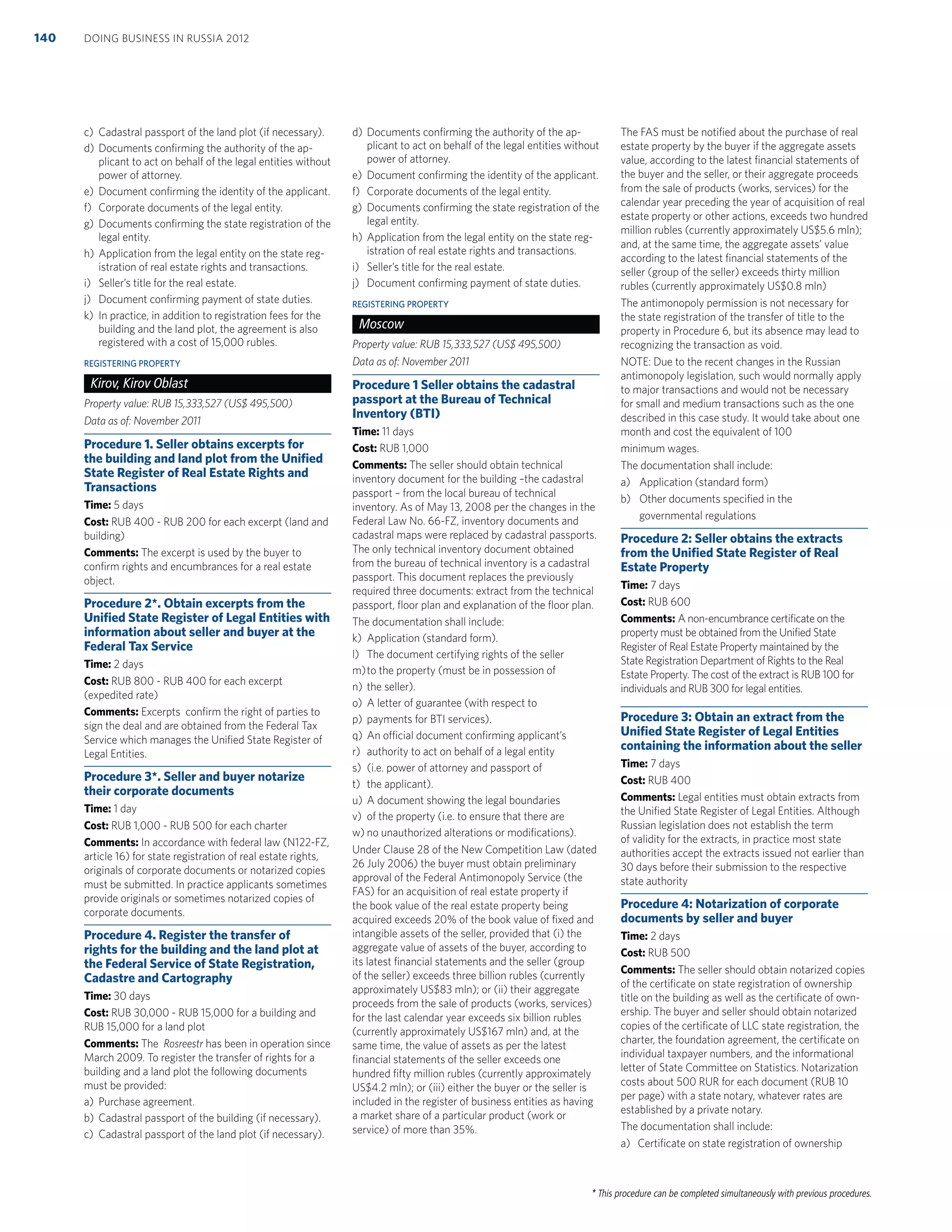 * This procedure can be completed simultaneously with previous procedures.
c) Cadastral passport of the land plot (if necessary).
d) Documents conﬁrming the authority of the ap-
plicant to act on behalf of the legal entities without
power of attorney.
e) Document conﬁrming the identity of the applicant.
f) Corporate documents of the legal entity.
g) Documents conﬁrming the state registration of the
legal entity.
h) Application from the legal entity on the state reg-
istration of real estate rights and transactions.
i) Seller’s title for the real estate.
j) Document conﬁrming payment of state duties.
k) In practice, in addition to registration fees for the
building and the land plot, the agreement is also
registered with a cost of 15,000 rubles.
REGISTERING PROPERTY
Kirov, Kirov Oblast
Property value: RUB 15,333,527 (US$ 495,500)
Data as of: November 2011
Procedure 1. Seller obtains excerpts for
the building and land plot from the Uniﬁed
State Register of Real Estate Rights and
Transactions
Time: 5 days
Cost: RUB 400 - RUB 200 for each excerpt (land and
building)
Comments: The excerpt is used by the buyer to
conﬁrm rights and encumbrances for a real estate
object.
Procedure 2*. Obtain excerpts from the
Uniﬁed State Register of Legal Entities with
information about seller and buyer at the
Federal Tax Service
Time: 2 days
Cost: RUB 800 - RUB 400 for each excerpt
(expedited rate)
Comments: Excerpts conﬁrm the right of parties to
sign the deal and are obtained from the Federal Tax
Service which manages the Uniﬁed State Register of
Legal Entities.
Procedure 3*. Seller and buyer notarize
their corporate documents
Time: 1 day
Cost: RUB 1,000 - RUB 500 for each charter
Comments: In accordance with federal law (N122-FZ,
article 16) for state registration of real estate rights,
originals of corporate documents or notarized copies
must be submitted. In practice applicants sometimes
provide originals or sometimes notarized copies of
corporate documents.
Procedure 4. Register the transfer of
rights for the building and the land plot at
the Federal Service of State Registration,
Cadastre and Cartography
Time: 30 days
Cost: RUB 30,000 - RUB 15,000 for a building and
RUB 15,000 for a land plot
Comments: The Rosreestr has been in operation since
March 2009. To register the transfer of rights for a
building and a land plot the following documents
must be provided:
a) Purchase agreement.
b) Cadastral passport of the building (if necessary).
c) Cadastral passport of the land plot (if necessary).
d) Documents conﬁrming the authority of the ap-
plicant to act on behalf of the legal entities without
power of attorney.
e) Document conﬁrming the identity of the applicant.
f) Corporate documents of the legal entity.
g) Documents conﬁrming the state registration of the
legal entity.
h) Application from the legal entity on the state reg-
istration of real estate rights and transactions.
i) Seller’s title for the real estate.
j) Document conﬁrming payment of state duties.
REGISTERING PROPERTY
Moscow
Property value: RUB 15,333,527 (US$ 495,500)
Data as of: November 2011
Procedure 1 Seller obtains the cadastral
passport at the Bureau of Technical
Inventory (BTI)
Time: 11 days
Cost: RUB 1,000
Comments: The seller should obtain technical
inventory document for the building –the cadastral
passport – from the local bureau of technical
inventory. As of May 13, 2008 per the changes in the
Federal Law No. 66-FZ, inventory documents and
cadastral maps were replaced by cadastral passports.
The only technical inventory document obtained
from the bureau of technical inventory is a cadastral
passport. This document replaces the previously
required three documents: extract from the technical
passport, ﬂoor plan and explanation of the ﬂoor plan.
The documentation shall include:
k) Application (standard form).
l) The document certifying rights of the seller
m)to the property (must be in possession of
n) the seller).
o) A letter of guarantee (with respect to
p) payments for BTI services).
q) An official document conﬁrming applicant’s
r) authority to act on behalf of a legal entity
s) (i.e. power of attorney and passport of
t) the applicant).
u) A document showing the legal boundaries
v) of the property (i.e. to ensure that there are
w) no unauthorized alterations or modiﬁcations).
Under Clause 28 of the New Competition Law (dated
26 July 2006) the buyer must obtain preliminary
approval of the Federal Antimonopoly Service (the
FAS) for an acquisition of real estate property if
the book value of the real estate property being
acquired exceeds 20% of the book value of ﬁxed and
intangible assets of the seller, provided that (i) the
aggregate value of assets of the buyer, according to
its latest ﬁnancial statements and the seller (group
of the seller) exceeds three billion rubles (currently
approximately US$83 mln); or (ii) their aggregate
proceeds from the sale of products (works, services)
for the last calendar year exceeds six billion rubles
(currently approximately US$167 mln) and, at the
same time, the value of assets as per the latest
ﬁnancial statements of the seller exceeds one
hundred ﬁfty million rubles (currently approximately
US$4.2 mln); or (iii) either the buyer or the seller is
included in the register of business entities as having
a market share of a particular product (work or
service) of more than 35%.
The FAS must be notiﬁed about the purchase of real
estate property by the buyer if the aggregate assets
value, according to the latest ﬁnancial statements of
the buyer and the seller, or their aggregate proceeds
from the sale of products (works, services) for the
calendar year preceding the year of acquisition of real
estate property or other actions, exceeds two hundred
million rubles (currently approximately US$5.6 mln);
and, at the same time, the aggregate assets’ value
according to the latest ﬁnancial statements of the
seller (group of the seller) exceeds thirty million
rubles (currently approximately US$0.8 mln)
The antimonopoly permission is not necessary for
the state registration of the transfer of title to the
property in Procedure 6, but its absence may lead to
recognizing the transaction as void.
NOTE: Due to the recent changes in the Russian
antimonopoly legislation, such would normally apply
to major transactions and would not be necessary
for small and medium transactions such as the one
described in this case study. It would take about one
month and cost the equivalent of 100
minimum wages.
The documentation shall include:
a) Application (standard form)
b) Other documents speciﬁed in the
governmental regulations
Procedure 2: Seller obtains the extracts
from the Uniﬁed State Register of Real
Estate Property
Time: 7 days
Cost: RUB 600
Comments: A non-encumbrance certiﬁcate on the
property must be obtained from the Uniﬁed State
Register of Real Estate Property maintained by the
State Registration Department of Rights to the Real
Estate Property. The cost of the extract is RUB 100 for
individuals and RUB 300 for legal entities.
Procedure 3: Obtain an extract from the
Uniﬁed State Register of Legal Entities
containing the information about the seller
Time: 7 days
Cost: RUB 400
Comments: Legal entities must obtain extracts from
the Uniﬁed State Register of Legal Entities. Although
Russian legislation does not establish the term
of validity for the extracts, in practice most state
authorities accept the extracts issued not earlier than
30 days before their submission to the respective
state authority
Procedure 4: Notarization of corporate
documents by seller and buyer
Time: 2 days
Cost: RUB 500
Comments: The seller should obtain notarized copies
of the certiﬁcate on state registration of ownership
title on the building as well as the certiﬁcate of own-
ership. The buyer and seller should obtain notarized
copies of the certiﬁcate of LLC state registration, the
charter, the foundation agreement, the certiﬁcate on
individual taxpayer numbers, and the informational
letter of State Committee on Statistics. Notarization
costs about 500 RUR for each document (RUB 10
per page) with a state notary, whatever rates are
established by a private notary.
The documentation shall include:
a) Certiﬁcate on state registration of ownership
DOING BUSINESS IN RUSSIA 2012140
 