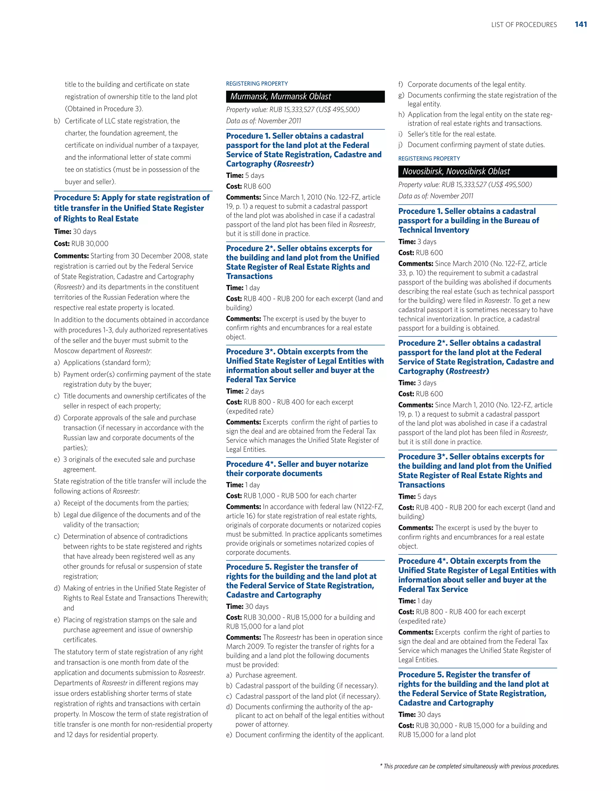 * This procedure can be completed simultaneously with previous procedures.
title to the building and certiﬁcate on state
registration of ownership title to the land plot
(Obtained in Procedure 3).
b) Certiﬁcate of LLC state registration, the
charter, the foundation agreement, the
certiﬁcate on individual number of a taxpayer,
and the informational letter of state commi
tee on statistics (must be in possession of the
buyer and seller).
Procedure 5: Apply for state registration of
title transfer in the Uniﬁed State Register
of Rights to Real Estate
Time: 30 days
Cost: RUB 30,000
Comments: Starting from 30 December 2008, state
registration is carried out by the Federal Service
of State Registration, Cadastre and Cartography
(Rosreestr) and its departments in the constituent
territories of the Russian Federation where the
respective real estate property is located.
In addition to the documents obtained in accordance
with procedures 1-3, duly authorized representatives
of the seller and the buyer must submit to the
Moscow department of Rosreestr:
a) Applications (standard form);
b) Payment order(s) conﬁrming payment of the state
registration duty by the buyer;
c) Title documents and ownership certiﬁcates of the
seller in respect of each property;
d) Corporate approvals of the sale and purchase
transaction (if necessary in accordance with the
Russian law and corporate documents of the
parties);
e) 3 originals of the executed sale and purchase
agreement.
State registration of the title transfer will include the
following actions of Rosreestr:
a) Receipt of the documents from the parties;
b) Legal due diligence of the documents and of the
validity of the transaction;
c) Determination of absence of contradictions
between rights to be state registered and rights
that have already been registered well as any
other grounds for refusal or suspension of state
registration;
d) Making of entries in the Uniﬁed State Register of
Rights to Real Estate and Transactions Therewith;
and
e) Placing of registration stamps on the sale and
purchase agreement and issue of ownership
certiﬁcates.
The statutory term of state registration of any right
and transaction is one month from date of the
application and documents submission to Rosreestr.
Departments of Rosreestr in different regions may
issue orders establishing shorter terms of state
registration of rights and transactions with certain
property. In Moscow the term of state registration of
title transfer is one month for non-residential property
and 12 days for residential property.
REGISTERING PROPERTY
Murmansk, Murmansk Oblast
Property value: RUB 15,333,527 (US$ 495,500)
Data as of: November 2011
Procedure 1. Seller obtains a cadastral
passport for the land plot at the Federal
Service of State Registration, Cadastre and
Cartography (Rosreestr)
Time: 5 days
Cost: RUB 600
Comments: Since March 1, 2010 (No. 122-FZ, article
19, p. 1) a request to submit a cadastral passport
of the land plot was abolished in case if a cadastral
passport of the land plot has been ﬁled in Rosreestr,
but it is still done in practice.
Procedure 2*. Seller obtains excerpts for
the building and land plot from the Uniﬁed
State Register of Real Estate Rights and
Transactions
Time: 1 day
Cost: RUB 400 - RUB 200 for each excerpt (land and
building)
Comments: The excerpt is used by the buyer to
conﬁrm rights and encumbrances for a real estate
object.
Procedure 3*. Obtain excerpts from the
Uniﬁed State Register of Legal Entities with
information about seller and buyer at the
Federal Tax Service
Time: 2 days
Cost: RUB 800 - RUB 400 for each excerpt
(expedited rate)
Comments: Excerpts conﬁrm the right of parties to
sign the deal and are obtained from the Federal Tax
Service which manages the Uniﬁed State Register of
Legal Entities.
Procedure 4*. Seller and buyer notarize
their corporate documents
Time: 1 day
Cost: RUB 1,000 - RUB 500 for each charter
Comments: In accordance with federal law (N122-FZ,
article 16) for state registration of real estate rights,
originals of corporate documents or notarized copies
must be submitted. In practice applicants sometimes
provide originals or sometimes notarized copies of
corporate documents.
Procedure 5. Register the transfer of
rights for the building and the land plot at
the Federal Service of State Registration,
Cadastre and Cartography
Time: 30 days
Cost: RUB 30,000 - RUB 15,000 for a building and
RUB 15,000 for a land plot
Comments: The Rosreestr has been in operation since
March 2009. To register the transfer of rights for a
building and a land plot the following documents
must be provided:
a) Purchase agreement.
b) Cadastral passport of the building (if necessary).
c) Cadastral passport of the land plot (if necessary).
d) Documents conﬁrming the authority of the ap-
plicant to act on behalf of the legal entities without
power of attorney.
e) Document conﬁrming the identity of the applicant.
f) Corporate documents of the legal entity.
g) Documents conﬁrming the state registration of the
legal entity.
h) Application from the legal entity on the state reg-
istration of real estate rights and transactions.
i) Seller’s title for the real estate.
j) Document conﬁrming payment of state duties.
REGISTERING PROPERTY
Novosibirsk, Novosibirsk Oblast
Property value: RUB 15,333,527 (US$ 495,500)
Data as of: November 2011
Procedure 1. Seller obtains a cadastral
passport for a building in the Bureau of
Technical Inventory
Time: 3 days
Cost: RUB 600
Comments: Since March 2010 (No. 122-FZ, article
33, p. 10) the requirement to submit a cadastral
passport of the building was abolished if documents
describing the real estate (such as technical passport
for the building) were ﬁled in Rosreestr. To get a new
cadastral passport it is sometimes necessary to have
technical inventorization. In practice, a cadastral
passport for a building is obtained.
Procedure 2*. Seller obtains a cadastral
passport for the land plot at the Federal
Service of State Registration, Cadastre and
Cartography (Rostreestr)
Time: 3 days
Cost: RUB 600
Comments: Since March 1, 2010 (No. 122-FZ, article
19, p. 1) a request to submit a cadastral passport
of the land plot was abolished in case if a cadastral
passport of the land plot has been ﬁled in Rosreestr,
but it is still done in practice.
Procedure 3*. Seller obtains excerpts for
the building and land plot from the Uniﬁed
State Register of Real Estate Rights and
Transactions
Time: 5 days
Cost: RUB 400 - RUB 200 for each excerpt (land and
building)
Comments: The excerpt is used by the buyer to
conﬁrm rights and encumbrances for a real estate
object.
Procedure 4*. Obtain excerpts from the
Uniﬁed State Register of Legal Entities with
information about seller and buyer at the
Federal Tax Service
Time: 1 day
Cost: RUB 800 - RUB 400 for each excerpt
(expedited rate)
Comments: Excerpts conﬁrm the right of parties to
sign the deal and are obtained from the Federal Tax
Service which manages the Uniﬁed State Register of
Legal Entities.
Procedure 5. Register the transfer of
rights for the building and the land plot at
the Federal Service of State Registration,
Cadastre and Cartography
Time: 30 days
Cost: RUB 30,000 - RUB 15,000 for a building and
RUB 15,000 for a land plot
141LIST OF PROCEDURES
 