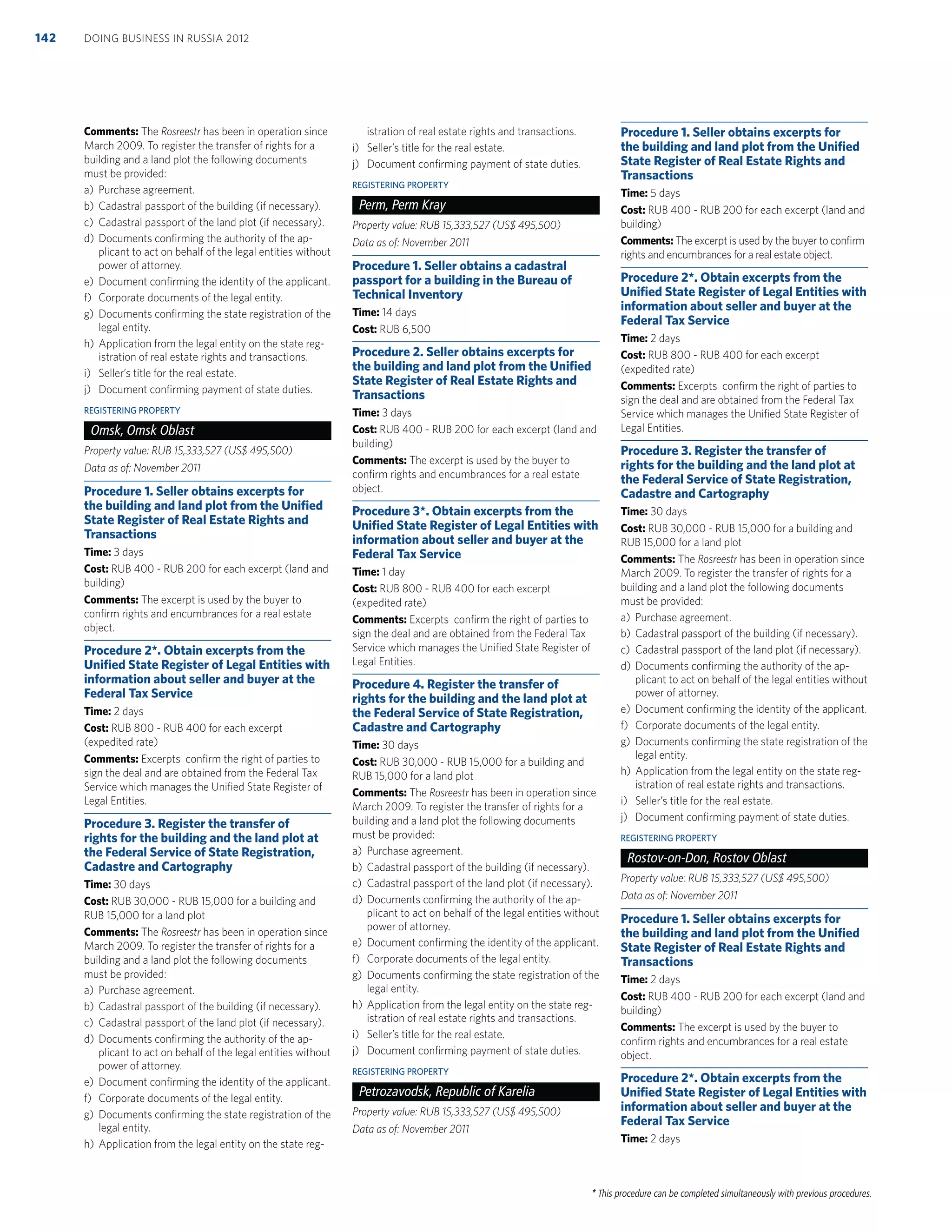 * This procedure can be completed simultaneously with previous procedures.
Comments: The Rosreestr has been in operation since
March 2009. To register the transfer of rights for a
building and a land plot the following documents
must be provided:
a) Purchase agreement.
b) Cadastral passport of the building (if necessary).
c) Cadastral passport of the land plot (if necessary).
d) Documents conﬁrming the authority of the ap-
plicant to act on behalf of the legal entities without
power of attorney.
e) Document conﬁrming the identity of the applicant.
f) Corporate documents of the legal entity.
g) Documents conﬁrming the state registration of the
legal entity.
h) Application from the legal entity on the state reg-
istration of real estate rights and transactions.
i) Seller’s title for the real estate.
j) Document conﬁrming payment of state duties.
REGISTERING PROPERTY
Omsk, Omsk Oblast
Property value: RUB 15,333,527 (US$ 495,500)
Data as of: November 2011
Procedure 1. Seller obtains excerpts for
the building and land plot from the Uniﬁed
State Register of Real Estate Rights and
Transactions
Time: 3 days
Cost: RUB 400 - RUB 200 for each excerpt (land and
building)
Comments: The excerpt is used by the buyer to
conﬁrm rights and encumbrances for a real estate
object.
Procedure 2*. Obtain excerpts from the
Uniﬁed State Register of Legal Entities with
information about seller and buyer at the
Federal Tax Service
Time: 2 days
Cost: RUB 800 - RUB 400 for each excerpt
(expedited rate)
Comments: Excerpts conﬁrm the right of parties to
sign the deal and are obtained from the Federal Tax
Service which manages the Uniﬁed State Register of
Legal Entities.
Procedure 3. Register the transfer of
rights for the building and the land plot at
the Federal Service of State Registration,
Cadastre and Cartography
Time: 30 days
Cost: RUB 30,000 - RUB 15,000 for a building and
RUB 15,000 for a land plot
Comments: The Rosreestr has been in operation since
March 2009. To register the transfer of rights for a
building and a land plot the following documents
must be provided:
a) Purchase agreement.
b) Cadastral passport of the building (if necessary).
c) Cadastral passport of the land plot (if necessary).
d) Documents conﬁrming the authority of the ap-
plicant to act on behalf of the legal entities without
power of attorney.
e) Document conﬁrming the identity of the applicant.
f) Corporate documents of the legal entity.
g) Documents conﬁrming the state registration of the
legal entity.
h) Application from the legal entity on the state reg-
istration of real estate rights and transactions.
i) Seller’s title for the real estate.
j) Document conﬁrming payment of state duties.
REGISTERING PROPERTY
Perm, Perm Kray
Property value: RUB 15,333,527 (US$ 495,500)
Data as of: November 2011
Procedure 1. Seller obtains a cadastral
passport for a building in the Bureau of
Technical Inventory
Time: 14 days
Cost: RUB 6,500
Procedure 2. Seller obtains excerpts for
the building and land plot from the Uniﬁed
State Register of Real Estate Rights and
Transactions
Time: 3 days
Cost: RUB 400 - RUB 200 for each excerpt (land and
building)
Comments: The excerpt is used by the buyer to
conﬁrm rights and encumbrances for a real estate
object.
Procedure 3*. Obtain excerpts from the
Uniﬁed State Register of Legal Entities with
information about seller and buyer at the
Federal Tax Service
Time: 1 day
Cost: RUB 800 - RUB 400 for each excerpt
(expedited rate)
Comments: Excerpts conﬁrm the right of parties to
sign the deal and are obtained from the Federal Tax
Service which manages the Uniﬁed State Register of
Legal Entities.
Procedure 4. Register the transfer of
rights for the building and the land plot at
the Federal Service of State Registration,
Cadastre and Cartography
Time: 30 days
Cost: RUB 30,000 - RUB 15,000 for a building and
RUB 15,000 for a land plot
Comments: The Rosreestr has been in operation since
March 2009. To register the transfer of rights for a
building and a land plot the following documents
must be provided:
a) Purchase agreement.
b) Cadastral passport of the building (if necessary).
c) Cadastral passport of the land plot (if necessary).
d) Documents conﬁrming the authority of the ap-
plicant to act on behalf of the legal entities without
power of attorney.
e) Document conﬁrming the identity of the applicant.
f) Corporate documents of the legal entity.
g) Documents conﬁrming the state registration of the
legal entity.
h) Application from the legal entity on the state reg-
istration of real estate rights and transactions.
i) Seller’s title for the real estate.
j) Document conﬁrming payment of state duties.
REGISTERING PROPERTY
Petrozavodsk, Republic of Karelia
Property value: RUB 15,333,527 (US$ 495,500)
Data as of: November 2011
Procedure 1. Seller obtains excerpts for
the building and land plot from the Uniﬁed
State Register of Real Estate Rights and
Transactions
Time: 5 days
Cost: RUB 400 - RUB 200 for each excerpt (land and
building)
Comments: The excerpt is used by the buyer to conﬁrm
rights and encumbrances for a real estate object.
Procedure 2*. Obtain excerpts from the
Uniﬁed State Register of Legal Entities with
information about seller and buyer at the
Federal Tax Service
Time: 2 days
Cost: RUB 800 - RUB 400 for each excerpt
(expedited rate)
Comments: Excerpts conﬁrm the right of parties to
sign the deal and are obtained from the Federal Tax
Service which manages the Uniﬁed State Register of
Legal Entities.
Procedure 3. Register the transfer of
rights for the building and the land plot at
the Federal Service of State Registration,
Cadastre and Cartography
Time: 30 days
Cost: RUB 30,000 - RUB 15,000 for a building and
RUB 15,000 for a land plot
Comments: The Rosreestr has been in operation since
March 2009. To register the transfer of rights for a
building and a land plot the following documents
must be provided:
a) Purchase agreement.
b) Cadastral passport of the building (if necessary).
c) Cadastral passport of the land plot (if necessary).
d) Documents conﬁrming the authority of the ap-
plicant to act on behalf of the legal entities without
power of attorney.
e) Document conﬁrming the identity of the applicant.
f) Corporate documents of the legal entity.
g) Documents conﬁrming the state registration of the
legal entity.
h) Application from the legal entity on the state reg-
istration of real estate rights and transactions.
i) Seller’s title for the real estate.
j) Document conﬁrming payment of state duties.
REGISTERING PROPERTY
Rostov-on-Don, Rostov Oblast
Property value: RUB 15,333,527 (US$ 495,500)
Data as of: November 2011
Procedure 1. Seller obtains excerpts for
the building and land plot from the Uniﬁed
State Register of Real Estate Rights and
Transactions
Time: 2 days
Cost: RUB 400 - RUB 200 for each excerpt (land and
building)
Comments: The excerpt is used by the buyer to
conﬁrm rights and encumbrances for a real estate
object.
Procedure 2*. Obtain excerpts from the
Uniﬁed State Register of Legal Entities with
information about seller and buyer at the
Federal Tax Service
Time: 2 days
DOING BUSINESS IN RUSSIA 2012142
 