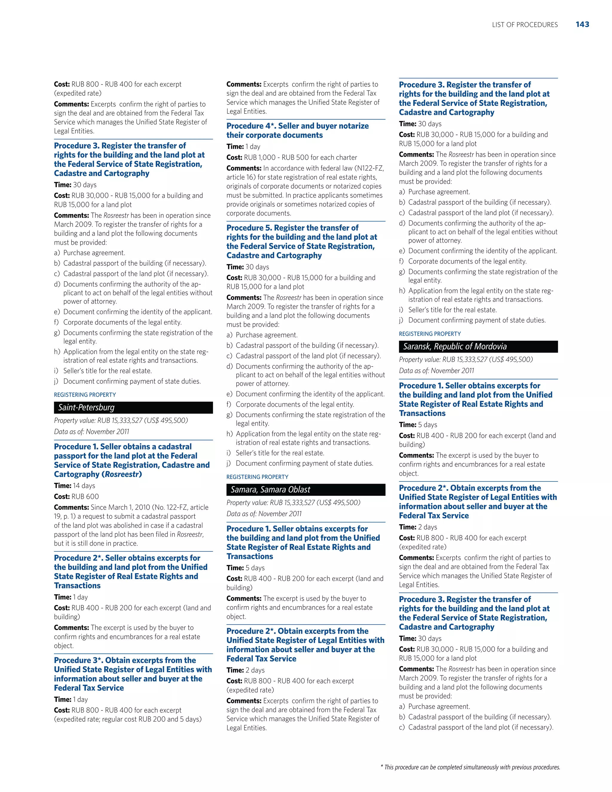 * This procedure can be completed simultaneously with previous procedures.
Cost: RUB 800 - RUB 400 for each excerpt
(expedited rate)
Comments: Excerpts conﬁrm the right of parties to
sign the deal and are obtained from the Federal Tax
Service which manages the Uniﬁed State Register of
Legal Entities.
Procedure 3. Register the transfer of
rights for the building and the land plot at
the Federal Service of State Registration,
Cadastre and Cartography
Time: 30 days
Cost: RUB 30,000 - RUB 15,000 for a building and
RUB 15,000 for a land plot
Comments: The Rosreestr has been in operation since
March 2009. To register the transfer of rights for a
building and a land plot the following documents
must be provided:
a) Purchase agreement.
b) Cadastral passport of the building (if necessary).
c) Cadastral passport of the land plot (if necessary).
d) Documents conﬁrming the authority of the ap-
plicant to act on behalf of the legal entities without
power of attorney.
e) Document conﬁrming the identity of the applicant.
f) Corporate documents of the legal entity.
g) Documents conﬁrming the state registration of the
legal entity.
h) Application from the legal entity on the state reg-
istration of real estate rights and transactions.
i) Seller’s title for the real estate.
j) Document conﬁrming payment of state duties.
REGISTERING PROPERTY
Saint-Petersburg
Property value: RUB 15,333,527 (US$ 495,500)
Data as of: November 2011
Procedure 1. Seller obtains a cadastral
passport for the land plot at the Federal
Service of State Registration, Cadastre and
Cartography (Rosreestr)
Time: 14 days
Cost: RUB 600
Comments: Since March 1, 2010 (No. 122-FZ, article
19, p. 1) a request to submit a cadastral passport
of the land plot was abolished in case if a cadastral
passport of the land plot has been ﬁled in Rosreestr,
but it is still done in practice.
Procedure 2*. Seller obtains excerpts for
the building and land plot from the Uniﬁed
State Register of Real Estate Rights and
Transactions
Time: 1 day
Cost: RUB 400 - RUB 200 for each excerpt (land and
building)
Comments: The excerpt is used by the buyer to
conﬁrm rights and encumbrances for a real estate
object.
Procedure 3*. Obtain excerpts from the
Uniﬁed State Register of Legal Entities with
information about seller and buyer at the
Federal Tax Service
Time: 1 day
Cost: RUB 800 - RUB 400 for each excerpt
(expedited rate; regular cost RUB 200 and 5 days)
Comments: Excerpts conﬁrm the right of parties to
sign the deal and are obtained from the Federal Tax
Service which manages the Uniﬁed State Register of
Legal Entities.
Procedure 4*. Seller and buyer notarize
their corporate documents
Time: 1 day
Cost: RUB 1,000 - RUB 500 for each charter
Comments: In accordance with federal law (N122-FZ,
article 16) for state registration of real estate rights,
originals of corporate documents or notarized copies
must be submitted. In practice applicants sometimes
provide originals or sometimes notarized copies of
corporate documents.
Procedure 5. Register the transfer of
rights for the building and the land plot at
the Federal Service of State Registration,
Cadastre and Cartography
Time: 30 days
Cost: RUB 30,000 - RUB 15,000 for a building and
RUB 15,000 for a land plot
Comments: The Rosreestr has been in operation since
March 2009. To register the transfer of rights for a
building and a land plot the following documents
must be provided:
a) Purchase agreement.
b) Cadastral passport of the building (if necessary).
c) Cadastral passport of the land plot (if necessary).
d) Documents conﬁrming the authority of the ap-
plicant to act on behalf of the legal entities without
power of attorney.
e) Document conﬁrming the identity of the applicant.
f) Corporate documents of the legal entity.
g) Documents conﬁrming the state registration of the
legal entity.
h) Application from the legal entity on the state reg-
istration of real estate rights and transactions.
i) Seller’s title for the real estate.
j) Document conﬁrming payment of state duties.
REGISTERING PROPERTY
Samara, Samara Oblast
Property value: RUB 15,333,527 (US$ 495,500)
Data as of: November 2011
Procedure 1. Seller obtains excerpts for
the building and land plot from the Uniﬁed
State Register of Real Estate Rights and
Transactions
Time: 5 days
Cost: RUB 400 - RUB 200 for each excerpt (land and
building)
Comments: The excerpt is used by the buyer to
conﬁrm rights and encumbrances for a real estate
object.
Procedure 2*. Obtain excerpts from the
Uniﬁed State Register of Legal Entities with
information about seller and buyer at the
Federal Tax Service
Time: 2 days
Cost: RUB 800 - RUB 400 for each excerpt
(expedited rate)
Comments: Excerpts conﬁrm the right of parties to
sign the deal and are obtained from the Federal Tax
Service which manages the Uniﬁed State Register of
Legal Entities.
Procedure 3. Register the transfer of
rights for the building and the land plot at
the Federal Service of State Registration,
Cadastre and Cartography
Time: 30 days
Cost: RUB 30,000 - RUB 15,000 for a building and
RUB 15,000 for a land plot
Comments: The Rosreestr has been in operation since
March 2009. To register the transfer of rights for a
building and a land plot the following documents
must be provided:
a) Purchase agreement.
b) Cadastral passport of the building (if necessary).
c) Cadastral passport of the land plot (if necessary).
d) Documents conﬁrming the authority of the ap-
plicant to act on behalf of the legal entities without
power of attorney.
e) Document conﬁrming the identity of the applicant.
f) Corporate documents of the legal entity.
g) Documents conﬁrming the state registration of the
legal entity.
h) Application from the legal entity on the state reg-
istration of real estate rights and transactions.
i) Seller’s title for the real estate.
j) Document conﬁrming payment of state duties.
REGISTERING PROPERTY
Saransk, Republic of Mordovia
Property value: RUB 15,333,527 (US$ 495,500)
Data as of: November 2011
Procedure 1. Seller obtains excerpts for
the building and land plot from the Uniﬁed
State Register of Real Estate Rights and
Transactions
Time: 5 days
Cost: RUB 400 - RUB 200 for each excerpt (land and
building)
Comments: The excerpt is used by the buyer to
conﬁrm rights and encumbrances for a real estate
object.
Procedure 2*. Obtain excerpts from the
Uniﬁed State Register of Legal Entities with
information about seller and buyer at the
Federal Tax Service
Time: 2 days
Cost: RUB 800 - RUB 400 for each excerpt
(expedited rate)
Comments: Excerpts conﬁrm the right of parties to
sign the deal and are obtained from the Federal Tax
Service which manages the Uniﬁed State Register of
Legal Entities.
Procedure 3. Register the transfer of
rights for the building and the land plot at
the Federal Service of State Registration,
Cadastre and Cartography
Time: 30 days
Cost: RUB 30,000 - RUB 15,000 for a building and
RUB 15,000 for a land plot
Comments: The Rosreestr has been in operation since
March 2009. To register the transfer of rights for a
building and a land plot the following documents
must be provided:
a) Purchase agreement.
b) Cadastral passport of the building (if necessary).
c) Cadastral passport of the land plot (if necessary).
143LIST OF PROCEDURES
 