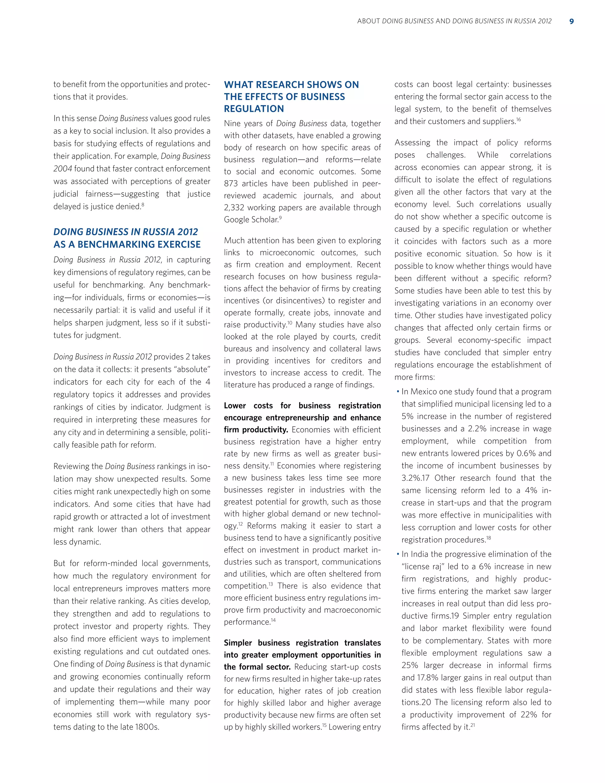 to beneﬁt from the opportunities and protec-
tions that it provides.
In this sense Doing Business values good rules
as a key to social inclusion. It also provides a
basis for studying effects of regulations and
their application. For example, Doing Business
2004 found that faster contract enforcement
was associated with perceptions of greater
judicial fairness—suggesting that justice
delayed is justice denied.8
DOING BUSINESS IN RUSSIA 2012
AS A BENCHMARKING EXERCISE
Doing Business in Russia 2012, in capturing
key dimensions of regulatory regimes, can be
useful for benchmarking. Any benchmark-
ing—for individuals, ﬁrms or economies—is
necessarily partial: it is valid and useful if it
helps sharpen judgment, less so if it substi-
tutes for judgment.
Doing Business in Russia 2012 provides 2 takes
on the data it collects: it presents “absolute”
indicators for each city for each of the 4
regulatory topics it addresses and provides
rankings of cities by indicator. Judgment is
required in interpreting these measures for
any city and in determining a sensible, politi-
cally feasible path for reform.
Reviewing the Doing Business rankings in iso-
lation may show unexpected results. Some
cities might rank unexpectedly high on some
indicators. And some cities that have had
rapid growth or attracted a lot of investment
might rank lower than others that appear
less dynamic.
But for reform-minded local governments,
how much the regulatory environment for
local entrepreneurs improves matters more
than their relative ranking. As cities develop,
they strengthen and add to regulations to
protect investor and property rights. They
also ﬁnd more efficient ways to implement
existing regulations and cut outdated ones.
One ﬁnding of Doing Business is that dynamic
and growing economies continually reform
and update their regulations and their way
of implementing them—while many poor
economies still work with regulatory sys-
tems dating to the late 1800s.
WHAT RESEARCH SHOWS ON
THE EFFECTS OF BUSINESS
REGULATION
Nine years of Doing Business data, together
with other datasets, have enabled a growing
body of research on how speciﬁc areas of
business regulation—and reforms—relate
to social and economic outcomes. Some
873 articles have been published in peer-
reviewed academic journals, and about
2,332 working papers are available through
Google Scholar.9
Much attention has been given to exploring
links to microeconomic outcomes, such
as ﬁrm creation and employment. Recent
research focuses on how business regula-
tions affect the behavior of ﬁrms by creating
incentives (or disincentives) to register and
operate formally, create jobs, innovate and
raise productivity.10
Many studies have also
looked at the role played by courts, credit
bureaus and insolvency and collateral laws
in providing incentives for creditors and
investors to increase access to credit. The
literature has produced a range of ﬁndings.
Lower costs for business registration
encourage entrepreneurship and enhance
ﬁrm productivity. Economies with efficient
business registration have a higher entry
rate by new ﬁrms as well as greater busi-
ness density.11
Economies where registering
a new business takes less time see more
businesses register in industries with the
greatest potential for growth, such as those
with higher global demand or new technol-
ogy.12
Reforms making it easier to start a
business tend to have a signiﬁcantly positive
effect on investment in product market in-
dustries such as transport, communications
and utilities, which are often sheltered from
competition.13
There is also evidence that
more efficient business entry regulations im-
prove ﬁrm productivity and macroeconomic
performance.14
Simpler business registration translates
into greater employment opportunities in
the formal sector. Reducing start-up costs
for new ﬁrms resulted in higher take-up rates
for education, higher rates of job creation
for highly skilled labor and higher average
productivity because new ﬁrms are often set
up by highly skilled workers.15
Lowering entry
costs can boost legal certainty: businesses
entering the formal sector gain access to the
legal system, to the beneﬁt of themselves
and their customers and suppliers.16
Assessing the impact of policy reforms
poses challenges. While correlations
across economies can appear strong, it is
difficult to isolate the effect of regulations
given all the other factors that vary at the
economy level. Such correlations usually
do not show whether a speciﬁc outcome is
caused by a speciﬁc regulation or whether
it coincides with factors such as a more
positive economic situation. So how is it
possible to know whether things would have
been different without a speciﬁc reform?
Some studies have been able to test this by
investigating variations in an economy over
time. Other studies have investigated policy
changes that affected only certain ﬁrms or
groups. Several economy-speciﬁc impact
studies have concluded that simpler entry
regulations encourage the establishment of
more ﬁrms:
In Mexico one study found that a program
that simpliﬁed municipal licensing led to a
5% increase in the number of registered
businesses and a 2.2% increase in wage
employment, while competition from
new entrants lowered prices by 0.6% and
the income of incumbent businesses by
3.2%.17 Other research found that the
same licensing reform led to a 4% in-
crease in start-ups and that the program
was more effective in municipalities with
less corruption and lower costs for other
registration procedures.18
In India the progressive elimination of the
“license raj” led to a 6% increase in new
ﬁrm registrations, and highly produc-
tive ﬁrms entering the market saw larger
increases in real output than did less pro-
ductive ﬁrms.19 Simpler entry regulation
and labor market ﬂexibility were found
to be complementary. States with more
ﬂexible employment regulations saw a
25% larger decrease in informal ﬁrms
and 17.8% larger gains in real output than
did states with less ﬂexible labor regula-
tions.20 The licensing reform also led to
a productivity improvement of 22% for
ﬁrms affected by it.21
9ABOUT DOING BUSINESS AND DOING BUSINESS IN RUSSIA 2012
 